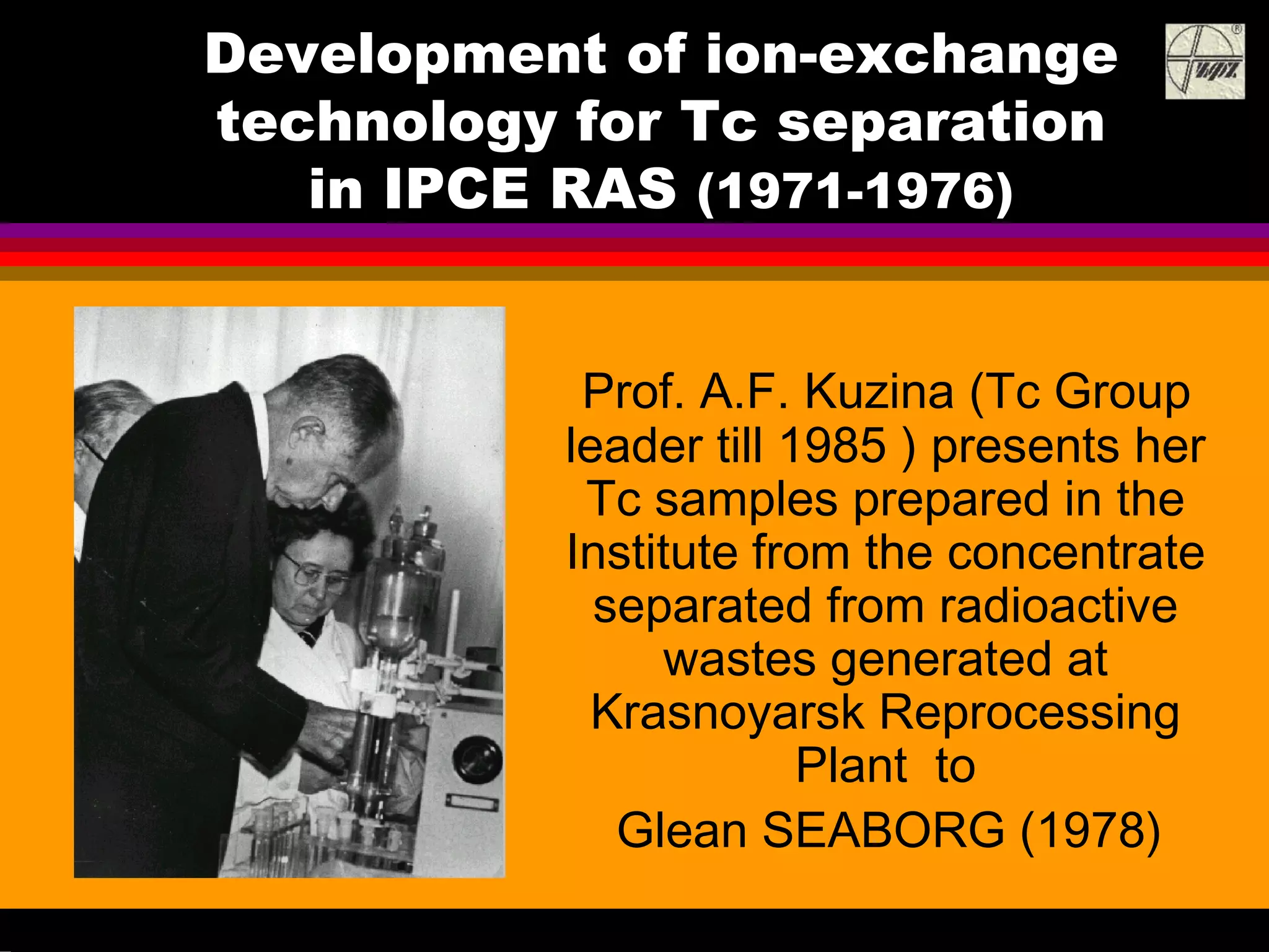 Development of ion-exchange
technology for Tc separation
in IPCE RAS (1971-1976)
Prof. A.F. Kuzina (Tc Group
leader till 1985 ) presents her
Tc samples prepared in the
Institute from the concentrate
separated from radioactive
wastes generated at
Krasnoyarsk Reprocessing
Plant to
Glean SEABORG (1978)
 