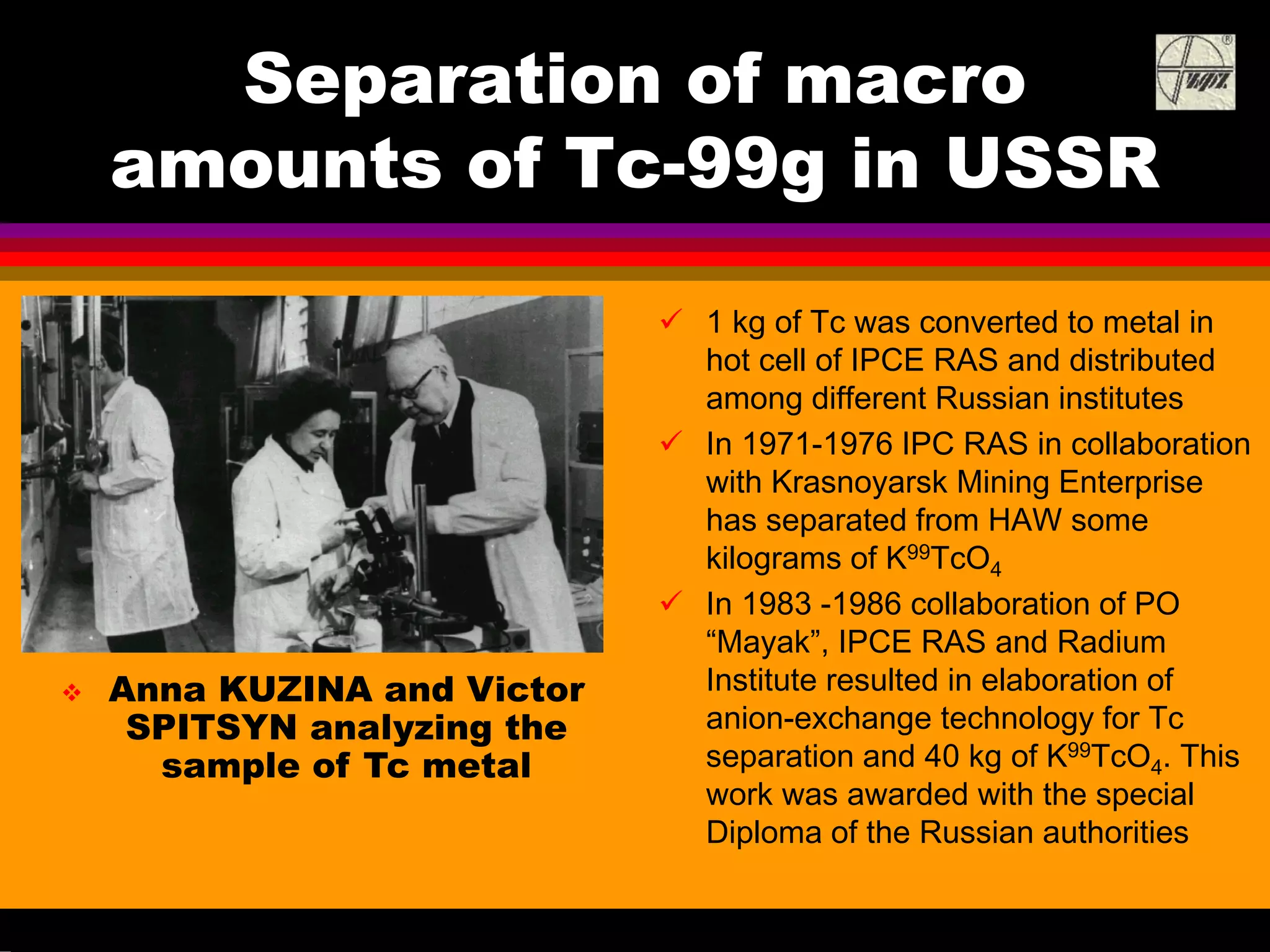 Separation of macro
amounts of Tc-99g in USSR
1 kg of Tc was converted to metal in
hot cell of IPCE RAS and distributed
among different Russian institutes
In 1971-1976 IPC RAS in collaboration
with Krasnoyarsk Mining Enterprise
has separated from HAW some
kilograms of K99TcO4
In 1983 -1986 collaboration of PO
“Mayak”, IPCE RAS and Radium
Institute resulted in elaboration of
anion-exchange technology for Tc
separation and 40 kg of K99TcO4. This
work was awarded with the special
Diploma of the Russian authorities
Anna KUZINA and Victor
SPITSYN analyzing the
sample of Tc metal
 