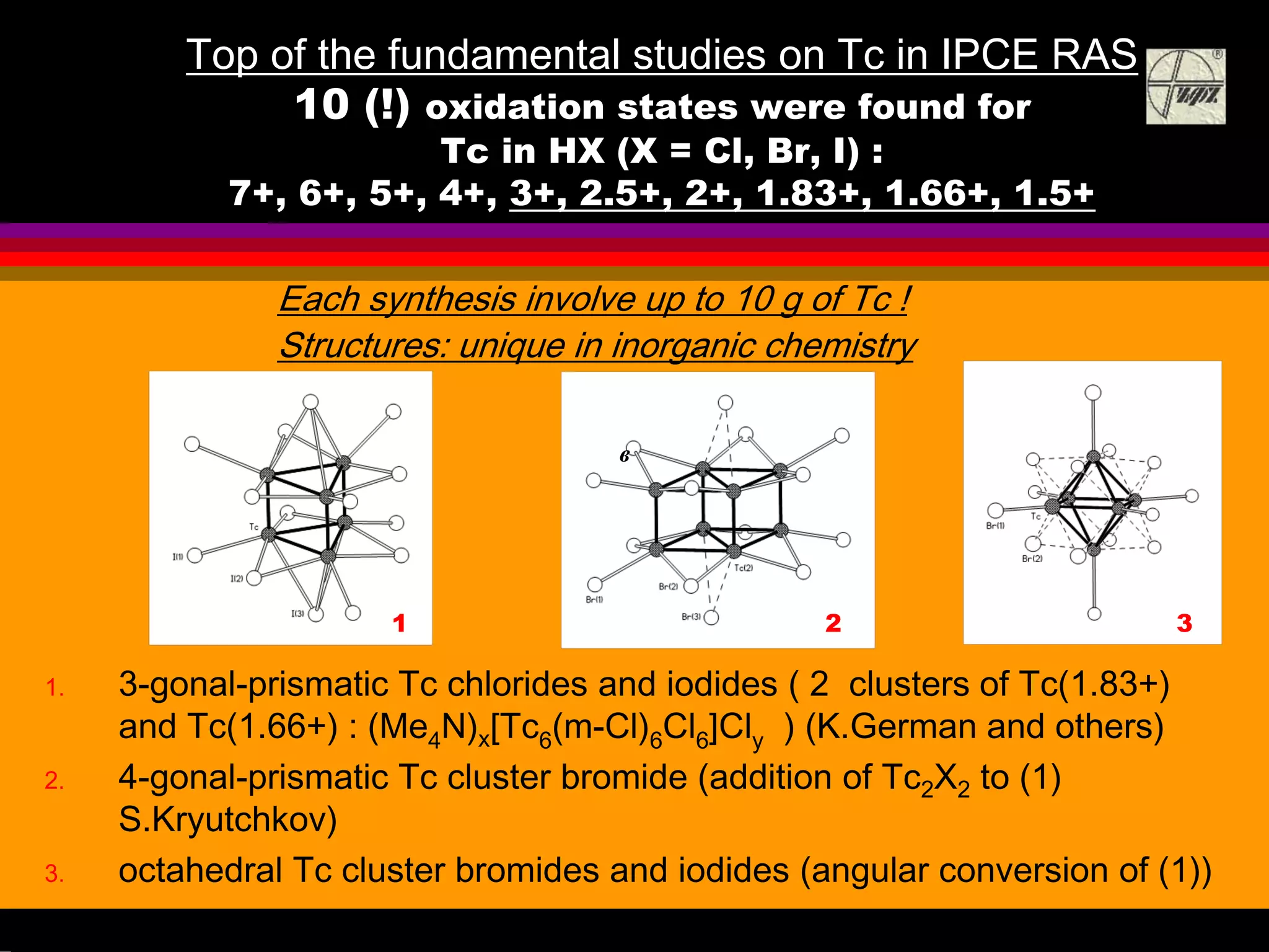 Top of the fundamental studies on Tc in IPCE RAS
10 (!) oxidation states were found for
Tc in HX (X = Cl, Br, I) :
7+, 6+, 5+, 4+, 3+, 2.5+, 2+, 1.83+, 1.66+, 1.5+
1. 3-gonal-prismatic Tc chlorides and iodides ( 2 clusters of Tc(1.83+)
and Tc(1.66+) : (Me4N)x[Tc6(m-Cl)6Cl6]Cly ) (K.German and others)
2. 4-gonal-prismatic Tc cluster bromide (addition of Tc2X2 to (1)
S.Kryutchkov)
3. octahedral Tc cluster bromides and iodides (angular conversion of (1))
а
в
1 2 3
Each synthesis involve up to 10 g of Tc !
Structures: unique in inorganic chemistry
 