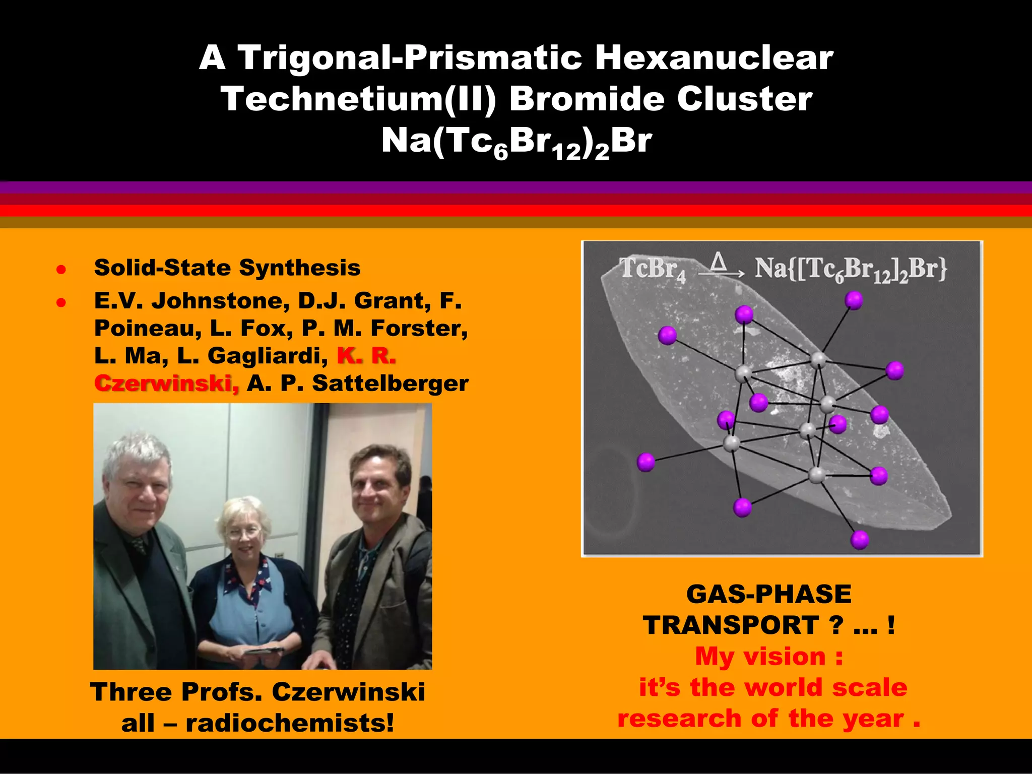 A Trigonal-Prismatic Hexanuclear
Technetium(II) Bromide Cluster
Na(Tc6Br12)2Br
Solid-State Synthesis
E.V. Johnstone, D.J. Grant, F.
Poineau, L. Fox, P. M. Forster,
L. Ma, L. Gagliardi, K. R.
Czerwinski, A. P. Sattelberger
GAS-PHASE
TRANSPORT ? … !
My vision :
it’s the world scale
research of the year .
Three Profs. Czerwinski
all – radiochemists!
 