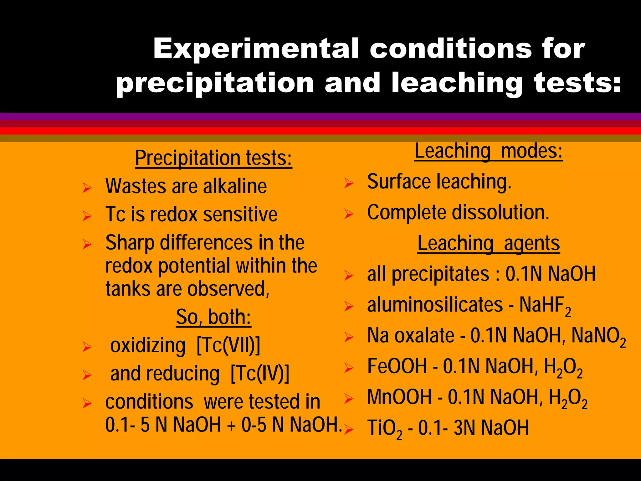 Experimental conditions for
precipitation and leaching tests:
Precipitation tests:
Wastes are alkaline
Tc is redox sensitive
Sharp differences in the
redox potential within the
tanks are observed,
So, both:
oxidizing [Tc(VII)]
and reducing [Tc(IV)]
conditions were tested in
0.1- 5 N NaOH + 0-5 N NaOH.
Leaching modes:
Surface leaching.
Complete dissolution.
Leaching agents
all precipitates : 0.1N NaOH
aluminosilicates - NaHF2
Na oxalate - 0.1N NaOH, NaNO2
FeOOH - 0.1N NaOH, H2O2
MnOOH - 0.1N NaOH, H2O2
TiO2 - 0.1- 3N NaOH
Methods: Liquid scintillation counting (LSC) of solutions, XRD, NMR, IR
 