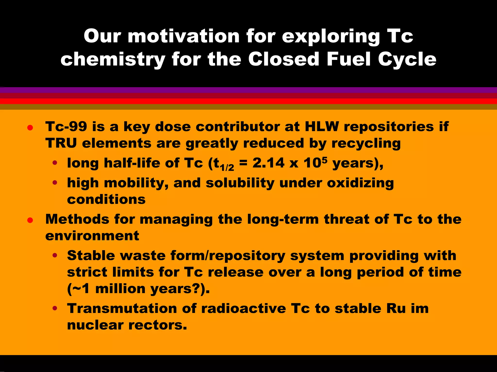 Our motivation for exploring Tc
chemistry for the Closed Fuel Cycle
Tc-99 is a key dose contributor at HLW repositories if
TRU elements are greatly reduced by recycling
• long half-life of Tc (t1/2 = 2.14 x 105 years),
• high mobility, and solubility under oxidizing
conditions
Methods for managing the long-term threat of Tc to the
environment
• Stable waste form/repository system providing with
strict limits for Tc release over a long period of time
(~1 million years?).
• Transmutation of radioactive Tc to stable Ru im
nuclear rectors.
 