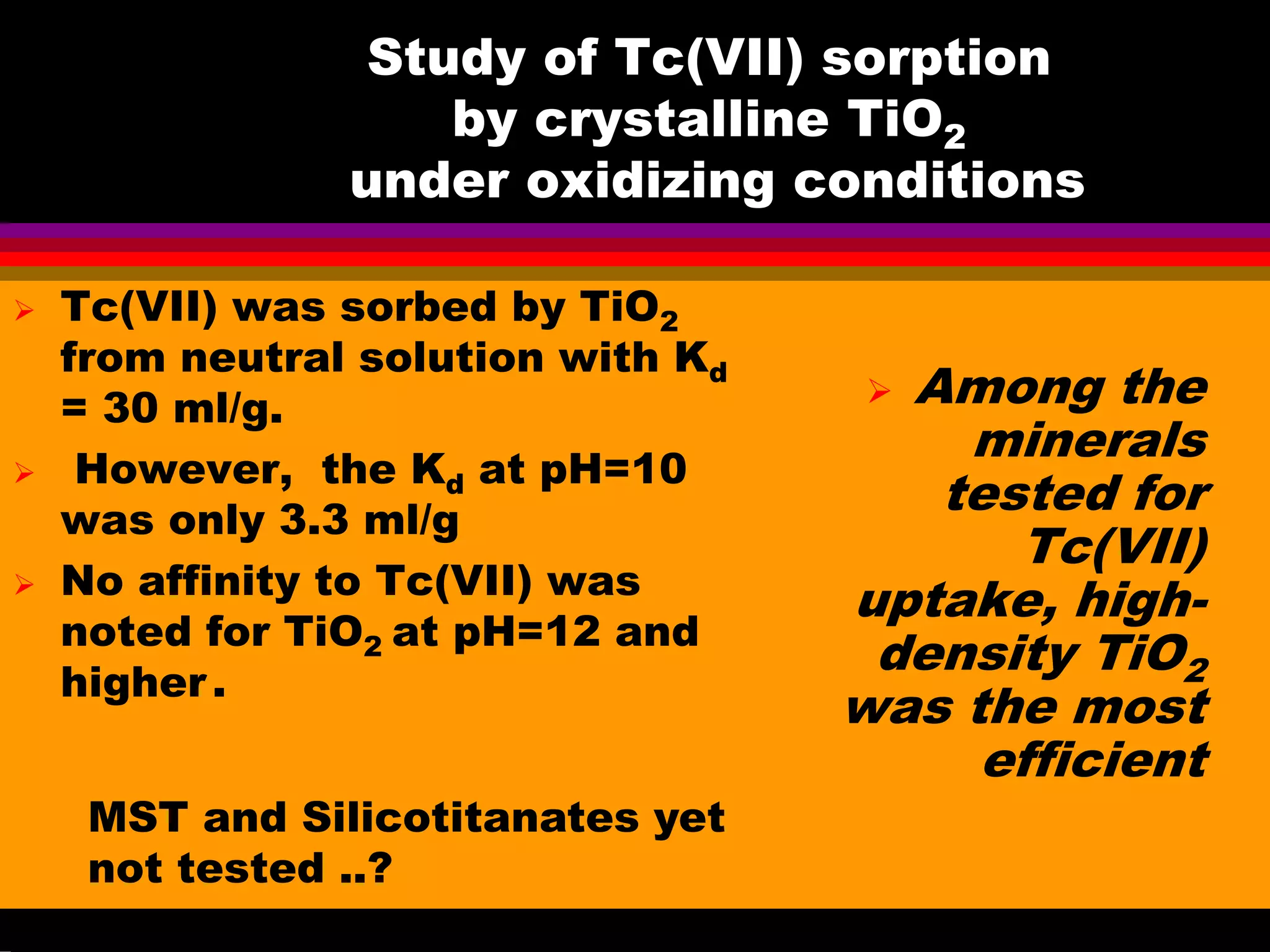 Study of Tc(VII) sorption
by crystalline TiO2
under oxidizing conditions
Tc(VII) was sorbed by TiO2
from neutral solution with Kd
= 30 ml/g.
However, the Kd at pH=10
was only 3.3 ml/g
No affinity to Tc(VII) was
noted for TiO2 at pH=12 and
higher.
Among the
minerals
tested for
Tc(VII)
uptake, high-
density TiO2
was the most
efficient
MST and Silicotitanates yet
not tested ..?
 
