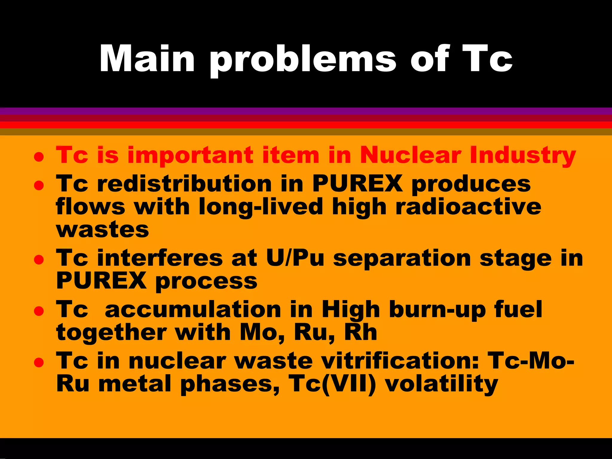 Main problems of Tc
Tc is important item in Nuclear Industry
Tc redistribution in PUREX produces
flows with long-lived high radioactive
wastes
Tc interferes at U/Pu separation stage in
PUREX process
Tc accumulation in High burn-up fuel
together with Mo, Ru, Rh
Tc in nuclear waste vitrification: Tc-Mo-
Ru metal phases, Tc(VII) volatility
 