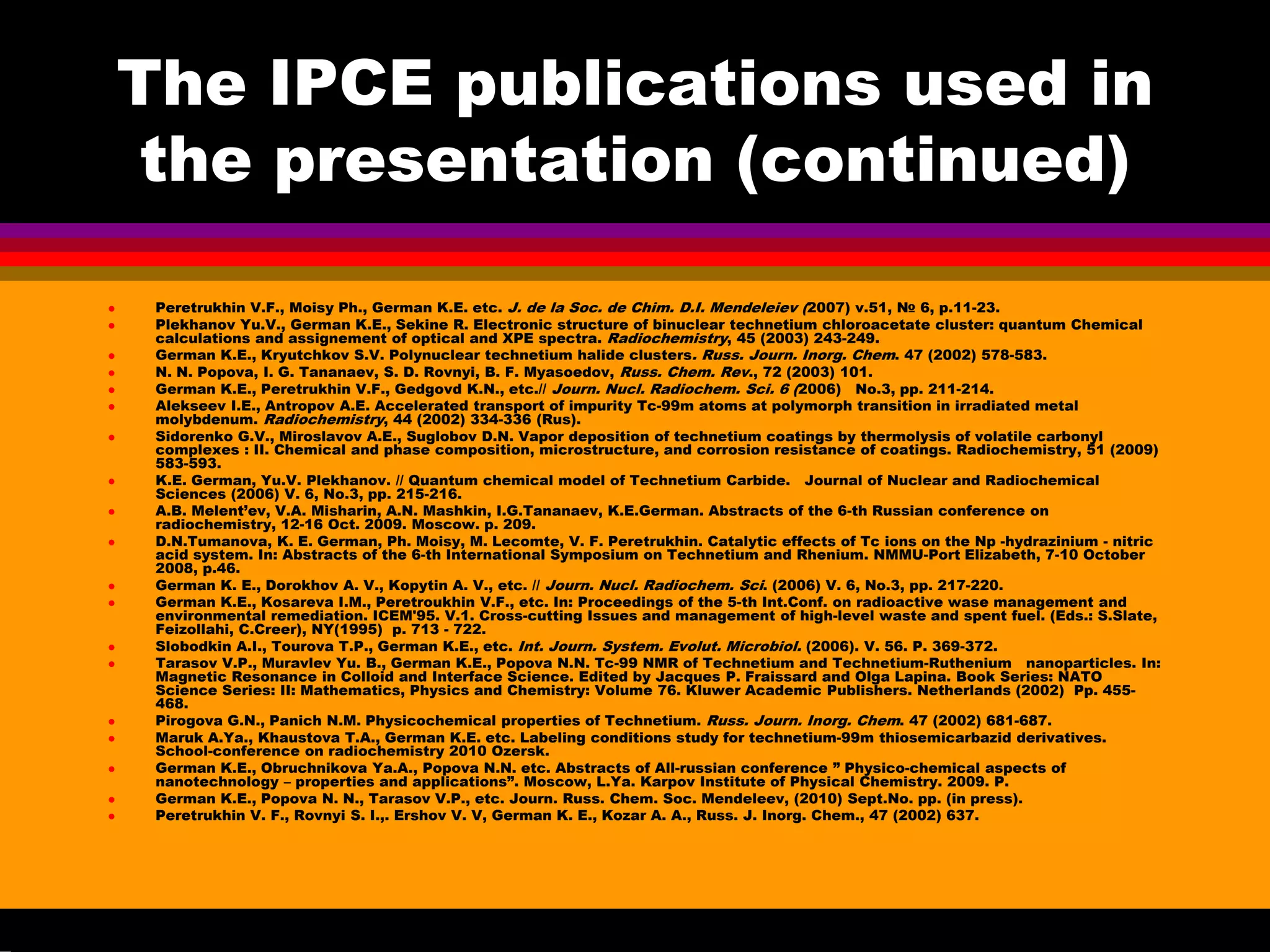 The IPCE publications used in
the presentation (continued)
Peretrukhin V.F., Moisy Ph., German K.E. etc. J. de la Soc. de Chim. D.I. Mendeleiev (2007) v.51, № 6, p.11-23.
Plekhanov Yu.V., German K.E., Sekine R. Electronic structure of binuclear technetium chloroacetate cluster: quantum Chemical
calculations and assignement of optical and XPE spectra. Radiochemistry, 45 (2003) 243-249.
German K.E., Kryutchkov S.V. Polynuclear technetium halide clusters. Russ. Journ. Inorg. Chem. 47 (2002) 578-583.
N. N. Popova, I. G. Tananaev, S. D. Rovnyi, B. F. Myasoedov, Russ. Chem. Rev., 72 (2003) 101.
German K.E., Peretrukhin V.F., Gedgovd K.N., etc.// Journ. Nucl. Radiochem. Sci. 6 (2006) No.3, pp. 211-214.
Alekseev I.E., Antropov A.E. Accelerated transport of impurity Tc-99m atoms at polymorph transition in irradiated metal
molybdenum. Radiochemistry, 44 (2002) 334-336 (Rus).
Sidorenko G.V., Miroslavov A.E., Suglobov D.N. Vapor deposition of technetium coatings by thermolysis of volatile carbonyl
complexes : II. Chemical and phase composition, microstructure, and corrosion resistance of coatings. Radiochemistry, 51 (2009)
583-593.
K.E. German, Yu.V. Plekhanov. // Quantum chemical model of Technetium Carbide. Journal of Nuclear and Radiochemical
Sciences (2006) V. 6, No.3, pp. 215-216.
A.B. Melent’ev, V.A. Misharin, A.N. Mashkin, I.G.Tananaev, K.E.German. Abstracts of the 6-th Russian conference on
radiochemistry, 12-16 Oct. 2009. Moscow. p. 209.
D.N.Tumanova, K. E. German, Ph. Moisy, M. Lecomte, V. F. Peretrukhin. Catalytic effects of Tс ions on the Np -hydrazinium - nitric
acid system. In: Abstracts of the 6-th International Symposium on Technetium and Rhenium. NMMU-Port Elizabeth, 7-10 October
2008, p.46.
German K. E., Dorokhov A. V., Kopytin A. V., etc. // Journ. Nucl. Radiochem. Sci. (2006) V. 6, No.3, pp. 217-220.
German K.E., Kosareva I.M., Peretroukhin V.F., etc. In: Proceedings of the 5-th Int.Conf. on radioactive wase management and
environmental remediation. ICEM'95. V.1. Cross-cutting Issues and management of high-level waste and spent fuel. (Eds.: S.Slate,
Feizollahi, C.Creer), NY(1995) p. 713 - 722.
Slobodkin A.I., Tourova T.P., German K.E., etc. Int. Journ. System. Evolut. Microbiol. (2006). V. 56. P. 369-372.
Tarasov V.P., Muravlev Yu. B., German K.E., Popova N.N. Tc-99 NMR of Technetium and Technetium-Ruthenium nanoparticles. In:
Magnetic Resonance in Colloid and Interface Science. Edited by Jacques P. Fraissard and Olga Lapina. Book Series: NATO
Science Series: II: Mathematics, Physics and Chemistry: Volume 76. Kluwer Academic Publishers. Netherlands (2002) Pp. 455-
468.
Pirogova G.N., Panich N.M. Physicochemical properties of Technetium. Russ. Journ. Inorg. Chem. 47 (2002) 681-687.
Maruk A.Ya., Khaustova T.A., German K.E. etc. Labeling conditions study for technetium-99m thiosemicarbazid derivatives.
School-conference on radiochemistry 2010 Ozersk.
German K.E., Obruchnikova Ya.A., Popova N.N. etc. Abstracts of All-russian conference ” Physico-chemical aspects of
nanotechnology – properties and applications”. Moscow, L.Ya. Karpov Institute of Physical Chemistry. 2009. P.
German K.E., Popova N. N., Tarasov V.P., etc. Journ. Russ. Chem. Soc. Mendeleev, (2010) Sept.No. pp. (in press).
Peretrukhin V. F., Rovnyi S. I.,. Ershov V. V, German K. E., Kozar A. A., Russ. J. Inorg. Chem., 47 (2002) 637.
 