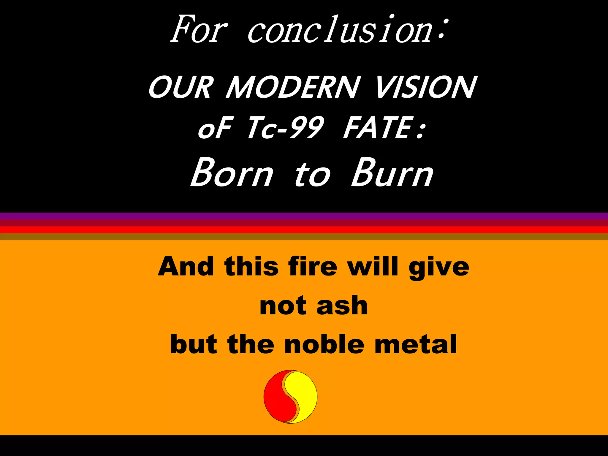 For conclusion:
OUR MODERN VISION
oF Tc-99 FATE :
Born to Burn
And this fire will give
not ash
but the noble metal
 