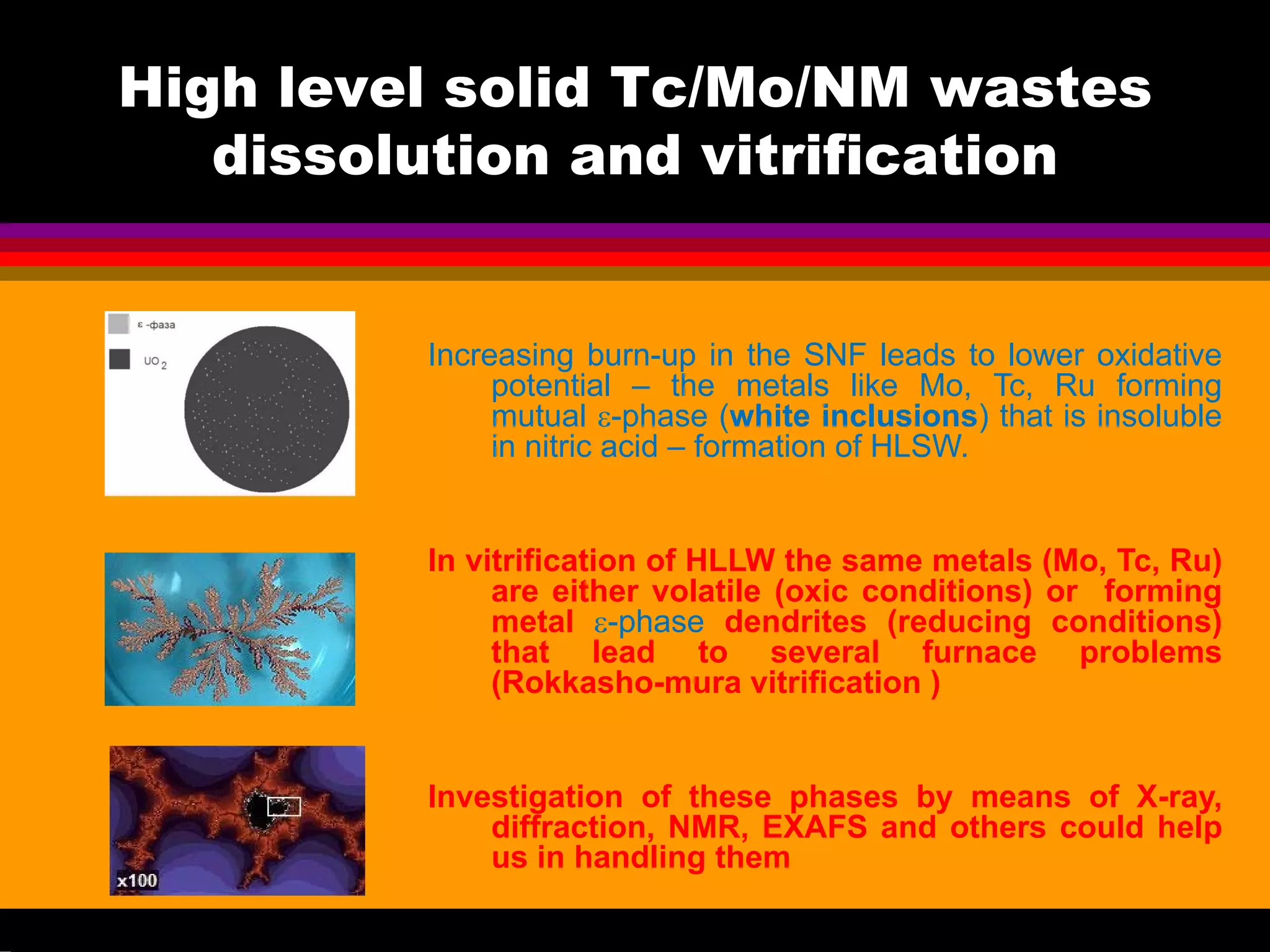 High level solid Tc/Mo/NM wastes
dissolution and vitrification
Increasing burn-up in the SNF leads to lower oxidative
potential – the metals like Mo, Tc, Ru forming
mutual ε-phase (white inclusions) that is insoluble
in nitric acid – formation of HLSW.
In vitrification of HLLW the same metals (Mo, Tc, Ru)
are either volatile (oxic conditions) or forming
metal ε-phase dendrites (reducing conditions)
that lead to several furnace problems
(Rokkasho-mura vitrification )
Investigation of these phases by means of X-ray,
diffraction, NMR, EXAFS and others could help
us in handling them
 