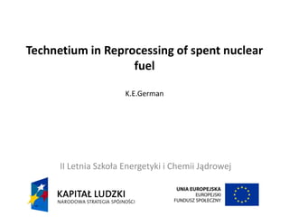 Technetium in Reprocessing of spent nuclear
fuel
K.E.German
II Letnia Szkoła Energetyki i Chemii Jądrowej
 