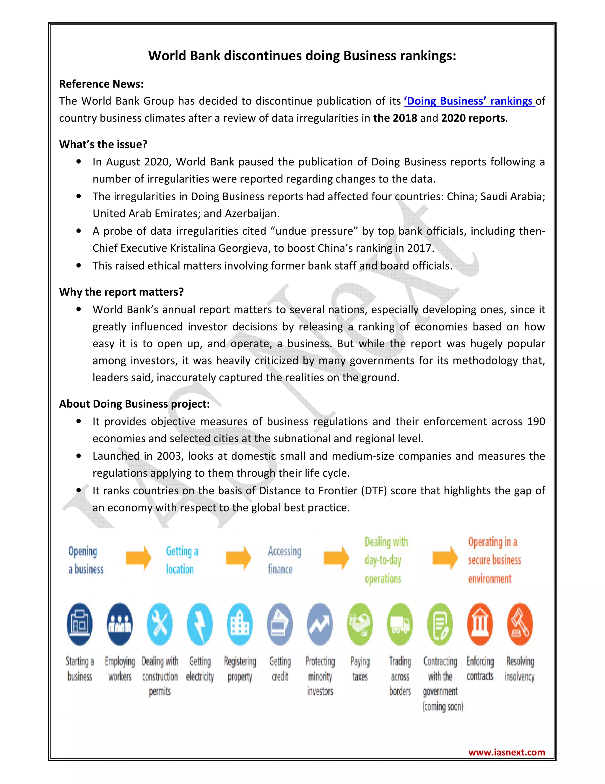 www.iasnext.com
World Bank discontinues doing Business rankings:
Reference News:
The World Bank Group has decided to discontinue publication of its ‘Doing Business’ rankings of
country business climates after a review of data irregularities in the 2018 and 2020 reports.
What’s the issue?
• In August 2020, World Bank paused the publication of Doing Business reports following a
number of irregularities were reported regarding changes to the data.
• The irregularities in Doing Business reports had affected four countries: China; Saudi Arabia;
United Arab Emirates; and Azerbaijan.
• A probe of data irregularities cited “undue pressure” by top bank officials, including then-
Chief Executive Kristalina Georgieva, to boost China’s ranking in 2017.
• This raised ethical matters involving former bank staff and board officials.
Why the report matters?
• World Bank’s annual report matters to several nations, especially developing ones, since it
greatly influenced investor decisions by releasing a ranking of economies based on how
easy it is to open up, and operate, a business. But while the report was hugely popular
among investors, it was heavily criticized by many governments for its methodology that,
leaders said, inaccurately captured the realities on the ground.
About Doing Business project:
• It provides objective measures of business regulations and their enforcement across 190
economies and selected cities at the subnational and regional level.
• Launched in 2003, looks at domestic small and medium-size companies and measures the
regulations applying to them through their life cycle.
• It ranks countries on the basis of Distance to Frontier (DTF) score that highlights the gap of
an economy with respect to the global best practice.
 
