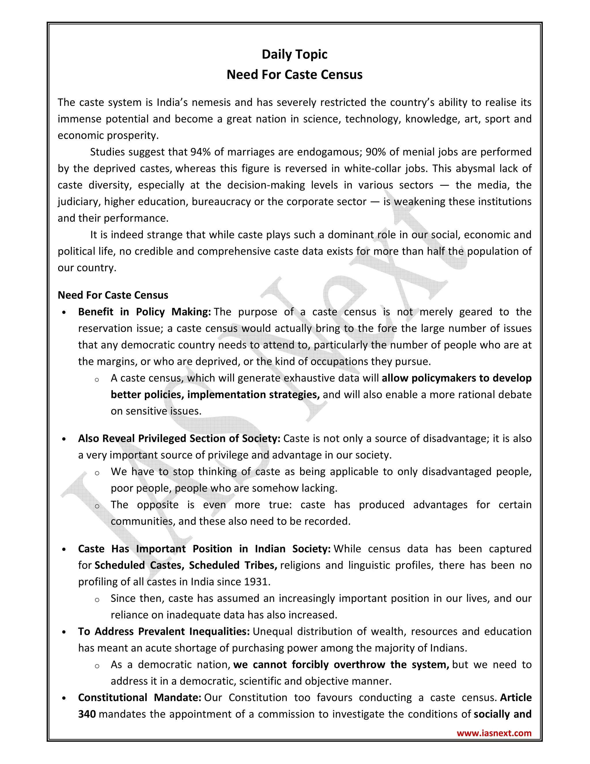 www.iasnext.com
Daily Topic
Need For Caste Census
The caste system is India’s nemesis and has severely restricted the country’s ability to realise its
immense potential and become a great nation in science, technology, knowledge, art, sport and
economic prosperity.
Studies suggest that 94% of marriages are endogamous; 90% of menial jobs are performed
by the deprived castes, whereas this figure is reversed in white-collar jobs. This abysmal lack of
caste diversity, especially at the decision-making levels in various sectors — the media, the
judiciary, higher education, bureaucracy or the corporate sector — is weakening these institutions
and their performance.
It is indeed strange that while caste plays such a dominant role in our social, economic and
political life, no credible and comprehensive caste data exists for more than half the population of
our country.
Need For Caste Census
• Benefit in Policy Making: The purpose of a caste census is not merely geared to the
reservation issue; a caste census would actually bring to the fore the large number of issues
that any democratic country needs to attend to, particularly the number of people who are at
the margins, or who are deprived, or the kind of occupations they pursue.
o A caste census, which will generate exhaustive data will allow policymakers to develop
better policies, implementation strategies, and will also enable a more rational debate
on sensitive issues.
• Also Reveal Privileged Section of Society: Caste is not only a source of disadvantage; it is also
a very important source of privilege and advantage in our society.
o We have to stop thinking of caste as being applicable to only disadvantaged people,
poor people, people who are somehow lacking.
o The opposite is even more true: caste has produced advantages for certain
communities, and these also need to be recorded.
• Caste Has Important Position in Indian Society: While census data has been captured
for Scheduled Castes, Scheduled Tribes, religions and linguistic profiles, there has been no
profiling of all castes in India since 1931.
o Since then, caste has assumed an increasingly important position in our lives, and our
reliance on inadequate data has also increased.
• To Address Prevalent Inequalities: Unequal distribution of wealth, resources and education
has meant an acute shortage of purchasing power among the majority of Indians.
o As a democratic nation, we cannot forcibly overthrow the system, but we need to
address it in a democratic, scientific and objective manner.
• Constitutional Mandate: Our Constitution too favours conducting a caste census. Article
340 mandates the appointment of a commission to investigate the conditions of socially and
 