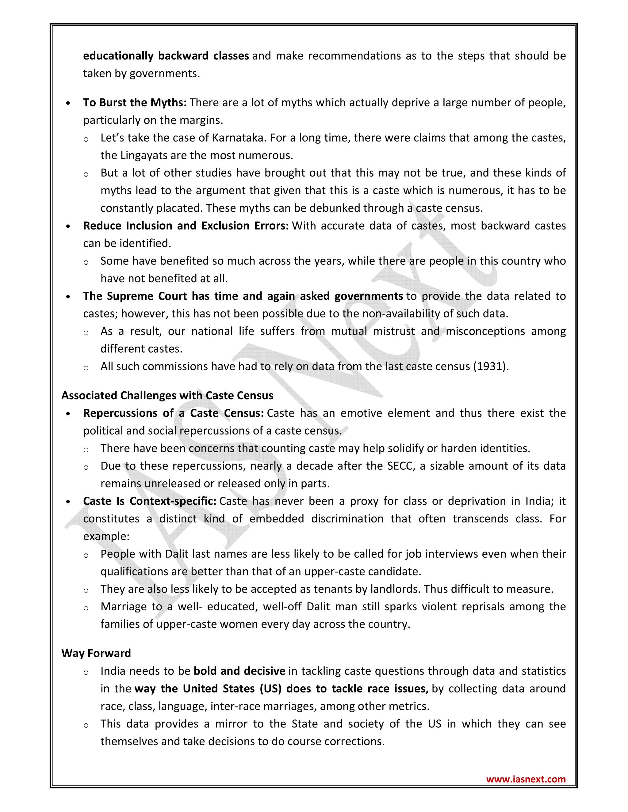 www.iasnext.com
educationally backward classes and make recommendations as to the steps that should be
taken by governments.
• To Burst the Myths: There are a lot of myths which actually deprive a large number of people,
particularly on the margins.
o Let’s take the case of Karnataka. For a long time, there were claims that among the castes,
the Lingayats are the most numerous.
o But a lot of other studies have brought out that this may not be true, and these kinds of
myths lead to the argument that given that this is a caste which is numerous, it has to be
constantly placated. These myths can be debunked through a caste census.
• Reduce Inclusion and Exclusion Errors: With accurate data of castes, most backward castes
can be identified.
o Some have benefited so much across the years, while there are people in this country who
have not benefited at all.
• The Supreme Court has time and again asked governments to provide the data related to
castes; however, this has not been possible due to the non-availability of such data.
o As a result, our national life suffers from mutual mistrust and misconceptions among
different castes.
o All such commissions have had to rely on data from the last caste census (1931).
Associated Challenges with Caste Census
• Repercussions of a Caste Census: Caste has an emotive element and thus there exist the
political and social repercussions of a caste census.
o There have been concerns that counting caste may help solidify or harden identities.
o Due to these repercussions, nearly a decade after the SECC, a sizable amount of its data
remains unreleased or released only in parts.
• Caste Is Context-specific: Caste has never been a proxy for class or deprivation in India; it
constitutes a distinct kind of embedded discrimination that often transcends class. For
example:
o People with Dalit last names are less likely to be called for job interviews even when their
qualifications are better than that of an upper-caste candidate.
o They are also less likely to be accepted as tenants by landlords. Thus difficult to measure.
o Marriage to a well- educated, well-off Dalit man still sparks violent reprisals among the
families of upper-caste women every day across the country.
Way Forward
o India needs to be bold and decisive in tackling caste questions through data and statistics
in the way the United States (US) does to tackle race issues, by collecting data around
race, class, language, inter-race marriages, among other metrics.
o This data provides a mirror to the State and society of the US in which they can see
themselves and take decisions to do course corrections.
 