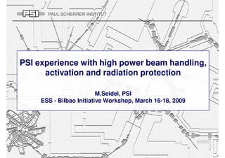 PAUL SCHERRER INSTITUT




PSI experience with high power beam handling,
      activation and radiation protection

                          M.Seidel, PSI
     ESS - Bilbao Initiative Workshop, March 16-18, 2009
 