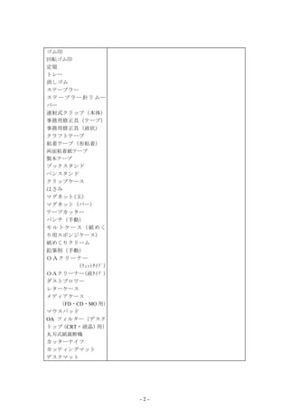 ゴム印
回転ゴム印
定規
トレー
消しゴム
ステープラー
ステープラー針リムー
バー
連射式クリップ（本体）
事務用修正具（テープ）
事務用修正具（液状）
クラフトテープ
粘着テープ（布粘着）
両面粘着紙テープ
製本テープ
ブックスタンド
ペンスタンド
クリップケース
はさみ
マグネット(玉)
マグネット（バー)
テープカッター
パンチ（手動）
モルトケース（紙めく
り用スポンジケース）
紙めくりクリーム
鉛筆削（手動）
ＯＡクリーナー
        (ｳｪｯﾄﾀｲﾌﾟ)
ＯＡクリーナー(液ﾀｲﾌﾟ)
ダストブロワー
レターケース
メディアケース
   （FD・CD・MO 用）
マウスパッド
OA フィルター（デスク
トップ CRT・液晶） ）
    （          用
丸刃式紙裁断機
カッターナイフ
カッティングマット
デスクマット




                     -2-
 