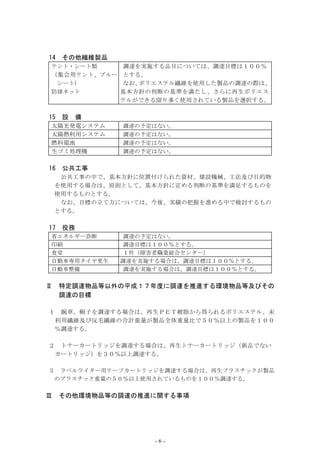 14   その他繊維製品
テント・シート類       調達を実施する品目については、調達目標は１００％
（集会用 テント、ブルー   とする。
     シート）      なお、ポリエステル繊維を使用した製品の調達の際は、
防球ネット          基本方針の判断の基準を満たし、さらに再生ポリエス
               テルができる限り多く使用されている製品を選択する。

15   設    備
太陽光発電システム      調達の予定はない。
太陽熱利用システム      調達の予定はない。
燃料電池           調達の予定はない。
生ゴミ処理機         調達の予定はない。


16   公共工事
     公共工事の中で、基本方針に位置付けられた資材、建設機械、工法及び目的物
    を使用する場合は、原則として、基本方針に定める判断の基準を満足するものを
    使用するものとする。
     なお、目標の立て方については、今後、実績の把握を進める中で検討するもの
    とする。

17   役務
省エネルギー診断        調達の予定はない。
印刷              調達目標は１００％とする。
食堂              １件（障害者職業総合センター）
自動車専用タイヤ更生     調達を実施する場合は、調達目標は１００％とする。
自動車整備           調達を実施する場合は、調達目標は１００％とする。


Ⅱ    特定調達物品等以外の平成１７年度に調達を推進する環境物品等及びその
     調達の目標

１    腕章、帽子を調達する場合は、再生ＰＥＴ樹脂から得られるポリエステル、未
    利用繊維及び反毛繊維の合計重量が製品全体重量比で５０％以上の製品を１００
    ％調達する。

２    トナーカートリッジを調達する場合は、再生トナーカートリッジ（新品でない
    カートリッジ）を３０％以上調達する。

３    ラベルライター用テープカートリッジを調達する場合は、再生プラスチックが製品
    のプラスチック重量の５０％以上使用されているものを１００％調達する。


Ⅲ    その他環境物品等の調達の推進に関する事項




                     -6-
 