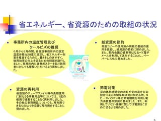 省エネルギー、省資源のための取組の状況

事務所内の温度管理及び                                             紙資源の節約
    クールビズの推奨                                            両面コピーや使用済み用紙の裏紙の使
                                                        用を奨励し、紙資源の節約に努めました。
６月から９月の間、各施設事務所内の設定                                     また、部内会議の資料等はなるべく電子
温度を概ね２８度に設定し、省エネルギー対                                    メールを利用して送付することとし、ペー
策を推進するために、暑さをしのぎやすく、                                    パーレス化に努めました。
執務効率の向上を図るための軽装を励行し
ました。事務所内に啓発ポスターを貼り訪問
者に対しても理解いただけるよう周知しまし
た。


                          イ ラスト      ／ Kansai Council
                       h t t p://www.kansai.gr.jp/kc/




 資源の再利用                                                 節電対策
                                                        昼の休憩時間中の消灯や定時退庁日の
 樹脂製のチューブファイル等の長期使用
                                                        設定による夜間早期消灯に努める他、コ
 に耐えうる事務用品等については、１度の
                                                        ピーやパソコン等の節電機能を利用し電
 使用で破棄することなく再利用しました。
                                                        力消費量の節減に努めました。また、利
 その他の事務用品についても、再利用で
                                                        用していない機器に関しては電源をこま
 きるものはできる限り再利用をすることに
                                                        めに切るよう努めました。
 努めました。
 
