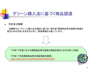 グリーン購入法に基づく物品調達

方針及び実績
 当機構では、グリーン購入法の規定に基づき、毎年度「環境物品等の調達の推進を
図るための方針」を定めると共に、調達実績を公表しています。




 「平成１７年度における環境物品等の調達の推進を図るための方針」（別紙）

 「平成１７年度環境物品等の調達実績の概要」
 http://www.jeed.or.jp/information/info03.html
 