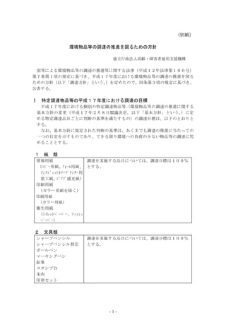 （別紙）

            環境物品等の調達の推進を図るための方針

                      独立行政法人高齢・障害者雇用支援機構

 国等による環境物品等の調達の推進等に関する法律（平成１２年法律第１００号）
第７条第１項の規定に基づき、平成１７年度における環境物品等の調達の推進を図る
ための方針（以下「調達方針」という。 を定めたので、同条第３項の規定に基づき、
                  ）
公表する。

Ⅰ   特定調達物品等の平成１７年度における調達の目標
  平成１７年度における個別の特定調達物品等（環境物品等の調達の推進に関する
 基本方針の変更（平成１７年２月８日閣議決定。以下「基本方針」という 。）に定
 める特定調達品目ごとに判断の基準を満たすもの）の調達目標は、以下のとおりと
 する。
  なお、基本方針に規定された判断の基準は、あくまでも調達の推進に当たっての
 一つの目安を示すものであり、できる限り環境への負荷の少ない物品等の調達に努
 めることとする。

１   紙   類
情報用紙                 調達を実施する品目については、調達目標は１００％
（ｺﾋﾟｰ用紙、ﾌｫｰﾑ用紙、 とする。
  ｲﾝｸｼﾞｪｯﾄｶﾗｰﾌﾟﾘﾝﾀｰ用
  塗工紙、   ｼﾞｱｿﾞ感光紙）
印刷用紙
 （カラー用紙を除く）
印刷用紙
（カラー用紙）
衛生用紙
  (ﾄｲﾚｯﾄﾍﾟｰﾊﾟｰ、ﾃｨｯｼｭ
 ﾍﾟｰﾊﾟｰ)

２   文具類
シャープペンシル       調達を実施する品目については、調達目標は１００％
シャープペンシル替芯     とする。
ボールペン
マーキングペン
鉛筆
スタンプ台
朱肉
印章セット




                     -1-
 