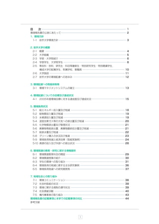 目   次                                   1
環境報告書の公表にあたって                           2
1. 環境方針
 1-1 岩手大学環境方針                           3


2. 岩手大学の概要
 2-1 概要                                 4
 2-2 大学組織                               5
 2-3 学部・大学院紹介                            6
 2-4 学部学生，大学院学生                         8
 2-5 専攻科・別科，研究生・科目等履修生・特別研究学生・特別聴講学生，
    構成大学の配属学生，附属学校，教職員                  10
 2-6 大学施設                               11
 2-7 岩手大学の環境配慮へのあゆみ                     12


3. 環境配慮への取組体制等
 3-1 環境マネジメントシステムの確立                    13


4. 環境配慮についての目標及び達成状況
 4-1 2005年度環境目標に対する達成度及び達成状況            15


5. 環境負荷状況
 5-1 総エネルギー投入量及び削減                      18
 5-2 総物質投入量及び削減                         19
 5-3 水資源投入量及び削減                         19
 5-4 温室効果ガス等の大気への排出量及び削減                20
 5-5 化学物質排出量及び管理状況                      21
 5-6 廃棄物等総排出量，廃棄物最終処分量及び削減              21
 5-7 総排水量及び削減                           22
 5-8 グリーン購入の状況及び推進                      23
 5-9 環境負荷削減と経済効果（取組実施例）                 24
 5-10 資源の投入及び外部への排出状況                   28


6. 環境関連の教育・研究に関する情報提供
 6-1 環境関連教育科目の開設                        29
 6-2 環境関連授業の紹介                          30
 6-3 学生の環境への取り組み                        31
 6-4 環境負荷の削減に資する主な研究事例                  36
 6-5 環境負荷削減への研究開発等                      37


7. 地域社会との取り組み
 7-1 環境コミュニケーション                        38
 7-2 社会的取組の状況                           39
 7-3 環境に関する規制の遵守状況                      39
 7-4 社会貢献活動                             40
 7-5 構内事業者の取り組み                         43
環境報告書の記載事項と本学での記載事項の対比                  44
参考文献




                         1
 