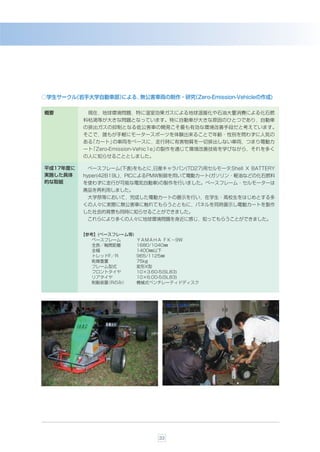○学生サークル
      （岩手大学自動車部）
               による，無公害車両の制作・研究
                             （Zero-Emission-Vehicleの作成)

概要         現在，地球環境問題，特に温室効果ガスによる地球温暖化や石油大量消費による化石燃
          料枯渇等が大きな問題となっています。特に自動車が大きな原因のひとつであり，自動車
          の排出ガスの抑制となる低公害車の開発こそ最も有効な環境改善手段だと考えています。
          そこで，誰もが手軽にモータースポーツを体験出来ることで年齢・性別を問わずに人気の
          ある「カート」の車両をべ一スに，走行時に有害物質を一切排出しない車両，つまり電動カ
          ート「Zero-Emission-Vehic1e」の製作を通じて環境改善技術を学びながら，それを多く
          の人に知らせることとしました。

平成17年度に    べ一スフレーム(下表)をもとに，
                          日産キャラバン(TD27)用セルモータ Shell X BATTERY
                                             ，
実施した具体    hyper(42B19L)，PICによるPMW制御を用いて電動カート(ガソリン・軽油などの化石燃料
的な取組      を使わずに走行が可能な電気自動車)の製作を行いました。べ一スフレーム・セルモーターは
          廃品を再利用しました。
           大学祭等において，完成した電動カートの展示を行い，在学生・高校生をはじめとする多
          くの人々に実際に無公害車に触れてもらうとともに，パネルを同時展示し電動カートを製作
          した社会的背景も同時に知らせることができました。
           これらにより多くの人々に地球環境問題を身近に感じ，知ってもらうことができました。


          【参考】(ベースフレーム等)
             ベースフレーム       ＹＡＭＡＨＡ ＦＫ−9Ｗ
             全長／軸間距離       1680/1040㎜
             全幅            1400㎜以下
             トレッドF／R       965/1125㎜
             乾燥重量          75kg
             フレーム型式        変形X型
             フロントタイヤ       10×3.60-5(SL83)
             リアタイヤ         10×6.00-5(SL83)
             制動装置（Rのみ）     機械式ベンチレーティドディスク




                                33
 