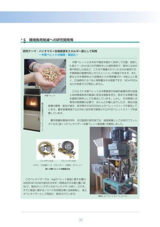 ６-    環境負荷削減への研究開発等
 ５
 研究テーマ：バイオマス＝生物資源をエネルギー源として利用
       −木質ペレットの開発・製品化−

                                 木質ペレットとは木材や樹皮を細かく粉砕して圧縮・成型し
                             た長さ１∼2cmほどの円筒形をした固形燃料で，原料にはおが
                             屑や剪定した枝など，これまで廃棄されていたものが使用でき，
                             木質資源の循環利用とゼロエミッションが推進できます。また，
                             薪などの木質燃料より容積あたりの発熱量が3∼4倍以上と高
                             く，灯油燃料に比べると発熱量は半分程度ですが，NOxやSOx
                             などの有害ガスが発生しません。


                                 このように木質ペレットは木質資源の持続的循環利用の促進
                木質ペレット       と地球環境負荷の軽減に有効な側面を持ち，欧米では発電や温
                             水暖房の燃料としても普及しています。しかし，その燃焼には
                             専用の燃焼機が必要で，ほとんどが輸入品でしたが，現在は国
            農
            学     産機の開発・普及が進み，岩手県内では500台以上のペレットストーブが普及して
            部
            事     います。農学部事務室でも03年に岩手県で開発されたFF式ペレットストーブを設
            務
            室     置しています。
            の
            ペ
            レ
            ッ      農学部農林環境科学科       沢辺教授の研究室では，純国産機としては初のフラット
            ト
            ス     ダイ方式（図１）のペレタイザー（木質ペレット製造機）を開発しました。
            ト
            ー
            ブ




           リングダイ方式       フラットダイ方式

        )ダイ、*圧縮ローラ、+カッター、,原料、-ペレット
                図1.木質ペレットの製造方法




     このペレタイザーでは，1kgのペレット製造に要する電力
 は約80W（40Wの蛍光灯2本を１時間点灯する電力量に相
 当）
  で，既存のリングダイ方式ペレタイザーの約1／2です。
 すでに製造に関するノウハウを民間企業に技術移転し，省エ
 ネペレタイザーとして商品化・販売されています。
                                            開発したフラットダイペレタイザー




                                    37
 