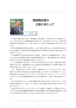 環境報告書の
                    公表にあたって

             国立大学法人岩手大学長
                 平山   健一


 21世紀は
     「環境の世紀」
           と言われ，環境問題は人類が直面している現代社会の大きな課題のひとつ
です。2005年4月からの
            「環境配慮促進法」
                    の施行に伴い，国立大学法人に対しても，今年度から環
境報告書の公表が義務付けられ，この度，岩手大学として初めての環境報告書を公表することになり
ました。
 岩手大学の環境問題に関する取り組みは，北上川の清流化対策をはじめ，津波対策や岩手山噴火対
策などの地域防災，青森岩手県境の産業廃棄物問題に於ける環境再生など数多くの問題に関わってき
た歴史がございます。
 また環境問題に対する社会の関心の高まりを背景に，平成4年に工学部建設環境工学科，平成12
年には人文社会科学部環境科学課程，農学部農林環境科学科など，環境に関連の深い学科・課程を設
置するなど大学を挙げて環境教育活動を推進して参りました。
 こうした環境問題への取り組みは，平成16年4月の国立大学法人化に際しても教育目標に明確に
位置付けられており，
         「環境問題をはじめとする複合的な人類的諸課題に対する基礎的な理解力」
                                          を人
材育成の主要な柱として掲げているところです。
 さらに，中期計画においては
             「生命」「環境」「機能材料」
                 ，   ，    をキーワードとする人文・社会・自然の
諸科学による研究を大学が重点的に取り組む研究領域としていますが，様々な
                                  「環境」
                                     をテーマとした
積極的な取り組みが進められています。特に，
                    「岩手の大地とひとと共に」
                                をキャッチフレーズとして
いる本学にとって地域の環境課題の解決は大学の大きな責務であり，地域からの強い期待を感じてい
ます。
 岩手大学の
     「環境マネジメント」
              に関する組織的な取り組みはまだ始まったばかりですが，これまで
の活動の成果を踏まえて，地域の人々と一緒になって身近な問題から着実に歩を進めて参りたいと念
願しております。
 なお岩手大学の上田キャンパスは，全学ミュージアム構想により整備され，宮沢賢治ゆかりのミュ
ージアム本館，農学部附属農業教育資料館，農学部附属植物園，教育学部附属自然観察園は広く地域
の人たちの交流と憩いの場となっております。是非お立ち寄りいただければ幸いです。




                         2
 
