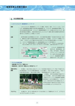 地域社会との取り組み




 ７-    社会貢献活動
  ４
  ○いわてエネルギー環境教育ネットワーク

  概要          いわてエネルギー環境教育ネットワーク
                               （通称：INEEE，読み：アイニー）
                                                とは，「エネ
                                                 ※１
             ルギー教育調査普及事業」          「エネルギー教育調査普及事業」 は，
                        の岩手県の連携組織です。
            （財）
              社会経済生産性本部・エネルギー環境教育情報センターが地域におけるエネルギー教
             育の研究拠点の構築と，地域の特色を生かしたエネルギー教育に関する実践的な研究を支
             援することを目的として実施しています。

                                        ※２
  目標                            （持続可能な開発） を目指す未来社会へ向け
              岩手県は豊かな自然環境にめぐまれ，SD
             て，無理のない緩やかな変革が期待できる地域です。本活動は，エネルギーや環境につい
             て考え，できることから行動する次世代を担う子どもたちの育成を目標としています。
             ※１：「エネルギー教育調査普及事業」 とは，経済産業省資源エネルギー庁の委託事業です。
             ※２：「SD」とは，
                      「持続可能な開発」 という国連が展開する概念です。そして， 「DESD」 「持続可能な開
                                                          とは
                発のための教育の10年」(2005∼2014年)のことで日本が提言し，国連が各国に働きかけています。


  体制            県内企業など
                                         エネルギー環境教育     エネルギー環境教育の実
                          岩手県や各市町村の       情報センター
                            教育委員会                     施のため，教育委員会，各
              県内の小中高校                       盛岡市子ども
                                            科学館など     学校，NPO団体，市町村な
              岩手県環境      いわてエネルギー                     どでネットワークを作りま
              生活部など                          県内の市町村
                        環境教育ネットワーク
                                                      す。岩手大学は地域の拠点
                 県内の大学や                   NPO法人環境
                各研究開発機関
                           地域拠点大学        パートナーシップ     として，各組織間の調整や
                           岩手大学          いわてなど各種団体
                                                      教育のサポートをします。



  ○子どもの体験活動
      体験活動プログラム「環境と水」
      実施団体名 岩手大学「環境と水」研究者グループ

  活動の目的と      本活動は，独立行政法人国立オリンピック記念青少年総合センター平成17年度子ども
  概要         ゆめ基金助成（子どもの体験活動助成）による活動で，平成13年から毎年行い，平成17
             年度は第5回を数え，現在は地域に浸透し，参加希望者が年ごとに増えています。
                                               本活動は，本学の有志教員が地域の子ど
                                              もたちを対象に，岩手大学の実験室や自然
                                              に恵まれたキャンパスで環境調査や環境問
                                              題の解決につながる実験を行い，このこと
                                              により，将来の岩手や日本の環境に対して，
                                              科学的な見地から解決の糸口を見つけられ
                                              る人材を育成しようとするものです。




  プログラム       本活動では，私たち人間を含むすべての生き物にとって重要な水について，以下のよう
             なプログラムを行っています。




                                    40
 