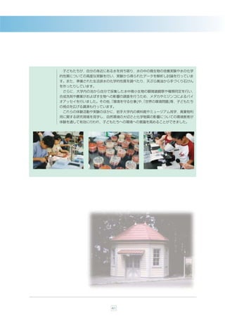 子どもたちが，自分の身近にある水を持ち寄り，水の中の微生物の培養実験や水の化学
的性質についての高度な実験を行い，実験から得られたデータを解析し討論を行っていま
す。また，準備された生活排水の化学的性質を調べたり，天ぷら廃油から手づくり石けん
を作ったりしています。
 さらに，大学内の池から自分で採集した水中微小生物の顕微鏡観察や種類同定を行い，
合成洗剤や農薬がおよぼす生物への影響の調査を行うため，メダカやミジンコによるバイ
オアッセイを行いました。その他，
               「環境を守る仕事」 「世界の環境問題」
                       や，        等，子どもたち
の視点を広げる講演も行っています。
 これらの体験活動や実験のほかに，岩手大学内の資料館やミュージアム見学，廃棄物利
用に関する研究現場を見学し，自然環境の大切さと化学物質の影響についての環境教育が
体験を通して有効に行われ，子どもたちへの環境への意識を高めることができました。




               41
 