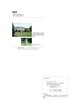 参考文献
○環境省ホームページ
○千葉大学環境報告書2004
○福井大学環境報告書2005




                                    表紙に掲載した建物は大正元年建設
                                    の旧盛岡高等農林学校で（同大農学
                                    部の前身）現在は農学部附属農業教
                                    育資料館として使用しています。
                                                  （重
                                    要文化財）




                                    背表紙の石像は宮沢賢治
                                    のモニュメント


       この環境報告書は，ホームページでも公表しています。
       HPアドレス http://www.iwate-u.ac.jp/index-jhtml




                                                       問い合せ先

                                                         〒０２０―８５５０
                                                         岩手県盛岡市上田三丁目１８番８号
                                                         岩手大学財務部施設管理課
                                                               施設環境保全グループ

                                                            T e l 019-621-6045
                                                            Fax 019-621-6046

                                                     次回の発行
                                                      次の環境報告書は，2006年4月∼2007年3月を対象
                                                     期間として，2007年9月頃に発行することを予定してい
                                                     ます。
 
