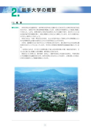 ２.          岩手大学の概要

2-       概 要
     1
■周辺環境       本学の所在する盛岡市は，岩手県のほぼ中央に位置する人口約30万人の県庁所在地である
           のみでなく，昭和57年に東北新幹線が開通して以来，北東北の中核都市として急速に発展し
           てきました。しかも，四季の移ろいを告げる自然のいろどりは豊かであり，街のそこここには
           古き良き城下町の風情が漂い，活気と閑雅さとがほどよく調和しています。まさに杜陵の名に
           ふさわしい都市といえましょう。
            市内には北上・中津・雫石の3川が流れ，北上川の流れを辿って眼を上げれば南部富士とい
           われる秀峰岩手山の雄大な姿をどこからでも仰ぎ見ることができます。
            大学は，盛岡駅から北へ約2キロという市街地にありながら，緑に囲まれた広大な自然公園
           を思わせるキャンパスとなっています。その中に4学部及び教育研究支援施設が集まっていま
           す。
            一歩学外に出れば，すぐ近くに四季を通じて楽しめる市民の憩いの場，高松の池があり，さ
           らにほど遠くない距離に小岩井農場，御所湖などがあります。
            周知のように本県には，陸中海岸・岩手山・八幡平を初めとする雄大な自然と，平泉を頂点
           とする華麗な文化遺産があります。岩手の自然と文化のふところは深く，人情も厚いこの地は，
           大学の立地条件として最適の環境といえます。




                             4
 