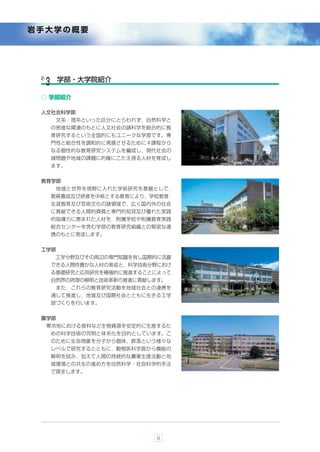 岩手大学の概要




 2-     学部・大学院紹介
  ３
 ○ 学部紹介

 人文社会科学部
       文系・理系といった区分にとらわれず，自然科学と
      の密接な関連のもとに人文社会の諸科学を総合的に教
      育研究するという全国的にもユニークな学部です。専
      門性と総合性を調和的に発展させるために４課程から
      なる個性的な教育研究システムを編成し，現代社会の
      諸問題や地域の課題に的確にこたえ得る人材を育成し
      ます。


 教育学部
       地域と世界を視野に入れた学術研究を基盤として，
      教員養成及び研修を中核とする教育により，学校教育，
      生涯教育及び芸術文化の諸領域で，広く国内外の社会
      に貢献できる人間的資質と専門的知見及び優れた実践
      的指導力に恵まれた人材を，附属学校や附属教育実践
      総合センターを含む学部の教育研究組織との緊密な連
      携のもとに育成します。


 工学部
       工学分野及びその周辺の専門知識を有し国際的に活躍
      できる人間性豊かな人材の育成と，科学技術分野におけ
      る基礎研究と応用研究を積極的に推進することによって
      自然界の摂理の解明と技術革新の推進に貢献します。
       また，これらの教育研究活動を地域社会との連携を
      通して推進し，地域及び国際社会とともに生きる工学
      部づくりを行います。


 農学部
      寒冷地における食料など生物資源を安定的に生産するた
      めの科学技術の究明と体系化を目的としています。こ
      のために生命現象を分子から個体，群落という様々な
      レベルで研究するとともに，動物医科学面から機能の
      解明を試み，加えて人間の持続的な農業生産活動と地
      域環境との共生の進め方を自然科学・社会科学的手法
      で探求します。




                            6
 