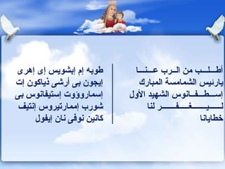 طوبه إم إبشويس إى إهرى إيجون بى أرشى ذياكون إت إسماروؤوت إستيفانوس بى شورب إممارتيروس إنتيف كانين نوفى نان إيفول أطـــلـــب من الــرب عـــنـــا يارئيس الشمامسة المبارك إس ـــ ط ـــ ف ــ انوس الشهيد الأول لــــــيـــــــغـــــفـــــــر لنا خطايانا 