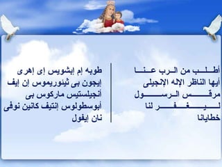 طوبه إم إبشويس إى إهرى إيجون بى ثيئوريموس إن إيف أنجيلستيس ماركوس بى أبوسطولوس إنتيف كانين نوفى نان إيفول أطـــلـــب   من الــرب عـــنـــا أيها الناظر الإله الإنجيلى مرق ـــــــــ س ال ــ رس ـــــــــ ول لــــــيـــــــغـــــفـــــــر لنا خطايانا 
