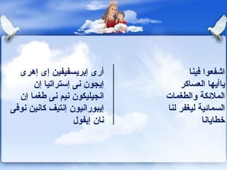 أرى إبريسفيفين إى إهرى إيجون نى إستراتيا إن انجيليكون نيم نى طغما إن إيبورانيون إنتيف كانين نوفى نان إيفول اشفعوا فينا  ياأيها العساكر  الملائكة والطغمات  السمائية ليغفر لنا خطايانا 
