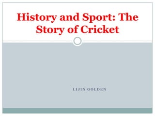History and Sport: The
   Story of Cricket




          LIJIN GOLDEN
 