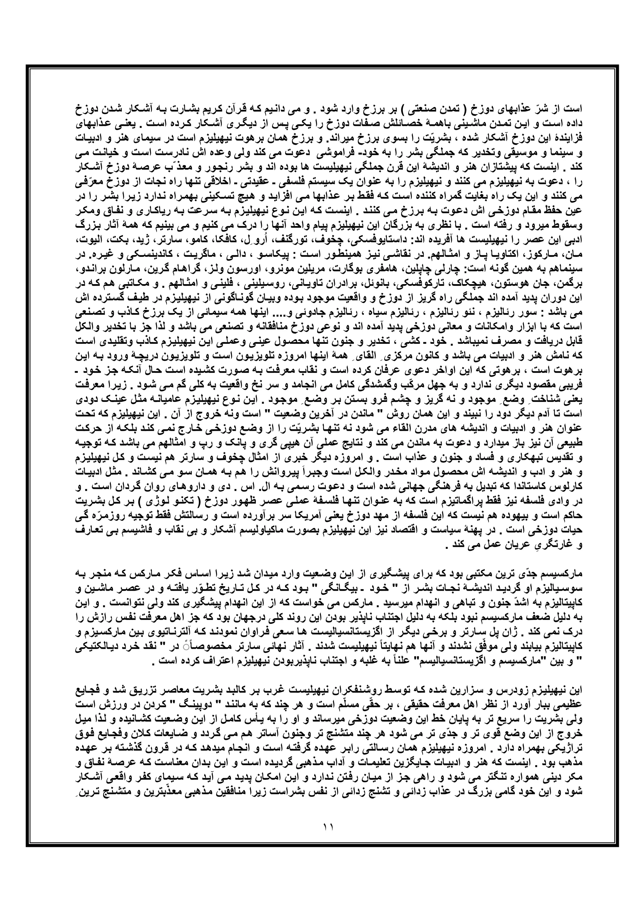 ١١
‫ﻣﯽ‬ ‫و‬ . ‫ﺷود‬ ‫وارد‬ ‫ﺑرزخ‬ ‫ﺑر‬ ( ‫ﺻﻧﻌﺗﯽ‬ ‫ﺗﻣدن‬ ) ‫دوزخ‬ ‫ﻋذاﺑﮭﺎی‬ ّ‫ﺷر‬ ‫از‬ ‫اﺳت‬‫دوزخ‬ ‫دن‬‫ﺷ‬ ‫ﮑﺎر‬‫آﺷ‬ ‫ﮫ‬‫ﺑ‬ ‫ﺎرت‬‫ﺑﺷ‬ ‫رﯾم‬‫ﮐ‬ ‫رآن‬‫ﻗ‬ ‫ﮫ‬‫ﮐ‬ ‫ﯾم‬‫داﻧ‬
‫ذاﺑﮭﺎی‬ ‫ﻋ‬ ‫ﯽ‬ ‫ﯾﻌﻧ‬ . ‫ت‬ ‫اﺳ‬ ‫رده‬ ‫ﮐ‬ ‫ﮑﺎر‬ ‫آﺷ‬ ‫ری‬ ‫دﯾﮕ‬ ‫از‬ ‫س‬ ‫ﭘ‬ ‫ﯽ‬ ‫ﯾﮑ‬ ‫را‬ ‫دوزخ‬ ‫ﻔﺎت‬ ‫ﺻ‬ ‫ﺎﺋﻠش‬ ‫ﺧﺻ‬ ‫ﮥ‬ ‫ﺑﺎھﻣ‬ ‫ﯾﻧﯽ‬ ‫ﻣﺎﺷ‬ ‫دن‬ ‫ﺗﻣ‬ ‫ن‬ ‫اﯾ‬ ‫و‬ ‫ت‬ ‫اﺳ‬ ‫داده‬
‫ﺎت‬‫ادﺑﯾ‬ ‫و‬ ‫ھﻧر‬ ‫ﺳﯾﻣﺎی‬ ‫در‬ ‫اﺳت‬ ‫ﻧﯾﮭﯾﻠﯾزم‬ ‫ﺑرھوت‬ ‫ھﻣﺎن‬ ‫ﺑرزخ‬ ‫و‬ .‫ﻣﯾراﻧد‬ ‫ﺑرزخ‬ ‫ﺑﺳوی‬ ‫را‬ ‫ت‬ّ‫ﯾ‬‫ﺑﺷر‬ ، ‫ﺷده‬ ‫آﺷﮑﺎر‬ ‫دوزخ‬ ‫اﯾن‬ ‫ﻓزاﯾﻧدۀ‬
‫ﺳ‬ ‫و‬‫ﺧود‬ ‫ﺑﮫ‬ ‫را‬ ‫ﺑﺷر‬ ‫ﺟﻣﻠﮕﯽ‬ ‫ﮐﮫ‬ ‫وﺗﺧدﯾر‬ ‫ﻣوﺳﯾﻘﯽ‬ ‫و‬ ‫ﯾﻧﻣﺎ‬-‫ﯽ‬‫ﻣ‬ ‫ت‬‫ﺧﯾﺎﻧ‬ ‫و‬ ‫ت‬‫اﺳ‬ ‫ت‬‫ﻧﺎدرﺳ‬ ‫اش‬ ‫وﻋده‬ ‫وﻟﯽ‬ ‫ﮐﻧد‬ ‫ﻣﯽ‬ ‫دﻋوت‬ ‫ﻓراﻣوﺷﯽ‬
‫ﮑﺎر‬‫آﺷ‬ ‫دوزخ‬ ‫ﮥ‬‫ﻋرﺻ‬ ‫ّب‬ ‫ذ‬‫ﻣﻌ‬ ‫و‬ ‫ور‬‫رﻧﺟ‬ ‫ﺑﺷر‬ ‫و‬ ‫اﻧد‬ ‫ﺑوده‬ ‫ھﺎ‬ ‫ﻧﯾﮭﯾﻠﯾﺳت‬ ‫ﺟﻣﻠﮕﯽ‬ ‫ﻗرن‬ ‫اﯾن‬ ‫اﻧدﯾﺷﮥ‬ ‫و‬ ‫ھﻧر‬ ‫ﭘﯾﺷﺗﺎزان‬ ‫ﮐﮫ‬ ‫اﯾﻧﺳت‬ . ‫ﮐﻧد‬
‫ﺑﮫ‬ ‫را‬ ‫ﻧﯾﮭﯾﻠﯾزم‬ ‫و‬ ‫ﮐﻧﻧد‬ ‫ﻣﯽ‬ ‫ﻧﯾﮭﯾﻠﯾزم‬ ‫ﺑﮫ‬ ‫دﻋوت‬ ، ‫را‬‫ﯽ‬‫ﻓ‬ّ‫ﻣﻌر‬ ‫دوزخ‬ ‫از‬ ‫ﻧﺟﺎت‬ ‫راه‬ ‫ﺗﻧﮭﺎ‬ ‫اﺧﻼﻗﯽ‬ ‫ـ‬ ‫ﻋﻘﯾدﺗﯽ‬ ‫ـ‬ ‫ﻓﻠﺳﻔﯽ‬ ‫ﺳﯾﺳﺗم‬ ‫ﯾﮏ‬ ‫ﻋﻧوان‬
‫در‬ ‫را‬ ‫ر‬‫ﺑﺷ‬ ‫را‬‫زﯾ‬ ‫دارد‬‫ﻧ‬ ‫راه‬‫ﺑﮭﻣ‬ ‫ﮑﯾﻧﯽ‬‫ﺗﺳ‬ ‫ﯾﭻ‬‫ھ‬ ‫و‬ ‫د‬‫اﻓزاﯾ‬ ‫ﯽ‬‫ﻣ‬ ‫ذاﺑﮭﺎ‬‫ﻋ‬ ‫ر‬‫ﺑ‬ ‫ط‬‫ﻓﻘ‬ ‫ﮫ‬‫ﮐ‬ ‫ت‬‫اﺳ‬ ‫ﮐﻧﻧده‬ ‫ﮔﻣراه‬ ‫ﺑﻐﺎﯾت‬ ‫راه‬ ‫ﯾﮏ‬ ‫اﯾن‬ ‫و‬ ‫ﮐﻧﻧد‬ ‫ﻣﯽ‬
‫رﻋ‬‫ﺳ‬ ‫ﮫ‬‫ﺑ‬ ‫زم‬‫ﻧﯾﮭﯾﻠﯾ‬ ‫وع‬‫ﻧ‬ ‫ن‬‫اﯾ‬ ‫ﮫ‬‫ﮐ‬ ‫ت‬‫اﯾﻧﺳ‬ . ‫د‬‫ﮐﻧﻧ‬ ‫ﯽ‬‫ﻣ‬ ‫رزخ‬‫ﺑ‬ ‫ﮫ‬‫ﺑ‬ ‫وت‬‫دﻋ‬ ‫اش‬ ‫ﯽ‬‫دوزﺧ‬ ‫ﺎم‬‫ﻣﻘ‬ ‫ﺣﻔظ‬ ‫ﻋﯾن‬‫ر‬‫وﻣﮑ‬ ‫ﺎق‬‫ﻧﻔ‬ ‫و‬ ‫ﺎری‬‫رﯾﺎﮐ‬ ‫ﮫ‬‫ﺑ‬ ‫ت‬
‫زرگ‬‫ﺑ‬ ‫آﺛﺎر‬ ‫ھﻣﮥ‬ ‫ﮐﮫ‬ ‫ﺑﯾﻧﯾم‬ ‫ﻣﯽ‬ ‫و‬ ‫ﮐﻧﯾم‬ ‫ﻣﯽ‬ ‫درک‬ ‫را‬ ‫آﻧﮭﺎ‬ ‫واﺣد‬ ‫ﭘﯾﺎم‬ ‫ﻧﯾﮭﯾﻠﯾزم‬ ‫اﯾن‬ ‫ﺑزرﮔﺎن‬ ‫ﺑﮫ‬ ‫ﻧظری‬ ‫ﺑﺎ‬ . ‫اﺳت‬ ‫رﻓﺗﮫ‬ ‫و‬ ‫ﻣﯾرود‬ ‫وﺳﻘوط‬
‫آﻓرﯾده‬ ‫ھﺎ‬ ‫ﻧﯾﮭﯾﻠﯾﺳت‬ ‫را‬ ‫ﻋﺻر‬ ‫اﯾن‬ ‫ادﺑﯽ‬‫ﮐﺎﻓﮑﺎ‬ ،‫ِل‬ ‫رو‬ُ‫ا‬ ،‫ﺗورﮔﻧف‬ ،‫ﭼﺧوف‬ ،‫داﺳﺗﺎﯾوﻓﺳﮑﯽ‬ :‫اﻧد‬‫ﮐ‬ ،،‫اﻟﯾوت‬ ،‫ﺑﮑت‬ ،‫ژﯾد‬ ،‫ﺳﺎرﺗر‬ ،‫ﺎﻣو‬
،‫ﺎن‬ ‫ﻣ‬‫ﺎﻟﮭم‬ ‫اﻣﺛ‬ ‫و‬ ‫ﺎز‬ ‫ﭘ‬ ‫ﺎ‬ ‫اﮐﺗﺎوﯾ‬ ،‫ﺎرﮐوز‬ ‫ﻣ‬‫د‬ ، ‫و‬ ‫ﭘﯾﮑﺎﺳ‬ : ‫ت‬ ‫اﺳ‬ ‫ور‬ ‫ھﻣﯾﻧط‬ ‫ز‬ ‫ﻧﯾ‬ ‫ﯽ‬ ‫ﻧﻘﺎﺷ‬ ‫در‬ .‫ره‬ ‫ﻏﯾ‬ ‫و‬ ‫ﮑﯽ‬ ‫ﮐﺎﻧدﯾﻧﺳ‬ ، ‫ت‬ ‫ﻣﺎﮔرﯾ‬ ، ‫ﯽ‬ ‫اﻟ‬‫در‬ .
‫ﺳﯾﻧﻣﺎھم‬‫ﭼﺎﭘﻠﯾن‬ ‫ﭼﺎرﻟﯽ‬ :‫اﺳت‬ ‫ﮔوﻧﮫ‬ ‫ھﻣﯾن‬ ‫ﺑﮫ‬‫ﺑوﮔﺎ‬ ‫ھﺎﻣﻔری‬ ،‫ز‬‫وﻟ‬ ‫اورﺳون‬ ،‫ﻣوﻧرو‬ ‫ﻣرﯾﻠﯾن‬ ،‫رت‬‫ﮔراھ‬ ،،‫دو‬‫ﺑراﻧ‬ ‫ﺎرﻟون‬‫ﻣ‬ ،‫رﯾن‬‫ﮔ‬ ‫ﺎم‬
‫ﺑﺎﻧو‬ ،‫ﺗﺎرﮐوﻓﺳﮑﯽ‬ ،‫ھﯾﭼﮑﺎک‬ ،‫ھوﺳﺗون‬ ‫ﺟﺎن‬ ،‫ﺑرﮔﻣن‬‫ﺎﻧﯽ‬‫ﺗﺎوﯾ‬ ‫ﺑرادران‬ ،‫ﺋل‬‫در‬ ‫ﮫ‬‫ﮐ‬ ‫م‬‫ھ‬ ‫ﺎﺗﺑﯽ‬‫ﻣﮑ‬ ‫و‬ . ‫ﺎﻟﮭم‬‫اﻣﺛ‬ ‫و‬ ‫ﯽ‬‫ﻓﻠﯾﻧ‬ ، ‫ﯾﻠﯾﻧﯽ‬‫روﺳ‬ ،
‫اش‬ ‫ﺗرده‬‫ﮔﺳ‬ ‫ف‬‫طﯾ‬ ‫در‬ ‫زم‬‫ﻧﯾﮭﯾﻠﯾ‬ ‫از‬ ‫ﺎﮔوﻧﯽ‬‫ﮔوﻧ‬ ‫ﺎن‬‫وﺑﯾ‬ ‫وده‬‫ﺑ‬ ‫ﻣوﺟود‬ ‫واﻗﻌﯾت‬ ‫و‬ ‫دوزخ‬ ‫از‬ ‫ﮔرﯾز‬ ‫راه‬ ‫ﺟﻣﻠﮕﯽ‬ ‫اﻧد‬ ‫آﻣده‬ ‫ﭘدﯾد‬ ‫دوران‬ ‫اﯾن‬
‫اﯾﻧ‬ ....‫و‬ ‫ﺟﺎدوﺋﯽ‬ ‫رﺋﺎﻟﯾزم‬ ، ‫ﺳﯾﺎه‬ ‫رﺋﺎﻟﯾزم‬ ، ‫رﺋﺎﻟﯾزم‬ ‫ﻧﺋو‬ ، ‫رﺋﺎﻟﯾزم‬ ‫ﺳور‬ : ‫ﺑﺎﺷد‬ ‫ﻣﯽ‬‫ﻧﻌﯽ‬‫ﺗﺻ‬ ‫و‬ ‫ﺎذب‬‫ﮐ‬ ‫ﺑرزخ‬ ‫ﯾﮏ‬ ‫از‬ ‫ﺳﯾﻣﺎﺋﯽ‬ ‫ھﻣﮫ‬ ‫ﮭﺎ‬
‫واﻟﮑل‬ ‫ﺗﺧدﯾر‬ ‫ﺑﺎ‬ ‫ﺟز‬ ‫ﻟذا‬ ‫و‬ ‫ﺑﺎﺷد‬ ‫ﻣﯽ‬ ‫ﺗﺻﻧﻌﯽ‬ ‫و‬ ‫ﻣﻧﺎﻓﻘﺎﻧﮫ‬ ‫دوزخ‬ ‫ﻧوﻋﯽ‬ ‫و‬ ‫اﻧد‬ ‫آﻣده‬ ‫ﭘدﯾد‬ ‫دوزﺧﯽ‬ ‫ﻣﻌﺎﻧﯽ‬ ‫و‬ ‫واﻣﮑﺎﻧﺎت‬ ‫اﺑزار‬ ‫ﺑﺎ‬ ‫ﮐﮫ‬ ‫اﺳت‬
‫اﺳ‬ ‫دی‬‫وﺗﻘﻠﯾ‬ ‫ﺎذب‬‫ﮐ‬ ‫زم‬‫ﻧﯾﮭﯾﻠﯾ‬ ‫ن‬‫اﯾ‬ ‫ﯽ‬‫وﻋﻣﻠ‬ ‫ﯽ‬‫ﻋﯾﻧ‬ ‫ول‬‫ﻣﺣﺻ‬ ‫ﺗﻧﮭﺎ‬ ‫ﺟﻧون‬ ‫و‬ ‫ﺗﺧدﯾر‬ ، ‫ﮐﺷﯽ‬ ‫ـ‬ ‫ﺧود‬ . ‫ﻧﻣﯾﺑﺎﺷد‬ ‫ﻣﺻرف‬ ‫و‬ ‫درﯾﺎﻓت‬ ‫ﻗﺎﺑل‬‫ت‬
‫ن‬‫اﯾ‬ ‫ﮫ‬‫ﺑ‬ ‫ورود‬ ‫ﮥ‬‫درﯾﭼ‬ ‫ون‬‫ﺗﻠوﯾزﯾ‬ ‫و‬ ‫ت‬‫اﺳ‬ ‫ون‬‫ﺗﻠوﯾزﯾ‬ ‫اﻣروزه‬ ‫اﯾﻧﮭﺎ‬ ‫ھﻣﮥ‬ ِ ‫اﻟﻘﺎی‬ ِ ‫ﻣرﮐزی‬ ‫ﮐﺎﻧون‬ ‫و‬ ‫ﺑﺎﺷد‬ ‫ﻣﯽ‬ ‫ادﺑﯾﺎت‬ ‫و‬ ‫ھﻧر‬ ‫ﻧﺎﻣش‬ ‫ﮐﮫ‬
‫ـ‬ ‫ود‬‫ﺧ‬ ‫ز‬‫ﺟ‬ ‫ﮫ‬‫آﻧﮑ‬ ‫ﺎل‬‫ﺣ‬ ‫ت‬‫اﺳ‬ ‫ﯾده‬‫ﮐﺷ‬ ‫ورت‬‫ﺻ‬ ‫ﮫ‬‫ﺑ‬ ‫ت‬‫ﻣﻌرﻓ‬ ‫ﻧﻘﺎب‬ ‫و‬ ‫اﺳت‬ ‫ﮐرده‬ ‫ﻋرﻓﺎن‬ ‫دﻋوی‬ ‫اواﺧر‬ ‫اﯾن‬ ‫ﮐﮫ‬ ‫ﺑرھوﺗﯽ‬ ، ‫اﺳت‬ ‫ﺑرھوت‬
‫وﮔ‬ ‫ّب‬‫ﮐ‬‫ﻣر‬ ‫ﺟﮭل‬ ‫ﺑﮫ‬ ‫و‬ ‫ﻧدارد‬ ‫دﯾﮕری‬ ‫ﻣﻘﺻود‬ ‫ﻓرﯾﺑﯽ‬‫ت‬‫ﻣﻌرﻓ‬ ‫را‬‫زﯾ‬ . ‫ود‬‫ﺷ‬ ‫ﯽ‬‫ﻣ‬ ‫ﮔم‬ ‫ﮐﻠﯽ‬ ‫ﺑﮫ‬ ‫واﻗﻌﯾت‬ ‫ﻧﺦ‬ ‫ﺳر‬ ‫و‬ ‫اﻧﺟﺎﻣد‬ ‫ﻣﯽ‬ ‫ﮐﺎﻣل‬ ‫ﻣﺷدﮔﯽ‬
‫دودی‬ ‫ﮏ‬‫ﻋﯾﻧ‬ ‫ل‬‫ﻣﺛ‬ ‫ﮫ‬‫ﻋﺎﻣﯾﺎﻧ‬ ‫زم‬‫ﻧﯾﮭﯾﻠﯾ‬ ‫وع‬‫ﻧ‬ ‫ن‬‫اﯾ‬ . ‫ود‬‫ﻣوﺟ‬ ِ ‫ﻊ‬‫وﺿ‬ ‫ر‬‫ﺑ‬ ‫ﺗن‬‫ﺑﺳ‬ ‫رو‬‫ﻓ‬ ‫م‬‫ﭼﺷ‬ ‫و‬ ‫ﮔرﯾز‬ ‫ﻧﮫ‬ ‫و‬ ‫ﻣوﺟود‬ ِ ‫وﺿﻊ‬ ِ ‫ﺷﻧﺎﺧت‬ ‫ﯾﻌﻧﯽ‬
‫از‬ ‫ﺧروج‬ ‫وﻧﮫ‬ ‫اﺳت‬ " ‫وﺿﻌﯾت‬ ‫آﺧرﯾن‬ ‫در‬ ‫ﻣﺎﻧدن‬ " ‫روش‬ ‫ھﻣﺎن‬ ‫اﯾن‬ ‫و‬ ‫ﻧﺑﯾﻧد‬ ‫را‬ ‫دود‬ ‫دﯾﮕر‬ ‫آدم‬ ‫ﺗﺎ‬ ‫اﺳت‬‫ت‬‫ﺗﺣ‬ ‫ﮐﮫ‬ ‫ﻧﯾﮭﯾﻠﯾزم‬ ‫اﯾن‬ . ‫آن‬
‫ت‬‫ﺣرﮐ‬ ‫از‬ ‫ﮫ‬‫ﺑﻠﮑ‬ ‫د‬‫ﮐﻧ‬ ‫ﯽ‬‫ﻧﻣ‬ ‫ﺎرج‬‫ﺧ‬ ‫ﯽ‬‫دوزﺧ‬ ‫ﻊ‬‫وﺿ‬ ‫از‬ ‫را‬ ‫ت‬ّ‫ﯾ‬‫ر‬‫ﺑﺷ‬ ‫ﺎ‬‫ﺗﻧﮭ‬ ‫ﻧﮫ‬ ‫ﺷود‬ ‫ﻣﯽ‬ ‫اﻟﻘﺎء‬ ‫ﻣدرن‬ ‫ھﺎی‬ ‫اﻧدﯾﺷﮫ‬ ‫و‬ ‫ادﺑﯾﺎت‬ ‫و‬ ‫ھﻧر‬ ‫ﻋﻧوان‬
‫ﮫ‬‫ﺗوﺟﯾ‬ ‫ﮫ‬‫ﮐ‬ ‫د‬‫ﺑﺎﺷ‬ ‫ﻣﯽ‬ ‫اﻣﺛﺎﻟﮭم‬ ‫و‬ ‫رپ‬ ‫و‬ ‫ﭘﺎﻧﮏ‬ ‫و‬ ‫ﮔری‬ ‫ھﯾﭘﯽ‬ ‫آن‬ ‫ﻋﻣﻠﯽ‬ ‫ﻧﺗﺎﯾﺞ‬ ‫و‬ ‫ﮐﻧد‬ ‫ﻣﯽ‬ ‫ﻣﺎﻧدن‬ ‫ﺑﮫ‬ ‫دﻋوت‬ ‫و‬ ‫ﻣﯾدارد‬ ‫ﺑﺎز‬ ‫ﻧﯾز‬ ‫آن‬ ‫طﺑﯾﻌﯽ‬
‫ﺗﺑﮭﮑ‬ ‫ﺗﻘدﯾس‬ ‫و‬‫زم‬‫ﻧﯾﮭﯾﻠﯾ‬ ‫ل‬‫ﮐ‬ ‫و‬ ‫ت‬‫ﻧﯾﺳ‬ ‫ھم‬ ‫ﺳﺎرﺗر‬ ‫و‬ ‫ﭼﺧوف‬ ‫اﻣﺛﺎل‬ ‫از‬ ‫ﺧﺑری‬ ‫دﯾﮕر‬ ‫اﻣروزه‬ ‫و‬ . ‫اﺳت‬ ‫ﻋذاب‬ ‫و‬ ‫ﺟﻧون‬ ‫و‬ ‫ﻓﺳﺎد‬ ‫و‬ ‫ﺎری‬
‫ﺎت‬‫ادﺑﯾ‬ ‫ل‬‫ﻣﺛ‬ . ‫ﺎﻧد‬‫ﮐﺷ‬ ‫ﯽ‬‫ﻣ‬ ‫و‬‫ﺳ‬ ‫ﺎن‬‫ھﻣ‬ ‫ﮫ‬‫ﺑ‬ ‫م‬‫ھ‬ ‫را‬ ‫رواﻧش‬‫ﭘﯾ‬ َ‫ا‬‫ر‬‫وﺟﺑ‬ ‫ت‬‫اﺳ‬ ‫ل‬‫واﻟﮑ‬ ‫در‬‫ﻣﺧ‬ ‫واد‬‫ﻣ‬ ‫ول‬‫ﻣﺣﺻ‬ ‫اش‬ ‫ﮫ‬‫اﻧدﯾﺷ‬ ‫و‬ ‫ادب‬ ‫و‬ ‫ھﻧر‬ ‫و‬
‫رﺳ‬ ‫وت‬‫دﻋ‬ ‫و‬ ‫اﺳت‬ ‫ﺷده‬ ‫ﺟﮭﺎﻧﯽ‬ ‫ﻓرھﻧﮕﯽ‬ ‫ﺑﮫ‬ ‫ﺗﺑدﯾل‬ ‫ﮐﮫ‬ ‫ﮐﺎﺳﺗﺎﻧدا‬ ‫ﮐﺎرﻟوس‬‫و‬ . ‫ت‬‫اﺳ‬ ‫ردان‬‫ﮔ‬ ‫روان‬ ‫ﺎی‬‫داروھ‬ ‫و‬ ‫دی‬ . ‫اس‬ .‫ال‬ ‫ﮫ‬‫ﺑ‬ ‫ﻣﯽ‬
‫رﯾت‬‫ﺑﺷ‬ ‫ل‬‫ﮐ‬ ‫ر‬‫ﺑ‬ ( ‫وژی‬‫ﻟ‬ ‫و‬‫ﺗﮑﻧ‬ ) ‫دوزخ‬ ‫ور‬‫ظﮭ‬ ‫ر‬‫ﻋﺻ‬ ‫ﯽ‬‫ﻋﻣﻠ‬ ‫ﻔﮥ‬‫ﻓﻠﺳ‬ ‫ﺎ‬‫ﺗﻧﮭ‬ ‫وان‬‫ﻋﻧ‬ ‫ﺑﮫ‬ ‫ﮐﮫ‬ ‫اﺳت‬ ‫ﭘراﮔﻣﺎﺗﯾزم‬ ‫ﻓﻘط‬ ‫ﻧﯾز‬ ‫ﻓﻠﺳﻔﮫ‬ ‫وادی‬ ‫در‬
‫ﻓﻠﺳﻔ‬ ‫اﯾن‬ ‫ﮐﮫ‬ ‫ﻧﯾﺳت‬ ‫ھم‬ ‫ﺑﯾﮭوده‬ ‫و‬ ‫اﺳت‬ ‫ﺣﺎﮐم‬‫ﺑر‬ ‫ﺳر‬ ‫آﻣرﯾﮑﺎ‬ ‫ﯾﻌﻧﯽ‬ ‫دوزخ‬ ‫ﻣﮭد‬ ‫از‬ ‫ﮫ‬‫ه‬ّ‫ر‬‫روزﻣ‬ ‫ﺗوﺟﯾﮫ‬ ‫ﻓﻘط‬ ‫رﺳﺎﻟﺗش‬ ‫و‬ ‫اﺳت‬ ‫آورده‬‫ﯽ‬‫ﮔ‬
‫ﻧ‬ ‫ﺑﯽ‬ ‫و‬ ‫آﺷﮑﺎر‬ ‫ﻣﺎﮐﯾﺎوﻟﯾﺳم‬ ‫ﺑﺻورت‬ ‫ﻧﯾﮭﯾﻠﯾزم‬ ‫اﯾن‬ ‫ﻧﯾز‬ ‫اﻗﺗﺻﺎد‬ ‫و‬ ‫ﺳﯾﺎﺳت‬ ‫ﭘﮭﻧﮥ‬ ‫در‬ . ‫اﺳت‬ ‫دوزﺧﯽ‬ ‫ﺣﯾﺎت‬‫ﺎرف‬‫ﺗﻌ‬ ‫ﯽ‬‫ﺑ‬ ‫ﻓﺎﺷﯾﺳم‬ ‫و‬ ‫ﻘﺎب‬
ِ‫ﻏﺎرﺗﮕری‬ ‫و‬. ‫ﮐﻧد‬ ‫ﻣﯽ‬ ‫ﻋﻣل‬ ‫ﻋرﯾﺎن‬
‫ﮐ‬ ‫ﺎرﮐس‬‫ﻣ‬ ‫ر‬‫ﻓﮑ‬ ‫ﺎس‬‫اﺳ‬ ‫را‬‫زﯾ‬ ‫د‬‫ﺷ‬ ‫دان‬‫ﻣﯾ‬ ‫وارد‬ ‫ﻌﯾت‬‫وﺿ‬ ‫ن‬‫اﯾ‬ ‫از‬ ‫ﮕﯾری‬‫ﭘﯾﺷ‬ ‫ﺑرای‬ ‫ﮐﮫ‬ ‫ﺑود‬ ‫ﻣﮑﺗﺑﯽ‬ ‫ﺗرﯾن‬ ‫ّی‬‫د‬‫ﺟ‬ ‫ﻣﺎرﮐﺳﯾﺳم‬‫ﮫ‬‫ﺑ‬ ‫ر‬‫ﻣﻧﺟ‬ ‫ﮫ‬
‫ﯾﺎﻟﯾزم‬ ‫ﺳوﺳ‬‫ﻋ‬ ‫در‬ ‫و‬ ‫ﮫ‬ ‫ﯾﺎﻓﺗ‬ ‫ر‬ّ‫و‬ ‫ﺗط‬ ‫ﺎرﯾﺦ‬ ‫ﺗ‬ ‫ل‬ ‫ﮐ‬ ‫در‬ ‫ﮫ‬ ‫ﮐ‬ ‫ود‬ ‫ﺑ‬ " ‫ﺎﻧﮕﯽ‬ ‫ﺑﯾﮕ‬ ‫ـ‬ ‫ود‬ ‫ﺧ‬ " ‫از‬ ‫ر‬ ‫ﺑﺷ‬ ‫ﺎت‬ ‫ﻧﺟ‬ ‫ﮥ‬ ‫اﻧدﯾﺷ‬ ‫د‬ ‫ﮔردﯾ‬ ‫او‬‫و‬ ‫ﯾن‬ ‫ﻣﺎﺷ‬ ‫ر‬ ‫ﺻ‬
‫ﮐﻧد‬ ‫ﭘﯾﺷﮕﯾری‬ ‫اﻧﮭدام‬ ‫اﯾن‬ ‫از‬ ‫ﮐﮫ‬ ‫ﺧواﺳت‬ ‫ﻣﯽ‬ ‫ﻣﺎرﮐس‬ . ‫ﻣﯾرﺳﯾد‬ ‫اﻧﮭدام‬ ‫و‬ ‫ﺗﺑﺎھﯽ‬ ‫و‬ ‫ﺟﻧون‬ ّ‫د‬‫اﺷ‬ ‫ﺑﮫ‬ ‫ﮐﺎﭘﯾﺗﺎﻟﯾزم‬‫ﻧﺗواﻧ‬ ‫وﻟﯽ‬‫ن‬‫اﯾ‬ ‫و‬ . ‫ﺳت‬
‫ﻧﺎ‬ ‫اﺟﺗﻧﺎب‬ ‫دﻟﯾل‬ ‫ﺑﮫ‬ ‫ﺑﻠﮑﮫ‬ ‫ﻧﺑود‬ ‫ﻣﺎرﮐﺳﯾﺳم‬ ‫ﺿﻌف‬ ‫دﻟﯾل‬ ‫ﺑﮫ‬‫ﻣ‬ ‫اھل‬ ‫ﺟز‬ ‫ﮐﮫ‬ ‫ﺑود‬ ‫درﺟﮭﺎن‬ ‫ﮐﻠﯽ‬ ‫روﻧد‬ ‫اﯾن‬ ‫ﺑودن‬ ‫ﭘذﯾر‬‫ر‬ ‫س‬‫ﻧﻔ‬ ‫ﻌرﻓت‬‫را‬ ‫ازش‬
‫ﺎﺗﯾوی‬‫آﻟﺗرﻧ‬ ‫ﮫ‬‫ﮐ‬ ‫د‬‫ﻧﻣودﻧ‬ ‫راوان‬‫ﻓ‬ ‫ﻌﯽ‬‫ﺳ‬ ‫ﺎ‬‫ھ‬ ‫ت‬‫اﮔزﯾﺳﺗﺎﻧﺳﯾﺎﻟﯾﺳ‬ ‫از‬ ‫ر‬‫دﯾﮕ‬ ‫ﯽ‬‫ﺑرﺧ‬ ‫و‬ ‫ﺎرﺗر‬‫ﺳ‬ ‫ﭘل‬ ‫ژان‬ . ‫ﮐﻧد‬ ‫ﻧﻣﯽ‬ ‫درک‬‫ﺑ‬‫ﯾز‬‫ﻣﺎرﮐﺳ‬ ‫ﯾن‬‫و‬ ‫م‬
‫ﻣ‬ ‫ﺳﺎرﺗر‬ ‫ﻧﮭﺎﺋﯽ‬ ‫آﺛﺎر‬ . ‫ﺷدﻧد‬ ‫ﻧﯾﮭﯾﻠﯾﺳت‬ ً‫ﺎ‬‫ﻧﮭﺎﯾﺗ‬ ‫ھم‬ ‫آﻧﮭﺎ‬ ‫و‬ ‫ﻧﺷدﻧد‬ ‫ﻖ‬ّ‫ﻓ‬‫ﻣو‬ ‫وﻟﯽ‬ ‫ﺑﯾﺎﺑﻧد‬ ‫ﮐﺎﭘﯾﺗﺎﻟﯾزم‬ً‫ﺎ‬‫ﺧﺻوﺻ‬ً◌‫د‬‫ﺧ‬ ‫د‬‫ﻧﻘ‬ " ‫ر‬‫ﺎﻟﮑﺗﯾﮑﯽ‬‫دﯾ‬ ‫رد‬
‫و‬ "‫ﺑﯾن‬"‫اﮔزﯾﺳﺗﺎﻧﺳﯾﺎﻟﯾﺳم‬ ‫و‬ ‫ﻣﺎرﮐﺳﯾﺳم‬‫ا‬ ‫ﮐرده‬ ‫اﻋﺗراف‬ ‫ﻧﯾﮭﯾﻠﯾزم‬ ‫ﻧﺎﭘذﯾرﺑودن‬ ‫اﺟﺗﻧﺎب‬ ‫و‬ ‫ﻏﻠﺑﮫ‬ ‫ﺑﮫ‬ ً‫ﺎ‬‫ﻋﻠﻧ‬ ". ‫ﺳت‬
‫ﺎﯾﻊ‬‫ﻓﺟ‬ ‫و‬ ‫د‬‫ﺷ‬ ‫ﻖ‬‫ﺗزرﯾ‬ ‫ر‬‫ﻣﻌﺎﺻ‬ ‫رﯾت‬‫ﺑﺷ‬ ‫د‬‫ﮐﺎﻟﺑ‬ ‫ر‬‫ﺑ‬ ‫رب‬‫ﻏ‬ ‫ت‬‫ﻧﯾﮭﯾﻠﯾﺳ‬ ‫ﻧﻔﮑران‬‫روﺷ‬ ‫ط‬‫ﺗوﺳ‬ ‫ﮫ‬‫ﮐ‬ ‫ده‬‫ﺷ‬ ‫زارﯾن‬‫ﺳ‬ ‫و‬ ‫زودرس‬ ‫زم‬‫ﻧﯾﮭﯾﻠﯾ‬ ‫اﯾن‬
‫اھ‬ ‫ﻧظر‬ ‫از‬ ‫آورد‬ ‫ﺑﺑﺎر‬ ‫ﻋظﯾﻣﯽ‬‫ت‬‫اﺳ‬ ‫ورزش‬ ‫در‬ ‫ردن‬‫ﮐ‬ " ‫ﮓ‬‫دوﭘﯾﻧ‬ " ‫د‬‫ﻣﺎﻧﻧ‬ ‫ﺑﮫ‬ ‫ﮐﮫ‬ ‫ﭼﻧد‬ ‫ھر‬ ‫و‬ ‫اﺳت‬ ‫م‬ّ‫ﻠ‬‫ﻣﺳ‬ ‫ﯽ‬ّ‫ﻘ‬‫ﺣ‬ ‫ﺑر‬ ، ‫ﺣﻘﯾﻘﯽ‬ ‫ﻣﻌرﻓت‬ ‫ل‬
‫ل‬‫ﻣﯾ‬ ‫ذا‬‫ﻟ‬ ‫و‬ ‫ﺎﻧﯾده‬‫ﮐﺷ‬ ‫ﻌﯾت‬‫وﺿ‬ ‫ن‬‫اﯾ‬ ‫از‬ ‫ل‬‫ﮐﺎﻣ‬ ‫ﺄس‬‫ﯾ‬ ‫ﺑﮫ‬ ‫را‬ ‫او‬ ‫و‬ ‫ﻣﯾرﺳﺎﻧد‬ ‫دوزﺧﯽ‬ ‫وﺿﻌﯾت‬ ‫اﯾن‬ ‫ﺧط‬ ‫ﭘﺎﯾﺎن‬ ‫ﺑﮫ‬ ‫ﺗر‬ ‫ﺳرﯾﻊ‬ ‫را‬ ‫ﺑﺷرﯾت‬ ‫وﻟﯽ‬
‫آﺳﺎ‬ ‫وﺟﻧون‬ ‫ﺗر‬ ‫ﻣﺗﺷﻧﺞ‬ ‫ﭼﻧد‬ ‫ھر‬ ‫ﺷود‬ ‫ﻣﯽ‬ ‫ﺗر‬ ‫ّی‬‫د‬‫ﺟ‬ ‫و‬ ‫ﺗر‬ ‫ﻗوی‬ ‫وﺿﻊ‬ ‫اﯾن‬ ‫از‬ ‫ﺧروج‬‫وق‬‫ﻓ‬ ‫ﺎﯾﻊ‬‫وﻓﺟ‬ ‫ﻼن‬‫ﮐ‬ ‫ﺎﯾﻌﺎت‬‫ﺿ‬ ‫و‬ ‫ردد‬‫ﮔ‬ ‫ﯽ‬‫ﻣ‬ ‫م‬‫ھ‬ ‫ﺗر‬
‫ده‬‫ﻋﮭ‬ ‫ر‬‫ﺑ‬ ‫ﺗﮫ‬‫ﮔذﺷ‬ ‫رون‬‫ﻗ‬ ‫در‬ ‫ﮫ‬‫ﮐ‬ ‫د‬‫ﻣﯾدھ‬ ‫ﺎم‬‫اﻧﺟ‬ ‫و‬ ‫ت‬‫اﺳ‬ ‫ﮫ‬‫ﮔرﻓﺗ‬ ‫ده‬‫ﻋﮭ‬ ‫ر‬‫راﺑ‬ ‫ﺎﻟﺗﯽ‬‫رﺳ‬ ‫ھﻣﺎن‬ ‫ﻧﯾﮭﯾﻠﯾزم‬ ‫اﻣروزه‬ . ‫دارد‬ ‫ﺑﮭﻣراه‬ ‫ﺗراژﯾﮑﯽ‬
‫و‬ ‫ﺎق‬‫ﻧﻔ‬ ‫ﮥ‬‫ﻋرﺻ‬ ‫ﮫ‬‫ﮐ‬ ‫ت‬‫ﻣﻌﻧﺎﺳ‬ ‫دان‬‫ﺑ‬ ‫ن‬‫اﯾ‬ ‫و‬ ‫ت‬‫اﺳ‬ ‫ده‬‫ﮔردﯾ‬ ‫ذھﺑﯽ‬‫ﻣ‬ ‫آداب‬ ‫و‬ ‫ﺎت‬‫ﺗﻌﻠﯾﻣ‬ ‫ﺎﯾﮕزﯾن‬‫ﺟ‬ ‫ﺎت‬‫ادﺑﯾ‬ ‫و‬ ‫ھﻧر‬ ‫ﮐﮫ‬ ‫اﯾﻧﺳت‬ . ‫ﺑود‬ ‫ﻣذھب‬
‫ﻣﮑ‬‫ﮑﺎر‬‫آﺷ‬ ‫ﯽ‬‫واﻗﻌ‬ ‫ر‬‫ﮐﻔ‬ ‫ﯾﻣﺎی‬‫ﺳ‬ ‫ﮫ‬‫ﮐ‬ ‫د‬‫آﯾ‬ ‫ﯽ‬‫ﻣ‬ ‫د‬‫ﭘدﯾ‬ ‫ﺎن‬‫اﻣﮑ‬ ‫ن‬‫اﯾ‬ ‫و‬ ‫دارد‬‫ﻧ‬ ‫ﺗن‬‫رﻓ‬ ‫ﺎن‬‫ﻣﯾ‬ ‫از‬ ‫ز‬‫ﺟ‬ ‫راھﯽ‬ ‫و‬ ‫ﺷود‬ ‫ﻣﯽ‬ ‫ﺗﻧﮕﺗر‬ ‫ھﻣواره‬ ‫دﯾﻧﯽ‬ ‫ر‬
ِ ‫رﯾن‬‫ﺗ‬ ‫ﻧﺞ‬‫ﻣﺗﺷ‬ ‫و‬ ‫ﺑﺗرﯾن‬ّ‫ذ‬‫ﻣﻌ‬ ‫ذھﺑﯽ‬‫ﻣ‬ ‫ﻣﻧﺎﻓﻘﯾن‬ ‫زﯾرا‬ ‫ﺑﺷراﺳت‬ ‫ﻧﻔس‬ ‫از‬ ‫زداﺋﯽ‬ ‫ﺗﺷﻧﺞ‬ ‫و‬ ‫زداﺋﯽ‬ ‫ﻋذاب‬ ‫در‬ ‫ﺑزرگ‬ ‫ﮔﺎﻣﯽ‬ ‫ﺧود‬ ‫اﯾن‬ ‫و‬ ‫ﺷود‬
 