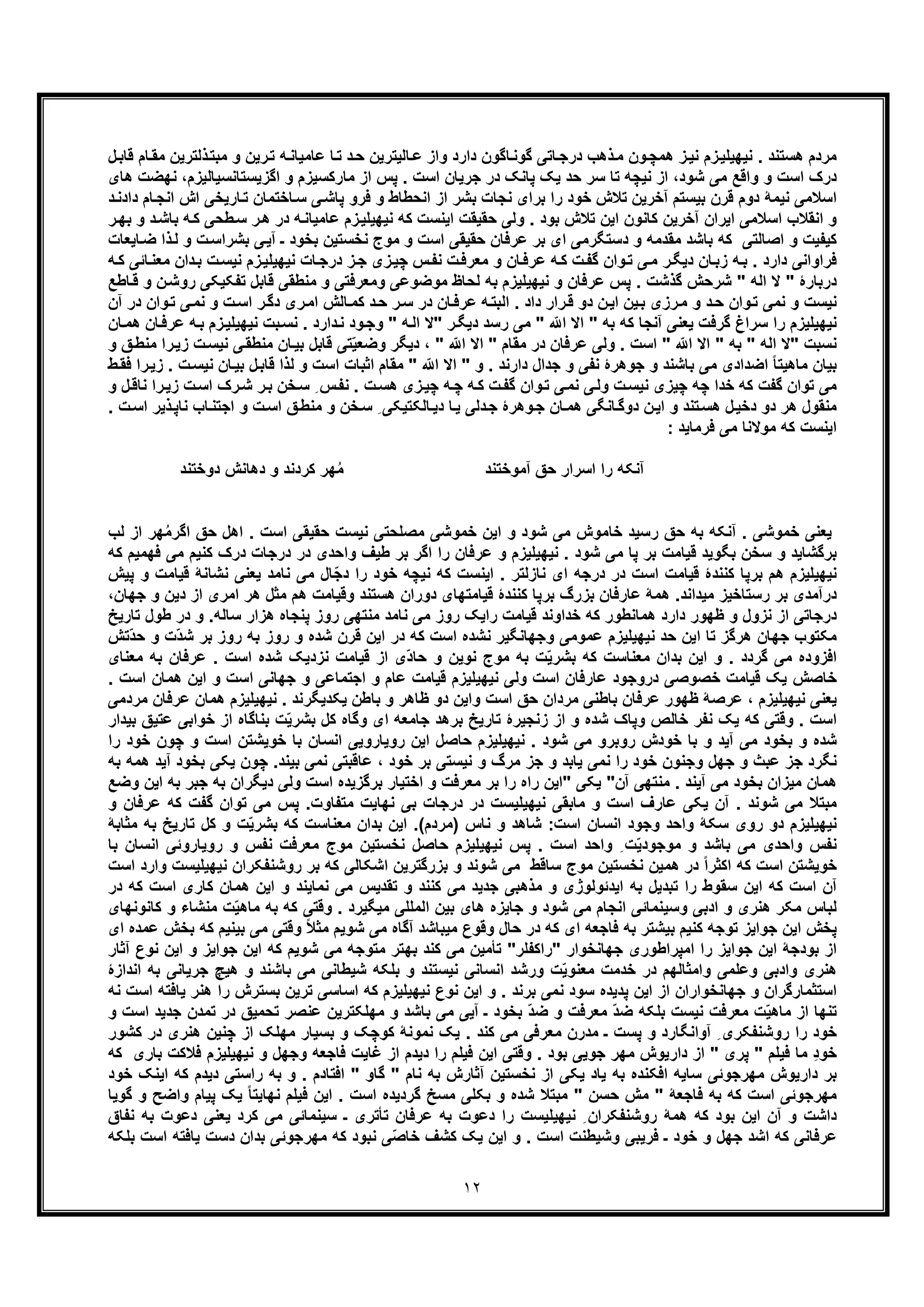 ١٢
‫ﺎﺗ‬‫درﺟ‬ ‫ذھب‬‫ﻣ‬ ‫ون‬‫ھﻣﭼ‬ ‫ز‬‫ﻧﯾ‬ ‫زم‬‫ﻧﯾﮭﯾﻠﯾ‬ . ‫ھﺳﺗﻧد‬ ‫ﻣردم‬‫ذﻟﺗرﯾن‬‫ﻣﺑﺗ‬ ‫و‬ ‫رﯾن‬‫ﺗ‬ ‫ﮫ‬‫ﻋﺎﻣﯾﺎﻧ‬ ‫ﺎ‬‫ﺗ‬ ‫د‬‫ﺣ‬ ‫ﺎﻟﯾﺗرﯾن‬‫ﻋ‬ ‫واز‬ ‫دارد‬ ‫ﺎﮔون‬‫ﮔوﻧ‬ ‫ﯽ‬‫ل‬‫ﻗﺎﺑ‬ ‫ﺎم‬‫ﻣﻘ‬
‫ﺷود‬ ‫ﻣﯽ‬ ‫واﻗﻊ‬ ‫و‬ ‫اﺳت‬ ‫درک‬‫ﻣﺎ‬ ‫از‬ ‫ﭘس‬ . ‫اﺳت‬ ‫ﺟرﯾﺎن‬ ‫در‬ ‫ﭘﺎﻧﮏ‬ ‫ﯾﮏ‬ ‫ﺣد‬ ‫ﺳر‬ ‫ﺗﺎ‬ ‫ﻧﯾﭼﮫ‬ ‫از‬ ،‫اﮔزﯾﺳﺗﺎﻧﺳﯾﺎﻟﯾزم‬ ‫و‬ ‫رﮐﺳﯾزم‬‫ھﺎی‬ ‫ﻧﮭﺿت‬ ،
‫ﺎ‬‫ﺳ‬ ‫ﯽ‬‫ﭘﺎﺷ‬ ‫ﻓرو‬ ‫و‬ ‫اﻧﺣطﺎط‬ ‫از‬ ‫ﺑﺷر‬ ‫ﻧﺟﺎت‬ ‫ﺑرای‬ ‫را‬ ‫ﺧود‬ ‫ﺗﻼش‬ ‫آﺧرﯾن‬ ‫ﺑﯾﺳﺗم‬ ‫ﻗرن‬ ‫دوم‬ ‫ﻧﯾﻣﮥ‬ ‫اﺳﻼﻣﯽ‬‫د‬‫دادﻧ‬ ‫ﺎم‬‫اﻧﺟ‬ ‫اش‬ ‫ﺎرﯾﺧﯽ‬‫ﺗ‬ ‫ﺧﺗﻣﺎن‬
‫ر‬‫ﺑﮭ‬ ‫و‬ ‫د‬‫ﺑﺎﺷ‬ ‫ﮫ‬‫ﮐ‬ ‫طﺣﯽ‬‫ﺳ‬ ‫ر‬‫ھ‬ ‫در‬ ‫ﮫ‬‫ﻋﺎﻣﯾﺎﻧ‬ ‫زم‬‫ﻧﯾﮭﯾﻠﯾ‬ ‫ﮐﮫ‬ ‫اﯾﻧﺳت‬ ‫ﺣﻘﯾﻘت‬ ‫وﻟﯽ‬ . ‫ﺑود‬ ‫ﺗﻼش‬ ‫اﯾن‬ ‫ﮐﺎﻧون‬ ‫آﺧرﯾن‬ ‫اﯾران‬ ‫اﺳﻼﻣﯽ‬ ‫اﻧﻘﻼب‬ ‫و‬
‫ﺎﯾﻌﺎت‬‫ﺿ‬ ‫ذا‬‫ﻟ‬ ‫و‬ ‫ت‬‫ﺑﺷراﺳ‬ ‫ﯽ‬‫آﯾ‬ ‫ـ‬ ‫ﺑﺧود‬ ‫ﻧﺧﺳﺗﯾن‬ ‫ﻣوج‬ ‫و‬ ‫اﺳت‬ ‫ﺣﻘﯾﻘﯽ‬ ‫ﻋرﻓﺎن‬ ‫ﺑر‬ ‫ای‬ ‫دﺳﺗﮕرﻣﯽ‬ ‫و‬ ‫ﻣﻘدﻣﮫ‬ ‫ﺑﺎﺷد‬ ‫ﮐﮫ‬ ‫اﺻﺎﻟﺗﯽ‬ ‫و‬ ‫ﮐﯾﻔﯾت‬
‫دار‬ ‫ﻓراواﻧﯽ‬‫ﮫ‬‫ﮐ‬ ‫ﺎﺋﯽ‬‫ﻣﻌﻧ‬ ‫دان‬‫ﺑ‬ ‫ت‬‫ﻧﯾﺳ‬ ‫زم‬‫ﻧﯾﮭﯾﻠﯾ‬ ‫ﺎت‬‫درﺟ‬ ‫ز‬‫ﺟ‬ ‫زی‬‫ﭼﯾ‬ ‫س‬‫ﻧﻔ‬ ‫ت‬‫ﻣﻌرﻓ‬ ‫و‬ ‫ﺎن‬‫ﻋرﻓ‬ ‫ﮫ‬‫ﮐ‬ ‫ت‬‫ﮔﻔ‬ ‫وان‬‫ﺗ‬ ‫ﯽ‬‫ﻣ‬ ‫ر‬‫دﯾﮕ‬ ‫ﺎن‬‫زﺑ‬ ‫ﮫ‬‫ﺑ‬ . ‫د‬
‫ﺎطﻊ‬‫ﻗ‬ ‫و‬ ‫ن‬‫روﺷ‬ ‫ﺗﻔﮑﯾﮑﯽ‬ ‫ﻗﺎﺑل‬ ‫ﻣﻧطﻘﯽ‬ ‫و‬ ‫وﻣﻌرﻓﺗﯽ‬ ‫ﻣوﺿوﻋﯽ‬ ‫ﻟﺣﺎظ‬ ‫ﺑﮫ‬ ‫ﻧﯾﮭﯾﻠﯾزم‬ ‫و‬ ‫ﻋرﻓﺎن‬ ‫ﭘس‬ . ‫ﮔذﺷت‬ ‫ﺷرﺣش‬ " ‫اﻟﮫ‬ ‫ﻻ‬ " ‫درﺑﺎرۀ‬
‫ﺎ‬‫ﻋرﻓ‬ ‫ﮫ‬‫اﻟﺑﺗ‬ . ‫داد‬ ‫رار‬‫ﻗ‬ ‫دو‬ ‫ن‬‫اﯾ‬ ‫ﯾن‬‫ﺑ‬ ‫رزی‬‫ﻣ‬ ‫و‬ ‫د‬‫ﺣ‬ ‫وان‬‫ﺗ‬ ‫ﻧﻣﯽ‬ ‫و‬ ‫ﻧﯾﺳت‬‫آن‬ ‫در‬ ‫وان‬‫ﺗ‬ ‫ﯽ‬‫ﻧﻣ‬ ‫و‬ ‫ت‬‫اﺳ‬ ‫ر‬‫دﮔ‬ ‫ری‬‫اﻣ‬ ‫ﺎﻟش‬‫ﮐﻣ‬ ‫د‬‫ﺣ‬ ‫ر‬‫ﺳ‬ ‫در‬ ‫ن‬
‫ﺎن‬‫ھﻣ‬ ‫ﺎن‬‫ﻋرﻓ‬ ‫ﮫ‬‫ﺑ‬ ‫زم‬‫ﻧﯾﮭﯾﻠﯾ‬ ‫ﺑت‬‫ﻧﺳ‬ . ‫دارد‬‫ﻧ‬ ‫ود‬‫وﺟ‬ " ‫ﮫ‬‫اﻟ‬ ‫"ﻻ‬ ‫ر‬‫دﯾﮕ‬ ‫رﺳد‬ ‫ﻣﯽ‬ " ّ ‫ا‬ ‫اﻻ‬ " ‫ﺑﮫ‬ ‫ﮐﮫ‬ ‫آﻧﺟﺎ‬ ‫ﯾﻌﻧﯽ‬ ‫ﮔرﻓت‬ ‫ﺳراغ‬ ‫را‬ ‫ﻧﯾﮭﯾﻠﯾزم‬
‫ﺎن‬‫ﺑﯾ‬ ‫ﻗﺎﺑل‬ ‫ﺗﯽ‬ّ‫ﯾ‬‫وﺿﻌ‬ ‫دﯾﮕر‬ ، " ّ ‫ا‬ ‫اﻻ‬ " ‫ﻣﻘﺎم‬ ‫در‬ ‫ﻋرﻓﺎن‬ ‫وﻟﯽ‬ . ‫اﺳت‬ " ّ ‫ا‬ ‫اﻻ‬ " ‫ﺑﮫ‬ " ‫اﻟﮫ‬ ‫"ﻻ‬ ‫ﻧﺳﺑت‬‫و‬ ‫ﻖ‬‫ﻣﻧط‬ ‫را‬‫زﯾ‬ ‫ت‬‫ﻧﯾﺳ‬ ‫ﯽ‬‫ﻣﻧطﻘ‬
‫ط‬‫ﻓﻘ‬ ‫را‬‫زﯾ‬ . ‫ت‬‫ﻧﯾﺳ‬ ‫ﺎن‬‫ﺑﯾ‬ ‫ل‬‫ﻗﺎﺑ‬ ‫ﻟذا‬ ‫و‬ ‫اﺳت‬ ‫اﺛﺑﺎت‬ ‫ﻣﻘﺎم‬ " ّ ‫ا‬ ‫اﻻ‬ " ‫و‬ . ‫دارﻧد‬ ‫ﺟدال‬ ‫و‬ ‫ﻧﻔﯽ‬ ‫ﺟوھرۀ‬ ‫و‬ ‫ﺑﺎﺷﻧد‬ ‫ﻣﯽ‬ ‫اﺿدادی‬ ً‫ﺎ‬‫ﻣﺎھﯾﺗ‬ ‫ﺑﯾﺎن‬
‫و‬ ‫ل‬‫ﻧﺎﻗ‬ ‫را‬‫زﯾ‬ ‫ت‬‫اﺳ‬ ‫رک‬‫ﺷ‬ ‫ر‬‫ﺑ‬ ‫ﺧن‬‫ﺳ‬ ِ ‫س‬‫ﻧﻔ‬ . ‫ت‬‫ھﺳ‬ ‫زی‬‫ﭼﯾ‬ ‫ﮫ‬‫ﭼ‬ ‫ﮫ‬‫ﮐ‬ ‫ت‬‫ﮔﻔ‬ ‫وان‬‫ﺗ‬ ‫ﯽ‬‫ﻧﻣ‬ ‫ﯽ‬‫وﻟ‬ ‫ت‬‫ﻧﯾﺳ‬ ‫ﭼﯾزی‬ ‫ﭼﮫ‬ ‫ﺧدا‬ ‫ﮐﮫ‬ ‫ﮔﻔت‬ ‫ﺗوان‬ ‫ﻣﯽ‬
‫دﺧ‬ ‫دو‬ ‫ھر‬ ‫ﻣﻧﻘول‬. ‫ت‬‫اﺳ‬ ‫ذﯾر‬‫ﻧﺎﭘ‬ ‫ﺎب‬‫اﺟﺗﻧ‬ ‫و‬ ‫ت‬‫اﺳ‬ ‫ﻖ‬‫ﻣﻧط‬ ‫و‬ ‫ﺧن‬‫ﺳ‬ ِ ‫ﺎﻟﮑﺗﯾﮑﯽ‬‫دﯾ‬ ‫ﺎ‬‫ﯾ‬ ‫دﻟﯽ‬‫ﺟ‬ ‫وھرۀ‬‫ﺟ‬ ‫ﺎن‬‫ھﻣ‬ ‫ﺎﻧﮕﯽ‬‫دوﮔ‬ ‫ن‬‫اﯾ‬ ‫و‬ ‫ﺗﻧد‬‫ھﺳ‬ ‫ل‬‫ﯾ‬
: ‫ﻓرﻣﺎﯾد‬ ‫ﻣﯽ‬ ‫ﻣوﻻﻧﺎ‬ ‫ﮐﮫ‬ ‫اﯾﻧﺳت‬
ُ‫ﻣ‬ ‫آﻣوﺧﺗﻧد‬ ‫ﺣﻖ‬ ‫اﺳرار‬ ‫را‬ ‫آﻧﮑﮫ‬‫و‬ ‫ﮐردﻧد‬ ‫ﮭر‬‫د‬‫ھﺎﻧش‬‫د‬‫وﺧﺗﻧد‬
‫ﺧ‬ ‫رﺳﯾد‬ ‫ﺣﻖ‬ ‫ﺑﮫ‬ ‫آﻧﮑﮫ‬ . ‫ﺧﻣوﺷﯽ‬ ‫ﯾﻌﻧﯽ‬‫ﻟب‬ ‫از‬ ‫ﮭر‬ُ‫ﻣ‬‫اﮔر‬ ‫ﺣﻖ‬ ‫اھل‬ . ‫اﺳت‬ ‫ﺣﻘﯾﻘﯽ‬ ‫ﻧﯾﺳت‬ ‫ﻣﺻﻠﺣﺗﯽ‬ ‫ﺧﻣوﺷﯽ‬ ‫اﯾن‬ ‫و‬ ‫ﺷود‬ ‫ﻣﯽ‬ ‫ﺎﻣوش‬
‫ﮐﮫ‬ ‫ﻓﮭﻣﯾم‬ ‫ﻣﯽ‬ ‫ﮐﻧﯾم‬ ‫درک‬ ‫درﺟﺎت‬ ‫در‬ ‫واﺣدی‬ ‫طﯾف‬ ‫ﺑر‬ ‫اﮔر‬ ‫را‬ ‫ﻋرﻓﺎن‬ ‫و‬ ‫ﻧﯾﮭﯾﻠﯾزم‬ . ‫ﺷود‬ ‫ﻣﯽ‬ ‫ﭘﺎ‬ ‫ﺑر‬ ‫ﻗﯾﺎﻣت‬ ‫ﺑﮕوﯾد‬ ‫ﺳﺧن‬ ‫و‬ ‫ﺑرﮔﺷﺎﯾد‬
‫ّﺎل‬‫ﺟ‬‫د‬ ‫را‬ ‫ﺧود‬ ‫ﻧﯾﭼﮫ‬ ‫ﮐﮫ‬ ‫اﯾﻧﺳت‬ . ‫ﻧﺎزﻟﺗر‬ ‫ای‬ ‫درﺟﮫ‬ ‫در‬ ‫اﺳت‬ ‫ﻗﯾﺎﻣت‬ ‫ﮐﻧﻧدۀ‬ ‫ﺑرﭘﺎ‬ ‫ھم‬ ‫ﻧﯾﮭﯾﻠﯾزم‬‫ﻗ‬ ‫ﻧﺷﺎﻧﮥ‬ ‫ﯾﻌﻧﯽ‬ ‫ﻧﺎﻣد‬ ‫ﻣﯽ‬‫ﭘﯾش‬ ‫و‬ ‫ﯾﺎﻣت‬
‫ﻣﯾداﻧد‬ ‫رﺳﺗﺎﺧﯾز‬ ‫ﺑر‬ ‫درآﻣدی‬‫ھ‬ .‫ﻗﯾﺎﻣﺗ‬ ‫ﮐﻧﻧدۀ‬ ‫ﺑرﭘﺎ‬ ‫ﺑزرگ‬ ‫ﻋﺎرﻓﺎن‬ ‫ﻣﮥ‬‫دﯾن‬ ‫از‬ ‫اﻣری‬ ‫ھر‬ ‫ﻣﺛل‬ ‫ھم‬ ‫وﻗﯾﺎﻣت‬ ‫ھﺳﺗﻧد‬ ‫دوران‬ ‫ﮭﺎی‬‫و‬‫ﺟﮭﺎن‬،
‫ر‬ ‫ﻣﻧﺗﮭﯽ‬ ‫ﻧﺎﻣد‬ ‫ﻣﯽ‬ ‫روز‬ ‫راﯾﮏ‬ ‫ﻗﯾﺎﻣت‬ ‫ﺧداوﻧد‬ ‫ﮐﮫ‬ ‫ھﻣﺎﻧطور‬ ‫دارد‬ ‫ظﮭور‬ ‫و‬ ‫ﻧزول‬ ‫از‬ ‫درﺟﺎﺗﯽ‬‫ﺳﺎﻟﮫ‬ ‫ھزار‬ ‫ﭘﻧﺟﺎه‬ ‫وز‬‫ﺗﺎرﯾﺦ‬ ‫طول‬ ‫در‬ ‫و‬ .
‫ﻣﮑﺗ‬‫ّﺗش‬‫د‬‫ﺣ‬ ‫و‬ ‫ّت‬‫د‬‫ﺷ‬ ‫ﺑر‬ ‫روز‬ ‫ﺑﮫ‬ ‫روز‬ ‫و‬ ‫ﺷده‬ ‫ﻗرن‬ ‫اﯾن‬ ‫در‬ ‫ﮐﮫ‬ ‫اﺳت‬ ‫ﻧﺷده‬ ‫وﺟﮭﺎﻧﮕﯾر‬ ‫ﻋﻣوﻣﯽ‬ ‫ﻧﯾﮭﯾﻠﯾزم‬ ‫ﺣد‬ ‫اﯾن‬ ‫ﺗﺎ‬ ‫ھرﮔز‬ ‫ﺟﮭﺎن‬ ‫وب‬
‫ﻣﻌﻧﺎی‬ ‫ﺑﮫ‬ ‫ﻋرﻓﺎن‬ . ‫اﺳت‬ ‫ﺷده‬ ‫ﻧزدﯾﮏ‬ ‫ﻗﯾﺎﻣت‬ ‫از‬ ‫ّی‬‫د‬‫ﺣﺎ‬ ‫و‬ ‫ﻧوﯾن‬ ‫ﻣوج‬ ‫ﺑﮫ‬ ‫ت‬ّ‫ﯾ‬‫ﺑﺷر‬ ‫ﮐﮫ‬ ‫ﻣﻌﻧﺎﺳت‬ ‫ﺑدان‬ ‫اﯾن‬ ‫و‬ . ‫ﮔردد‬ ‫ﻣﯽ‬ ‫اﻓزوده‬
‫ﻧﯾﮭﯾﻠﯾ‬ ‫وﻟﯽ‬ ‫اﺳت‬ ‫ﻋﺎرﻓﺎن‬ ‫دروﺟود‬ ‫ﺧﺻوﺻﯽ‬ ‫ﻗﯾﺎﻣت‬ ‫ﯾﮏ‬ ‫ﺧﺎﺻش‬. ‫اﺳت‬ ‫ھﻣﺎن‬ ‫اﯾن‬ ‫و‬ ‫اﺳت‬ ‫ﺟﮭﺎﻧﯽ‬ ‫و‬ ‫اﺟﺗﻣﺎﻋﯽ‬ ‫و‬ ‫ﻋﺎم‬ ‫ﻗﯾﺎﻣت‬ ‫زم‬
‫ﻣردﻣﯽ‬ ‫ﻋرﻓﺎن‬ ‫ھﻣﺎن‬ ‫ﻧﯾﮭﯾﻠﯾزم‬ . ‫ﯾﮑدﯾﮕرﻧد‬ ‫ﺑﺎطن‬ ‫و‬ ‫ظﺎھر‬ ‫دو‬ ‫واﯾن‬ ‫اﺳت‬ ‫ﺣﻖ‬ ‫ﻣردان‬ ‫ﺑﺎطﻧﯽ‬ ‫ﻋرﻓﺎن‬ ‫ظﮭور‬ ‫ﻋرﺻﮥ‬ ، ‫ﻧﯾﮭﯾﻠﯾزم‬ ‫ﯾﻌﻧﯽ‬
‫ﺧواﺑ‬ ‫از‬ ‫ﺑﻧﺎﮔﺎه‬ ‫ت‬ّ‫ﯾ‬‫ﺑﺷر‬ ‫ﮐل‬ ‫وﮔﺎه‬ ‫ای‬ ‫ﺟﺎﻣﻌﮫ‬ ‫ﺑرھد‬ ‫ﺗﺎرﯾﺦ‬ ‫زﻧﺟﯾرۀ‬ ‫از‬ ‫و‬ ‫ﺷده‬ ‫وﭘﺎک‬ ‫ﺧﺎﻟص‬ ‫ﻧﻔر‬ ‫ﯾﮏ‬ ‫ﮐﮫ‬ ‫وﻗﺗﯽ‬ . ‫اﺳت‬‫ﺑﯾدار‬ ‫ﻋﺗﯾﻖ‬ ‫ﯽ‬
‫را‬ ‫ﺧود‬ ‫ﭼون‬ ‫و‬ ‫اﺳت‬ ‫ﺧوﯾﺷﺗن‬ ‫ﺑﺎ‬ ‫اﻧﺳﺎن‬ ‫روﯾﺎروﯾﯽ‬ ‫اﯾن‬ ‫ﺣﺎﺻل‬ ‫ﻧﯾﮭﯾﻠﯾزم‬ . ‫ﺷود‬ ‫ﻣﯽ‬ ‫روﺑرو‬ ‫ﺧودش‬ ‫ﺑﺎ‬ ‫و‬ ‫آﯾد‬ ‫ﻣﯽ‬ ‫ﺑﺧود‬ ‫و‬ ‫ﺷده‬
‫و‬ ‫ﻣرگ‬ ‫ﺟز‬ ‫و‬ ‫ﯾﺎﺑد‬ ‫ﻧﻣﯽ‬ ‫را‬ ‫ﺧود‬ ‫وﺟﻧون‬ ‫ﺟﮭل‬ ‫و‬ ‫ﻋﺑث‬ ‫ﺟز‬ ‫ﻧﮕرد‬‫ﺑﯾﻧد‬ ‫ﻧﻣﯽ‬ ‫ﻋﺎﻗﺑﺗﯽ‬ ، ‫ﺧود‬ ‫ﺑر‬ ‫ﻧﯾﺳﺗﯽ‬‫ﺑﮫ‬ ‫ھﻣﮫ‬ ‫آﯾد‬ ‫ﺑﺧود‬ ‫ﯾﮑﯽ‬ ‫ﭼون‬ .
‫آ‬ ‫ﻣﻧﺗﮭﯽ‬ . ‫آﯾﻧد‬ ‫ﻣﯽ‬ ‫ﺑﺧود‬ ‫ﻣﯾزان‬ ‫ھﻣﺎن‬‫وﺿﻊ‬ ‫اﯾن‬ ‫ﺑﮫ‬ ‫ﺟﺑر‬ ‫ﺑﮫ‬ ‫دﯾﮕران‬ ‫وﻟﯽ‬ ‫اﺳت‬ ‫ﺑرﮔزﯾده‬ ‫اﺧﺗﯾﺎر‬ ‫و‬ ‫ﻣﻌرﻓت‬ ‫ﺑر‬ ‫را‬ ‫راه‬ ‫"اﯾن‬ ‫ﯾﮑﯽ‬ "‫ن‬
‫ﻧﯾ‬ ‫ﻣﺎﺑﻘﯽ‬ ‫و‬ ‫اﺳت‬ ‫ﻋﺎرف‬ ‫ﯾﮑﯽ‬ ‫آن‬ . ‫ﺷوﻧد‬ ‫ﻣﯽ‬ ‫ﻣﺑﺗﻼ‬‫ﻣﺗﻔﺎوت‬ ‫ﻧﮭﺎﯾت‬ ‫ﺑﯽ‬ ‫درﺟﺎت‬ ‫در‬ ‫ﮭﯾﻠﯾﺳت‬‫و‬ ‫ﻋرﻓﺎن‬ ‫ﮐﮫ‬ ‫ﮔﻔت‬ ‫ﺗوان‬ ‫ﻣﯽ‬ ‫ﭘس‬ .
‫اﻧﺳﺎن‬ ‫وﺟود‬ ‫واﺣد‬ ‫ﺳﮑﮥ‬ ‫روی‬ ‫دو‬ ‫ﻧﯾﮭﯾﻠﯾزم‬(‫)ﻣردم‬ ‫ﻧﺎس‬ ‫و‬ ‫ﺷﺎھد‬ :‫اﺳت‬‫ﮐ‬ ‫ﻣﻌﻧﺎﺳت‬ ‫ﺑدان‬ ‫اﯾن‬ .‫ﻣﺛﺎﺑﮥ‬ ‫ﺑﮫ‬ ‫ﺗﺎرﯾﺦ‬ ‫ﮐل‬ ‫و‬ ‫ت‬ّ‫ﯾ‬‫ﺑﺷر‬ ‫ﮫ‬
‫ﺑﺎ‬ ‫اﻧﺳﺎن‬ ‫روﯾﺎروﺋﯽ‬ ‫و‬ ‫ﻧﻔس‬ ‫ﻣﻌرﻓت‬ ‫ﻣوج‬ ‫ﻧﺧﺳﺗﯾن‬ ‫ﺣﺎﺻل‬ ‫ﻧﯾﮭﯾﻠﯾزم‬ ‫ﭘس‬ . ‫اﺳت‬ ‫واﺣد‬ ِ ‫ت‬ّ‫ﯾ‬‫ﻣوﺟود‬ ‫و‬ ‫ﺑﺎﺷد‬ ‫ﻣﯽ‬ ‫واﺣدی‬ ‫ﻧﻔس‬
‫اﺳت‬ ‫وارد‬ ‫ﻧﯾﮭﯾﻠﯾﺳت‬ ‫روﺷﻧﻔﮑران‬ ‫ﺑر‬ ‫ﮐﮫ‬ ‫اﺷﮑﺎﻟﯽ‬ ‫ﺑزرﮔﺗرﯾن‬ ‫و‬ ‫ﺷوﻧد‬ ‫ﻣﯽ‬ ‫ﺳﺎﻗط‬ ‫ﻣوج‬ ‫ﻧﺧﺳﺗﯾن‬ ‫ھﻣﯾن‬ ‫در‬ ً‫ا‬‫اﮐﺛر‬ ‫ﮐﮫ‬ ‫اﺳت‬ ‫ﺧوﯾﺷﺗن‬
‫را‬ ‫ﺳﻘوط‬ ‫اﯾن‬ ‫ﮐﮫ‬ ‫اﺳت‬ ‫آن‬‫در‬ ‫ﮐﮫ‬ ‫اﺳت‬ ‫ﮐﺎری‬ ‫ھﻣﺎن‬ ‫اﯾن‬ ‫و‬ ‫ﻧﻣﺎﯾﻧد‬ ‫ﻣﯽ‬ ‫ﺗﻘدﯾس‬ ‫و‬ ‫ﮐﻧﻧد‬ ‫ﻣﯽ‬ ‫ﺟدﯾد‬ ‫ﻣذھﺑﯽ‬ ‫و‬ ‫اﯾدﺋوﻟوژی‬ ‫ﺑﮫ‬ ‫ﺗﺑدﯾل‬
‫ﮐﺎﻧوﻧﮭﺎی‬ ‫و‬ ‫ﻣﻧﺷﺎء‬ ‫ت‬ّ‫ﯾ‬‫ﻣﺎھ‬ ‫ﺑﮫ‬ ‫ﮐﮫ‬ ‫وﻗﺗﯽ‬ . ‫ﻣﯾﮕﯾرد‬ ‫اﻟﻣﻠﻠﯽ‬ ‫ﺑﯾن‬ ‫ھﺎی‬ ‫ﺟﺎﯾزه‬ ‫و‬ ‫ﺷود‬ ‫ﻣﯽ‬ ‫اﻧﺟﺎم‬ ‫وﺳﯾﻧﻣﺎﺋﯽ‬ ‫ادﺑﯽ‬ ‫و‬ ‫ھﻧری‬ ‫ﻣﮑر‬ ‫ﻟﺑﺎس‬
‫ﺑﯾﺷﺗ‬ ‫ﮐﻧﯾم‬ ‫ﺗوﺟﮫ‬ ‫ﺟواﯾز‬ ‫اﯾن‬ ‫ﭘﺧش‬‫ﻣﯾ‬ ‫وﻗوع‬ ‫ﺣﺎل‬ ‫در‬ ‫ﮐﮫ‬ ‫ای‬ ‫ﻓﺎﺟﻌﮫ‬ ‫ﺑﮫ‬ ‫ر‬‫ﺑﺎ‬‫ای‬ ‫ﻋﻣده‬ ‫ﺑﺧش‬ ‫ﮐﮫ‬ ‫ﺑﯾﻧﯾم‬ ‫ﻣﯽ‬ ‫وﻗﺗﯽ‬ ً‫ﻼ‬‫ﻣﺛ‬ ‫ﺷوﯾم‬ ‫ﻣﯽ‬ ‫آﮔﺎه‬ ‫ﺷد‬
‫ا‬ ‫ﺑودﺟﮥ‬ ‫از‬‫ﺟﮭﺎﻧﺧوار‬ ‫اﻣﭘراطوری‬ ‫را‬ ‫ﺟواﯾز‬ ‫ﯾن‬‫"راﮐﻔﻠر‬‫آﺛﺎر‬ ‫ﻧوع‬ ‫اﯾن‬ ‫و‬ ‫ﺟواﯾز‬ ‫اﯾن‬ ‫ﮐﮫ‬ ‫ﺷوﯾم‬ ‫ﻣﯽ‬ ‫ﻣﺗوﺟﮫ‬ ‫ﺑﮭﺗر‬ ‫ﮐﻧد‬ ‫ﻣﯽ‬ ‫ﺗﺄﻣﯾن‬ "
‫ﺟرﯾﺎﻧ‬ ‫ھﯾﭻ‬ ‫و‬ ‫ﺑﺎﺷﻧد‬ ‫ﻣﯽ‬ ‫ﺷﯾطﺎﻧﯽ‬ ‫ﺑﻠﮑﮫ‬ ‫و‬ ‫ﻧﯾﺳﺗﻧد‬ ‫اﻧﺳﺎﻧﯽ‬ ‫ورﺷد‬ ‫ت‬ّ‫ﯾ‬‫ﻣﻌﻧو‬ ‫ﺧدﻣت‬ ‫در‬ ‫واﻣﺛﺎﻟﮭم‬ ‫وﻋﻠﻣﯽ‬ ‫وادﺑﯽ‬ ‫ھﻧری‬‫اﻧدازۀ‬ ‫ﺑﮫ‬ ‫ﯽ‬
‫ﻧﮫ‬ ‫اﺳت‬ ‫ﯾﺎﻓﺗﮫ‬ ‫ھﻧر‬ ‫را‬ ‫ﺑﺳﺗرش‬ ‫ﺗرﯾن‬ ‫اﺳﺎﺳﯽ‬ ‫ﮐﮫ‬ ‫ﻧﯾﮭﯾﻠﯾزم‬ ‫ﻧوع‬ ‫اﯾن‬ ‫و‬ . ‫ﺑرﻧد‬ ‫ﻧﻣﯽ‬ ‫ﺳود‬ ‫ﭘدﯾده‬ ‫اﯾن‬ ‫از‬ ‫ﺟﮭﺎﻧﺧواران‬ ‫و‬ ‫اﺳﺗﺛﻣﺎرﮔران‬
‫و‬ ‫اﺳت‬ ‫ﺟدﯾد‬ ‫ﺗﻣدن‬ ‫در‬ ‫ﺗﺣﻣﯾﻖ‬ ‫ﻋﻧﺻر‬ ‫ﻣﮭﻠﮑﺗرﯾن‬ ‫و‬ ‫ﺑﺎﺷد‬ ‫ﻣﯽ‬ ‫آﯾﯽ‬ ‫ـ‬ ‫ﺑﺧود‬ ّ‫د‬‫ﺿ‬ ‫و‬ ‫ﻣﻌرﻓت‬ ّ‫د‬‫ﺿ‬ ‫ﺑﻠﮑﮫ‬ ‫ﻧﯾﺳت‬ ‫ﻣﻌرﻓت‬ ‫ّت‬‫ﯾ‬‫ﻣﺎھ‬ ‫از‬ ‫ﺗﻧﮭﺎ‬
‫آواﻧﮕﺎر‬ ِ ‫روﺷﻧﻔﮑری‬ ‫را‬ ‫ﺧود‬‫ﮐﺷور‬ ‫در‬ ‫ھﻧری‬ ‫ﭼﻧﯾن‬ ‫از‬ ‫ﻣﮭﻠﮏ‬ ‫ﺑﺳﯾﺎر‬ ‫و‬ ‫ﮐوﭼﮏ‬ ‫ﻧﻣوﻧﮥ‬ ‫ﯾﮏ‬ . ‫ﮐﻧد‬ ‫ﻣﯽ‬ ‫ﻣﻌرﻓﯽ‬ ‫ﻣدرن‬ ‫ـ‬ ‫ﭘﺳت‬ ‫و‬ ‫د‬
‫ﮐﮫ‬ ‫ﺑﺎری‬ ‫ﻓﻼﮐت‬ ‫ﻧﯾﮭﯾﻠﯾزم‬ ‫و‬ ‫وﺟﮭل‬ ‫ﻓﺎﺟﻌﮫ‬ ‫ﻏﺎﯾت‬ ‫از‬ ‫دﯾدم‬ ‫را‬ ‫ﻓﯾﻠم‬ ‫اﯾن‬ ‫وﻗﺗﯽ‬ . ‫ﺑود‬ ‫ﺟوﯾﯽ‬ ‫ﻣﮭر‬ ‫دارﯾوش‬ ‫از‬ " ‫ﭘری‬ " ‫ﻓﯾﻠم‬ ‫ﻣﺎ‬ ِ‫د‬‫ﺧو‬
" ‫ﻧﺎم‬ ‫ﺑﮫ‬ ‫آﺛﺎرش‬ ‫ﻧﺧﺳﺗﯾن‬ ‫از‬ ‫ﯾﮑﯽ‬ ‫ﯾﺎد‬ ‫ﺑﮫ‬ ‫اﻓﮑﻧده‬ ‫ﺳﺎﯾﮫ‬ ‫ﻣﮭرﺟوﺋﯽ‬ ‫دارﯾوش‬ ‫ﺑر‬‫ﺧود‬ ‫اﯾﻧﮏ‬ ‫ﮐﮫ‬ ‫دﯾدم‬ ‫راﺳﺗﯽ‬ ‫ﺑﮫ‬ ‫و‬ . ‫اﻓﺗﺎدم‬ " ‫ﮔﺎو‬
‫ﮔوﯾﺎ‬ ‫و‬ ‫واﺿﺢ‬ ‫ﭘﯾﺎم‬ ‫ﯾﮏ‬ ً‫ﺎ‬‫ﻧﮭﺎﯾﺗ‬ ‫ﻓﯾﻠم‬ ‫اﯾن‬ . ‫اﺳت‬ ‫ﮔردﯾده‬ ‫ﻣﺳﺦ‬ ‫ﺑﮑﻠﯽ‬ ‫و‬ ‫ﺷده‬ ‫ﻣﺑﺗﻼ‬ " ‫ﺣﺳن‬ ‫ﻣش‬ " ‫ﻓﺎﺟﻌﮥ‬ ‫ﺑﮫ‬ ‫ﮐﮫ‬ ‫اﺳت‬ ‫ﻣﮭرﺟوﺋﯽ‬
‫ﻧﻔﺎق‬ ‫ﺑﮫ‬ ‫دﻋوت‬ ‫ﯾﻌﻧﯽ‬ ‫ﮐرد‬ ‫ﻣﯽ‬ ‫ﺳﯾﻧﻣﺎﺋﯽ‬ ‫ـ‬ ‫ﺗﺄﺗری‬ ‫ﻋرﻓﺎن‬ ‫ﺑﮫ‬ ‫دﻋوت‬ ‫را‬ ‫ﻧﯾﮭﯾﻠﯾﺳت‬ ِ ‫روﺷﻧﻔﮑران‬ ‫ھﻣﮥ‬ ‫ﮐﮫ‬ ‫ﺑود‬ ‫اﯾن‬ ‫آن‬ ‫و‬ ‫داﺷت‬
‫ﻋر‬‫ﺑﻠﮑﮫ‬ ‫اﺳت‬ ‫ﯾﺎﻓﺗﮫ‬ ‫دﺳت‬ ‫ﺑدان‬ ‫ﻣﮭرﺟوﺋﯽ‬ ‫ﮐﮫ‬ ‫ﻧﺑود‬ ‫ّﯽ‬‫ﺻ‬‫ﺧﺎ‬ ‫ﮐﺷف‬ ‫ﯾﮏ‬ ‫اﯾن‬ ‫و‬ . ‫اﺳت‬ ‫وﺷﯾطﻧت‬ ‫ﻓرﯾﺑﯽ‬ ‫ـ‬ ‫ﺧود‬ ‫و‬ ‫ﺟﮭل‬ ‫اﺷد‬ ‫ﮐﮫ‬ ‫ﻓﺎﻧﯽ‬
 