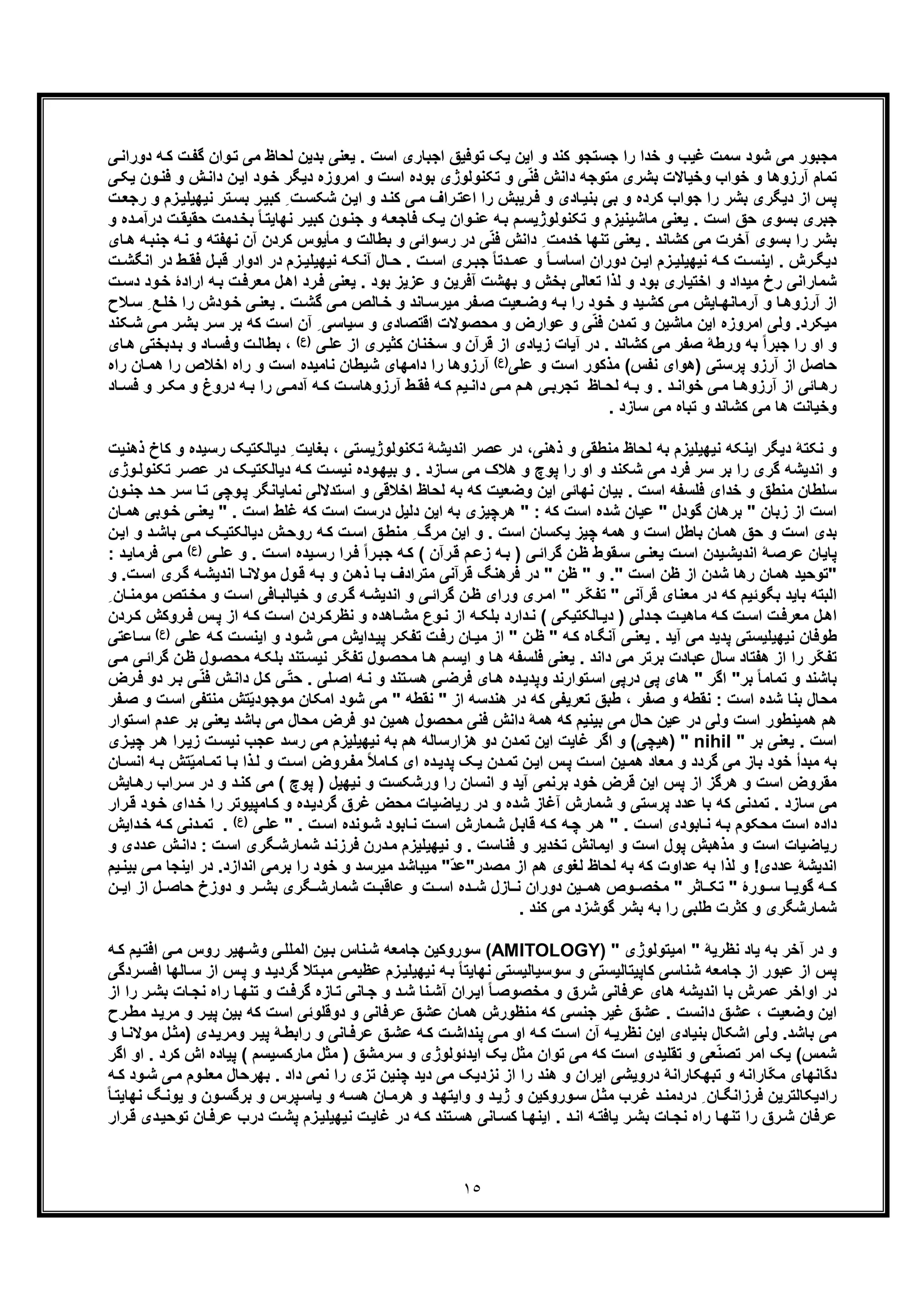 ١٥
‫ﯽ‬‫دوراﻧ‬ ‫ﮫ‬‫ﮐ‬ ‫ت‬‫ﮔﻔ‬ ‫وان‬‫ﺗ‬ ‫ﻣﯽ‬ ‫ﻟﺣﺎظ‬ ‫ﺑدﯾن‬ ‫ﯾﻌﻧﯽ‬ . ‫اﺳت‬ ‫اﺟﺑﺎری‬ ‫ﺗوﻓﯾﻖ‬ ‫ﯾﮏ‬ ‫اﯾن‬ ‫و‬ ‫ﮐﻧد‬ ‫ﺟﺳﺗﺟو‬ ‫را‬ ‫ﺧدا‬ ‫و‬ ‫ﻏﯾب‬ ‫ﺳﻣت‬ ‫ﺷود‬ ‫ﻣﯽ‬ ‫ﻣﺟﺑور‬
‫ﺑ‬ ‫ﺗﮑﻧوﻟوژی‬ ‫و‬ ‫ﯽ‬ّ‫ﻧ‬‫ﻓ‬ ‫داﻧش‬ ‫ﻣﺗوﺟﮫ‬ ‫ﺑﺷری‬ ‫وﺧﯾﺎﻻت‬ ‫ﺧواب‬ ‫و‬ ‫آرزوھﺎ‬ ‫ﺗﻣﺎم‬‫ﯽ‬‫ﯾﮑ‬ ‫ون‬‫ﻓﻧ‬ ‫و‬ ‫ش‬‫داﻧ‬ ‫ن‬‫اﯾ‬ ‫ود‬‫ﺧ‬ ‫دﯾﮕر‬ ‫اﻣروزه‬ ‫و‬ ‫اﺳت‬ ‫وده‬
‫ت‬‫رﺟﻌ‬ ‫و‬ ‫زم‬‫ﻧﯾﮭﯾﻠﯾ‬ ‫ﺗر‬‫ﺑﺳ‬ ‫ر‬‫ﮐﺑﯾ‬ ِ ‫ت‬‫ﺷﮑﺳ‬ ‫ن‬‫اﯾ‬ ‫و‬ ‫د‬‫ﮐﻧ‬ ‫ﯽ‬‫ﻣ‬ ‫راف‬‫اﻋﺗ‬ ‫را‬ ‫رﯾﺑش‬‫ﻓ‬ ‫و‬ ‫ﺎدی‬‫ﺑﻧﯾ‬ ‫ﺑﯽ‬ ‫و‬ ‫ﮐرده‬ ‫ﺟواب‬ ‫را‬ ‫ﺑﺷر‬ ‫دﯾﮕری‬ ‫از‬ ‫ﭘس‬
‫و‬ ‫ده‬‫درآﻣ‬ ‫ت‬‫ﺣﻘﯾﻘ‬ ‫دﻣت‬‫ﺑﺧ‬ ً‫ﺎ‬‫ﻧﮭﺎﯾﺗ‬ ‫ر‬‫ﮐﺑﯾ‬ ‫ون‬‫ﺟﻧ‬ ‫و‬ ‫ﮫ‬‫ﻓﺎﺟﻌ‬ ‫ﮏ‬‫ﯾ‬ ‫وان‬‫ﻋﻧ‬ ‫ﮫ‬‫ﺑ‬ ‫م‬‫ﺗﮑﻧوﻟوژﯾﺳ‬ ‫و‬ ‫ﻣﺎﺷﯾﻧﯾزم‬ ‫ﯾﻌﻧﯽ‬ . ‫اﺳت‬ ‫ﺣﻖ‬ ‫ﺑﺳوی‬ ‫ﺟﺑری‬
‫و‬ ‫ﺑطﺎﻟت‬ ‫و‬ ‫رﺳواﺋﯽ‬ ‫در‬ ‫ﯽ‬ّ‫ﻧ‬‫ﻓ‬ ‫داﻧش‬ ِ ‫ﺧدﻣت‬ ‫ﺗﻧﮭﺎ‬ ‫ﯾﻌﻧﯽ‬ . ‫ﮐﺷﺎﻧد‬ ‫ﻣﯽ‬ ‫آﺧرت‬ ‫ﺑﺳوی‬ ‫را‬ ‫ﺑﺷر‬‫ﻣﺄﯾوس‬‫ﺎی‬‫ھ‬ ‫ﮫ‬‫ﺟﻧﺑ‬ ‫ﮫ‬‫ﻧ‬ ‫و‬ ‫ﻧﮭﻔﺗﮫ‬ ‫آن‬ ‫ﮐردن‬
‫اﯾ‬ . ‫رش‬ ‫دﯾﮕ‬ً‫ﺎ‬ ‫اﺳﺎﺳ‬ ‫دوران‬ ‫ن‬ ‫اﯾ‬ ‫زم‬ ‫ﻧﯾﮭﯾﻠﯾ‬ ‫ﮫ‬ ‫ﮐ‬ ‫ت‬ ‫ﻧﺳ‬‫ت‬ ‫اﻧﮕﺷ‬ ‫در‬ ‫ط‬ ‫ﻓﻘ‬ ‫ل‬ ‫ﻗﺑ‬ ‫ادوار‬ ‫در‬ ‫زم‬ ‫ﻧﯾﮭﯾﻠﯾ‬ ‫ﮫ‬ ‫آﻧﮑ‬ ‫ﺎل‬ ‫ﺣ‬ . ‫ت‬ ‫اﺳ‬ ‫ری‬ ‫ﺟﺑ‬ ً‫ﺎ‬‫دﺗ‬ ‫ﻋﻣ‬ ‫و‬
‫ﺗﻌﺎ‬ ‫ﻟذا‬ ‫و‬ ‫ﺑود‬ ‫اﺧﺗﯾﺎری‬ ‫و‬ ‫ﻣﯾداد‬ ‫رخ‬ ‫ﺷﻣﺎراﻧﯽ‬‫ت‬‫دﺳ‬ ‫ود‬‫ﺧ‬ ‫ارادۀ‬ ‫ﮫ‬‫ﺑ‬ ‫ت‬‫ﻣﻌرﻓ‬ ‫ل‬‫اھ‬ ‫رد‬‫ﻓ‬ ‫ﯾﻌﻧﯽ‬ . ‫ﺑود‬ ‫ﻋزﯾز‬ ‫و‬ ‫آﻓرﯾن‬ ‫ﺑﮭﺷت‬ ‫و‬ ‫ﺑﺧش‬ ‫ﻟﯽ‬
‫ﮔ‬ ‫ﯽ‬‫ﻣ‬ ‫ﺎﻟص‬‫ﺧ‬ ‫و‬ ‫ﺎﻧد‬‫ﻣﯾرﺳ‬ ‫ﻔر‬‫ﺻ‬ ‫ﻌﯾت‬‫وﺿ‬ ‫ﮫ‬‫ﺑ‬ ‫را‬ ‫ود‬‫ﺧ‬ ‫و‬ ‫ﯾد‬‫ﮐﺷ‬ ‫ﯽ‬‫ﻣ‬ ‫ﺎﯾش‬‫آرﻣﺎﻧﮭ‬ ‫و‬ ‫ﺎ‬‫آرزوھ‬ ‫از‬‫ﻼح‬‫ﺳ‬ ِ ‫ﻊ‬‫ﺧﻠ‬ ‫را‬ ‫ودش‬‫ﺧ‬ ‫ﯽ‬‫ﯾﻌﻧ‬ . ‫ت‬‫ﺷ‬
‫ﻣﯾﮑرد‬‫ﺑ‬ ‫ﮐﮫ‬ ‫اﺳت‬ ‫آن‬ ِ ‫ﺳﯾﺎﺳﯽ‬ ‫و‬ ‫اﻗﺗﺻﺎدی‬ ‫ﻣﺣﺻوﻻت‬ ‫و‬ ‫ﻋوارض‬ ‫و‬ ‫ﯽ‬ّ‫ﻧ‬‫ﻓ‬ ‫ﺗﻣدن‬ ‫و‬ ‫ﻣﺎﺷﯾن‬ ‫اﯾن‬ ‫اﻣروزه‬ ‫وﻟﯽ‬ .‫ﮑﻧد‬‫ﺷ‬ ‫ﯽ‬‫ﻣ‬ ‫ر‬‫ﺑﺷ‬ ‫ر‬‫ﺳ‬ ‫ر‬
‫زﯾﺎدی‬ ‫آﯾﺎت‬ ‫در‬ . ‫ﮐﺷﺎﻧد‬ ‫ﻣﯽ‬ ‫ﺻﻔر‬ ‫ورطﮥ‬ ‫ﺑﮫ‬ ً‫ا‬‫ﺟﺑر‬ ‫را‬ ‫او‬ ‫و‬‫ﯽ‬‫ﻋﻠ‬ ‫از‬ ‫ری‬‫ﮐﺛﯾ‬ ‫ﺳﺧﻧﺎن‬ ‫و‬ ‫ﻗرآن‬ ‫از‬(‫)ع‬‫ﺎی‬‫ھ‬ ‫دﺑﺧﺗﯽ‬‫ﺑ‬ ‫و‬ ‫ﺎد‬‫وﻓﺳ‬ ‫ت‬‫ﺑطﺎﻟ‬ ،
‫ﭘرﺳﺗﯽ‬ ‫آرزو‬ ‫از‬ ‫ﺣﺎﺻل‬‫ﻧﻔس‬ ‫)ھوای‬‫ﻋﻠﯽ‬ ‫و‬ ‫اﺳت‬ ‫ﻣذﮐور‬ ((‫)ع‬‫راه‬ ‫ﺎن‬‫ھﻣ‬ ‫را‬ ‫اﺧﻼص‬ ‫راه‬ ‫و‬ ‫اﺳت‬ ‫ﻧﺎﻣﯾده‬ ‫ﺷﯾطﺎن‬ ‫داﻣﮭﺎی‬ ‫را‬ ‫آرزوھﺎ‬
‫ﺧو‬ ‫ﯽ‬‫ﻣ‬ ‫ﺎ‬ ‫آرزوھ‬ ‫از‬ ‫ﺎﺋﯽ‬ ‫رھ‬‫ﺎد‬ ‫ﻓﺳ‬ ‫و‬ ‫ر‬ ‫ﻣﮑ‬ ‫و‬ ‫دروغ‬ ‫ﮫ‬‫ﺑ‬ ‫را‬ ‫ﯽ‬ ‫آدﻣ‬ ‫ﮫ‬ ‫ﮐ‬ ‫ت‬ ‫آرزوھﺎﺳ‬ ‫ط‬‫ﻓﻘ‬ ‫ﮫ‬ ‫ﮐ‬ ‫ﯾم‬ ‫داﻧ‬ ‫ﯽ‬ ‫ﻣ‬ ‫م‬ ‫ھ‬ ‫ﯽ‬‫ﺗﺟرﺑ‬ ‫ﺎظ‬ ‫ﻟﺣ‬ ‫ﮫ‬ ‫ﺑ‬ ‫و‬ . ‫د‬ ‫اﻧ‬
. ‫ﺳﺎزد‬ ‫ﻣﯽ‬ ‫ﺗﺑﺎه‬ ‫و‬ ‫ﮐﺷﺎﻧد‬ ‫ﻣﯽ‬ ‫ھﺎ‬ ‫وﺧﯾﺎﻧت‬
‫اﯾﻧﮑﮫ‬ ‫دﯾﮕر‬ ‫ﻧﮑﺗﮥ‬ ‫و‬‫ذھﻧﯽ‬ ‫و‬ ‫ﻣﻧطﻘﯽ‬ ‫ﻟﺣﺎظ‬ ‫ﺑﮫ‬ ‫ﻧﯾﮭﯾﻠﯾزم‬‫دﯾﺎﻟﮑﺗﯾﮏ‬ ِ ‫ﺑﻐﺎﯾت‬ ، ‫ﺗﮑﻧوﻟوژﯾﺳﺗﯽ‬ ‫اﻧدﯾﺷﮥ‬ ‫ﻋﺻر‬ ‫در‬ ،‫ﮐ‬ ‫و‬ ‫رﺳﯾده‬‫ذھﻧﯾت‬ ‫ﺎخ‬
‫ﻓر‬ ‫ﺳر‬ ‫ﺑر‬ ‫را‬ ‫ﮔری‬ ‫اﻧدﯾﺷﮫ‬ ‫و‬‫ﻋ‬ ‫در‬ ‫ﮏ‬‫دﯾﺎﻟﮑﺗﯾ‬ ‫ﮫ‬‫ﮐ‬ ‫ت‬‫ﻧﯾﺳ‬ ‫وده‬‫ﺑﯾﮭ‬ ‫و‬ . ‫ﺎزد‬‫ﺳ‬ ‫ﻣﯽ‬ ‫ھﻼک‬ ‫و‬ ‫ﭘوچ‬ ‫را‬ ‫او‬ ‫و‬ ‫ﺷﮑﻧد‬ ‫ﻣﯽ‬ ‫د‬‫وژ‬‫ﺗﮑﻧوﻟ‬ ‫ر‬‫ﺻ‬‫ی‬
‫وﭼﯽ‬‫ﭘ‬ ‫ﻧﻣﺎﯾﺎﻧﮕر‬ ‫اﺳﺗدﻻﻟﯽ‬ ‫و‬ ‫اﺧﻼﻗﯽ‬ ‫ﻟﺣﺎظ‬ ‫ﺑﮫ‬ ‫ﮐﮫ‬ ‫وﺿﻌﯾت‬ ‫اﯾن‬ ‫ﻧﮭﺎﺋﯽ‬ ‫ﺑﯾﺎن‬ . ‫اﺳت‬ ‫ﻓﻠﺳﻔﮫ‬ ‫ﺧدای‬ ‫و‬ ‫ﻣﻧطﻖ‬ ‫ﺳﻠطﺎن‬‫د‬‫ﺣ‬ ‫ر‬‫ﺳ‬ ‫ﺎ‬‫ﺗ‬‫ﺟ‬‫ون‬‫ﻧ‬
‫د‬ ‫دﻟﯾل‬ ‫اﯾن‬ ‫ﺑﮫ‬ ‫ھرﭼﯾزی‬ " : ‫ﮐﮫ‬ ‫اﺳت‬ ‫ﺷده‬ ‫ﻋﯾﺎن‬ " ‫ﮔودل‬ ‫ﺑرھﺎن‬ " ‫زﺑﺎن‬ ‫از‬ ‫اﺳت‬‫ﯾﻌﻧ‬ " . ‫اﺳت‬ ‫ﻏﻠط‬ ‫ﮐﮫ‬ ‫اﺳت‬ ‫رﺳت‬‫ﺎ‬‫ھﻣ‬ ‫وﺑﯽ‬‫ﺧ‬ ‫ﯽ‬‫ن‬
‫ﺑﺎﺷ‬ ‫ﯽ‬‫ﻣ‬ ‫ﮏ‬‫دﯾﺎﻟﮑﺗﯾ‬ ‫ش‬‫روﺣ‬ ‫ﮫ‬‫ﮐ‬ ‫ت‬‫اﺳ‬ ‫ﻖ‬‫ﻣﻧط‬ ِ ‫ﻣرگ‬ ‫اﯾن‬ ‫و‬ . ‫اﺳت‬ ‫ﯾﮑﺳﺎن‬ ‫ﭼﯾز‬ ‫ھﻣﮫ‬ ‫و‬ ‫اﺳت‬ ‫ﺑﺎطل‬ ‫ھﻣﺎن‬ ‫ﺣﻖ‬ ‫و‬ ‫اﺳت‬ ‫ﺑدی‬‫ن‬‫اﯾ‬ ‫و‬ ‫د‬
‫ﮐ‬ ( ‫رآن‬‫ﻗ‬ ‫م‬‫زﻋ‬ ‫ﮫ‬‫ﺑ‬ ) ‫ﯽ‬‫ﮔراﺋ‬ ‫ن‬‫ظ‬ ‫ﻘوط‬‫ﺳ‬ ‫ﯽ‬‫ﯾﻌﻧ‬ ‫ت‬‫اﺳ‬ ‫ﯾدن‬‫اﻧدﯾﺷ‬ ‫ﮥ‬‫ﻋرﺻ‬ ‫ﭘﺎﯾﺎن‬‫ﯽ‬‫ﻋﻠ‬ ‫و‬ . ‫ت‬‫اﺳ‬ ‫ﯾده‬‫رﺳ‬ ‫را‬‫ﻓ‬ ً‫ا‬‫ر‬‫ﺟﺑ‬ ‫ﮫ‬)(‫ع‬: ‫د‬‫ﻓرﻣﺎﯾ‬ ‫ﯽ‬‫ﻣ‬
"‫ھﻣﺎن‬ ‫ﺗوﺣﯾد‬‫ﮫ‬‫اﻧدﯾﺷ‬ ‫ﺎ‬‫ﻣوﻻﻧ‬ ‫ول‬‫ﻗ‬ ‫ﮫ‬‫ﺑ‬ ‫و‬ ‫ن‬‫ذھ‬ ‫ﺎ‬‫ﺑ‬ ‫ﻣﺗرادف‬ ‫ﻗرآﻧﯽ‬ ‫ﻓرھﻧﮓ‬ ‫در‬ " ‫ظن‬ " ‫و‬ ." ‫اﺳت‬ ‫ظن‬ ‫از‬ ‫ﺷدن‬ ‫رھﺎ‬.‫ت‬‫اﺳ‬ ‫ری‬‫ﮔ‬‫و‬
‫ت‬‫اﺳ‬ ‫ﺎﻓﯽ‬‫ﺧﯾﺎﻟﺑ‬ ‫و‬ ‫ری‬‫ﮔ‬ ‫ﮫ‬‫اﻧدﯾﺷ‬ ‫و‬ ‫ﯽ‬‫ﮔراﺋ‬ ‫ن‬‫ظ‬ ‫ورای‬ ‫ری‬‫اﻣ‬ " ‫ر‬ّ‫ﮑ‬‫ﺗﻔ‬ " ‫ﻗرآﻧﯽ‬ ‫ﻣﻌﻧﺎی‬ ‫در‬ ‫ﮐﮫ‬ ‫ﺑﮕوﺋﯾم‬ ‫ﺑﺎﯾد‬ ‫اﻟﺑﺗﮫ‬‫و‬‫ﻣوﻣﻧ‬ ‫ﺗص‬‫ﻣﺧ‬ِ ‫ﺎن‬
‫ﮫ‬‫ﺑﻠﮑ‬ ‫دارد‬‫ﻧ‬ ( ‫ﺎﻟﮑﺗﯾﮑﯽ‬‫دﯾ‬ ) ‫دﻟﯽ‬‫ﺟ‬ ‫ت‬‫ﻣﺎھﯾ‬ ‫ﮫ‬‫ﮐ‬ ‫ت‬‫اﺳ‬ ‫ت‬‫ﻣﻌرﻓ‬ ‫ل‬‫اھ‬‫رو‬‫ﻓ‬ ‫س‬‫ﭘ‬ ‫از‬ ‫ﮫ‬‫ﮐ‬ ‫ت‬‫اﺳ‬ ‫ردن‬‫ﻧظرﮐ‬ ‫و‬ ‫ﺎھده‬‫ﻣﺷ‬ ‫وع‬‫ﻧ‬ ‫از‬‫ردن‬‫ﮐ‬ ‫ﮐش‬
‫ر‬‫ﺗﻔﮑ‬ ‫ت‬‫رﻓ‬ ‫ﺎن‬‫ﻣﯾ‬ ‫از‬ " ‫ن‬‫ظ‬ " ‫ﮫ‬‫ﮐ‬ ‫ﺎه‬‫آﻧﮕ‬ ‫ﯽ‬‫ﯾﻌﻧ‬ . ‫آﯾد‬ ‫ﻣﯽ‬ ‫ﭘدﯾد‬ ‫ﻧﯾﮭﯾﻠﯾﺳﺗﯽ‬ ‫طوﻓﺎن‬‫ﮐﮫ‬ ‫ت‬‫اﯾﻧﺳ‬ ‫و‬ ‫ود‬‫ﺷ‬ ‫ﯽ‬‫ﻣ‬ ‫داﯾش‬‫ﭘﯾ‬‫ﻋ‬‫ﯽ‬‫ﻠ‬(‫)ع‬‫ﺎﻋﺗ‬‫ﺳ‬‫ﯽ‬
‫ﻣﺣ‬ ‫ﮫ‬‫ﺑﻠﮑ‬ ‫ﺗﻧد‬‫ﻧﯾﺳ‬ ‫ر‬ّ‫ﮑ‬‫ﺗﻔ‬ ‫ول‬‫ﻣﺣﺻ‬ ‫ﺎ‬‫ھ‬ ‫م‬‫اﯾﺳ‬ ‫و‬ ‫ﺎ‬‫ھ‬ ‫ﻓﻠﺳﻔﮫ‬ ‫ﯾﻌﻧﯽ‬ . ‫داﻧد‬ ‫ﻣﯽ‬ ‫ﺑرﺗر‬ ‫ﻋﺑﺎدت‬ ‫ﺳﺎل‬ ‫ھﻔﺗﺎد‬ ‫از‬ ‫را‬ ‫ّر‬‫ﮑ‬‫ﺗﻔ‬‫ﮔ‬ ‫ن‬‫ظ‬ ‫ول‬‫ﺻ‬‫را‬‫ﯽ‬‫ﻣ‬ ‫ﯽ‬‫ﺋ‬
‫ش‬‫داﻧ‬ ‫ل‬‫ﮐ‬ ‫ﯽ‬ّ‫ﺗ‬‫ﺣ‬ . ‫ﻠﯽ‬‫اﺻ‬ ‫ﮫ‬‫ﻧ‬ ‫و‬ ‫ﺗﻧد‬‫ھﺳ‬ ‫ﯽ‬‫ﻓرﺿ‬ ‫ﺎی‬‫ھ‬ ‫ده‬‫وﭘدﯾ‬ ‫ﺗوارﻧد‬‫اﺳ‬ ‫درﭘﯽ‬ ‫ﭘﯽ‬ ‫ھﺎی‬ " ‫اﮔر‬ "‫ﺑر‬ ً‫ﺎ‬‫ﺗﻣﺎﻣ‬ ‫و‬ ‫ﺑﺎﺷﻧد‬‫ﻓ‬‫دو‬ ‫ر‬‫ﺑ‬ ‫ﯽ‬ّ‫ﻧ‬‫ﻓ‬‫رض‬
‫ﻣﻧﺗ‬ ‫ّﺗش‬‫ﯾ‬‫ﻣوﺟود‬ ‫اﻣﮑﺎن‬ ‫ﺷود‬ ‫ﻣﯽ‬ " ‫ﻧﻘطﮫ‬ " ‫از‬ ‫ھﻧدﺳﮫ‬ ‫در‬ ‫ﮐﮫ‬ ‫ﺗﻌرﯾﻔﯽ‬ ‫طﺑﻖ‬ ، ‫ﺻﻔر‬ ‫و‬ ‫ﻧﻘطﮫ‬ : ‫اﺳت‬ ‫ﺷده‬ ‫ﺑﻧﺎ‬ ‫ﻣﺣﺎل‬‫ﺻ‬ ‫و‬ ‫ت‬‫اﺳ‬ ‫ﻔﯽ‬‫ﻔر‬
‫ﺑ‬ ‫ﻣﯽ‬ ‫ﺣﺎل‬ ‫ﻋﯾن‬ ‫در‬ ‫وﻟﯽ‬ ‫اﺳت‬ ‫ھﻣﯾﻧطور‬ ‫ھم‬‫ﺑر‬ ‫ﯾﻌﻧﯽ‬ ‫ﺑﺎﺷد‬ ‫ﻣﯽ‬ ‫ﻣﺣﺎل‬ ‫ﻓرض‬ ‫دو‬ ‫ھﻣﯾن‬ ‫ﻣﺣﺻول‬ ‫ﻓﻧﯽ‬ ‫داﻧش‬ ‫ھﻣﮥ‬ ‫ﮐﮫ‬ ‫ﯾﻧﯾم‬‫ﺗوا‬‫اﺳ‬ ‫دم‬‫ﻋ‬‫ر‬
" ‫ﺑر‬ ‫ﯾﻌﻧﯽ‬ . ‫اﺳت‬nihil‫)ھﯾﭼﯽ‬ "‫ت‬‫ﻧﯾﺳ‬ ‫ﻋﺟب‬ ‫رﺳد‬ ‫ﻣﯽ‬ ‫ﻧﯾﮭﯾﻠﯾزم‬ ‫ﺑﮫ‬ ‫ھم‬ ‫ھزارﺳﺎﻟﮫ‬ ‫دو‬ ‫ﺗﻣدن‬ ‫اﯾن‬ ‫ﻏﺎﯾت‬ ‫اﮔر‬ ‫و‬ (‫زی‬‫ﭼﯾ‬ ‫ر‬‫ھ‬ ‫را‬‫زﯾ‬
‫ا‬ ‫روض‬‫ﻣﻔ‬ ً‫ﻼ‬‫ﺎﻣ‬‫ﮐ‬ ‫ای‬ ‫ده‬‫ﭘدﯾ‬ ‫ﮏ‬‫ﯾ‬ ‫دن‬‫ﺗﻣ‬ ‫ن‬‫اﯾ‬ ‫س‬‫ﭘ‬ ‫ت‬‫اﺳ‬ ‫ﯾن‬‫ھﻣ‬ ‫ﻣﻌﺎد‬ ‫و‬ ‫ﮔردد‬ ‫ﻣﯽ‬ ‫ﺑﺎز‬ ‫ﺧود‬ ‫ﻣﺑدأ‬ ‫ﺑﮫ‬‫ﺎ‬‫ﺗﻣ‬ ‫ﺎ‬‫ﺑ‬ ‫ذا‬‫ﻟ‬ ‫و‬ ‫ت‬‫ﺳ‬‫ا‬ ‫ﮫ‬‫ﺑ‬ ‫ﺗش‬ّ‫ﯾ‬‫ﻣ‬‫ﺎن‬‫ﻧﺳ‬
‫ر‬‫ﺳ‬ ‫در‬ ‫و‬ ‫د‬‫ﮐﻧ‬ ‫ﻣﯽ‬ ( ‫ﭘوچ‬ ) ‫ﻧﯾﮭﯾل‬ ‫و‬ ‫ورﺷﮑﺳت‬ ‫را‬ ‫اﻧﺳﺎن‬ ‫و‬ ‫آﯾد‬ ‫ﺑرﻧﻣﯽ‬ ‫ﺧود‬ ‫ﻗرض‬ ‫اﯾن‬ ‫ﭘس‬ ‫از‬ ‫ھرﮔز‬ ‫و‬ ‫اﺳت‬ ‫ﻣﻘروض‬‫ﺎﯾش‬‫رھ‬ ‫اب‬
‫د‬‫ﺧ‬ ‫را‬ ‫ﺎﻣﭘﯾوﺗر‬‫ﮐ‬ ‫و‬ ‫ده‬‫ﮔردﯾ‬ ‫ﻏرق‬ ‫ﻣﺣض‬ ‫رﯾﺎﺿﯾﺎت‬ ‫در‬ ‫و‬ ‫ﺷده‬ ‫آﻏﺎز‬ ‫ﺷﻣﺎرش‬ ‫و‬ ‫ﭘرﺳﺗﯽ‬ ‫ﻋدد‬ ‫ﺑﺎ‬ ‫ﮐﮫ‬ ‫ﺗﻣدﻧﯽ‬ . ‫ﺳﺎزد‬ ‫ﻣﯽ‬‫را‬‫ﻗ‬ ‫ود‬‫ﺧ‬ ‫ای‬‫ر‬
‫ﻧ‬ ‫ﮫ‬‫ﺑ‬ ‫ﻣﺣﮑوم‬ ‫اﺳت‬ ‫داده‬‫ﻣﺎر‬‫ﺷ‬ ‫ل‬‫ﻗﺎﺑ‬ ‫ﮫ‬‫ﮐ‬ ‫ﮫ‬‫ﭼ‬ ‫ر‬‫ھ‬ " . ‫ت‬‫اﺳ‬ ‫ﺎﺑودی‬‫ﯽ‬‫ﻋﻠ‬ " . ‫ت‬‫اﺳ‬ ‫وﻧده‬‫ﺷ‬ ‫ﺎﺑود‬‫ﻧ‬ ‫ت‬‫اﺳ‬ ‫ش‬(‫)ع‬‫ﮐ‬ ‫دﻧﯽ‬‫ﺗﻣ‬ .‫داﯾش‬‫ﺧ‬ ‫ﮫ‬
‫ﮕر‬‫ﺷﻣﺎرﺷ‬ ‫د‬‫ﻓرزﻧ‬ ‫درن‬‫ﻣ‬ ‫ﻧﯾﮭﯾﻠﯾزم‬ ‫و‬ . ‫ﻓﻧﺎﺳت‬ ‫و‬ ‫ﺗﺧدﯾر‬ ‫اﯾﻣﺎﻧش‬ ‫و‬ ‫اﺳت‬ ‫ﭘول‬ ‫ﻣذھﺑش‬ ‫و‬ ‫اﺳت‬ ‫رﯾﺎﺿﯾﺎت‬‫ش‬‫داﻧ‬ : ‫ت‬‫اﺳ‬ ‫ی‬‫و‬ ‫ددی‬‫ﻋ‬
‫ﻋددی‬ ‫اﻧدﯾﺷﮥ‬‫ﻋد‬ ‫ﺑﮫ‬ ‫ﻟذا‬ ‫و‬ !‫ﻣﯾر‬ ‫ﻣﯾﺑﺎﺷد‬ "ّ‫د‬‫ﻣﺻدر"ﻋ‬ ‫از‬ ‫ھم‬ ‫ﻟﻐوی‬ ‫ﻟﺣﺎظ‬ ‫ﺑﮫ‬ ‫ﮐﮫ‬ ‫اوت‬‫اﻧدازد‬ ‫ﺑرﻣﯽ‬ ‫را‬ ‫ﺧود‬ ‫و‬ ‫ﺳد‬‫اﯾﻧﺟﺎ‬ ‫در‬ .‫ﯾم‬‫ﺑﯾﻧ‬ ‫ﯽ‬‫ﻣ‬
‫ن‬ ‫اﯾ‬ ‫از‬ ‫ل‬ ‫ﺣﺎﺻ‬ ‫دوزخ‬ ‫و‬ ‫ر‬ ‫ﺑﺷ‬ ‫ﮕری‬ ‫ﺷﻣﺎرﺷ‬ ‫ت‬ ‫ﻋﺎﻗﺑ‬ ‫و‬ ‫ت‬ ‫اﺳ‬ ‫ده‬ ‫ﺷ‬ ‫ﺎزل‬ ‫ﻧ‬ ‫دوران‬ ‫ﯾن‬ ‫ھﻣ‬ ‫وص‬ ‫ﻣﺧﺻ‬ " ‫ﺎﺛر‬ ‫ﺗﮑ‬ " ‫ورۀ‬ ‫ﺳ‬ ‫ﺎ‬ ‫ﮔوﯾ‬ ‫ﮫ‬ ‫ﮐ‬
. ‫ﮐﻧد‬ ‫ﻣﯽ‬ ‫ﮔوﺷزد‬ ‫ﺑﺷر‬ ‫ﺑﮫ‬ ‫را‬ ‫طﻠﺑﯽ‬ ‫ﮐﺛرت‬ ‫و‬ ‫ﺷﻣﺎرﺷﮕری‬
) " ‫اﻣﯾﺗوﻟوژی‬ " ‫ﻧظرﯾﮥ‬ ‫ﯾﺎد‬ ‫ﺑﮫ‬ ‫آﺧر‬ ‫در‬ ‫و‬AMITOLOGY‫اﻟ‬ ‫ﯾن‬‫ﺑ‬ ‫ﻧﺎس‬‫ﺷ‬ ‫ﺟﺎﻣﻌﮫ‬ ‫ﺳوروﮐﯾن‬ (‫ﮫ‬‫ﮐ‬ ‫ﯾم‬‫اﻓﺗ‬ ‫ﯽ‬‫ﻣ‬ ‫روس‬ ‫ﮭﯾر‬‫وﺷ‬ ‫ﯽ‬‫ﻣﻠﻠ‬
‫ردﮔﯽ‬‫اﻓﺳ‬ ‫ﺎﻟﮭﺎ‬‫ﺳ‬ ‫از‬ ‫س‬‫ﭘ‬ ‫و‬ ‫د‬‫ﮔردﯾ‬ ‫ﺗﻼ‬‫ﻣﺑ‬ ‫ﯽ‬‫ﻋظﯾﻣ‬ ‫زم‬‫ﻧﯾﮭﯾﻠﯾ‬ ‫ﮫ‬‫ﺑ‬ ً‫ﺎ‬‫ﻧﮭﺎﯾﺗ‬ ‫ﺳوﺳﯾﺎﻟﯾﺳﺗﯽ‬ ‫و‬ ‫ﮐﺎﭘﯾﺗﺎﻟﯾﺳﺗﯽ‬ ‫ﺷﻧﺎﺳﯽ‬ ‫ﺟﺎﻣﻌﮫ‬ ‫از‬ ‫ﻋﺑور‬ ‫از‬ ‫ﭘس‬
‫از‬ ‫را‬ ‫ر‬‫ﺑﺷ‬ ‫ﺎت‬‫ﻧﺟ‬ ‫راه‬ ‫ﺎ‬‫ﺗﻧﮭ‬ ‫و‬ ‫ت‬‫ﮔرﻓ‬ ‫ﺎزه‬‫ﺗ‬ ‫ﺎﻧﯽ‬‫ﺟ‬ ‫و‬ ‫د‬‫ﺷ‬ ‫ﻧﺎ‬‫آﺷ‬ ‫ران‬‫اﯾ‬ ً‫ﺎ‬‫ﻣﺧﺻوﺻ‬ ‫و‬ ‫ﺷرق‬ ‫ﻋرﻓﺎﻧﯽ‬ ‫ھﺎی‬ ‫اﻧدﯾﺷﮫ‬ ‫ﺑﺎ‬ ‫ﻋﻣرش‬ ‫اواﺧر‬ ‫در‬
، ‫وﺿﻌﯾت‬ ‫اﯾن‬‫اﺳت‬ ‫دوﻗﻠوﺋﯽ‬ ‫و‬ ‫ﻋرﻓﺎﻧﯽ‬ ‫ﻋﺷﻖ‬ ‫ھﻣﺎن‬ ‫ﻣﻧظورش‬ ‫ﮐﮫ‬ ‫ﺟﻧﺳﯽ‬ ‫ﻏﯾر‬ ‫ﻋﺷﻖ‬ . ‫داﻧﺳت‬ ‫ﻋﺷﻖ‬‫رح‬‫ﻣط‬ ‫د‬‫ﻣرﯾ‬ ‫و‬ ‫ر‬‫ﭘﯾ‬ ‫ﺑﯾن‬ ‫ﮐﮫ‬
‫ﺑﺎﺷد‬ ‫ﻣﯽ‬‫ﮫ‬‫ﮐ‬ ‫ت‬‫ﭘﻧداﺷ‬ ‫ﯽ‬‫ﻣ‬ ‫او‬ ‫ﮫ‬‫ﮐ‬ ‫ت‬‫اﺳ‬ ‫آن‬ ‫ﮫ‬‫ﻧظرﯾ‬ ‫اﯾن‬ ‫ﺑﻧﯾﺎدی‬ ‫اﺷﮑﺎل‬ ‫وﻟﯽ‬ .) ‫دی‬‫وﻣرﯾ‬ ‫ر‬‫ﭘﯾ‬ ‫ﮥ‬‫راﺑط‬ ‫و‬ ‫ﺎﻧﯽ‬‫ﻋرﻓ‬ ‫ﻖ‬‫ﻋﺷ‬‫و‬ ‫ﺎ‬‫ﻣوﻻﻧ‬ ‫ل‬‫ﻣﺛ‬
‫ﺷﻣس‬‫و‬ ‫اﯾدﺋوﻟوژی‬ ‫ﯾﮏ‬ ‫ﻣﺛل‬ ‫ﺗوان‬ ‫ﻣﯽ‬ ‫ﮐﮫ‬ ‫اﺳت‬ ‫ﺗﻘﻠﯾدی‬ ‫و‬ ‫ﻌﯽ‬ّ‫ﻧ‬‫ﺗﺻ‬ ‫اﻣر‬ ‫ﯾﮏ‬ (‫اﮔر‬ ‫او‬ . ‫ﮐرد‬ ‫اش‬ ‫ﭘﯾﺎده‬ ( ‫ﻣﺎرﮐﺳﯾﺳم‬ ‫ﻣﺛل‬ ) ‫ﺳرﻣﺷﻖ‬
‫ﮫ‬‫ﮐ‬ ‫ود‬‫ﺷ‬ ‫ﯽ‬‫ﻣ‬ ‫وم‬‫ﻣﻌﻠ‬ ‫ﺑﮭرﺣﺎل‬ . ‫داد‬ ‫ﻧﻣﯽ‬ ‫را‬ ‫ﺗزی‬ ‫ﭼﻧﯾن‬ ‫دﯾد‬ ‫ﻣﯽ‬ ‫ﻧزدﯾﮏ‬ ‫از‬ ‫را‬ ‫ھﻧد‬ ‫و‬ ‫اﯾران‬ ‫دروﯾﺷﯽ‬ ‫ﺗﺑﮭﮑﺎراﻧﮥ‬ ‫و‬ ‫ّﺎراﻧﮫ‬‫ﮑ‬‫ﻣ‬ ‫ّﺎﻧﮭﺎی‬‫ﮐ‬‫د‬
‫ﮓ‬‫ﯾوﻧ‬ ‫و‬ ‫ون‬‫ﺑرﮔﺳ‬ ‫و‬ ‫ﭘرس‬‫ﯾﺎﺳ‬ ‫و‬ ‫ﮫ‬‫ھﺳ‬ ‫ﺎن‬‫ھرﻣ‬ ‫و‬ ‫د‬‫واﯾﺗﮭ‬ ‫و‬ ‫د‬‫ژﯾ‬ ‫و‬ ‫وروﮐﯾن‬‫ﺳ‬ ‫ل‬‫ﻣﺛ‬ ‫رب‬‫ﻏ‬ ‫د‬‫دردﻣﻧ‬ ِ ‫ﺎن‬‫ﻓرزاﻧﮕ‬ ‫رادﯾﮑﺎﻟﺗرﯾن‬ً‫ﺎ‬‫ﻧﮭﺎﯾﺗ‬
‫رار‬‫ﻗ‬ ‫دی‬‫ﺗوﺣﯾ‬ ‫ﺎن‬‫ﻋرﻓ‬ ‫درب‬ ‫ت‬‫ﭘﺷ‬ ‫زم‬‫ﻧﯾﮭﯾﻠﯾ‬ ‫ت‬‫ﻏﺎﯾ‬ ‫در‬ ‫ﮫ‬‫ﮐ‬ ‫ﺗﻧد‬‫ھﺳ‬ ‫ﺎﻧﯽ‬‫ﮐﺳ‬ ‫ﺎ‬‫اﯾﻧﮭ‬ . ‫د‬‫اﻧ‬ ‫ﮫ‬‫ﯾﺎﻓﺗ‬ ‫ر‬‫ﺑﺷ‬ ‫ﺎت‬‫ﻧﺟ‬ ‫راه‬ ‫ﺎ‬‫ﺗﻧﮭ‬ ‫را‬ ‫رق‬‫ﺷ‬ ‫ﻋرﻓﺎن‬
 