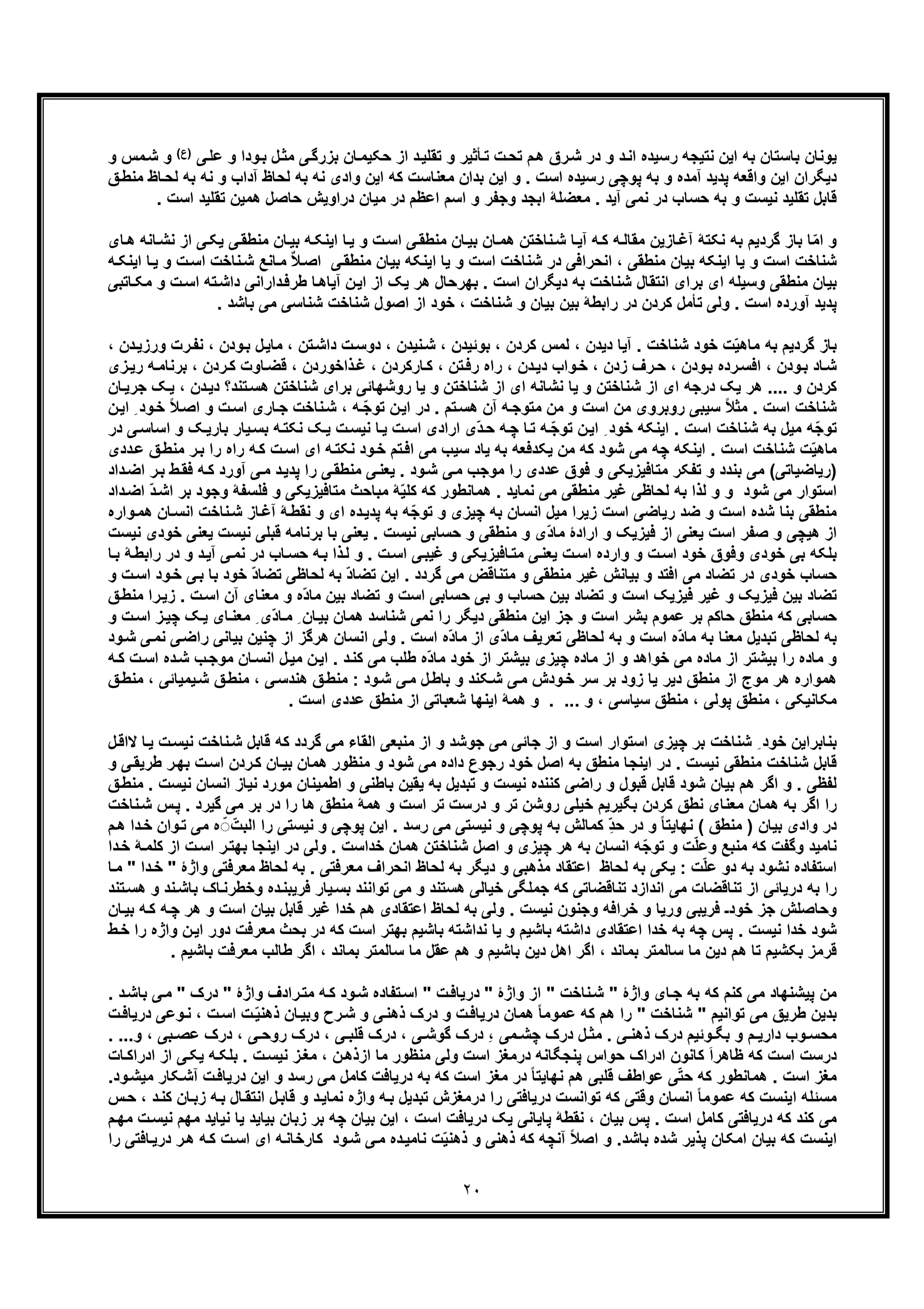 ٢٠
‫ﯽ‬‫ﻋﻠ‬ ‫و‬ ‫ودا‬‫ﺑ‬ ‫ل‬‫ﻣﺛ‬ ‫ﯽ‬‫ﺑزرﮔ‬ ‫ﺎن‬‫ﺣﮑﯾﻣ‬ ‫از‬ ‫د‬‫ﺗﻘﻠﯾ‬ ‫و‬ ‫ﺄﺛﯾر‬‫ﺗ‬ ‫ت‬‫ﺗﺣ‬ ‫م‬‫ھ‬ ‫رق‬‫ﺷ‬ ‫در‬ ‫و‬ ‫د‬‫اﻧ‬ ‫رﺳﯾده‬ ‫ﻧﺗﯾﺟﮫ‬ ‫اﯾن‬ ‫ﺑﮫ‬ ‫ﺑﺎﺳﺗﺎن‬ ‫ﯾوﻧﺎن‬(‫)ع‬‫و‬ ‫ﻣس‬‫ﺷ‬ ‫و‬
‫ﻣﻌﻧﺎﺳ‬ ‫ﺑدان‬ ‫اﯾن‬ ‫و‬ . ‫اﺳت‬ ‫رﺳﯾده‬ ‫ﭘوﭼﯽ‬ ‫ﺑﮫ‬ ‫و‬ ‫آﻣده‬ ‫ﭘدﯾد‬ ‫واﻗﻌﮫ‬ ‫اﯾن‬ ‫دﯾﮕران‬‫ﻖ‬‫ﻣﻧط‬ ‫ﺎظ‬‫ﻟﺣ‬ ‫ﺑﮫ‬ ‫ﻧﮫ‬ ‫و‬ ‫آداب‬ ‫ﻟﺣﺎظ‬ ‫ﺑﮫ‬ ‫ﻧﮫ‬ ‫وادی‬ ‫اﯾن‬ ‫ﮐﮫ‬ ‫ت‬
. ‫اﺳت‬ ‫ﺗﻘﻠﯾد‬ ‫ھﻣﯾن‬ ‫ﺣﺎﺻل‬ ‫دراوﯾش‬ ‫ﻣﯾﺎن‬ ‫در‬ ‫اﻋظم‬ ‫اﺳم‬ ‫و‬ ‫وﺟﻔر‬ ‫اﺑﺟد‬ ‫ﻣﻌﺿﻠﮥ‬ . ‫آﯾد‬ ‫ﻧﻣﯽ‬ ‫در‬ ‫ﺣﺳﺎب‬ ‫ﺑﮫ‬ ‫و‬ ‫ﻧﯾﺳت‬ ‫ﺗﻘﻠﯾد‬ ‫ﻗﺎﺑل‬
‫ﯽ‬‫ﻣﻧطﻘ‬ ‫ﺎن‬‫ﺑﯾ‬ ‫ﮫ‬‫اﯾﻧﮑ‬ ‫ﺎ‬‫ﯾ‬ ‫و‬ ‫ت‬‫اﺳ‬ ‫ﯽ‬‫ﻣﻧطﻘ‬ ‫ﺎن‬‫ﺑﯾ‬ ‫ﺎن‬‫ھﻣ‬ ‫ﻧﺎﺧﺗن‬‫ﺷ‬ ‫ﺎ‬‫آﯾ‬ ‫ﮫ‬‫ﮐ‬ ‫ﮫ‬‫ﻣﻘﺎﻟ‬ ‫ﺎزﯾن‬‫آﻏ‬ ‫ﻧﮑﺗﮥ‬ ‫ﺑﮫ‬ ‫ﮔردﯾم‬ ‫ﺑﺎز‬ ‫ﺎ‬ّ‫ﻣ‬‫ا‬ ‫و‬‫ﻧﺷ‬ ‫از‬ ‫ﯽ‬‫ﯾﮑ‬‫ﺎ‬‫ﺎی‬‫ھ‬ ‫ﻧﮫ‬
‫ﻧﺎﺧ‬‫ﺷ‬ ‫ﺎﻧﻊ‬‫ﻣ‬ ٌ‫ﻼ‬‫اﺻ‬ ‫ﯽ‬‫ﻣﻧطﻘ‬ ‫ﺑﯾﺎن‬ ‫اﯾﻧﮑﮫ‬ ‫ﯾﺎ‬ ‫و‬ ‫اﺳت‬ ‫ﺷﻧﺎﺧت‬ ‫در‬ ‫اﻧﺣراﻓﯽ‬ ، ‫ﻣﻧطﻘﯽ‬ ‫ﺑﯾﺎن‬ ‫اﯾﻧﮑﮫ‬ ‫ﯾﺎ‬ ‫و‬ ‫اﺳت‬ ‫ﺷﻧﺎﺧت‬‫ﺎ‬‫ﯾ‬ ‫و‬ ‫ت‬‫اﺳ‬ ‫ت‬‫ﮫ‬‫اﯾﻧﮑ‬
‫داﺷ‬ ‫داراﻧﯽ‬‫طرﻓ‬ ‫ﺎ‬‫آﯾﺎھ‬ ‫ن‬‫اﯾ‬ ‫از‬ ‫ﯾﮏ‬ ‫ھر‬ ‫ﺑﮭرﺣﺎل‬ . ‫اﺳت‬ ‫دﯾﮕران‬ ‫ﺑﮫ‬ ‫ﺷﻧﺎﺧت‬ ‫اﻧﺗﻘﺎل‬ ‫ﺑرای‬ ‫ای‬ ‫وﺳﯾﻠﮫ‬ ‫ﻣﻧطﻘﯽ‬ ‫ﺑﯾﺎن‬‫ﻣ‬ ‫و‬ ‫ت‬‫اﺳ‬ ‫ﺗﮫ‬‫ﺎﺗﺑﯽ‬‫ﮑ‬
‫ﮐردن‬ ‫ﺗﺄﻣل‬ ‫وﻟﯽ‬ . ‫اﺳت‬ ‫آورده‬ ‫ﭘدﯾد‬. ‫ﺑﺎﺷد‬ ‫ﻣﯽ‬ ‫ﺷﻧﺎﺳﯽ‬ ‫ﺷﻧﺎﺧت‬ ‫اﺻول‬ ‫از‬ ‫ﺧود‬ ، ‫ﺷﻧﺎﺧت‬ ‫و‬ ‫ﺑﯾﺎن‬ ‫ﺑﯾن‬ ‫راﺑطﮥ‬ ‫در‬
‫ودن‬‫ﺑ‬ ‫ل‬‫ﻣﺎﯾ‬ ، ‫ﺗن‬‫داﺷ‬ ‫ت‬‫دوﺳ‬ ، ‫ﻧﯾدن‬‫ﺷ‬ ، ‫ﺑوﺋﯾدن‬ ، ‫ﮐردن‬ ‫ﻟﻣس‬ ، ‫دﯾدن‬ ‫آﯾﺎ‬ . ‫ﺷﻧﺎﺧت‬ ‫ﺧود‬ ‫ت‬ّ‫ﯾ‬‫ﻣﺎھ‬ ‫ﺑﮫ‬ ‫ﮔردﯾم‬ ‫ﺑﺎز‬‫ور‬ ‫رت‬‫ﻧﻔ‬ ،، ‫دن‬‫زﯾ‬
‫ﻗﺿ‬ ، ‫ذاﺧوردن‬‫ﻏ‬ ، ‫ﺎرﮐردن‬‫ﮐ‬ ، ‫ﺗن‬‫رﻓ‬ ‫راه‬ ، ‫دن‬‫دﯾ‬ ‫واب‬‫ﺧ‬ ، ‫زدن‬ ‫رف‬‫ﺣ‬ ، ‫ودن‬‫ﺑ‬ ‫رده‬‫اﻓﺳ‬ ، ‫ودن‬‫ﺑ‬ ‫ﺎد‬‫ﺷ‬‫ﺑ‬ ، ‫ردن‬‫ﮐ‬ ‫ﺎوت‬‫زی‬‫رﯾ‬ ‫ﮫ‬‫رﻧﺎﻣ‬
‫د‬ ‫ﺗﻧد؟‬‫ھﺳ‬ ‫ﺷﻧﺎﺧﺗن‬ ‫ﺑرای‬ ‫روﺷﮭﺎﺋﯽ‬ ‫ﯾﺎ‬ ‫و‬ ‫ﺷﻧﺎﺧﺗن‬ ‫از‬ ‫ای‬ ‫ﻧﺷﺎﻧﮫ‬ ‫ﯾﺎ‬ ‫و‬ ‫ﺷﻧﺎﺧﺗن‬ ‫از‬ ‫ای‬ ‫درﺟﮫ‬ ‫ﯾﮏ‬ ‫ھر‬ .... ‫و‬ ‫ﮐردن‬‫ﺟ‬ ‫ﮏ‬‫ﯾ‬ ، ‫دن‬‫ﯾ‬‫ﺎن‬‫رﯾ‬
ً‫ﻼ‬‫اﺻ‬ ‫و‬ ‫ت‬‫اﺳ‬ ‫ﺎری‬‫ﺟ‬ ‫ﻧﺎﺧت‬‫ﺷ‬ ، ‫ﮫ‬ ّ‫ﺟ‬‫ﺗو‬ ‫ن‬‫اﯾ‬ ‫در‬ . ‫ﺗم‬‫ھﺳ‬ ‫آن‬ ‫ﮫ‬‫ﻣﺗوﺟ‬ ‫ﻣن‬ ‫و‬ ‫اﺳت‬ ‫ﻣن‬ ‫روﺑروی‬ ‫ﺳﯾﺑﯽ‬ ً‫ﻼ‬‫ﻣﺛ‬ . ‫اﺳت‬ ‫ﺷﻧﺎﺧت‬‫ا‬ ِ ‫ود‬‫ﺧ‬‫ن‬‫ﯾ‬
‫ﺷﻧﺎﺧت‬ ‫ﺑﮫ‬ ‫ﻣﯾل‬ ‫ّﮫ‬‫ﺟ‬‫ﺗو‬‫ﺑﺎر‬ ‫ﯾﺎر‬‫ﺑﺳ‬ ‫ﮫ‬‫ﻧﮑﺗ‬ ‫ﮏ‬‫ﯾ‬ ‫ت‬‫ﻧﯾﺳ‬ ‫ﺎ‬‫ﯾ‬ ‫ت‬‫اﺳ‬ ‫ارادی‬ ‫ّی‬‫د‬‫ﺣ‬ ‫ﮫ‬‫ﭼ‬ ‫ﺎ‬‫ﺗ‬ ‫ﮫ‬ ّ‫ﺟ‬‫ﺗو‬ ‫ن‬‫اﯾ‬ ِ ‫ﺧود‬ ‫اﯾﻧﮑﮫ‬ . ‫اﺳت‬‫ﯽ‬‫اﺳﺎﺳ‬ ‫و‬ ‫ﮏ‬‫ﯾ‬‫د‬‫ر‬
‫ﮫ‬‫ﻧﮑﺗ‬ ‫ود‬‫ﺧ‬ ‫ﺗم‬‫اﻓ‬ ‫ﻣﯽ‬ ‫ﺳﯾب‬ ‫ﯾﺎد‬ ‫ﺑﮫ‬ ‫ﯾﮑدﻓﻌﮫ‬ ‫ﻣن‬ ‫ﮐﮫ‬ ‫ﺷود‬ ‫ﻣﯽ‬ ‫ﭼﮫ‬ ‫اﯾﻧﮑﮫ‬ . ‫اﺳت‬ ‫ﺷﻧﺎﺧت‬ ‫ت‬ّ‫ﯾ‬‫ﻣﺎھ‬‫را‬ ‫راه‬ ‫ﮫ‬‫ﮐ‬ ‫ت‬‫اﺳ‬ ‫ای‬‫ﺑ‬‫ددی‬‫ﻋ‬ ‫ﻖ‬‫ﻣﻧط‬ ‫ر‬
‫)رﯾﺎﺿﯾﺎﺗﯽ‬‫ود‬‫ﺷ‬ ‫ﯽ‬‫ﻣ‬ ‫ﻣوﺟب‬ ‫را‬ ‫ﻋددی‬ ‫ﻓوق‬ ‫و‬ ‫ﻣﺗﺎﻓﯾزﯾﮑﯽ‬ ‫ﺗﻔﮑر‬ ‫و‬ ‫ﺑﻧدد‬ ‫ﻣﯽ‬ (‫ﮫ‬‫ﮐ‬ ‫آورد‬ ‫ﯽ‬‫ﻣ‬ ‫د‬‫ﭘدﯾ‬ ‫را‬ ‫ﯽ‬‫ﻣﻧطﻘ‬ ‫ﯽ‬‫ﯾﻌﻧ‬ .‫د‬‫اﺿ‬ ‫ر‬‫ﺑ‬ ‫ط‬‫ﻓﻘ‬‫اد‬
‫ﻓﻠﺳﻔﮥ‬ ‫و‬ ‫ﻣﺗﺎﻓﯾزﯾﮑﯽ‬ ‫ﻣﺑﺎﺣث‬ ‫ﮥ‬ّ‫ﯾ‬‫ﮐﻠ‬ ‫ﮐﮫ‬ ‫ھﻣﺎﻧطور‬ . ‫ﻧﻣﺎﯾد‬ ‫ﻣﯽ‬ ‫ﻣﻧطﻘﯽ‬ ‫ﻏﯾر‬ ‫ﻟﺣﺎظﯽ‬ ‫ﺑﮫ‬ ‫ﻟذا‬ ‫و‬ ‫و‬ ‫ﺷود‬ ‫ﻣﯽ‬ ‫اﺳﺗوار‬‫ا‬ ‫ﺑر‬ ‫وﺟود‬‫داد‬‫اﺿ‬ ّ‫د‬‫ﺷ‬
‫ﻧﺎﺧت‬‫ﺷ‬ ‫ﺎز‬‫آﻏ‬ ‫ﮥ‬‫ﻧﻘط‬ ‫و‬ ‫ای‬ ‫ده‬‫ﭘدﯾ‬ ‫ﺑﮫ‬ ‫ّﮫ‬‫ﺟ‬‫ﺗو‬ ‫و‬ ‫ﭼﯾزی‬ ‫ﺑﮫ‬ ‫اﻧﺳﺎن‬ ‫ﻣﯾل‬ ‫زﯾرا‬ ‫اﺳت‬ ‫رﯾﺎﺿﯽ‬ ‫ﺿد‬ ‫و‬ ‫اﺳت‬ ‫ﺷده‬ ‫ﺑﻧﺎ‬ ‫ﻣﻧطﻘﯽ‬‫ﺎ‬‫اﻧﺳ‬‫و‬‫ھﻣ‬ ‫ن‬‫اره‬
‫ﻧﯾﺳت‬ ‫ﻗﺑﻠﯽ‬ ‫ﺑرﻧﺎﻣﮫ‬ ‫ﺑﺎ‬ ‫ﯾﻌﻧﯽ‬ . ‫ﻧﯾﺳت‬ ‫ﺣﺳﺎﺑﯽ‬ ‫و‬ ‫ﻣﻧطﻘﯽ‬ ‫و‬ ‫ّی‬‫د‬‫ﻣﺎ‬ ‫ارادۀ‬ ‫و‬ ‫ﻓﯾزﯾﮏ‬ ‫از‬ ‫ﯾﻌﻧﯽ‬ ‫اﺳت‬ ‫ﺻﻔر‬ ‫و‬ ‫ھﯾﭼﯽ‬ ‫از‬‫ﺧودی‬ ‫ﯾﻌﻧﯽ‬‫ﻧﯾﺳت‬
‫و‬ ‫د‬‫آﯾ‬ ‫ﯽ‬‫ﻧﻣ‬ ‫در‬ ‫ﺎب‬‫ﺣﺳ‬ ‫ﮫ‬‫ﺑ‬ ‫ذا‬‫ﻟ‬ ‫و‬ . ‫ت‬‫اﺳ‬ ‫ﯽ‬‫ﻏﯾﺑ‬ ‫و‬ ‫ﺎﻓﯾزﯾﮑﯽ‬‫ﻣﺗ‬ ‫ﯽ‬‫ﯾﻌﻧ‬ ‫ت‬‫اﺳ‬ ‫وارده‬ ‫و‬ ‫ت‬‫اﺳ‬ ‫ﺧود‬ ‫وﻓوق‬ ‫ﺧودی‬ ‫ﺑﯽ‬ ‫ﺑﻠﮑﮫ‬‫د‬‫ﺎ‬‫ﺑ‬ ‫ﮥ‬‫راﺑط‬ ‫ر‬
‫ﺑﯾﺎﻧش‬ ‫و‬ ‫اﻓﺗد‬ ‫ﻣﯽ‬ ‫ﺗﺿﺎد‬ ‫در‬ ‫ﺧودی‬ ‫ﺣﺳﺎب‬‫ﺑ‬ ‫ﺧود‬ ّ‫د‬‫ﺗﺿﺎ‬ ‫ﻟﺣﺎظﯽ‬ ‫ﺑﮫ‬ ّ‫د‬‫ﺗﺿﺎ‬ ‫اﯾن‬ . ‫ﮔردد‬ ‫ﻣﯽ‬ ‫ﻣﺗﻧﺎﻗض‬ ‫و‬ ‫ﻣﻧطﻘﯽ‬ ‫ﻏﯾر‬‫ا‬ ‫ود‬‫ﺧ‬ ‫ﯽ‬‫ﺑ‬ ‫ﺎ‬‫و‬ ‫ت‬‫ﺳ‬
‫ت‬‫اﺳ‬ ‫آن‬ ‫ﻣﻌﻧﺎی‬ ‫و‬ ‫ّه‬‫د‬‫ﻣﺎ‬ ‫ﺑﯾن‬ ‫ﺗﺿﺎد‬ ‫و‬ ‫اﺳت‬ ‫ﺣﺳﺎﺑﯽ‬ ‫ﺑﯽ‬ ‫و‬ ‫ﺣﺳﺎب‬ ‫ﺑﯾن‬ ‫ﺗﺿﺎد‬ ‫و‬ ‫اﺳت‬ ‫ﻓﯾزﯾﮏ‬ ‫ﻏﯾر‬ ‫و‬ ‫ﻓﯾزﯾﮏ‬ ‫ﺑﯾن‬ ‫ﺗﺿﺎد‬‫ﻣﻧ‬ ‫را‬‫زﯾ‬ .‫ﻖ‬‫ط‬
‫ﺑﯾ‬ ‫ھﻣﺎن‬ ‫ﺷﻧﺎﺳد‬ ‫ﻧﻣﯽ‬ ‫را‬ ‫دﯾﮕر‬ ‫ﻣﻧطﻘﯽ‬ ‫اﯾن‬ ‫ﺟز‬ ‫و‬ ‫اﺳت‬ ‫ﺑﺷر‬ ‫ﻋﻣوم‬ ‫ﺑر‬ ‫ﺣﺎﮐم‬ ‫ﻣﻧطﻖ‬ ‫ﮐﮫ‬ ‫ﺣﺳﺎﺑﯽ‬‫ﺎی‬‫ﻣﻌﻧ‬ ِ ‫ّی‬‫د‬‫ﺎ‬‫ﻣ‬ ِ ‫ﺎن‬‫اﺳ‬ ‫ز‬‫ﭼﯾ‬ ‫ﮏ‬‫ﯾ‬‫و‬ ‫ت‬
‫ﭼﻧﯾن‬ ‫از‬ ‫ھرﮔز‬ ‫اﻧﺳﺎن‬ ‫وﻟﯽ‬ . ‫اﺳت‬ ‫ّه‬‫د‬‫ﻣﺎ‬ ‫از‬ ‫ّی‬‫د‬‫ﻣﺎ‬ ‫ﺗﻌرﯾف‬ ‫ﻟﺣﺎظﯽ‬ ‫ﺑﮫ‬ ‫و‬ ‫اﺳت‬ ‫ّه‬‫د‬‫ﻣﺎ‬ ‫ﺑﮫ‬ ‫ﻣﻌﻧﺎ‬ ‫ﺗﺑدﯾل‬ ‫ﻟﺣﺎظﯽ‬ ‫ﺑﮫ‬‫راﺿ‬ ‫ﺑﯾﺎﻧﯽ‬‫ود‬‫ﺷ‬ ‫ﯽ‬‫ﻧﻣ‬ ‫ﯽ‬
‫ﺎن‬‫اﻧﺳ‬ ‫ل‬‫ﻣﯾ‬ ‫ن‬‫اﯾ‬ . ‫د‬‫ﮐﻧ‬ ‫ﻣﯽ‬ ‫طﻠب‬ ‫ّه‬‫د‬‫ﻣﺎ‬ ‫ﺧود‬ ‫از‬ ‫ﺑﯾﺷﺗر‬ ‫ﭼﯾزی‬ ‫ﻣﺎده‬ ‫از‬ ‫و‬ ‫ﺧواھد‬ ‫ﻣﯽ‬ ‫ﻣﺎده‬ ‫از‬ ‫ﺑﯾﺷﺗر‬ ‫را‬ ‫ﻣﺎده‬ ‫و‬‫ده‬‫ﺷ‬ ‫ب‬‫ﻣوﺟ‬‫ا‬‫ﮫ‬‫ﮐ‬ ‫ت‬‫ﺳ‬
‫ھ‬‫ﯾﻣﯾﺎﺋﯽ‬‫ﺷ‬ ‫ﻖ‬‫ﻣﻧط‬ ، ‫ﯽ‬‫ھﻧدﺳ‬ ‫ﻖ‬‫ﻣﻧط‬ : ‫ود‬‫ﺷ‬ ‫ﯽ‬‫ﻣ‬ ‫ل‬‫ﺑﺎط‬ ‫و‬ ‫ﮑﻧد‬‫ﺷ‬ ‫ﯽ‬‫ﻣ‬ ‫ودش‬‫ﺧ‬ ‫ﺳر‬ ‫ﺑر‬ ‫زود‬ ‫ﯾﺎ‬ ‫دﯾر‬ ‫ﻣﻧطﻖ‬ ‫از‬ ‫ﻣوج‬ ‫ھر‬ ‫ﻣواره‬‫ﻖ‬‫ﻣﻧط‬ ،
. ‫اﺳت‬ ‫ﻋددی‬ ‫ﻣﻧطﻖ‬ ‫از‬ ‫ﺷﻌﺑﺎﺗﯽ‬ ‫اﯾﻧﮭﺎ‬ ‫ھﻣﮥ‬ ‫و‬ . ... ‫و‬ ، ‫ﺳﯾﺎﺳﯽ‬ ‫ﻣﻧطﻖ‬ ، ‫ﭘوﻟﯽ‬ ‫ﻣﻧطﻖ‬ ، ‫ﻣﮑﺎﻧﯾﮑﯽ‬
‫اﻟﻘ‬ ‫ﻣﻧﺑﻌﯽ‬ ‫از‬ ‫و‬ ‫ﺟوﺷد‬ ‫ﻣﯽ‬ ‫ﺟﺎﺋﯽ‬ ‫از‬ ‫و‬ ‫اﺳت‬ ‫اﺳﺗوار‬ ‫ﭼﯾزی‬ ‫ﺑر‬ ‫ﺷﻧﺎﺧت‬ ِ ‫ﺧود‬ ‫ﺑﻧﺎﺑراﯾن‬‫ﻧ‬‫ﺷ‬ ‫ﻗﺎﺑل‬ ‫ﮐﮫ‬ ‫ﮔردد‬ ‫ﻣﯽ‬ ‫ﺎء‬‫ﯾ‬ ‫ت‬‫ﻧﯾﺳ‬ ‫ﺎﺧت‬‫ل‬‫ﻻاﻗ‬ ‫ﺎ‬
‫ت‬‫اﺳ‬ ‫ردن‬‫ﮐ‬ ‫ﺎن‬‫ﺑﯾ‬ ‫ھﻣﺎن‬ ‫ﻣﻧظور‬ ‫و‬ ‫ﺷود‬ ‫ﻣﯽ‬ ‫داده‬ ‫رﺟوع‬ ‫ﺧود‬ ‫اﺻل‬ ‫ﺑﮫ‬ ‫ﻣﻧطﻖ‬ ‫اﯾﻧﺟﺎ‬ ‫در‬ . ‫ﻧﯾﺳت‬ ‫ﻣﻧطﻘﯽ‬ ‫ﺷﻧﺎﺧت‬ ‫ﻗﺎﺑل‬‫ﺑ‬‫و‬ ‫ﯽ‬‫طرﯾﻘ‬ ‫ر‬‫ﮭ‬
‫ﻧﯾﺎ‬ ‫ﻣورد‬ ‫اطﻣﯾﻧﺎن‬ ‫و‬ ‫ﺑﺎطﻧﯽ‬ ‫ﯾﻘﯾن‬ ‫ﺑﮫ‬ ‫ﺗﺑدﯾل‬ ‫و‬ ‫ﻧﯾﺳت‬ ‫ﮐﻧﻧده‬ ‫راﺿﯽ‬ ‫و‬ ‫ﻗﺑول‬ ‫ﻗﺎﺑل‬ ‫ﺷود‬ ‫ﺑﯾﺎن‬ ‫ھم‬ ‫اﮔر‬ ‫و‬ . ‫ﻟﻔظﯽ‬‫ﻧﯾ‬ ‫اﻧﺳﺎن‬ ‫ز‬‫ﻖ‬‫ﻣﻧط‬ . ‫ﺳت‬
‫ﮔﯾر‬ ‫ﻣﯽ‬ ‫ﺑر‬ ‫در‬ ‫را‬ ‫ھﺎ‬ ‫ﻣﻧطﻖ‬ ‫ھﻣﮥ‬ ‫و‬ ‫اﺳت‬ ‫ﺗر‬ ‫درﺳت‬ ‫و‬ ‫ﺗر‬ ‫روﺷن‬ ‫ﺧﯾﻠﯽ‬ ‫ﺑﮕﯾرﯾم‬ ‫ﮐردن‬ ‫ﻧطﻖ‬ ‫ﻣﻌﻧﺎی‬ ‫ھﻣﺎن‬ ‫ﺑﮫ‬ ‫اﮔر‬ ‫را‬‫ﻧﺎ‬‫ﺷ‬ ‫س‬‫ﭘ‬ . ‫د‬‫ﺧت‬
‫اﻟ‬ ‫را‬ ‫ﻧﯾﺳﺗﯽ‬ ‫و‬ ‫ﭘوﭼﯽ‬ ‫اﯾن‬ . ‫رﺳد‬ ‫ﻣﯽ‬ ‫ﻧﯾﺳﺗﯽ‬ ‫و‬ ‫ﭘوﭼﯽ‬ ‫ﺑﮫ‬ ‫ﮐﻣﺎﻟش‬ ِّ‫د‬‫ﺣ‬ ‫در‬ ‫و‬ ً‫ﺎ‬‫ﻧﮭﺎﯾﺗ‬ ( ‫ﻣﻧطﻖ‬ ) ‫ﺑﯾﺎن‬ ‫وادی‬ ‫در‬‫ﺗ‬ ‫ﻣﯽ‬ ‫ه‬ ّ◌ّ‫ﺑت‬‫م‬‫ھ‬ ‫دا‬‫ﺧ‬ ‫وان‬
‫اﻧ‬ ‫ّﮫ‬‫ﺟ‬‫ﺗو‬ ‫و‬ ‫ت‬ّ‫ﻠ‬‫وﻋ‬ ‫ﻣﻧﺑﻊ‬ ‫ﮐﮫ‬ ‫وﮔﻔت‬ ‫ﻧﺎﻣﯾد‬‫ر‬‫ﺑﮭﺗ‬ ‫اﯾﻧﺟﺎ‬ ‫در‬ ‫وﻟﯽ‬ . ‫ﺧداﺳت‬ ‫ھﻣﺎن‬ ‫ﺷﻧﺎﺧﺗن‬ ‫اﺻل‬ ‫و‬ ‫ﭼﯾزی‬ ‫ھر‬ ‫ﺑﮫ‬ ‫ﺳﺎن‬‫ﮐﻠ‬ ‫از‬ ‫ت‬‫اﺳ‬‫دا‬‫ﺧ‬ ‫ﮥ‬‫ﻣ‬
‫ﻣﻌ‬ ‫ﻟﺣﺎظ‬ ‫ﺑﮫ‬ . ‫ﻣﻌرﻓﺗﯽ‬ ‫اﻧﺣراف‬ ‫ﻟﺣﺎظ‬ ‫ﺑﮫ‬ ‫دﯾﮕر‬ ‫و‬ ‫ﻣذھﺑﯽ‬ ‫اﻋﺗﻘﺎد‬ ‫ﻟﺣﺎظ‬ ‫ﺑﮫ‬ ‫ﯾﮑﯽ‬ : ‫ت‬ّ‫ﻠ‬‫ﻋ‬ ‫دو‬ ‫ﺑﮫ‬ ‫ﻧﺷود‬ ‫اﺳﺗﻔﺎده‬‫واژۀ‬ ‫رﻓﺗﯽ‬"‫ﺎ‬‫ﻣ‬ " ‫دا‬‫ﺧ‬
‫ﻣ‬ ‫و‬ ‫ھﺳﺗﻧد‬ ‫ﺧﯾﺎﻟﯽ‬ ‫ﺟﻣﻠﮕﯽ‬ ‫ﮐﮫ‬ ‫ﺗﻧﺎﻗﺿﺎﺗﯽ‬ ‫اﻧدازد‬ ‫ﻣﯽ‬ ‫ﺗﻧﺎﻗﺿﺎت‬ ‫از‬ ‫درﯾﺎﺋﯽ‬ ‫ﺑﮫ‬ ‫را‬‫وﺧط‬ ‫ده‬‫ﻓرﯾﺑﻧ‬ ‫ﯾﺎر‬‫ﺑﺳ‬ ‫ﺗواﻧﻧد‬ ‫ﯽ‬‫ﻧد‬‫ﺑﺎﺷ‬ ‫ﺎک‬‫رﻧ‬‫ﺗﻧد‬‫ھﺳ‬ ‫و‬
‫و‬ ‫اﺳت‬ ‫ﺑﯾﺎن‬ ‫ﻗﺎﺑل‬ ‫ﻏﯾر‬ ‫ﺧدا‬ ‫ھم‬ ‫اﻋﺗﻘﺎدی‬ ‫ﻟﺣﺎظ‬ ‫ﺑﮫ‬ ‫وﻟﯽ‬ . ‫ﻧﯾﺳت‬ ‫وﺟﻧون‬ ‫ﺧراﻓﮫ‬ ‫و‬ ‫ورﯾﺎ‬ ‫ﻓرﯾﺑﯽ‬ ‫ﺧودـ‬ ‫ﺟز‬ ‫وﺣﺎﺻﻠش‬‫ﮫ‬‫ﮐ‬ ‫ﮫ‬‫ﭼ‬ ‫ھر‬‫ﺑ‬‫ﺎن‬‫ﯾ‬
‫دو‬ ‫ﻣﻌرﻓت‬ ‫ﺑﺣث‬ ‫در‬ ‫ﮐﮫ‬ ‫اﺳت‬ ‫ﺑﮭﺗر‬ ‫ﺑﺎﺷﯾم‬ ‫ﻧداﺷﺗﮫ‬ ‫ﯾﺎ‬ ‫و‬ ‫ﺑﺎﺷﯾم‬ ‫داﺷﺗﮫ‬ ‫اﻋﺗﻘﺎدی‬ ‫ﺧدا‬ ‫ﺑﮫ‬ ‫ﭼﮫ‬ ‫ﭘس‬ . ‫ﻧﯾﺳت‬ ‫ﺧدا‬ ‫ﺷود‬‫واژه‬ ‫ن‬‫اﯾ‬ ‫ر‬‫ط‬‫ﺧ‬ ‫را‬
‫طﺎﻟب‬ ‫اﮔر‬ ، ‫ﺑﻣﺎﻧد‬ ‫ﺳﺎﻟﻣﺗر‬ ‫ﻣﺎ‬ ‫ﻋﻘل‬ ‫ھم‬ ‫و‬ ‫ﺑﺎﺷﯾم‬ ‫دﯾن‬ ‫اھل‬ ‫اﮔر‬ ، ‫ﺑﻣﺎﻧد‬ ‫ﺳﺎﻟﻣﺗر‬ ‫ﻣﺎ‬ ‫دﯾن‬ ‫ھم‬ ‫ﺗﺎ‬ ‫ﺑﮑﺷﯾم‬ ‫ﻗرﻣز‬‫ﻣ‬‫ﺑﺎﺷﯾم‬ ‫ﻌرﻓت‬.
. ‫د‬‫ﺑﺎﺷ‬ ‫ﯽ‬‫ﻣ‬ " ‫درک‬ " ‫واژۀ‬ ‫رادف‬‫ﻣﺗ‬ ‫ﮫ‬‫ﮐ‬ ‫ود‬‫ﺷ‬ ‫ﺗﻔﺎده‬‫اﺳ‬ " ‫ت‬‫درﯾﺎﻓ‬ " ‫واژۀ‬ ‫از‬ " ‫ﻧﺎﺧت‬‫ﺷ‬ " ‫واژۀ‬ ‫ﺎی‬‫ﺟ‬ ‫ﺑﮫ‬ ‫ﮐﮫ‬ ‫ﮐﻧم‬ ‫ﻣﯽ‬ ‫ﭘﯾﺷﻧﮭﺎد‬ ‫ﻣن‬
‫ھ‬ ‫را‬ " ‫ﺷﻧﺎﺧت‬ " ‫ﺗواﻧﯾم‬ ‫ﻣﯽ‬ ‫طرﯾﻖ‬ ‫ﺑدﯾن‬‫ﻋﻣو‬ ‫ﮐﮫ‬ ‫م‬ً‫ﺎ‬‫ﻣ‬‫ت‬‫درﯾﺎﻓ‬ ‫وﻋﯽ‬‫ﻧ‬ ، ‫ت‬‫اﺳ‬ ‫ت‬ّ‫ﯾ‬‫ذھﻧ‬ ‫ﺎن‬‫وﺑﯾ‬ ‫رح‬‫ﺷ‬ ‫و‬ ‫ﯽ‬‫ذھﻧ‬ ‫درک‬ ‫و‬ ‫ت‬‫درﯾﺎﻓ‬ ‫ھﻣﺎن‬
. ...‫و‬ ، ‫ﺑﯽ‬ ‫ﻋﺻ‬ ‫درک‬ ، ‫ﯽ‬ ‫روﺣ‬ ‫درک‬ ، ‫ﯽ‬ ‫ﻗﻠﺑ‬ ‫درک‬ ، ‫ﯽ‬ ‫ﮔوﺷ‬ ‫درک‬ ِ، ‫ﻣﯽ‬ ‫ﭼﺷ‬ ‫درک‬ ‫ل‬ ‫ﻣﺛ‬ . ‫ﯽ‬ ‫ذھﻧ‬ ‫درک‬ ‫وﺋﯾم‬ ‫ﺑﮕ‬ ‫و‬ ‫م‬ ‫دارﯾ‬ ‫وب‬ ‫ﻣﺣﺳ‬
. ‫ت‬‫ﻧﯾﺳ‬ ‫ز‬‫ﻣﻐ‬ ، ‫ن‬‫ازذھ‬ ‫ﻣﺎ‬ ‫ﻣﻧظور‬ ‫وﻟﯽ‬ ‫اﺳت‬ ‫درﻣﻐز‬ ‫ﭘﻧﺟﮕﺎﻧﮫ‬ ‫ﺣواس‬ ‫ادراک‬ ‫ﮐﺎﻧون‬ َ‫ا‬‫ظﺎھر‬ ‫ﮐﮫ‬ ‫اﺳت‬ ‫درﺳت‬‫ﺎت‬‫ادراﮐ‬ ‫از‬ ‫ﯽ‬‫ﯾﮑ‬ ‫ﮫ‬‫ﺑﻠﮑ‬
‫ﻣ‬ ‫ﮐﺎﻣل‬ ‫درﯾﺎﻓت‬ ‫ﺑﮫ‬ ‫ﮐﮫ‬ ‫اﺳت‬ ‫ﻣﻐز‬ ‫در‬ ً‫ﺎ‬‫ﻧﮭﺎﯾﺗ‬ ‫ھم‬ ‫ﻗﻠﺑﯽ‬ ‫ﻋواطف‬ ‫ﯽ‬ّ‫ﺗ‬‫ﺣ‬ ‫ﮐﮫ‬ ‫ھﻣﺎﻧطور‬ . ‫اﺳت‬ ‫ﻣﻐز‬‫ود‬‫ﻣﯾﺷ‬ ‫ﮑﺎر‬‫آﺷ‬ ‫ت‬‫درﯾﺎﻓ‬ ‫اﯾن‬ ‫و‬ ‫رﺳد‬ ‫ﯽ‬.
‫س‬‫ﺣ‬ ، ‫د‬‫ﮐﻧ‬ ‫ﺎن‬‫زﺑ‬ ‫ﮫ‬‫ﺑ‬ ‫ﺎل‬‫اﻧﺗﻘ‬ ‫ل‬‫ﻗﺎﺑ‬ ‫و‬ ‫د‬‫ﻧﻣﺎﯾ‬ ‫واژه‬ ‫ﮫ‬‫ﺑ‬ ‫ﺗﺑدﯾل‬ ‫درﻣﻐزش‬ ‫را‬ ‫درﯾﺎﻓﺗﯽ‬ ‫ﺗواﻧﺳت‬ ‫ﮐﮫ‬ ‫وﻗﺗﯽ‬ ‫اﻧﺳﺎن‬ ً‫ﺎ‬‫ﻋﻣوﻣ‬ ‫ﮐﮫ‬ ‫اﯾﻧﺳت‬ ‫ﻣﺳﺋﻠﮫ‬
‫درﯾ‬ ‫ﮐﮫ‬ ‫ﮐﻧد‬ ‫ﻣﯽ‬‫م‬‫ﻣﮭ‬ ‫ت‬‫ﻧﯾﺳ‬ ‫ﻣﮭم‬ ‫ﻧﯾﺎﯾد‬ ‫ﯾﺎ‬ ‫ﺑﯾﺎﯾد‬ ‫زﺑﺎن‬ ‫ﺑر‬ ‫ﭼﮫ‬ ‫ﺑﯾﺎن‬ ‫اﯾن‬ ، ‫اﺳت‬ ‫درﯾﺎﻓت‬ ‫ﯾﮏ‬ ‫ﭘﺎﯾﺎﻧﯽ‬ ‫ﻧﻘطﮥ‬ ، ‫ﺑﯾﺎن‬ ‫ﭘس‬ . ‫اﺳت‬ ‫ﮐﺎﻣل‬ ‫ﺎﻓﺗﯽ‬
‫اﯾ‬‫ﺑﺎﺷد‬ ‫ﺷده‬ ‫ﭘذﯾر‬ ‫اﻣﮑﺎن‬ ‫ﺑﯾﺎن‬ ‫ﮐﮫ‬ ‫ﻧﺳت‬‫را‬ ‫ﺎﻓﺗﯽ‬‫درﯾ‬ ‫ر‬‫ھ‬ ‫ﮫ‬‫ﮐ‬ ‫ت‬‫اﺳ‬ ‫ای‬ ‫ﮫ‬‫ﮐﺎرﺧﺎﻧ‬ ‫ود‬‫ﺷ‬ ‫ﯽ‬‫ﻣ‬ ‫ده‬‫ﻧﺎﻣﯾ‬ ‫ت‬ّ‫ﯾ‬‫ذھﻧ‬ ‫و‬ ‫ذھﻧﯽ‬ ‫ﮐﮫ‬ ‫آﻧﭼﮫ‬ ً‫ﻼ‬‫اﺻ‬ ‫و‬ .
 