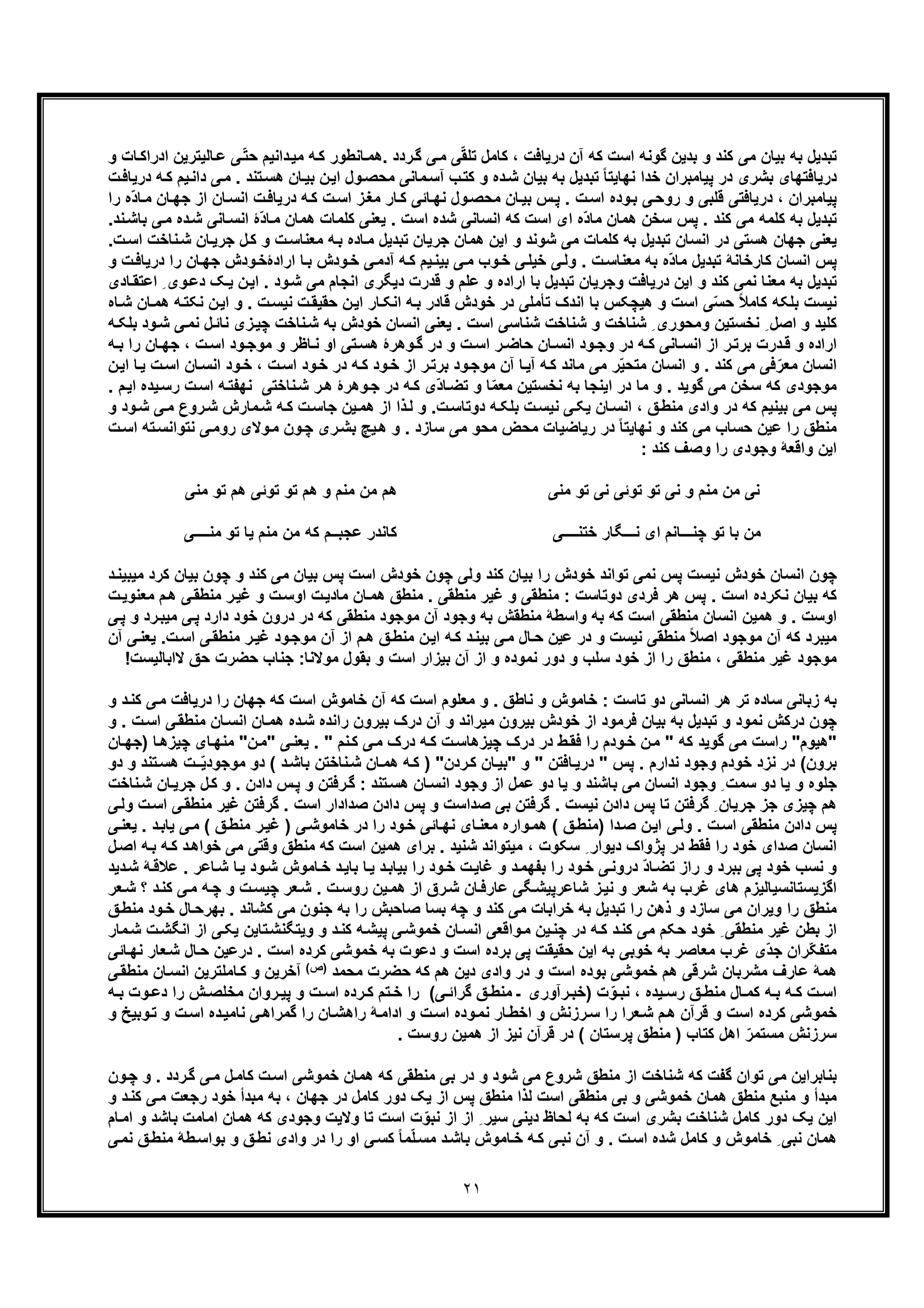 ٢١
‫آن‬ ‫ﮐﮫ‬ ‫اﺳت‬ ‫ﮔوﻧﮫ‬ ‫ﺑدﯾن‬ ‫و‬ ‫ﮐﻧد‬ ‫ﻣﯽ‬ ‫ﺑﯾﺎن‬ ‫ﺑﮫ‬ ‫ﺗﺑدﯾل‬‫و‬ ‫ﺎت‬‫ادراﮐ‬ ‫ﺎﻟﯾﺗرﯾن‬‫ﻋ‬ ‫ّﯽ‬‫ﺗ‬‫ﺣ‬ ‫داﻧﯾم‬‫ﻣﯾ‬ ‫ﮫ‬‫ﮐ‬ ‫ﺎﻧطور‬‫.ھﻣ‬ ‫ردد‬‫ﮔ‬ ‫ﯽ‬‫ﻣ‬ ‫ﯽ‬ّ‫ﻘ‬‫ﺗﻠ‬ ‫ﮐﺎﻣل‬ ، ‫درﯾﺎﻓت‬
‫ت‬‫درﯾﺎﻓ‬ ‫ﮫ‬‫ﮐ‬ ‫ﯾم‬‫داﻧ‬ ‫ﯽ‬‫ﻣ‬ . ‫ﺗﻧد‬‫ھﺳ‬ ‫ﺎن‬‫ﺑﯾ‬ ‫ن‬‫اﯾ‬ ‫ول‬‫ﻣﺣﺻ‬ ‫ﻣﺎﻧﯽ‬‫آﺳ‬ ‫ب‬‫ﮐﺗ‬ ‫و‬ ‫ده‬‫ﺷ‬ ‫ﺑﯾﺎن‬ ‫ﺑﮫ‬ ‫ﺗﺑدﯾل‬ ً‫ﺎ‬‫ﻧﮭﺎﯾﺗ‬ ‫ﺧدا‬ ‫ﭘﯾﺎﻣﺑران‬ ‫در‬ ‫ﺑﺷری‬ ‫درﯾﺎﻓﺗﮭﺎی‬
‫ا‬ ‫ز‬‫ﻣﻐ‬ ‫ﺎر‬‫ﮐ‬ ‫ﺎﺋﯽ‬‫ﻧﮭ‬ ‫ول‬‫ﻣﺣﺻ‬ ‫ﺎن‬‫ﺑﯾ‬ ‫س‬‫ﭘ‬ . ‫ت‬‫اﺳ‬ ‫وده‬‫ﺑ‬ ‫ﯽ‬‫روﺣ‬ ‫و‬ ‫ﻗﻠﺑﯽ‬ ‫درﯾﺎﻓﺗﯽ‬ ، ‫ﭘﯾﺎﻣﺑران‬‫را‬ ‫ّه‬‫د‬‫ﺎ‬‫ﻣ‬ ‫ﺎن‬‫ﺟﮭ‬ ‫از‬ ‫ﺎن‬‫اﻧﺳ‬ ‫ت‬‫درﯾﺎﻓ‬ ‫ﮫ‬‫ﮐ‬ ‫ت‬‫ﺳ‬
‫ﮐﻠﻣﺎت‬ ‫ﯾﻌﻧﯽ‬ . ‫اﺳت‬ ‫ﺷده‬ ‫اﻧﺳﺎﻧﯽ‬ ‫ﮐﮫ‬ ‫اﺳت‬ ‫ای‬ ‫ّه‬‫د‬‫ﻣﺎ‬ ‫ھﻣﺎن‬ ‫ﺳﺧن‬ ‫ﭘس‬ . ‫ﮐﻧد‬ ‫ﻣﯽ‬ ‫ﮐﻠﻣﮫ‬ ‫ﺑﮫ‬ ‫ﺗﺑدﯾل‬‫ﻧد‬‫ﺑﺎﺷ‬ ‫ﯽ‬‫ﻣ‬ ‫ده‬‫ﺷ‬ ‫ﺎﻧﯽ‬‫اﻧﺳ‬ ‫ّۀ‬‫د‬‫ﺎ‬‫ﻣ‬ ‫ھﻣﺎن‬.
‫ﺎده‬‫ﻣ‬ ‫ﺗﺑدﯾل‬ ‫ﺟرﯾﺎن‬ ‫ھﻣﺎن‬ ‫اﯾن‬ ‫و‬ ‫ﺷوﻧد‬ ‫ﻣﯽ‬ ‫ﮐﻠﻣﺎت‬ ‫ﺑﮫ‬ ‫ﺗﺑدﯾل‬ ‫اﻧﺳﺎن‬ ‫در‬ ‫ھﺳﺗﯽ‬ ‫ﺟﮭﺎن‬ ‫ﯾﻌﻧﯽ‬‫ت‬‫اﺳ‬ ‫ﻧﺎﺧت‬‫ﺷ‬ ‫ﺎن‬‫ﺟرﯾ‬ ‫ل‬‫ﮐ‬ ‫و‬ ‫ت‬‫ﻣﻌﻧﺎﺳ‬ ‫ﮫ‬‫ﺑ‬.
‫ﭘس‬‫و‬ ‫ت‬‫درﯾﺎﻓ‬ ‫را‬ ‫ﺎن‬‫ﺟﮭ‬ ‫ودش‬‫ارادۀﺧ‬ ‫ﺎ‬‫ﺑ‬ ‫ودش‬‫ﺧ‬ ‫ﯽ‬‫آدﻣ‬ ‫ﮫ‬‫ﮐ‬ ‫ﯾم‬‫ﺑﯾﻧ‬ ‫ﯽ‬‫ﻣ‬ ‫وب‬‫ﺧ‬ ‫ﯽ‬‫ﺧﯾﻠ‬ ‫ﯽ‬‫وﻟ‬ . ‫ت‬‫ﻣﻌﻧﺎﺳ‬ ‫ﺑﮫ‬ ‫ّه‬‫د‬‫ﻣﺎ‬ ‫ﺗﺑدﯾل‬ ‫ﮐﺎرﺧﺎﻧﮥ‬ ‫اﻧﺳﺎن‬
‫ﺎدی‬‫اﻋﺗﻘ‬ ِ ‫وی‬‫دﻋ‬ ‫ﮏ‬‫ﯾ‬ ‫ن‬‫اﯾ‬ . ‫ود‬‫ﺷ‬ ‫ﻣﯽ‬ ‫اﻧﺟﺎم‬ ‫دﯾﮕری‬ ‫ﻗدرت‬ ‫و‬ ‫ﻋﻠم‬ ‫و‬ ‫اراده‬ ‫ﺑﺎ‬ ‫ﺗﺑدﯾل‬ ‫وﺟرﯾﺎن‬ ‫درﯾﺎﻓت‬ ‫اﯾن‬ ‫و‬ ‫ﮐﻧد‬ ‫ﻧﻣﯽ‬ ‫ﻣﻌﻧﺎ‬ ‫ﺑﮫ‬ ‫ﺗﺑدﯾل‬
‫اﻧ‬ ‫ﺑﺎ‬ ‫ھﯾﭼﮑس‬ ‫و‬ ‫اﺳت‬ ‫ﯽ‬ّ‫ﺳ‬‫ﺣ‬ ً‫ﻼ‬‫ﮐﺎﻣ‬ ‫ﺑﻠﮑﮫ‬ ‫ﻧﯾﺳت‬‫ﺎه‬‫ﺷ‬ ‫ﺎن‬‫ھﻣ‬ ‫ﮫ‬‫ﻧﮑﺗ‬ ‫ن‬‫اﯾ‬ ‫و‬ . ‫ت‬‫ﻧﯾﺳ‬ ‫ت‬‫ﺣﻘﯾﻘ‬ ‫ن‬‫اﯾ‬ ‫ﺎر‬‫اﻧﮑ‬ ‫ﮫ‬‫ﺑ‬ ‫ﻗﺎدر‬ ‫ﺧودش‬ ‫در‬ ‫ﺗﺄﻣﻠﯽ‬ ‫دک‬
‫ﮫ‬‫ﺑﻠﮑ‬ ‫ود‬‫ﺷ‬ ‫ﯽ‬‫ﻧﻣ‬ ‫ل‬‫ﻧﺎﺋ‬ ‫زی‬‫ﭼﯾ‬ ‫ﻧﺎﺧت‬‫ﺷ‬ ‫ﺑﮫ‬ ‫ﺧودش‬ ‫اﻧﺳﺎن‬ ‫ﯾﻌﻧﯽ‬ . ‫اﺳت‬ ‫ﺷﻧﺎﺳﯽ‬ ‫ﺷﻧﺎﺧت‬ ‫و‬ ‫ﺷﻧﺎﺧت‬ ِ ‫وﻣﺣوری‬ ‫ﻧﺧﺳﺗﯾن‬ ِ ‫اﺻل‬ ‫و‬ ‫ﮐﻠﯾد‬
‫ود‬‫ﻣوﺟ‬ ‫و‬ ‫ﺎظر‬‫ﻧ‬ ‫او‬ ‫ﺗﯽ‬‫ھﺳ‬ ‫وھرۀ‬‫ﮔ‬ ‫در‬ ‫و‬ ‫ت‬‫اﺳ‬ ‫ر‬ ‫ﺣﺎﺿ‬ ‫ﺎن‬‫اﻧﺳ‬ ‫ود‬‫وﺟ‬ ‫در‬ ‫ﮫ‬‫ﮐ‬ ‫ﺎﻧﯽ‬‫اﻧﺳ‬ ‫از‬ ‫ر‬‫ﺑرﺗ‬ ‫درت‬‫ﻗ‬ ‫و‬ ‫اراده‬‫ﮫ‬ ‫ﺑ‬ ‫را‬ ‫ﺎن‬‫ﺟﮭ‬ ، ‫ت‬‫اﺳ‬
‫ن‬‫اﯾ‬ ‫ﺎ‬‫ﯾ‬ ‫ت‬‫اﺳ‬ ‫ﺎن‬‫اﻧﺳ‬ ‫ود‬‫ﺧ‬ ، ‫ت‬‫اﺳ‬ ‫ود‬‫ﺧ‬ ‫در‬ ‫ﮫ‬‫ﮐ‬ ‫ود‬‫ﺧ‬ ‫از‬ ‫ر‬‫ﺑرﺗ‬ ‫ود‬‫ﻣوﺟ‬ ‫آن‬ ‫ﺎ‬‫آﯾ‬ ‫ﮫ‬‫ﮐ‬ ‫ﻣﺎﻧد‬ ‫ﻣﯽ‬ ‫ر‬ّ‫ﯾ‬‫ﻣﺗﺣ‬ ‫اﻧﺳﺎن‬ ‫و‬ . ‫ﮐﻧد‬ ‫ﻣﯽ‬ ‫ﻓﯽ‬ّ‫ﻣﻌر‬ ‫اﻧﺳﺎن‬
. ‫م‬‫اﯾ‬ ‫ﯾده‬‫رﺳ‬ ‫ت‬‫اﺳ‬ ‫ﮫ‬‫ﻧﮭﻔﺗ‬ ‫ﻧﺎﺧﺗﯽ‬‫ﺷ‬ ‫ر‬‫ھ‬ ‫وھرۀ‬‫ﺟ‬ ‫در‬ ‫ﮫ‬‫ﮐ‬ ‫ّی‬‫د‬‫ﺎ‬‫ﺗﺿ‬ ‫و‬ ‫ﺎ‬ّ‫ﻣ‬‫ﻣﻌ‬ ‫ﻧﺧﺳﺗﯾن‬ ‫ﺑﮫ‬ ‫اﯾﻧﺟﺎ‬ ‫در‬ ‫ﻣﺎ‬ ‫و‬ . ‫ﮔوﯾد‬ ‫ﻣﯽ‬ ‫ﺳﺧن‬ ‫ﮐﮫ‬ ‫ﻣوﺟودی‬
‫وا‬ ‫در‬ ‫ﮐﮫ‬ ‫ﺑﯾﻧﯾم‬ ‫ﻣﯽ‬ ‫ﭘس‬‫و‬ ‫ود‬‫ﺷ‬ ‫ﯽ‬‫ﻣ‬ ‫روع‬‫ﺷ‬ ‫ﻣﺎرش‬‫ﺷ‬ ‫ﮫ‬‫ﮐ‬ ‫ت‬‫ﺟﺎﺳ‬ ‫ﯾن‬‫ھﻣ‬ ‫از‬ ‫ذا‬‫ﻟ‬ ‫و‬ .‫ت‬‫دوﺗﺎﺳ‬ ‫ﮫ‬‫ﺑﻠﮑ‬ ‫ت‬‫ﻧﯾﺳ‬ ‫ﯽ‬‫ﯾﮑ‬ ‫ﺎن‬‫اﻧﺳ‬ ، ‫ﻖ‬‫ﻣﻧط‬ ‫دی‬
‫ت‬‫اﺳ‬ ‫ﺗﮫ‬‫ﻧﺗواﻧﺳ‬ ‫ﯽ‬‫روﻣ‬ ‫وﻻی‬‫ﻣ‬ ‫ون‬‫ﭼ‬ ‫ری‬‫ﺑﺷ‬ ‫ﯾﭻ‬‫ھ‬ ‫و‬ . ‫ﺳﺎزد‬ ‫ﻣﯽ‬ ‫ﻣﺣو‬ ‫ﻣﺣض‬ ‫رﯾﺎﺿﯾﺎت‬ ‫در‬ ً‫ﺎ‬‫ﻧﮭﺎﯾﺗ‬ ‫و‬ ‫ﮐﻧد‬ ‫ﻣﯽ‬ ‫ﺣﺳﺎب‬ ‫ﻋﯾن‬ ‫را‬ ‫ﻣﻧطﻖ‬
: ‫ﮐﻧد‬ ‫وﺻف‬ ‫را‬ ‫وﺟودی‬ ‫واﻗﻌﮥ‬ ‫اﯾن‬
‫ﻣﻧﯽ‬ ‫ﺗو‬ ‫ﻧﯽ‬ ‫ﺗوﺋﯽ‬ ‫ﺗو‬ ‫ﻧﯽ‬ ‫و‬ ‫ﻣﻧم‬ ‫ﻣن‬ ‫ﻧﯽ‬‫ھم‬ ‫ﺗوﺋﯽ‬ ‫ﺗو‬ ‫ھم‬ ‫و‬ ‫ﻣﻧم‬ ‫ﻣن‬ ‫ھم‬‫ﺗ‬‫ﻣﻧﯽ‬ ‫و‬
‫ﭼﻧ‬ ‫ﺗو‬ ‫ﺑﺎ‬ ‫ﻣن‬‫ـــ‬‫ﻧ‬ ‫ای‬ ‫ﺎﻧم‬‫ـــ‬‫ﺧﺗﻧ‬ ‫ﮕﺎر‬‫ــــ‬‫ﯽ‬‫ﮐﺎﻧدر‬‫ﻋ‬‫ﺟﺑ‬‫ــ‬‫ﻣﻧ‬ ‫ﺗو‬ ‫ﯾﺎ‬ ‫ﻣﻧم‬ ‫ﻣن‬ ‫ﮐﮫ‬ ‫م‬‫ــــ‬‫ﯽ‬
‫ﭘ‬ ‫اﺳت‬ ‫ﺧودش‬ ‫ﭼون‬ ‫وﻟﯽ‬ ‫ﮐﻧد‬ ‫ﺑﯾﺎن‬ ‫را‬ ‫ﺧودش‬ ‫ﺗواﻧد‬ ‫ﻧﻣﯽ‬ ‫ﭘس‬ ‫ﻧﯾﺳت‬ ‫ﺧودش‬ ‫اﻧﺳﺎن‬ ‫ﭼون‬‫ﮐﻧد‬ ‫ﻣﯽ‬ ‫ﺑﯾﺎن‬ ‫س‬‫ﮐ‬ ‫ﺑﯾﺎن‬ ‫ﭼون‬ ‫و‬‫ﻣﯾ‬ ‫رد‬‫د‬‫ﺑﯾﻧ‬
‫ﯽ‬‫ﻣﻧطﻘ‬ ‫ر‬‫ﻏﯾ‬ ‫و‬ ‫ت‬‫اوﺳ‬ ‫ت‬‫ﻣﺎدﯾ‬ ‫ﺎن‬‫ھﻣ‬ ‫ﻣﻧطﻖ‬ . ‫ﻣﻧطﻘﯽ‬ ‫ﻏﯾر‬ ‫و‬ ‫ﻣﻧطﻘﯽ‬ : ‫دوﺗﺎﺳت‬ ‫ﻓردی‬ ‫ھر‬ ‫ﭘس‬ . ‫اﺳت‬ ‫ﻧﮑرده‬ ‫ﺑﯾﺎن‬ ‫ﮐﮫ‬‫ھ‬‫ت‬‫ﻣﻌﻧوﯾ‬ ‫م‬
‫در‬ ‫ﮐﮫ‬ ‫ﻣﻧطﻘﯽ‬ ‫ﻣوﺟود‬ ‫آن‬ ‫وﺟود‬ ‫ﺑﮫ‬ ‫ﻣﻧطﻘش‬ ‫واﺳطﮥ‬ ‫ﺑﮫ‬ ‫ﮐﮫ‬ ‫اﺳت‬ ‫ﻣﻧطﻘﯽ‬ ‫اﻧﺳﺎن‬ ‫ھﻣﯾن‬ ‫و‬ . ‫اوﺳت‬‫ﯽ‬‫ﭘ‬ ‫دارد‬ ‫ﺧود‬ ‫درون‬‫ﯽ‬‫ﭘ‬ ‫و‬ ‫رد‬‫ﻣﯾﺑ‬
‫ﻣﯾ‬‫ﻣﻧ‬ ً‫ﻼ‬‫اﺻ‬ ‫ﻣوﺟود‬ ‫آن‬ ‫ﮐﮫ‬ ‫ﺑرد‬‫ﯽ‬‫ﻣﻧطﻘ‬ ‫ر‬‫ﻏﯾ‬ ‫ود‬‫ﻣوﺟ‬ ‫آن‬ ‫از‬ ‫م‬‫ھ‬ ‫ﻖ‬‫ﻣﻧط‬ ‫ن‬‫اﯾ‬ ‫ﮫ‬‫ﮐ‬ ‫د‬‫ﺑﯾﻧ‬ ‫ﯽ‬‫ﻣ‬ ‫ﺎل‬‫ﺣ‬ ‫ﻋﯾن‬ ‫در‬ ‫و‬ ‫ﻧﯾﺳت‬ ‫طﻘﯽ‬‫ا‬‫ﯽ‬‫ﯾﻌﻧ‬ .‫ت‬‫ﺳ‬‫آ‬‫ن‬
‫ﻣﻧطﻘﯽ‬ ‫ﻏﯾر‬ ‫ﻣوﺟود‬‫ﻧﻣوده‬ ‫دور‬ ‫و‬ ‫ﺳﻠب‬ ‫ﺧود‬ ‫از‬ ‫را‬ ‫ﻣﻧطﻖ‬ ،‫ﺣ‬ ‫ﺣﺿرت‬ ‫ﺟﻧﺎب‬ :‫ﻣوﻻﻧﺎ‬ ‫ﺑﻘول‬ ‫و‬ ‫اﺳت‬ ‫ﺑﯾزار‬ ‫آن‬ ‫از‬ ‫و‬‫ﻻاﺑﺎﻟﯾﺳت‬ ‫ﻖ‬!
‫آن‬ ‫ﮐﮫ‬ ‫اﺳت‬ ‫ﻣﻌﻠوم‬ ‫و‬ . ‫ﻧﺎطﻖ‬ ‫و‬ ‫ﺧﺎﻣوش‬ : ‫ﺗﺎﺳت‬ ‫دو‬ ‫اﻧﺳﺎﻧﯽ‬ ‫ھر‬ ‫ﺗر‬ ‫ﺳﺎده‬ ‫زﺑﺎﻧﯽ‬ ‫ﺑﮫ‬‫در‬ ‫را‬ ‫ﺟﮭﺎن‬ ‫ﮐﮫ‬ ‫اﺳت‬ ‫ﺧﺎﻣوش‬‫ﮐﻧ‬ ‫ﯽ‬‫ﻣ‬ ‫ﯾﺎﻓت‬‫و‬ ‫د‬
‫راﻧده‬ ‫ﺑﯾرون‬ ‫درک‬ ‫آن‬ ‫و‬ ‫ﻣﯾراﻧد‬ ‫ﺑﯾرون‬ ‫ﺧودش‬ ‫از‬ ‫ﻓرﻣود‬ ‫ﺑﯾﺎن‬ ‫ﺑﮫ‬ ‫ﺗﺑدﯾل‬ ‫و‬ ‫ﻧﻣود‬ ‫درﮐش‬ ‫ﭼون‬‫ﺎن‬‫اﻧﺳ‬ ‫ﺎن‬‫ھﻣ‬ ‫ده‬‫ﺷ‬‫ﻣ‬. ‫ت‬‫اﺳ‬ ‫ﯽ‬‫ﻧطﻘ‬‫و‬
‫"ھﯾوم‬‫ﭼﯾزھ‬ ‫ﺎی‬‫ﻣﻧﮭ‬ "‫ن‬‫"ﻣ‬ ‫ﯽ‬‫ﯾﻌﻧ‬ . " ‫ﻧم‬‫ﮐ‬ ‫ﯽ‬‫ﻣ‬ ‫درک‬ ‫ﮫ‬‫ﮐ‬ ‫ت‬‫ﭼﯾزھﺎﺳ‬ ‫درک‬ ‫در‬ ‫ط‬‫ﻓﻘ‬ ‫را‬ ‫ودم‬‫ﺧ‬ ‫ن‬‫ﻣ‬ " ‫ﮐﮫ‬ ‫ﮔوﯾد‬ ‫ﻣﯽ‬ ‫راﺳت‬ "‫ﺎن‬‫)ﺟﮭ‬ ‫ﺎ‬
‫ﻧ‬ ‫در‬ (‫ﺑرون‬‫ﻧدار‬ ‫وﺟود‬ ‫ﺧودم‬ ‫زد‬‫ردن‬‫ﮐ‬ ‫ﺎن‬‫"ﺑﯾ‬ ‫و‬ " ‫ﺎﻓﺗن‬‫درﯾ‬ " ‫ﭘس‬ . ‫م‬ّ‫ﯾ‬‫ﻣوﺟود‬ ‫دو‬ ( ‫د‬‫ﺑﺎﺷ‬ ‫ﻧﺎﺧﺗن‬‫ﺷ‬ ‫ﺎن‬‫ھﻣ‬ ‫ﮫ‬‫ﮐ‬ ) "‫ﺗﻧد‬‫ھﺳ‬ ‫ـت‬‫و‬‫دو‬
‫و‬ . ‫دادن‬ ‫س‬‫ﭘ‬ ‫و‬ ‫رﻓﺗن‬‫ﮔ‬ : ‫ﺗﻧد‬‫ھﺳ‬ ‫ﺎن‬‫اﻧﺳ‬ ‫وﺟود‬ ‫از‬ ‫ﻋﻣل‬ ‫دو‬ ‫ﯾﺎ‬ ‫و‬ ‫ﺑﺎﺷﻧد‬ ‫ﻣﯽ‬ ‫اﻧﺳﺎن‬ ‫وﺟود‬ ِ ‫ﺳﻣت‬ ‫دو‬ ‫ﯾﺎ‬ ‫و‬ ‫ﺟﻠوه‬‫ﮐ‬‫ﻧ‬‫ﺷ‬ ‫ﺎن‬‫ﺟرﯾ‬ ‫ل‬‫ﺎﺧت‬
‫ﺑ‬ ‫ﮔرﻓﺗن‬ . ‫ﻧﯾﺳت‬ ‫دادن‬ ‫ﭘس‬ ‫ﺗﺎ‬ ‫ﮔرﻓﺗن‬ ِ ‫ﺟرﯾﺎن‬ ‫ﺟز‬ ‫ﭼﯾزی‬ ‫ھم‬‫ﻣﻧ‬ ‫ﻏﯾر‬ ‫ﮔرﻓﺗن‬ . ‫اﺳت‬ ‫ﺻدادار‬ ‫دادن‬ ‫ﭘس‬ ‫و‬ ‫ﺻداﺳت‬ ‫ﯽ‬‫وﻟ‬ ‫ت‬‫اﺳ‬ ‫ﯽ‬‫طﻘ‬‫ﯽ‬
‫ﯾ‬ ‫ﯽ‬‫ﻣ‬ ( ‫ﻖ‬‫ﻣﻧط‬ ‫ر‬‫ﻏﯾ‬ ) ‫ﯽ‬‫ﺧﺎﻣوﺷ‬ ‫در‬ ‫را‬ ‫ود‬‫ﺧ‬ ‫ﺎﺋﯽ‬‫ﻧﮭ‬ ‫ﺎی‬‫ﻣﻌﻧ‬ ‫واره‬‫ھﻣ‬ ( ‫ﻖ‬‫)ﻣﻧط‬ ‫دا‬‫ﺻ‬ ‫ن‬‫اﯾ‬ ‫ﯽ‬‫وﻟ‬ . ‫ت‬‫اﺳ‬ ‫ﻣﻧطﻘﯽ‬ ‫دادن‬ ‫ﭘس‬‫ﯽ‬‫ﯾﻌﻧ‬ . ‫د‬‫ﺎﺑ‬
‫ﺧو‬ ‫ﻣﯽ‬ ‫وﻗﺗﯽ‬ ‫ﻣﻧطﻖ‬ ‫ﮐﮫ‬ ‫اﺳت‬ ‫ھﻣﯾن‬ ‫ﺑرای‬ . ‫ﺷﻧﯾد‬ ‫ﻣﯾﺗواﻧد‬ ، ‫ﺳﮑوت‬ ِ ‫دﯾوار‬ ‫ﭘژواک‬ ‫در‬ ‫ﻓﻘط‬ ‫را‬ ‫ﺧود‬ ‫ﺻدای‬ ‫اﻧﺳﺎن‬‫د‬‫اھ‬‫ﮫ‬‫ﺑ‬ ‫ﮫ‬‫ﮐ‬‫ا‬‫ل‬‫ﺻ‬
‫ﺎﻋ‬‫ﺷ‬ ‫ﺎ‬‫ﯾ‬ ‫ود‬‫ﺷ‬ ‫ﺎﻣوش‬‫ﺧ‬ ‫د‬‫ﺑﺎﯾ‬ ‫ﺎ‬‫ﯾ‬ ‫د‬‫ﺑﯾﺎﺑ‬ ‫را‬ ‫ود‬‫ﺧ‬ ‫ت‬‫ﻏﺎﯾ‬ ‫و‬ ‫د‬‫ﺑﻔﮭﻣ‬ ‫را‬ ‫ود‬‫ﺧ‬ ‫ﯽ‬‫دروﻧ‬ ّ‫د‬‫ﺎ‬‫ﺗﺿ‬ ‫راز‬ ‫و‬ ‫ﺑﺑرد‬ ‫ﭘﯽ‬ ‫ﺧود‬ ‫ﻧﺳب‬ ‫و‬‫ﮥ‬‫ﻋﻼﻗ‬ . ‫ر‬‫ﺷ‬‫دﯾد‬
‫د‬‫ﮐﻧ‬ ‫ﯽ‬‫ﻣ‬ ‫ﮫ‬‫ﭼ‬ ‫و‬ ‫ت‬‫ﭼﯾﺳ‬ ‫ﻌر‬‫ﺷ‬ . ‫ت‬‫روﺳ‬ ‫ﯾن‬‫ھﻣ‬ ‫از‬ ‫رق‬‫ﺷ‬ ‫ﺎن‬‫ﻋﺎرﻓ‬ ‫ﮕﯽ‬‫ﺷﺎﻋرﭘﯾﺷ‬ ‫ز‬‫ﻧﯾ‬ ‫و‬ ‫ﺷﻌر‬ ‫ﺑﮫ‬ ‫ﻏرب‬ ‫ھﺎی‬ ‫اﮔزﯾﺳﺗﺎﻧﺳﯾﺎﻟﯾزم‬‫ﻌر‬‫ﺷ‬ ‫؟‬
‫ﺑ‬ ‫ﺗﺑدﯾل‬ ‫را‬ ‫ذھن‬ ‫و‬ ‫ﺳﺎزد‬ ‫ﻣﯽ‬ ‫وﯾران‬ ‫را‬ ‫ﻣﻧطﻖ‬‫ﺑﮭ‬ . ‫ﮐﺷﺎﻧد‬ ‫ﻣﯽ‬ ‫ﺟﻧون‬ ‫ﺑﮫ‬ ‫را‬ ‫ﺻﺎﺣﺑش‬ ‫ﺑﺳﺎ‬ ‫ﭼﮫ‬ ‫و‬ ‫ﮐﻧد‬ ‫ﻣﯽ‬ ‫ﺧراﺑﺎت‬ ‫ﮫ‬‫ﻣ‬ ‫ود‬‫ﺧ‬ ‫ﺎل‬‫رﺣ‬‫ﻖ‬‫ﻧط‬
‫از‬ ‫ﯽ‬‫ﯾﮑ‬ ‫ﺗﺎﯾن‬‫وﯾﺗﮕﻧﺷ‬ ‫و‬ ‫د‬‫ﮐﻧ‬ ‫ﮫ‬‫ﭘﯾﺷ‬ ‫ﯽ‬‫ﺧﻣوﺷ‬ ‫ﺎن‬‫اﻧﺳ‬ ‫واﻗﻌﯽ‬‫ﻣ‬ ‫ﯾن‬‫ﭼﻧ‬ ‫در‬ ‫ﮫ‬‫ﮐ‬ ‫د‬‫ﮐﻧ‬ ‫ﻣﯽ‬ ‫ﺣﮑم‬ ‫ﺧود‬ ِ ‫ﻣﻧطﻘﯽ‬ ‫ﻏﯾر‬ ‫ﺑطن‬ ‫از‬‫ا‬‫ﻣﺎر‬‫ﺷ‬ ‫ت‬‫ﻧﮕﺷ‬
. ‫اﺳت‬ ‫ﮐرده‬ ‫ﺧﻣوﺷﯽ‬ ‫ﺑﮫ‬ ‫دﻋوت‬ ‫و‬ ‫اﺳت‬ ‫ﺑرده‬ ‫ﭘﯽ‬ ‫ﺣﻘﯾﻘت‬ ‫اﯾن‬ ‫ﺑﮫ‬ ‫ﺧوﺑﯽ‬ ‫ﺑﮫ‬ ‫ﻣﻌﺎﺻر‬ ‫ﻏرب‬ ‫ّی‬‫د‬‫ﺟ‬ ‫ّران‬‫ﮑ‬‫ﻣﺗﻔ‬‫ﺎل‬‫ﺣ‬ ‫درﻋﯾن‬‫ﺷ‬‫ﺎﺋﯽ‬‫ﻧﮭ‬ ‫ﻌﺎر‬
‫ﻣﺣﻣد‬ ‫ﺣﺿرت‬ ‫ﮐﮫ‬ ‫ھم‬ ‫دﯾن‬ ‫وادی‬ ‫در‬ ‫و‬ ‫اﺳت‬ ‫ﺑوده‬ ‫ﺧﻣوﺷﯽ‬ ‫ھم‬ ‫ﺷرﻗﯽ‬ ‫ﻣﺷرﺑﺎن‬ ‫ﻋﺎرف‬ ‫ھﻣﮥ‬(‫)ص‬
‫ﺎ‬‫اﻧﺳ‬ ‫ﺎﻣﻠﺗرﯾن‬‫ﮐ‬ ‫و‬ ‫آﺧرﯾن‬‫ﯽ‬‫ﻣﻧطﻘ‬ ‫ن‬
‫د‬ ‫را‬ ‫ش‬ ‫ﻣﺧﻠﺻ‬ ‫روان‬ ‫ﭘﯾ‬ ‫و‬ ‫ت‬ ‫اﺳ‬ ‫رده‬ ‫ﮐ‬ ‫ﺗم‬ ‫ﺧ‬ ‫را‬ (‫ﯽ‬ ‫ﮔراﺋ‬ ‫ﻖ‬ ‫ﻣﻧط‬ ‫ـ‬ ‫رآوری‬ ‫)ﺧﺑ‬ ‫ت‬ّ‫و‬ ‫ﻧﺑ‬ ، ‫ﯾده‬ ‫رﺳ‬ ‫ﻖ‬ ‫ﻣﻧط‬ ‫ﺎل‬ ‫ﮐﻣ‬ ‫ﮫ‬ ‫ﺑ‬ ‫ﮫ‬ ‫ﮐ‬ ‫ت‬ ‫اﺳ‬‫ﮫ‬ ‫ﺑ‬ ‫وت‬ ‫ﻋ‬
‫را‬ ‫ﻌرا‬‫ﺷ‬ ‫م‬‫ھ‬ ‫ﻗرآن‬ ‫و‬ ‫اﺳت‬ ‫ﮐرده‬ ‫ﺧﻣوﺷﯽ‬‫ت‬‫اﺳ‬ ‫ده‬‫ﻧﺎﻣﯾ‬ ‫ﯽ‬‫ﮔﻣراھ‬ ‫را‬ ‫ﺎن‬‫راھﺷ‬ ‫ﮥ‬‫اداﻣ‬ ‫و‬ ‫ت‬‫اﺳ‬ ‫وده‬‫ﻧﻣ‬ ‫ﺎر‬‫اﺧط‬ ‫و‬ ‫رزﻧش‬‫ﺳ‬‫و‬‫و‬ ‫وﺑﯾﺦ‬‫ﺗ‬
. ‫روﺳت‬ ‫ھﻣﯾن‬ ‫از‬ ‫ﻧﯾز‬ ‫ﻗرآن‬ ‫در‬ ( ‫ﭘرﺳﺗﺎن‬ ‫ﻣﻧطﻖ‬ ) ‫ﮐﺗﺎب‬ ‫اھل‬ ّ‫ﻣﺳﺗﻣر‬ ‫ﺳرزﻧش‬
‫ون‬‫ﭼ‬ ‫و‬ . ‫ردد‬‫ﮔ‬ ‫ﯽ‬‫ﻣ‬ ‫ل‬‫ﮐﺎﻣ‬ ‫ت‬‫اﺳ‬ ‫ﺧﻣوﺷﯽ‬ ‫ھﻣﺎن‬ ‫ﮐﮫ‬ ‫ﻣﻧطﻘﯽ‬ ‫ﺑﯽ‬ ‫در‬ ‫و‬ ‫ﺷود‬ ‫ﻣﯽ‬ ‫ﺷروع‬ ‫ﻣﻧطﻖ‬ ‫از‬ ‫ﺷﻧﺎﺧت‬ ‫ﮐﮫ‬ ‫ﮔﻔت‬ ‫ﺗوان‬ ‫ﻣﯽ‬ ‫ﺑﻧﺎﺑراﯾن‬
‫ﻣﻧطﻖ‬ ‫ﻣﻧﺑﻊ‬ ‫و‬ ‫ﻣﺑدأ‬‫و‬ ‫د‬‫ﮐﻧ‬ ‫ﯽ‬‫ﻣ‬ ‫رﺟﻌت‬ ‫ﺧود‬ ‫ﻣﺑدأ‬ ‫ﺑﮫ‬ ، ‫ﺟﮭﺎن‬ ‫در‬ ‫ﮐﺎﻣل‬ ‫دور‬ ‫ﯾﮏ‬ ‫از‬ ‫ﭘس‬ ‫ﻣﻧطﻖ‬ ‫ﻟذا‬ ‫اﺳت‬ ‫ﻣﻧطﻘﯽ‬ ‫ﺑﯽ‬ ‫و‬ ‫ﺧﻣوﺷﯽ‬ ‫ھﻣﺎن‬
‫ﺎم‬‫اﻣ‬ ‫و‬ ‫ﺑﺎﺷد‬ ‫اﻣﺎﻣت‬ ‫ھﻣﺎن‬ ‫ﮐﮫ‬ ‫وﺟودی‬ ‫وﻻﯾت‬ ‫ﺗﺎ‬ ‫اﺳت‬ ‫ت‬ّ‫ﻧﺑو‬ ‫از‬ ‫از‬ ِ ‫ﺳﯾر‬ ‫دﯾﻧﯽ‬ ‫ﻟﺣﺎظ‬ ‫ﺑﮫ‬ ‫ﮐﮫ‬ ‫اﺳت‬ ‫ﺑﺷری‬ ‫ﺷﻧﺎﺧت‬ ‫ﮐﺎﻣل‬ ‫دور‬ ‫ﯾﮏ‬ ‫اﯾن‬
‫د‬‫ﺑﺎﺷ‬ ‫ﺎﻣوش‬‫ﺧ‬ ‫ﮫ‬‫ﮐ‬ ‫ﯽ‬‫ﻧﺑ‬ ‫آن‬ ‫و‬ . ‫ت‬‫اﺳ‬ ‫ﺷده‬ ‫ﮐﺎﻣل‬ ‫و‬ ‫ﺧﺎﻣوش‬ ِ ‫ﻧﺑﯽ‬ ‫ھﻣﺎن‬‫ﯽ‬‫ﻧﻣ‬ ‫ﻖ‬‫ﻣﻧط‬ ‫طﮥ‬‫ﺑواﺳ‬ ‫و‬ ‫ﻖ‬‫ﻧط‬ ‫وادی‬ ‫در‬ ‫را‬ ‫او‬ ‫ﯽ‬‫ﮐﺳ‬ ً‫ﺎ‬‫ﻣ‬ّ‫ﻠ‬‫ﻣﺳ‬
 