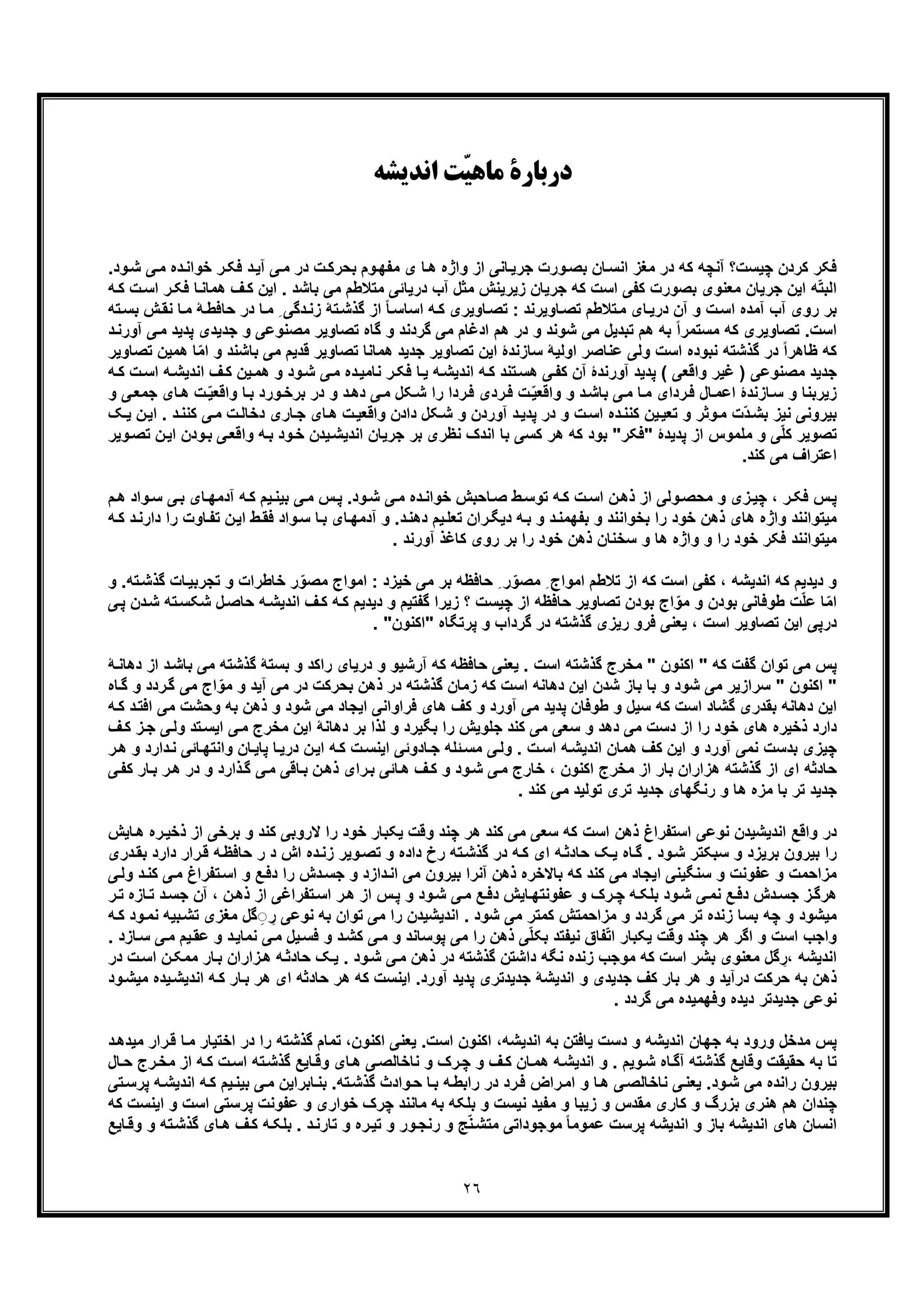 ٢٦
‫اﻧﺪﯾﺸﻪ‬ ‫ّﺖ‬‫ﯿ‬‫ﻣﺎﻫ‬ ‫درﺑﺎرة‬
‫ﭼﯾﺳت‬ ‫ﮐردن‬ ‫ﻓﮑر‬‫ﺑﺣ‬ ‫وم‬‫ﻣﻔﮭ‬ ‫ی‬ ‫ﺎ‬‫ھ‬ ‫واژه‬ ‫از‬ ‫ﺎﻧﯽ‬‫ﺟرﯾ‬ ‫ورت‬‫ﺑﺻ‬ ‫ﺎن‬‫اﻧﺳ‬ ‫ﻣﻐز‬ ‫در‬ ‫ﮐﮫ‬ ‫آﻧﭼﮫ‬ ‫؟‬‫د‬‫ﺧواﻧ‬ ‫ر‬‫ﻓﮑ‬ ‫د‬‫آﯾ‬ ‫ﯽ‬‫ﻣ‬ ‫در‬ ‫ت‬‫رﮐ‬‫ود‬‫ﺷ‬ ‫ﯽ‬‫ﻣ‬ ‫ه‬.
‫ھﻣ‬ ‫ف‬‫ﮐ‬ ‫اﯾن‬ . ‫ﺑﺎﺷد‬ ‫ﻣﯽ‬ ‫ﻣﺗﻼطم‬ ‫درﯾﺎﺋﯽ‬ ‫آب‬ ‫ﻣﺛل‬ ‫زﯾرﯾﻧش‬ ‫ﺟرﯾﺎن‬ ‫ﮐﮫ‬ ‫اﺳت‬ ‫ﮐﻔﯽ‬ ‫ﺑﺻورت‬ ‫ﻣﻌﻧوی‬ ‫ﺟرﯾﺎن‬ ‫اﯾن‬ ‫ﮫ‬ّ‫ﺗ‬‫اﻟﺑ‬‫اﺳ‬ ‫ر‬‫ﻓﮑ‬ ‫ﺎ‬‫ﺎﻧ‬‫ﮫ‬‫ﮐ‬ ‫ت‬
‫آﻣده‬ ‫آب‬ ‫روی‬ ‫ﺑر‬‫ﺣﺎﻓط‬ ‫در‬ ‫ﺎ‬‫ﻣ‬ ِ ‫دﮔﯽ‬‫زﻧ‬ ‫ﺗﮥ‬‫ﮔذﺷ‬ ‫از‬ ً‫ﺎ‬‫اﺳﺎﺳ‬ ‫ﮫ‬‫ﮐ‬ ‫ﺎوﯾری‬‫ﺗﺻ‬ : ‫ﺎوﯾرﻧد‬‫ﺗﺻ‬ ‫ﺗﻼطم‬‫ﻣ‬ ‫ﺎی‬‫درﯾ‬ ‫آن‬ ‫و‬ ‫ت‬‫اﺳ‬‫ﺑﺳ‬ ‫ش‬‫ﻧﻘ‬ ‫ﺎ‬‫ﻣ‬ ‫ﮥ‬‫ﺗﮫ‬
‫ﺟدﯾد‬ ‫و‬ ‫ﻣﺻﻧوﻋﯽ‬ ‫ﺗﺻﺎوﯾر‬ ‫ﮔﺎه‬ ‫و‬ ‫ﮔردﻧد‬ ‫ﻣﯽ‬ ‫ادﻏﺎم‬ ‫ھم‬ ‫در‬ ‫و‬ ‫ﺷوﻧد‬ ‫ﻣﯽ‬ ‫ﺗﺑدﯾل‬ ‫ھم‬ ‫ﺑﮫ‬ ً‫ا‬‫ﻣﺳﺗﻣر‬ ‫ﮐﮫ‬ ‫ﺗﺻﺎوﯾری‬ .‫اﺳت‬‫ﯽ‬‫ﻣ‬ ‫ﭘدﯾد‬ ‫ی‬‫آ‬‫د‬‫ورﻧ‬
‫اﯾن‬ ‫ﺳﺎزﻧدۀ‬ ‫اوﻟﯾﮥ‬ ‫ﻋﻧﺎﺻر‬ ‫وﻟﯽ‬ ‫اﺳت‬ ‫ﻧﺑوده‬ ‫ﮔذﺷﺗﮫ‬ ‫در‬ ً‫ا‬‫ظﺎھر‬ ‫ﮐﮫ‬‫ﺑﺎﺷﻧ‬ ‫ﻣﯽ‬ ‫ﻗدﯾم‬ ‫ﺗﺻﺎوﯾر‬ ‫ھﻣﺎﻧﺎ‬ ‫ﺟدﯾد‬ ‫ﺗﺻﺎوﯾر‬‫ھ‬ ‫ﺎ‬ّ‫ﻣ‬‫ا‬ ‫و‬ ‫د‬‫ﺗﺻﺎوﯾر‬ ‫ﻣﯾن‬
‫ا‬ ‫ف‬‫ﮐ‬ ‫ﯾن‬‫ھﻣ‬ ‫و‬ ‫ود‬‫ﺷ‬ ‫ﯽ‬‫ﻣ‬ ‫ده‬‫ﻧﺎﻣﯾ‬ ‫ر‬‫ﻓﮑ‬ ‫ﺎ‬‫ﯾ‬ ‫ﮫ‬‫اﻧدﯾﺷ‬ ‫ﮫ‬‫ﮐ‬ ‫ﺗﻧد‬‫ھﺳ‬ ‫ﯽ‬‫ﮐﻔ‬ ‫آن‬ ‫آورﻧدۀ‬ ‫ﭘدﯾد‬ ( ‫واﻗﻌﯽ‬ ‫ﻏﯾر‬ ) ‫ﻣﺻﻧوﻋﯽ‬ ‫ﺟدﯾد‬‫ت‬‫اﺳ‬ ‫ﮫ‬‫ﻧدﯾﺷ‬‫ﮐ‬‫ﮫ‬
‫واﻗ‬ ‫ﺎ‬‫ﺑ‬ ‫ورد‬‫ﺑرﺧ‬ ‫در‬ ‫و‬ ‫د‬‫دھ‬ ‫ﯽ‬‫ﻣ‬ ‫ﮑل‬‫ﺷ‬ ‫را‬ ‫ردا‬‫ﻓ‬ ‫ردی‬‫ﻓ‬ ‫ت‬ّ‫ﯾ‬‫واﻗﻌ‬ ‫و‬ ‫د‬‫ﺑﺎﺷ‬ ‫ﯽ‬‫ﻣ‬ ‫ﺎ‬‫ﻣ‬ ‫ردای‬‫ﻓ‬ ‫ﺎل‬‫اﻋﻣ‬ ‫ﺎزﻧدۀ‬‫ﺳ‬ ‫و‬ ‫زﯾرﺑﻧﺎ‬ّ‫ﯾ‬‫ﻌ‬‫ﺟﻣﻌ‬ ‫ﺎی‬‫ھ‬ ‫ت‬‫و‬ ‫ﯽ‬
‫ﮐ‬ ‫ﯽ‬‫ﻣ‬ ‫ت‬‫دﺧﺎﻟ‬ ‫ﺎری‬‫ﺟ‬ ‫ﺎی‬‫ھ‬ ‫ت‬‫واﻗﻌﯾ‬ ‫دادن‬ ‫ﮑل‬‫ﺷ‬ ‫و‬ ‫آوردن‬ ‫د‬‫ﭘدﯾ‬ ‫در‬ ‫و‬ ‫ت‬‫اﺳ‬ ‫ده‬‫ﮐﻧﻧ‬ ‫ﯾن‬‫ﺗﻌﯾ‬ ‫و‬ ‫وﺛر‬‫ﻣ‬ ‫ّت‬‫د‬‫ﺑﺷ‬ ‫ﻧﯾز‬ ‫ﺑﯾروﻧﯽ‬‫ن‬‫اﯾ‬ . ‫د‬‫ﻧﻧ‬‫ﯾ‬‫ﮏ‬
‫"ﻓﮑر‬ ‫ﭘدﯾدۀ‬ ‫از‬ ‫ﻣﻠﻣوس‬ ‫و‬ ‫ﯽ‬ّ‫ﻠ‬‫ﮐ‬ ‫ﺗﺻوﯾر‬‫واﻗ‬ ‫ﮫ‬‫ﺑ‬ ‫ود‬‫ﺧ‬ ‫ﯾدن‬‫اﻧدﯾﺷ‬ ‫ﺟرﯾﺎن‬ ‫ﺑر‬ ‫ﻧظری‬ ‫اﻧدک‬ ‫ﺑﺎ‬ ‫ﮐﺳﯽ‬ ‫ھر‬ ‫ﮐﮫ‬ ‫ﺑود‬ "‫و‬‫ﺑ‬ ‫ﯽ‬‫ﻌ‬‫ﺗﺻ‬ ‫ن‬‫اﯾ‬ ‫دن‬‫وﯾر‬
‫ﮐﻧد‬ ‫ﻣﯽ‬ ‫اﻋﺗراف‬.
‫ﭼﯾ‬ ، ‫ر‬‫ﻓﮑ‬ ‫س‬‫ﭘ‬‫ن‬‫ذھ‬ ‫از‬ ‫وﻟﯽ‬‫ﻣﺣﺻ‬ ‫و‬ ‫زی‬‫ود‬‫ﺷ‬ ‫ﯽ‬‫ﻣ‬ ‫ده‬‫ﺧواﻧ‬ ‫ﺎﺣﺑش‬‫ﺻ‬ ‫ط‬‫ﺗوﺳ‬ ‫ﮫ‬‫ﮐ‬ ‫ت‬‫اﺳ‬‫ﻣ‬ ‫س‬‫ﭘ‬ .‫واد‬‫ﺳ‬ ‫ﯽ‬‫ﺑ‬ ‫ﺎی‬‫آدﻣﮭ‬ ‫ﮫ‬‫ﮐ‬ ‫ﯾم‬‫ﺑﯾﻧ‬ ‫ﯽ‬‫ھ‬‫م‬
‫ﻣﯾ‬‫ﺑﺧواﻧﻧد‬ ‫را‬ ‫ﺧود‬ ‫ذھن‬ ‫ھﺎی‬ ‫واژه‬ ‫ﺗواﻧﻧد‬‫د‬‫دھﻧ‬ ‫ﯾم‬‫ﺗﻌﻠ‬ ‫ران‬‫دﯾﮕ‬ ‫ﮫ‬‫ﺑ‬ ‫و‬ ‫د‬‫ﺑﻔﮭﻣﻧ‬ ‫و‬‫و‬‫ﺳ‬ ‫ﺎ‬‫ﺑ‬ ‫ﺎی‬‫آدﻣﮭ‬ ‫و‬ .‫ن‬‫اﯾ‬ ‫ط‬‫ﻓﻘ‬ ‫اد‬‫را‬ ‫ﺎوت‬‫ﺗﻔ‬‫د‬‫ﮫ‬‫ﮐ‬ ‫د‬‫ارﻧ‬
‫ﻣﯾ‬‫ﮐﺎ‬ ‫روی‬ ‫ﺑر‬ ‫را‬ ‫ﺧود‬ ‫ذھن‬ ‫ﺳﺧﻧﺎن‬ ‫و‬ ‫ھﺎ‬ ‫واژه‬ ‫و‬ ‫را‬ ‫ﺧود‬ ‫ﻓﮑر‬ ‫ﺗواﻧﻧد‬. ‫آورﻧد‬ ‫ﻏذ‬
‫اﻣو‬ : ‫ﺧﯾزد‬ ‫ﻣﯽ‬ ‫ﺑر‬ ‫ﺣﺎﻓظﮫ‬ ِ ‫ر‬ّ‫ﻣﺻو‬ ِ ‫اﻣواج‬ ‫ﺗﻼطم‬ ‫از‬ ‫ﮐﮫ‬ ‫اﺳت‬ ‫ﮐﻔﯽ‬ ، ‫اﻧدﯾﺷﮫ‬ ‫ﮐﮫ‬ ‫دﯾدﯾم‬ ‫و‬‫ﺧﺎطرات‬ ‫ر‬ّ‫ﻣﺻو‬ ‫اج‬‫ﺎت‬‫ﺗﺟرﺑﯾ‬ ‫و‬‫ﺗﮫ‬‫ﮔذﺷ‬‫و‬ .
‫ﺣﺎﺻ‬ ‫ﮫ‬‫اﻧدﯾﺷ‬ ‫ف‬‫ﮐ‬ ‫ﮫ‬‫ﮐ‬ ‫دﯾدﯾم‬ ‫و‬ ‫ﮔﻔﺗﯾم‬ ‫زﯾرا‬ ‫؟‬ ‫ﭼﯾﺳت‬ ‫از‬ ‫ﺣﺎﻓظﮫ‬ ‫ﺗﺻﺎوﯾر‬ ‫ﺑودن‬ ‫اج‬ّ‫ﻣو‬ ‫و‬ ‫ﺑودن‬ ‫طوﻓﺎﻧﯽ‬ ‫ت‬ّ‫ﻠ‬‫ﻋ‬ ‫ﺎ‬ّ‫ﻣ‬‫ا‬‫د‬‫ﺷ‬ ‫ﺗﮫ‬‫ﺷﮑﺳ‬ ‫ل‬‫ﯽ‬‫ﭘ‬ ‫ن‬
‫ﯾ‬ ، ‫اﺳت‬ ‫ﺗﺻﺎوﯾر‬ ‫اﯾن‬ ‫درﭘﯽ‬. "‫"اﮐﻧون‬ ‫ﭘرﺗﮕﺎه‬ ‫و‬ ‫ﮔرداب‬ ‫در‬ ‫ﮔذﺷﺗﮫ‬ ‫رﯾزی‬ ‫ﻓرو‬ ‫ﻌﻧﯽ‬
‫ﻣﯽ‬ ‫ﮔذﺷﺗﮫ‬ ‫ﺑﺳﺗﮥ‬ ‫و‬ ‫راﮐد‬ ‫درﯾﺎی‬ ‫و‬ ‫آرﺷﯾو‬ ‫ﮐﮫ‬ ‫ﺣﺎﻓظﮫ‬ ‫ﯾﻌﻧﯽ‬ . ‫اﺳت‬ ‫ﮔذﺷﺗﮫ‬ ‫ﻣﺧرج‬ " ‫اﮐﻧون‬ " ‫ﮐﮫ‬ ‫ﮔﻔت‬ ‫ﺗوان‬ ‫ﻣﯽ‬ ‫ﭘس‬‫د‬ ‫از‬ ‫د‬‫ﺑﺎﺷ‬‫ﮥ‬‫ھﺎﻧ‬
ّ‫ﻣو‬ ‫و‬ ‫آﯾد‬ ‫ﻣﯽ‬ ‫در‬ ‫ﺑﺣرﮐت‬ ‫ذھن‬ ‫در‬ ‫ﮔذﺷﺗﮫ‬ ‫زﻣﺎن‬ ‫ﮐﮫ‬ ‫اﺳت‬ ‫دھﺎﻧﮫ‬ ‫اﯾن‬ ‫ﺷدن‬ ‫ﺑﺎز‬ ‫ﺑﺎ‬ ‫و‬ ‫ﺷود‬ ‫ﻣﯽ‬ ‫ﺳرازﯾر‬ " ‫اﮐﻧون‬ "‫ﮔ‬ ‫ﻣﯽ‬ ‫اج‬‫ردد‬‫ﺎه‬‫ﮔ‬ ‫و‬
‫و‬ ‫ﺑﮫ‬ ‫ذھن‬ ‫و‬ ‫ﺷود‬ ‫ﻣﯽ‬ ‫اﯾﺟﺎد‬ ‫ﻓراواﻧﯽ‬ ‫ھﺎی‬ ‫ﮐف‬ ‫و‬ ‫آورد‬ ‫ﻣﯽ‬ ‫ﭘدﯾد‬ ‫طوﻓﺎن‬ ‫و‬ ‫ﺳﯾل‬ ‫ﮐﮫ‬ ‫اﺳت‬ ‫ﮔﺷﺎد‬ ‫ﺑﻘدری‬ ‫دھﺎﻧﮫ‬ ‫اﯾن‬‫اﻓﺗ‬ ‫ﻣﯽ‬ ‫ﺣﺷت‬‫ﮫ‬‫ﮐ‬ ‫د‬
‫اﯾ‬ ‫ﯽ‬‫ﻣ‬ ‫ﻣﺧرج‬ ‫اﯾن‬ ‫دھﺎﻧﮥ‬ ‫ﺑر‬ ‫ﻟذا‬ ‫و‬ ‫ﺑﮕﯾرد‬ ‫را‬ ‫ﺟﻠوﯾش‬ ‫ﮐﻧد‬ ‫ﻣﯽ‬ ‫ﺳﻌﯽ‬ ‫و‬ ‫دھد‬ ‫ﻣﯽ‬ ‫دﺳت‬ ‫از‬ ‫را‬ ‫ﺧود‬ ‫ھﺎی‬ ‫ذﺧﯾره‬ ‫دارد‬‫ز‬‫ﺟ‬ ‫ﯽ‬‫وﻟ‬ ‫ﺗد‬‫ﺳ‬‫ف‬‫ﮐ‬
‫ھﻣﺎ‬ ‫ﮐف‬ ‫اﯾن‬ ‫و‬ ‫آورد‬ ‫ﻧﻣﯽ‬ ‫ﺑدﺳت‬ ‫ﭼﯾزی‬‫ﺎ‬‫واﻧﺗﮭ‬ ‫ﺎن‬‫ﭘﺎﯾ‬ ‫ﺎ‬‫درﯾ‬ ‫ن‬‫اﯾ‬ ‫ﮫ‬‫ﮐ‬ ‫ت‬‫اﯾﻧﺳ‬ ‫ﺎدوﺋﯽ‬‫ﺟ‬ ‫ﺋﻠﮫ‬‫ﻣﺳ‬ ‫ﯽ‬‫وﻟ‬ . ‫ت‬‫اﺳ‬ ‫ﮫ‬‫اﻧدﯾﺷ‬ ‫ن‬‫و‬ ‫دارد‬‫ﻧ‬ ‫ﺋﯽ‬‫ر‬‫ھ‬
‫د‬ ‫و‬ ‫ذارد‬‫ﮔ‬ ‫ﯽ‬‫ﻣ‬ ‫ﺎﻗﯽ‬‫ﺑ‬ ‫ن‬‫ذھ‬ ‫رای‬‫ﺑ‬ ‫ﺎﺋﯽ‬‫ھ‬ ‫ف‬‫ﮐ‬ ‫و‬ ‫ود‬‫ﺷ‬ ‫ﯽ‬‫ﻣ‬ ‫ﺧﺎرج‬ ، ‫اﮐﻧون‬ ‫ﻣﺧرج‬ ‫از‬ ‫ﺑﺎر‬ ‫ھزاران‬ ‫ﮔذﺷﺗﮫ‬ ‫از‬ ‫ای‬ ‫ﺣﺎدﺛﮫ‬‫ﮐ‬ ‫ﺎر‬‫ﺑ‬ ‫ر‬‫ھ‬ ‫ر‬‫ﯽ‬‫ﻔ‬
. ‫ﮐﻧد‬ ‫ﻣﯽ‬ ‫ﺗوﻟﯾد‬ ‫ﺗری‬ ‫ﺟدﯾد‬ ‫رﻧﮕﮭﺎی‬ ‫و‬ ‫ھﺎ‬ ‫ﻣزه‬ ‫ﺑﺎ‬ ‫ﺗر‬ ‫ﺟدﯾد‬
‫ﻧوﻋﯽ‬ ‫اﻧدﯾﺷﯾدن‬ ‫واﻗﻊ‬ ‫در‬‫ﺑرﺧﯽ‬ ‫و‬ ‫ﮐﻧد‬ ‫ﻻروﺑﯽ‬ ‫را‬ ‫ﺧود‬ ‫ﯾﮑﺑﺎر‬ ‫وﻗت‬ ‫ﭼﻧد‬ ‫ھر‬ ‫ﮐﻧد‬ ‫ﻣﯽ‬ ‫ﺳﻌﯽ‬ ‫ﮐﮫ‬ ‫اﺳت‬ ‫ذھن‬ ‫اﺳﺗﻔراغ‬‫ھ‬ ‫ره‬‫ذﺧﯾ‬ ‫از‬‫ﺎﯾش‬
‫ر‬‫ﻗ‬ ‫ﮫ‬‫ﺣﺎﻓظ‬ ‫ر‬ ‫د‬ ‫اش‬ ‫ده‬‫زﻧ‬ ‫وﯾر‬‫ﺗﺻ‬ ‫و‬ ‫داده‬ ‫رخ‬ ‫ﺗﮫ‬‫ﮔذﺷ‬ ‫در‬ ‫ﮫ‬‫ﮐ‬ ‫ای‬ ‫ﮫ‬‫ﺣﺎدﺛ‬ ‫ﮏ‬‫ﯾ‬ ‫ﺎه‬‫ﮔ‬ . ‫ود‬‫ﺷ‬ ‫ﺳﺑﮑﺗر‬ ‫و‬ ‫ﺑرﯾزد‬ ‫ﺑﯾرون‬ ‫را‬‫ﺑﻘ‬ ‫دارد‬ ‫ار‬‫دری‬
‫ﺑﯾرون‬ ‫آﻧرا‬ ‫ذھن‬ ‫ﺑﺎﻻﺧره‬ ‫ﮐﮫ‬ ‫ﮐﻧد‬ ‫ﻣﯽ‬ ‫اﯾﺟﺎد‬ ‫ﺳﻧﮕﯾﻧﯽ‬ ‫و‬ ‫ﻋﻔوﻧت‬ ‫و‬ ‫ﻣزاﺣﻣت‬‫ﺗﻔ‬‫اﺳ‬ ‫و‬ ‫ﻊ‬‫دﻓ‬ ‫را‬ ‫دش‬‫ﺟﺳ‬ ‫و‬ ‫دازد‬‫اﻧ‬ ‫ﻣﯽ‬‫د‬‫ﮐﻧ‬ ‫ﯽ‬‫ﻣ‬ ‫راغ‬‫و‬‫ﯽ‬‫ﻟ‬
‫ﺗﻔ‬‫اﺳ‬ ‫ر‬‫ھ‬ ‫از‬ ‫س‬‫ﭘ‬ ‫و‬ ‫ود‬‫ﺷ‬ ‫ﯽ‬‫ﻣ‬ ‫ﻊ‬‫دﻓ‬ ‫ﺎﯾش‬‫ﻋﻔوﻧﺗﮭ‬ ‫و‬ ‫رک‬‫ﭼ‬ ‫ﮫ‬‫ﺑﻠﮑ‬ ‫ود‬‫ﺷ‬ ‫ﯽ‬‫ﻧﻣ‬ ‫ﻊ‬‫دﻓ‬ ‫دش‬‫ﺟﺳ‬ ‫ز‬‫ھرﮔ‬‫ﺎز‬‫ﺗ‬ ‫د‬‫ﺟﺳ‬ ‫آن‬ ، ‫ن‬‫ذھ‬ ‫از‬ ‫راﻏﯽ‬‫ر‬‫ﺗ‬ ‫ه‬
‫ﻣﯾ‬‫ﻣﻐزی‬ ‫ﮔل‬ ِ◌ ِ‫ر‬ ‫ﻧوﻋﯽ‬ ‫ﺑﮫ‬ ‫ﺗوان‬ ‫ﻣﯽ‬ ‫را‬ ‫اﻧدﯾﺷﯾدن‬ . ‫ﺷود‬ ‫ﻣﯽ‬ ‫ﮐﻣﺗر‬ ‫ﻣزاﺣﻣﺗش‬ ‫و‬ ‫ﮔردد‬ ‫ﻣﯽ‬ ‫ﺗر‬ ‫زﻧده‬ ‫ﺑﺳﺎ‬ ‫ﭼﮫ‬ ‫و‬ ‫ﺷود‬‫و‬‫ﻧﻣ‬ ‫ﺑﯾﮫ‬‫ﺗﺷ‬‫ﮫ‬‫ﮐ‬ ‫د‬
‫واﺟب‬‫د‬‫ﻧﻣﺎﯾ‬ ‫ﯽ‬‫ﻣ‬ ‫ﯾل‬‫ﻓﺳ‬ ‫و‬ ‫د‬‫ﮐﺷ‬ ‫ﯽ‬‫ﻣ‬ ‫و‬ ‫ﭘوﺳﺎﻧد‬ ‫ﻣﯽ‬ ‫را‬ ‫ذھن‬ ‫ﯽ‬ّ‫ﻠ‬‫ﺑﮑ‬ ‫ﻧﯾﻔﺗد‬ ‫ﻔﺎق‬ّ‫ﺗ‬‫ا‬ ‫ﯾﮑﺑﺎر‬ ‫وﻗت‬ ‫ﭼﻧد‬ ‫ھر‬ ‫اﮔر‬ ‫و‬ ‫اﺳت‬‫و‬‫ﺎ‬‫ﺳ‬ ‫ﯽ‬‫ﻣ‬ ‫ﯾم‬‫ﻋﻘ‬. ‫زد‬
‫ﻣ‬ ‫ﺎر‬‫ﺑ‬ ‫زاران‬‫ھ‬ ‫ﮫ‬‫ﺣﺎدﺛ‬ ‫ﮏ‬‫ﯾ‬ . ‫ود‬‫ﺷ‬ ‫ﯽ‬‫ﻣ‬ ‫ذھن‬ ‫در‬ ‫ﮔذﺷﺗﮫ‬ ‫داﺷﺗن‬ ‫ﻧﮕﮫ‬ ‫زﻧده‬ ‫ﻣوﺟب‬ ‫ﮐﮫ‬ ‫اﺳت‬ ‫ﺑﺷر‬ ‫ﻣﻌﻧوی‬ ‫ﮔل‬ ِ‫،ر‬ ‫اﻧدﯾﺷﮫ‬‫در‬ ‫ت‬‫اﺳ‬ ‫ن‬‫ﻣﮑ‬
‫ﺟ‬ ‫ﮐف‬ ‫ﺑﺎر‬ ‫ھر‬ ‫و‬ ‫درآﯾد‬ ‫ﺣرﮐت‬ ‫ﺑﮫ‬ ‫ذھن‬‫ﺟد‬ ‫اﻧدﯾﺷﮥ‬ ‫و‬ ‫دﯾدی‬‫آورد‬ ‫ﭘدﯾد‬ ‫ﯾدﺗری‬‫ﺎر‬‫ﺑ‬ ‫ھر‬ ‫ای‬ ‫ﺣﺎدﺛﮫ‬ ‫ھر‬ ‫ﮐﮫ‬ ‫اﯾﻧﺳت‬ .‫ﮫ‬‫ﮐ‬‫ﯾده‬‫اﻧدﯾﺷ‬‫ﻣﯾ‬‫ود‬‫ﺷ‬
. ‫ﮔردد‬ ‫ﻣﯽ‬ ‫وﻓﮭﻣﯾده‬ ‫دﯾده‬ ‫ﺟدﯾدﺗر‬ ‫ﻧوﻋﯽ‬
‫و‬ ‫اﻧدﯾﺷﮫ‬ ‫ﺟﮭﺎن‬ ‫ﺑﮫ‬ ‫ورود‬ ‫ﻣدﺧل‬ ‫ﭘس‬‫اﮐﻧون‬ ‫ﯾﻌﻧﯽ‬ .‫اﺳت‬ ‫اﮐﻧون‬ ،‫اﻧدﯾﺷﮫ‬ ‫ﺑﮫ‬ ‫ﯾﺎﻓﺗن‬ ‫دﺳت‬‫ﺗﻣﺎ‬ ،‫ﻣﯾ‬ ‫رار‬‫ﻗ‬ ‫ﺎ‬‫ﻣ‬ ‫اﺧﺗﯾﺎر‬ ‫در‬ ‫را‬ ‫ﮔذﺷﺗﮫ‬ ‫م‬‫د‬‫دھ‬
‫ﮫ‬‫اﻧدﯾﺷ‬ ‫و‬ . ‫وﯾم‬‫ﺷ‬ ‫ﺎه‬‫آﮔ‬ ‫ﮔذﺷﺗﮫ‬ ‫وﻗﺎﯾﻊ‬ ‫ﺣﻘﯾﻘت‬ ‫ﺑﮫ‬ ‫ﺗﺎ‬‫ﮫ‬‫ﮐ‬ ‫ت‬‫اﺳ‬ ‫ﺗﮫ‬‫ﮔذﺷ‬ ‫ﺎﯾﻊ‬‫وﻗ‬ ‫ﺎی‬‫ھ‬ ‫ﯽ‬‫ﻧﺎﺧﺎﻟﺻ‬ ‫و‬ ‫رک‬‫ﭼ‬ ‫و‬ ‫ف‬‫ﮐ‬ ‫ﺎن‬‫ھﻣ‬‫ﺎل‬‫ﺣ‬ ‫رج‬‫ﻣﺧ‬ ‫از‬
‫ود‬‫ﺷ‬ ‫ﻣﯽ‬ ‫راﻧده‬ ‫ﺑﯾرون‬‫اﻣ‬ ‫و‬ ‫ﺎ‬‫ھ‬ ‫ﯽ‬‫ﻧﺎﺧﺎﻟﺻ‬ ‫ﯽ‬‫ﯾﻌﻧ‬ .‫ﺗﮫ‬‫ﮔذﺷ‬ ‫وادث‬‫ﺣ‬ ‫ﺎ‬‫ﺑ‬ ‫ﮫ‬‫راﺑط‬ ‫در‬ ‫رد‬‫ﻓ‬ ‫راض‬‫ﺗﯽ‬‫ﭘرﺳ‬ ‫ﮫ‬‫اﻧدﯾﺷ‬ ‫ﮫ‬‫ﮐ‬ ‫ﯾم‬‫ﺑﯾﻧ‬ ‫ﯽ‬‫ﻣ‬ ‫ﺎﺑراﯾن‬‫ﺑﻧ‬ .
‫ﭘرﺳﺗﯽ‬ ‫ﻋﻔوﻧت‬ ‫و‬ ‫ﺧواری‬ ‫ﭼرک‬ ‫ﻣﺎﻧﻧد‬ ‫ﺑﮫ‬ ‫ﺑﻠﮑﮫ‬ ‫و‬ ‫ﻧﯾﺳت‬ ‫ﻣﻔﯾد‬ ‫و‬ ‫زﯾﺑﺎ‬ ‫و‬ ‫ﻣﻘدس‬ ‫ﮐﺎری‬ ‫و‬ ‫ﺑزرگ‬ ‫ھﻧری‬ ‫ھم‬ ‫ﭼﻧدان‬‫ﮐﮫ‬ ‫اﯾﻧﺳت‬ ‫و‬ ‫اﺳت‬
‫ﺎﯾﻊ‬‫وﻗ‬ ‫و‬ ‫ﺗﮫ‬‫ﮔذﺷ‬ ‫ﺎی‬‫ھ‬ ‫ف‬‫ﮐ‬ ‫ﮫ‬‫ﺑﻠﮑ‬ . ‫د‬‫ﺗﺎرﻧ‬ ‫و‬ ‫ره‬‫ﺗﯾ‬ ‫و‬ ‫ور‬‫رﻧﺟ‬ ‫و‬ ‫ﺞ‬ّ‫ﻧ‬‫ﻣﺗﺷ‬ ‫ﻣوﺟوداﺗﯽ‬ ً‫ﺎ‬‫ﻋﻣوﻣ‬ ‫ﭘرﺳت‬ ‫اﻧدﯾﺷﮫ‬ ‫و‬ ‫ﺑﺎز‬ ‫اﻧدﯾﺷﮫ‬ ‫ھﺎی‬ ‫اﻧﺳﺎن‬
 