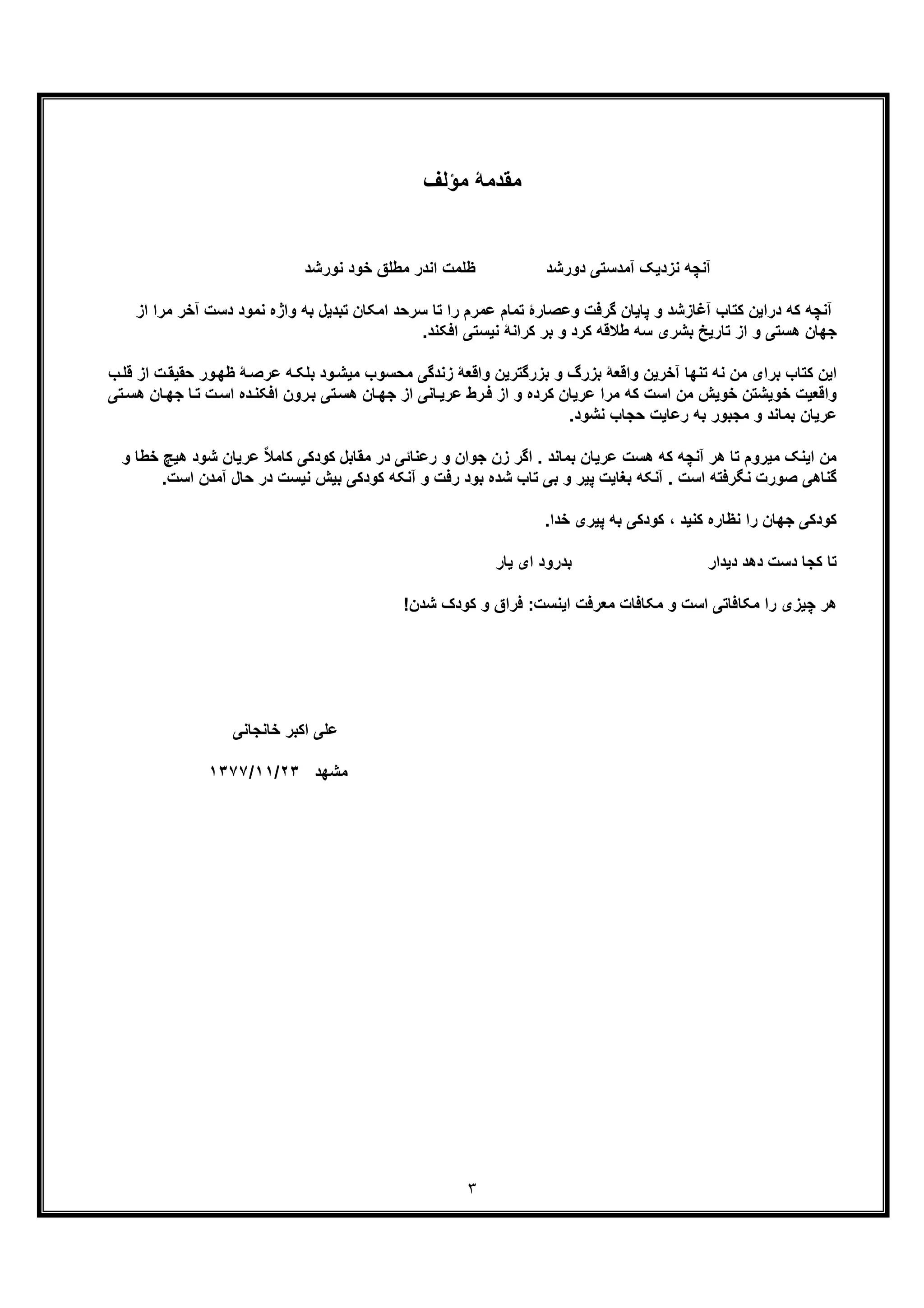 ٣
‫ﻣؤﻟف‬ ‫ﻣﻘدﻣﮥ‬
‫ﻧورﺷد‬ ‫ﺧود‬ ‫ﻣطﻠﻖ‬ ‫اﻧدر‬ ‫ظﻠﻣت‬ ‫دورﺷد‬ ‫آﻣدﺳﺗﯽ‬ ‫ﻧزدﯾﮏ‬ ‫آﻧﭼﮫ‬
‫واژه‬ ‫ﺑﮫ‬ ‫ﺗﺑدﯾل‬ ‫اﻣﮑﺎن‬ ‫ﺳرﺣد‬ ‫ﺗﺎ‬ ‫را‬ ‫ﻋﻣرم‬ ‫ﺗﻣﺎم‬ ‫وﻋﺻﺎرۀ‬ ‫ﮔرﻓت‬ ‫ﭘﺎﯾﺎن‬ ‫و‬ ‫آﻏﺎزﺷد‬ ‫ﮐﺗﺎب‬ ‫دراﯾن‬ ‫ﮐﮫ‬ ‫آﻧﭼﮫ‬‫ﻧ‬‫ﻣود‬‫دﺳ‬‫ﻣرا‬ ‫آﺧر‬ ‫ت‬‫از‬
.‫اﻓﮑﻧد‬ ‫ﻧﯾﺳﺗﯽ‬ ‫ﮐراﻧﮥ‬ ‫ﺑر‬ ‫و‬ ‫ﮐرد‬ ‫طﻼﻗﮫ‬ ‫ﺳﮫ‬ ‫ﺑﺷری‬ ‫ﺗﺎرﯾﺦ‬ ‫از‬ ‫و‬ ‫ھﺳﺗﯽ‬ ‫ﺟﮭﺎن‬
‫ﺗﻧﮭﺎ‬ ‫ﻧﮫ‬ ‫ﻣن‬ ‫ﺑرای‬ ‫ﮐﺗﺎب‬ ‫اﯾن‬‫ﺣ‬ ‫ور‬‫ظﮭ‬ ‫ﮥ‬‫ﻋرﺻ‬ ‫ﮫ‬‫ﺑﻠﮑ‬ ‫ود‬‫ﻣﯾﺷ‬ ‫ﻣﺣﺳوب‬ ‫زﻧدﮔﯽ‬ ‫واﻗﻌﮥ‬ ‫ﺑزرﮔﺗرﯾن‬ ‫و‬ ‫ﺑزرگ‬ ‫واﻗﻌﮥ‬ ‫آﺧرﯾن‬‫ب‬‫ﻗﻠ‬ ‫از‬ ‫ت‬‫ﻘﯾﻘ‬
‫ﺗﯽ‬‫ھﺳ‬ ‫ﺎن‬‫ﺟﮭ‬ ‫از‬ ‫ﺎﻧﯽ‬‫ﻋرﯾ‬ ‫رط‬‫ﻓ‬ ‫از‬ ‫و‬ ‫ﮐرده‬ ‫ﻋرﯾﺎن‬ ‫ﻣرا‬ ‫ﮐﮫ‬ ‫اﺳت‬ ‫ﻣن‬ ‫ﺧوﯾش‬ ‫ﺧوﯾﺷﺗن‬ ‫واﻗﻌﯾت‬‫ﺟ‬ ‫ﺎ‬‫ﺗ‬ ‫ت‬‫اﺳ‬ ‫ده‬‫اﻓﮑﻧ‬ ‫رون‬‫ﺑ‬‫ﺗﯽ‬‫ھﺳ‬ ‫ﺎن‬‫ﮭ‬
.‫ﻧﺷود‬ ‫ﺣﺟﺎب‬ ‫رﻋﺎﯾت‬ ‫ﺑﮫ‬ ‫ﻣﺟﺑور‬ ‫و‬ ‫ﺑﻣﺎﻧد‬ ‫ﻋرﯾﺎن‬
ٌ‫ﻼ‬‫ﮐﺎﻣ‬ ‫ﮐودﮐﯽ‬ ‫ﻣﻘﺎﺑل‬ ‫در‬ ‫رﻋﻧﺎﺋﯽ‬ ‫و‬ ‫ﺟوان‬ ‫زن‬ ‫اﮔر‬ . ‫ﺑﻣﺎﻧد‬ ‫ﻋرﯾﺎن‬ ‫ھﺳت‬ ‫ﮐﮫ‬ ‫آﻧﭼﮫ‬ ‫ھر‬ ‫ﺗﺎ‬ ‫ﻣﯾروم‬ ‫اﯾﻧﮏ‬ ‫ﻣن‬‫ﻋرﯾﺎن‬‫ھﯾﭻ‬ ‫ﺷود‬‫ﺧ‬‫و‬ ‫طﺎ‬
‫ﺑﯾش‬ ‫ﮐودﮐﯽ‬ ‫آﻧﮑﮫ‬ ‫و‬ ‫رﻓت‬ ‫ﺑود‬ ‫ﺷده‬ ‫ﺗﺎب‬ ‫ﺑﯽ‬ ‫و‬ ‫ﭘﯾر‬ ‫ﺑﻐﺎﯾت‬ ‫آﻧﮑﮫ‬ . ‫اﺳت‬ ‫ﻧﮕرﻓﺗﮫ‬ ‫ﺻورت‬ ‫ﮔﻧﺎھﯽ‬‫ﺣﺎل‬ ‫در‬ ‫ﻧﯾﺳت‬‫آ‬‫اﺳ‬ ‫ﻣدن‬.‫ت‬
.‫ﺧدا‬ ‫ﭘﯾری‬ ‫ﺑﮫ‬ ‫ﮐودﮐﯽ‬ ، ‫ﮐﻧﯾد‬ ‫ﻧظﺎره‬ ‫را‬ ‫ﺟﮭﺎن‬ ‫ﮐودﮐﯽ‬
‫ﯾﺎر‬ ‫ای‬ ‫ﺑدرود‬ ‫دﯾدار‬ ‫دھد‬ ‫دﺳت‬ ‫ﮐﺟﺎ‬ ‫ﺗﺎ‬
!‫ﺷدن‬ ‫ﮐودک‬ ‫و‬ ‫ﻓراق‬ :‫اﯾﻧﺳت‬ ‫ﻣﻌرﻓت‬ ‫ﻣﮑﺎﻓﺎت‬ ‫و‬ ‫اﺳت‬ ‫ﻣﮑﺎﻓﺎﺗﯽ‬ ‫را‬ ‫ﭼﯾزی‬ ‫ھر‬
‫ﻋ‬‫ﺧﺎﻧﺟﺎﻧﯽ‬ ‫اﮐﺑر‬ ‫ﻠﯽ‬
‫ﻣ‬‫ﺷﮭد‬٢٣/١١/١٣٧٧
 