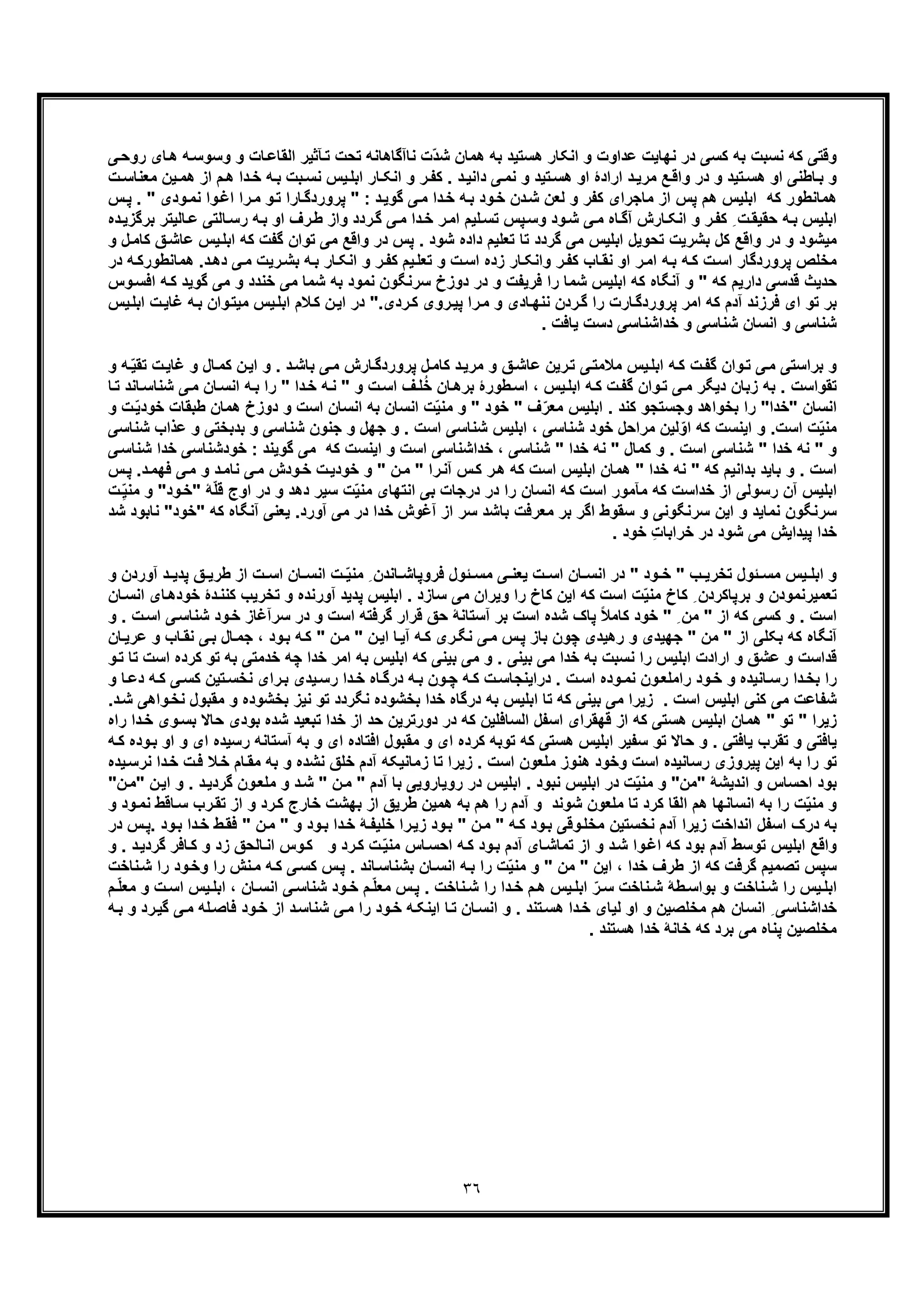 ٣٦
‫اﻟ‬ ‫ﺂﺛﯾر‬‫ﺗ‬ ‫ﺗﺣت‬ ‫ﻧﺎآﮔﺎھﺎﻧﮫ‬ ‫ّت‬‫د‬‫ﺷ‬ ‫ھﻣﺎن‬ ‫ﺑﮫ‬ ‫ھﺳﺗﯾد‬ ‫اﻧﮑﺎر‬ ‫و‬ ‫ﻋداوت‬ ‫ﻧﮭﺎﯾت‬ ‫در‬ ‫ﮐﺳﯽ‬ ‫ﺑﮫ‬ ‫ﻧﺳﺑت‬ ‫ﮐﮫ‬ ‫وﻗﺗﯽ‬‫وﺳ‬ ‫و‬ ‫ﺎت‬‫ﻘﺎﻋ‬‫ر‬ ‫ﺎی‬‫ھ‬ ‫ﮫ‬‫وﺳ‬‫ﯽ‬‫وﺣ‬
‫م‬‫ھ‬ ‫دا‬‫ﺧ‬ ‫ﮫ‬‫ﺑ‬ ‫ﺑت‬‫ﻧﺳ‬ ‫ﯾس‬‫اﺑﻠ‬ ‫ﺎر‬‫اﻧﮑ‬ ‫و‬ ‫ر‬‫ﮐﻔ‬ . ‫د‬‫داﻧﯾ‬ ‫ﯽ‬‫ﻧﻣ‬ ‫و‬ ‫ﺗﯾد‬‫ھﺳ‬ ‫او‬ ‫ارادۀ‬ ‫د‬‫ﻣرﯾ‬ ‫ﻊ‬‫واﻗ‬ ‫در‬ ‫و‬ ‫ﺗﯾد‬‫ھﺳ‬ ‫او‬ ‫ﺎطﻧﯽ‬‫ﺑ‬ ‫و‬‫ﻣ‬ ‫ﯾن‬‫ھﻣ‬ ‫از‬‫ت‬‫ﻌﻧﺎﺳ‬
‫وا‬‫اﻏ‬ ‫را‬‫ﻣ‬ ‫و‬‫ﺗ‬ ‫ﺎرا‬‫ﭘروردﮔ‬ " : ‫د‬‫ﮔوﯾ‬ ‫ﯽ‬‫ﻣ‬ ‫دا‬‫ﺧ‬ ‫ﮫ‬‫ﺑ‬ ‫ود‬‫ﺧ‬ ‫دن‬‫ﺷ‬ ‫ﻟﻌن‬ ‫و‬ ‫ﮐﻔر‬ ‫ﻣﺎﺟرای‬ ‫از‬ ‫ﭘس‬ ‫ھم‬ ‫اﺑﻠﯾس‬ ‫ﮐﮫ‬ ‫ھﻣﺎﻧطور‬‫ﻧ‬‫ﭘ‬ . " ‫ودی‬‫ﻣ‬‫س‬
‫ﮐ‬ ِ ‫ت‬‫ﺣﻘﯾﻘ‬ ‫ﮫ‬‫ﺑ‬ ‫اﺑﻠﯾس‬‫ﺎ‬‫ﻋ‬ ‫ﺎﻟﺗﯽ‬‫رﺳ‬ ‫ﮫ‬‫ﺑ‬ ‫او‬ ‫رف‬‫ط‬ ‫واز‬ ‫ردد‬‫ﮔ‬ ‫ﯽ‬‫ﻣ‬ ‫دا‬‫ﺧ‬ ‫ر‬‫اﻣ‬ ‫ﻠﯾم‬‫ﺗﺳ‬ ‫ﭘس‬‫وﺳ‬ ‫ود‬‫ﺷ‬ ‫ﯽ‬‫ﻣ‬ ‫ﺎه‬‫آﮔ‬ ‫ﺎرش‬‫اﻧﮑ‬ ‫و‬ ‫ر‬‫ﻔ‬‫ﻟﯾ‬‫د‬‫ﺑرﮔزﯾ‬ ‫ﺗر‬‫ه‬
‫ﻣﯾ‬‫اﺑ‬ ‫ﮐﮫ‬ ‫ﮔﻔت‬ ‫ﺗوان‬ ‫ﻣﯽ‬ ‫واﻗﻊ‬ ‫در‬ ‫ﭘس‬ . ‫ﺷود‬ ‫داده‬ ‫ﺗﻌﻠﯾم‬ ‫ﺗﺎ‬ ‫ﮔردد‬ ‫ﻣﯽ‬ ‫اﺑﻠﯾس‬ ‫ﺗﺣوﯾل‬ ‫ﺑﺷرﯾت‬ ‫ﮐل‬ ‫واﻗﻊ‬ ‫در‬ ‫و‬ ‫ﺷود‬‫ﮐ‬ ‫ﻖ‬‫ﻋﺎﺷ‬ ‫ﯾس‬‫ﻠ‬‫و‬ ‫ل‬‫ﺎﻣ‬
‫ﺗﻌﻠ‬ ‫و‬ ‫ت‬‫اﺳ‬ ‫زده‬ ‫ﺎر‬‫واﻧﮑ‬ ‫ر‬‫ﮐﻔ‬ ‫ﺎب‬‫ﻧﻘ‬ ‫او‬ ‫ر‬‫اﻣ‬ ‫ﮫ‬‫ﺑ‬ ‫ﮫ‬‫ﮐ‬ ‫ت‬‫اﺳ‬ ‫ﭘروردﮔﺎر‬ ‫ﻣﺧﻠص‬‫اﻧﮑ‬ ‫و‬ ‫ر‬‫ﮐﻔ‬ ‫ﯾم‬‫ھ‬ .‫د‬‫دھ‬ ‫ﯽ‬‫ﻣ‬ ‫رﯾت‬‫ﺑﺷ‬ ‫ﮫ‬‫ﺑ‬ ‫ﺎر‬‫ﮫ‬‫ﻣﺎﻧطورﮐ‬‫د‬‫ر‬
‫ﻣﯽ‬ ‫و‬ ‫ﺧﻧدد‬ ‫ﻣﯽ‬ ‫ﺷﻣﺎ‬ ‫ﺑﮫ‬ ‫ﻧﻣود‬ ‫ﺳرﻧﮕون‬ ‫دوزخ‬ ‫در‬ ‫و‬ ‫ﻓرﯾﻔت‬ ‫را‬ ‫ﺷﻣﺎ‬ ‫اﺑﻠﯾس‬ ‫ﮐﮫ‬ ‫آﻧﮕﺎه‬ ‫و‬ " ‫ﮐﮫ‬ ‫دارﯾم‬ ‫ﻗدﺳﯽ‬ ‫ﺣدﯾث‬‫ﮔ‬‫اﻓﺳ‬ ‫ﮫ‬‫ﮐ‬ ‫وﯾد‬‫وس‬
‫ﺎرت‬‫ﭘروردﮔ‬ ‫اﻣر‬ ‫ﮐﮫ‬ ‫آدم‬ ‫ﻓرزﻧد‬ ‫ای‬ ‫ﺗو‬ ‫ﺑر‬".‫ردی‬‫ﮐ‬ ‫روی‬‫ﭘﯾ‬ ‫را‬‫ﻣ‬ ‫و‬ ‫ﺎدی‬‫ﻧﻧﮭ‬ ‫ردن‬‫ﮔ‬ ‫را‬‫در‬‫ﻣﯾ‬ ‫ﯾس‬‫اﺑﻠ‬ ‫ﻼم‬‫ﮐ‬ ‫ن‬‫اﯾ‬‫وان‬‫ﺗ‬‫ا‬ ‫ت‬‫ﻏﺎﯾ‬ ‫ﮫ‬‫ﺑ‬‫ﺑ‬‫ﯾس‬‫ﻠ‬
. ‫ﯾﺎﻓت‬ ‫دﺳت‬ ‫ﺧداﺷﻧﺎﺳﯽ‬ ‫و‬ ‫ﺷﻧﺎﺳﯽ‬ ‫اﻧﺳﺎن‬ ‫و‬ ‫ﺷﻧﺎﺳﯽ‬
‫ﻏ‬ ‫و‬ ‫ﺎل‬‫ﮐﻣ‬ ‫ن‬‫اﯾ‬ ‫و‬ . ‫د‬‫ﺑﺎﺷ‬ ‫ﯽ‬‫ﻣ‬ ‫ﺎرش‬‫ﭘروردﮔ‬ ‫ل‬‫ﮐﺎﻣ‬ ‫د‬‫ﻣرﯾ‬ ‫و‬ ‫ﻖ‬‫ﻋﺎﺷ‬ ‫رﯾن‬‫ﺗ‬ ‫ﯽ‬‫ﻣﻼﻣﺗ‬ ‫ﯾس‬‫اﺑﻠ‬ ‫ﮫ‬‫ﮐ‬ ‫ت‬‫ﮔﻔ‬ ‫وان‬‫ﺗ‬ ‫ﯽ‬‫ﻣ‬ ‫ﺑراﺳﺗﯽ‬ ‫و‬‫ﮫ‬ّ‫ﯾ‬‫ﺗﻘ‬ ‫ت‬‫ﺎﯾ‬‫و‬
‫ﮫ‬‫ﺑ‬ ‫را‬ " ‫دا‬‫ﺧ‬ ‫ﮫ‬‫ﻧ‬ " ‫و‬ ‫ت‬‫اﺳ‬ ‫ف‬‫ﻠ‬ُ‫ﺧ‬ ‫ﺎن‬‫ﺑرھ‬ ‫طورۀ‬‫اﺳ‬ ، ‫ﯾس‬‫اﺑﻠ‬ ‫ﮫ‬‫ﮐ‬ ‫ت‬‫ﮔﻔ‬ ‫وان‬‫ﺗ‬ ‫ﯽ‬‫ﻣ‬ ‫دﯾﮕر‬ ‫زﺑﺎن‬ ‫ﺑﮫ‬ . ‫ﺗﻘواﺳت‬‫ﯽ‬‫ﻣ‬ ‫ﺎن‬‫اﻧﺳ‬‫ﺎﻧد‬‫ﺷﻧﺎﺳ‬‫ﺗ‬‫ﺎ‬
‫"ﺧدا‬ ‫اﻧﺳﺎن‬‫دوز‬ ‫و‬ ‫اﺳت‬ ‫اﻧﺳﺎن‬ ‫ﺑﮫ‬ ‫اﻧﺳﺎن‬ ‫ّت‬‫ﯾ‬‫ﻣﻧ‬ ‫و‬ " ‫ﺧود‬ " ‫ف‬ّ‫ﻣﻌر‬ ‫اﺑﻠﯾس‬ . ‫ﮐﻧد‬ ‫وﺟﺳﺗﺟو‬ ‫ﺑﺧواھد‬ ‫را‬ "‫ھﻣﺎن‬ ‫خ‬‫ط‬ّ‫ﯾ‬‫ﺧود‬ ‫ﺑﻘﺎت‬‫و‬ ‫ت‬
‫اﺳت‬ ‫ت‬ّ‫ﯾ‬‫ﻣﻧ‬‫ﺑدﺑﺧﺗﯽ‬ ‫و‬ ‫ﺷﻧﺎﺳﯽ‬ ‫ﺟﻧون‬ ‫و‬ ‫ﺟﮭل‬ ‫و‬ . ‫اﺳت‬ ‫ﺷﻧﺎﺳﯽ‬ ‫اﺑﻠﯾس‬ ، ‫ﺷﻧﺎﺳﯽ‬ ‫ﺧود‬ ‫ﻣراﺣل‬ ‫ﻟﯾن‬ّ‫او‬ ‫ﮐﮫ‬ ‫اﯾﻧﺳت‬ ‫و‬ .‫و‬‫ﺷﻧﺎﺳ‬ ‫ﻋذاب‬‫ﯽ‬
‫ﺧ‬ ‫ﻧﮫ‬ " ‫ﮐﻣﺎل‬ ‫و‬ . ‫اﺳت‬ ‫ﺷﻧﺎﺳﯽ‬ " ‫ﺧدا‬ ‫ﻧﮫ‬ " ‫و‬‫ﺧودﺷﻧﺎ‬ : ‫ﮔوﯾﻧد‬ ‫ﻣﯽ‬ ‫ﮐﮫ‬ ‫اﯾﻧﺳت‬ ‫و‬ ‫اﺳت‬ ‫ﺧداﺷﻧﺎﺳﯽ‬ ، ‫ﺷﻧﺎﺳﯽ‬ " ‫دا‬‫ﺷﻧﺎ‬ ‫ﺧدا‬ ‫ﺳﯽ‬‫ﯽ‬‫ﺳ‬
" ‫ن‬‫ﻣ‬ " ‫را‬‫آﻧ‬ ‫س‬‫ﮐ‬ ‫ر‬‫ھ‬ ‫ﮐﮫ‬ ‫اﺳت‬ ‫اﺑﻠﯾس‬ ‫ھﻣﺎن‬ " ‫ﺧدا‬ ‫ﻧﮫ‬ " ‫ﮐﮫ‬ ‫ﺑداﻧﯾم‬ ‫ﺑﺎﯾد‬ ‫و‬ . ‫اﺳت‬‫و‬ ‫د‬‫ﻧﺎﻣ‬ ‫ﯽ‬‫ﻣ‬ ‫ودش‬‫ﺧ‬ ‫ت‬‫ﺧودﯾ‬ ‫و‬‫ﻣ‬‫د‬‫ﻓﮭﻣ‬ ‫ﯽ‬‫س‬‫ﭘ‬ .
‫ﻣﻧ‬ ‫اﻧﺗﮭﺎی‬ ‫ﺑﯽ‬ ‫درﺟﺎت‬ ‫در‬ ‫را‬ ‫اﻧﺳﺎن‬ ‫ﮐﮫ‬ ‫اﺳت‬ ‫ﻣﺂﻣور‬ ‫ﮐﮫ‬ ‫ﺧداﺳت‬ ‫از‬ ‫رﺳوﻟﯽ‬ ‫آن‬ ‫اﺑﻠﯾس‬‫و‬ ‫دھد‬ ‫ﺳﯾر‬ ‫ت‬ّ‫ﯾ‬ّ‫ﻠ‬‫ﻗ‬ ‫اوج‬ ‫در‬‫ود‬‫"ﺧ‬ ‫ﮥ‬‫و‬ "‫ت‬ِّ‫ﯾ‬‫ﻣﻧ‬
‫ﺧدا‬ ‫آﻏوش‬ ‫از‬ ‫ﺳر‬ ‫ﺑﺎﺷد‬ ‫ﻣﻌرﻓت‬ ‫ﺑر‬ ‫اﮔر‬ ‫ﺳﻘوط‬ ‫و‬ ‫ﺳرﻧﮕوﻧﯽ‬ ‫اﯾن‬ ‫و‬ ‫ﻧﻣﺎﯾد‬ ‫ﺳرﻧﮕون‬‫ﮐﮫ‬ ‫آﻧﮕﺎه‬ ‫ﯾﻌﻧﯽ‬ .‫آورد‬ ‫ﻣﯽ‬ ‫در‬"‫ﺧود‬‫ﻧﺎﺑود‬ "‫ﺷ‬‫د‬
. ‫ﺧود‬ ِ‫ت‬‫ﺧراﺑﺎ‬ ‫در‬ ‫ﺷود‬ ‫ﻣﯽ‬ ‫ﭘﯾداﯾش‬ ‫ﺧدا‬
‫ت‬ ‫اﺳ‬ ‫ﺎن‬ ‫اﻧﺳ‬ ‫ت‬ ّ‫ﯾ‬‫ﻣﻧ‬ ِ ‫ﺎﻧدن‬ ‫ﻓروﭘﺎﺷ‬ ‫ﺋول‬ ‫ﻣﺳ‬ ‫ﯽ‬ ‫ﯾﻌﻧ‬ ‫ت‬ ‫اﺳ‬ ‫ﺎن‬ ‫اﻧﺳ‬ ‫در‬ " ‫ود‬ ‫ﺧ‬ " ‫ب‬ ‫ﺗﺧرﯾ‬ ‫ﺋول‬ ‫ﻣﺳ‬ ‫ﯾس‬ ‫اﺑﻠ‬ ‫و‬‫د‬ ‫ﭘدﯾ‬ ‫ﻖ‬ ‫طرﯾ‬ ‫از‬‫و‬ ‫آوردن‬
‫ﺗﺧرﯾب‬ ‫و‬ ‫آورﻧده‬ ‫ﭘدﯾد‬ ‫اﺑﻠﯾس‬ . ‫ﺳﺎزد‬ ‫ﻣﯽ‬ ‫وﯾران‬ ‫را‬ ‫ﮐﺎخ‬ ‫اﯾن‬ ‫ﮐﮫ‬ ‫اﺳت‬ ‫ت‬ّ‫ﯾ‬‫ﻣﻧ‬ ‫ﮐﺎخ‬ ِ ‫ﺑرﭘﺎﮐردن‬ ‫و‬ ‫ﺗﻌﻣﯾرﻧﻣودن‬‫ﺧود‬ ‫دۀ‬‫ﮐﻧﻧ‬‫ﺎن‬‫اﻧﺳ‬ ‫ﺎی‬‫ھ‬
‫ود‬‫ﺧ‬ ‫ﺳرآﻏﺎز‬ ‫در‬ ‫و‬ ‫اﺳت‬ ‫ﮔرﻓﺗﮫ‬ ‫ﻗرار‬ ‫ﺣﻖ‬ ‫آﺳﺗﺎﻧﮥ‬ ‫ﺑر‬ ‫اﺳت‬ ‫ﺷده‬ ‫ﭘﺎک‬ ً‫ﻼ‬‫ﮐﺎﻣ‬ ‫ﺧود‬ " ِ ‫ﻣن‬ " ‫از‬ ‫ﮐﮫ‬ ‫ﮐﺳﯽ‬ ‫و‬ . ‫اﺳت‬‫ت‬‫اﺳ‬ ‫ﯽ‬‫ﺷﻧﺎﺳ‬‫و‬ .
‫ﺑﮑﻠﯽ‬ ‫ﮐﮫ‬ ‫آﻧﮕﺎه‬‫ﻧ‬ ‫ﯽ‬‫ﺑ‬ ‫ﺎل‬‫ﺟﻣ‬ ، ‫ود‬‫ﺑ‬ ‫ﮫ‬‫ﮐ‬ " ‫ن‬‫ﻣ‬ " ‫ن‬‫اﯾ‬ ‫ﺎ‬‫آﯾ‬ ‫ﮫ‬‫ﮐ‬ ‫ری‬‫ﻧﮕ‬ ‫ﯽ‬‫ﻣ‬ ‫س‬‫ﭘ‬ ‫ﺑﺎز‬ ‫ﭼون‬ ‫رھﯾدی‬ ‫و‬ ‫ﺟﮭﯾدی‬ " ‫ﻣن‬ " ‫از‬‫ﺎ‬‫ﻋرﯾ‬ ‫و‬ ‫ﺎب‬‫ﻘ‬‫ن‬
‫ﺑﮫ‬ ‫ﺧدﻣﺗﯽ‬ ‫ﭼﮫ‬ ‫ﺧدا‬ ‫اﻣر‬ ‫ﺑﮫ‬ ‫اﺑﻠﯾس‬ ‫ﮐﮫ‬ ‫ﺑﯾﻧﯽ‬ ‫ﻣﯽ‬ ‫و‬ . ‫ﺑﯾﻧﯽ‬ ‫ﻣﯽ‬ ‫ﺧدا‬ ‫ﺑﮫ‬ ‫ﻧﺳﺑت‬ ‫را‬ ‫اﺑﻠﯾس‬ ‫ارادت‬ ‫و‬ ‫ﻋﺷﻖ‬ ‫و‬ ‫ﻗداﺳت‬‫ﺗ‬‫اﺳت‬ ‫ﮐرده‬ ‫و‬‫و‬‫ﺗ‬ ‫ﺗﺎ‬
‫ﮐ‬ ‫ت‬‫دراﯾﻧﺟﺎﺳ‬ . ‫ت‬‫اﺳ‬ ‫وده‬‫ﻧﻣ‬ ‫ون‬‫راﻣﻠﻌ‬ ‫ود‬‫ﺧ‬ ‫و‬ ‫ﺎﻧﯾده‬‫رﺳ‬ ‫دا‬‫ﺑﺧ‬ ‫را‬‫ﯽ‬‫ﮐﺳ‬ ‫ﺗﯾن‬‫ﻧﺧﺳ‬ ‫رای‬‫ﺑ‬ ‫ﯾدی‬‫رﺳ‬ ‫دا‬‫ﺧ‬ ‫ﺎه‬‫درﮔ‬ ‫ﮫ‬‫ﺑ‬ ‫ون‬‫ﭼ‬ ‫ﮫ‬‫و‬ ‫ﺎ‬‫دﻋ‬ ‫ﮫ‬‫ﮐ‬
‫ﻧﮕردد‬ ‫ﺑﺧﺷوده‬ ‫ﺧدا‬ ‫درﮔﺎه‬ ‫ﺑﮫ‬ ‫اﺑﻠﯾس‬ ‫ﺗﺎ‬ ‫ﮐﮫ‬ ‫ﺑﯾﻧﯽ‬ ‫ﻣﯽ‬ ‫زﯾرا‬ . ‫اﺳت‬ ‫اﺑﻠﯾس‬ ‫ﮐﻧﯽ‬ ‫ﻣﯽ‬ ‫ﺷﻔﺎﻋت‬‫و‬ ‫ﺑﺧﺷوده‬ ‫ﻧﯾز‬ ‫ﺗو‬‫ﻣ‬‫واھﯽ‬‫ﻧﺧ‬ ‫ﻘﺑول‬‫د‬‫ﺷ‬.
‫ﺑودی‬ ‫ﺷده‬ ‫ﺗﺑﻌﯾد‬ ‫ﺧدا‬ ‫از‬ ‫ﺣد‬ ‫دورﺗرﯾن‬ ‫در‬ ‫ﮐﮫ‬ ‫اﻟﺳﺎﻓﻠﯾن‬ ‫اﺳﻔل‬ ‫ﻗﮭﻘرای‬ ‫از‬ ‫ﮐﮫ‬ ‫ھﺳﺗﯽ‬ ‫اﺑﻠﯾس‬ ‫ھﻣﺎن‬ " ‫ﺗو‬ " ‫زﯾرا‬‫ﺣﺎ‬‫وی‬‫ﺑﺳ‬ ‫ﻻ‬‫راه‬ ‫دا‬‫ﺧ‬
‫آﺳﺗﺎﻧﮫ‬ ‫ﺑﮫ‬ ‫و‬ ‫ای‬ ‫اﻓﺗﺎده‬ ‫ﻣﻘﺑول‬ ‫و‬ ‫ای‬ ‫ﮐرده‬ ‫ﺗوﺑﮫ‬ ‫ﮐﮫ‬ ‫ھﺳﺗﯽ‬ ‫اﺑﻠﯾس‬ ‫ﺳﻔﯾر‬ ‫ﺗو‬ ‫ﺣﺎﻻ‬ ‫و‬ . ‫ﯾﺎﻓﺗﯽ‬ ‫ﺗﻘرب‬ ‫و‬ ‫ﯾﺎﻓﺗﯽ‬‫ر‬‫و‬ ‫ای‬ ‫ﺳﯾده‬‫ا‬‫ﮫ‬‫ﮐ‬ ‫وده‬‫ﺑ‬ ‫و‬
‫ﺎم‬‫ﻣﻘ‬ ‫ﺑﮫ‬ ‫و‬ ‫ﻧﺷده‬ ‫ﺧﻠﻖ‬ ‫آدم‬ ‫زﻣﺎﻧﯾﮑﮫ‬ ‫ﺗﺎ‬ ‫زﯾرا‬ . ‫اﺳت‬ ‫ﻣﻠﻌون‬ ‫ھﻧوز‬ ‫وﺧود‬ ‫اﺳت‬ ‫رﺳﺎﻧﯾده‬ ‫ﭘﯾروزی‬ ‫اﯾن‬ ‫ﺑﮫ‬ ‫را‬ ‫ﺗو‬‫ﺧ‬‫ت‬‫ﻓ‬ ‫ﻼ‬‫دا‬‫ﺧ‬‫ﻧ‬‫ﯾده‬‫رﺳ‬
‫اﻧ‬ ‫و‬ ‫اﺣﺳﺎس‬ ‫ﺑود‬‫"ﻣن‬ ‫دﯾﺷﮥ‬‫ن‬‫ﻣ‬ " ‫آدم‬ ‫ﺑﺎ‬ ‫روﯾﺎروﯾﯽ‬ ‫در‬ ‫اﺑﻠﯾس‬ . ‫ﻧﺑود‬ ‫اﺑﻠﯾس‬ ‫در‬ ‫ت‬ّ‫ﯾ‬‫ﻣﻧ‬ ‫و‬ "‫ﮔر‬ ‫ون‬‫ﻣﻠﻌ‬ ‫و‬ ‫د‬‫ﺷ‬ "‫ن‬‫اﯾ‬ ‫و‬ . ‫د‬‫دﯾ‬‫ن‬‫"ﻣ‬"
‫و‬ ‫رد‬‫ﮐ‬ ‫ﺧﺎرج‬ ‫ﺑﮭﺷت‬ ‫از‬ ‫طرﯾﻖ‬ ‫ھﻣﯾن‬ ‫ﺑﮫ‬ ‫ھم‬ ‫را‬ ‫آدم‬ ‫و‬ ‫ﺷوﻧد‬ ‫ﻣﻠﻌون‬ ‫ﺗﺎ‬ ‫ﮐرد‬ ‫اﻟﻘﺎ‬ ‫ھم‬ ‫اﻧﺳﺎﻧﮭﺎ‬ ‫ﺑﮫ‬ ‫را‬ ‫ت‬ّ‫ﯾ‬‫ﻣﻧ‬ ‫و‬‫ا‬‫ﺎﻗ‬‫ﺳ‬ ‫رب‬‫ﺗﻘ‬ ‫ز‬‫و‬ ‫ود‬‫ﻧﻣ‬ ‫ط‬
‫ﮐ‬ ‫ود‬‫ﺑ‬ ‫وﻗﯽ‬‫ﻣﺧﻠ‬ ‫ﻧﺧﺳﺗﯾن‬ ‫آدم‬ ‫زﯾرا‬ ‫اﻧداﺧت‬ ‫اﺳﻔل‬ ‫درک‬ ‫ﺑﮫ‬‫ﺧ‬ ‫ط‬‫ﻓﻘ‬ " ‫ن‬‫ﻣ‬ " ‫و‬ ‫ود‬‫ﺑ‬ ‫دا‬‫ﺧ‬ ‫ﮥ‬‫ﺧﻠﯾﻔ‬ ‫را‬‫زﯾ‬ ‫ود‬‫ﺑ‬ " ‫ن‬‫ﻣ‬ " ‫ﮫ‬‫س‬‫.ﭘ‬ ‫ود‬‫ﺑ‬ ‫دا‬‫در‬
‫و‬ ‫زد‬ ‫ﺎﻟﺣﻖ‬‫اﻧ‬ ‫وس‬‫ﮐ‬ ‫و‬ ‫رد‬‫ﮐ‬ ‫ت‬ّ‫ﯾ‬‫ﻣﻧ‬ ‫ﺎس‬‫اﺣﺳ‬ ‫ﮫ‬‫ﮐ‬ ‫ود‬‫ﺑ‬ ‫آدم‬ ‫ﺎی‬‫ﺗﻣﺎﺷ‬ ‫از‬ ‫و‬ ‫د‬‫ﺷ‬ ‫وا‬‫اﻏ‬ ‫ﮐﮫ‬ ‫ﺑود‬ ‫آدم‬ ‫ﺗوﺳط‬ ‫اﺑﻠﯾس‬ ‫واﻗﻊ‬‫ﮔردﯾ‬ ‫ﺎﻓر‬‫ﮐ‬‫و‬ . ‫د‬
‫ﻧش‬‫ﻣ‬ ‫ﮫ‬‫ﮐ‬ ‫ﯽ‬‫ﮐﺳ‬ ‫س‬‫ﭘ‬ . ‫ﺎﻧد‬‫ﺑﺷﻧﺎﺳ‬ ‫ﺎن‬‫اﻧﺳ‬ ‫ﮫ‬‫ﺑ‬ ‫را‬ ‫ت‬ّ‫ﯾ‬‫ﻣﻧ‬ ‫و‬ " ‫ﻣن‬ " ‫اﯾن‬ ، ‫ﺧدا‬ ‫طرف‬ ‫از‬ ‫ﮐﮫ‬ ‫ﮔرﻓت‬ ‫ﺗﺻﻣﯾم‬ ‫ﺳﭘس‬‫ود‬‫وﺧ‬ ‫را‬‫ﻧﺎﺧت‬‫ﺷ‬ ‫را‬
‫اﺳ‬ ‫ﯾس‬‫اﺑﻠ‬ ، ‫ﺎن‬‫اﻧﺳ‬ ‫ﯽ‬‫ﺷﻧﺎﺳ‬ ‫ود‬‫ﺧ‬ ‫م‬ّ‫ﻠ‬‫ﻣﻌ‬ ‫س‬‫ﭘ‬ . ‫ﻧﺎﺧت‬‫ﺷ‬ ‫را‬ ‫دا‬‫ﺧ‬ ‫م‬‫ھ‬ ‫ﯾس‬‫اﺑﻠ‬ ّ‫ر‬‫ﺳ‬ ‫ﻧﺎﺧت‬‫ﺷ‬ ‫طﮥ‬‫ﺑواﺳ‬ ‫و‬ ‫ﻧﺎﺧت‬‫ﺷ‬ ‫را‬ ‫ﯾس‬‫اﺑﻠ‬‫م‬ّ‫ﻠ‬‫ﻣﻌ‬ ‫و‬ ‫ت‬
‫ﻠ‬‫ﻓﺎﺻ‬ ‫ود‬‫ﺧ‬ ‫از‬ ‫د‬‫ﺷﻧﺎﺳ‬ ‫ﯽ‬‫ﻣ‬ ‫را‬ ‫ود‬‫ﺧ‬ ‫ﮫ‬‫اﯾﻧﮑ‬ ‫ﺎ‬‫ﺗ‬ ‫ﺎن‬‫اﻧﺳ‬ ‫و‬ . ‫ﺗﻧد‬‫ھﺳ‬ ‫دا‬‫ﺧ‬ ‫ﻟﯾﺎی‬ ‫او‬ ‫و‬ ‫ﻣﺧﻠﺻﯾن‬ ‫ھم‬ ‫اﻧﺳﺎن‬ ِ ‫ﺧداﺷﻧﺎﺳﯽ‬‫رد‬‫ﮔﯾ‬ ‫ﯽ‬‫ﻣ‬ ‫ﮫ‬‫و‬‫ﮫ‬‫ﺑ‬
‫ﺧ‬ ‫ﺧﺎﻧﮥ‬ ‫ﮐﮫ‬ ‫ﺑرد‬ ‫ﻣﯽ‬ ‫ﭘﻧﺎه‬ ‫ﻣﺧﻠﺻﯾن‬. ‫ھﺳﺗﻧد‬ ‫دا‬
 