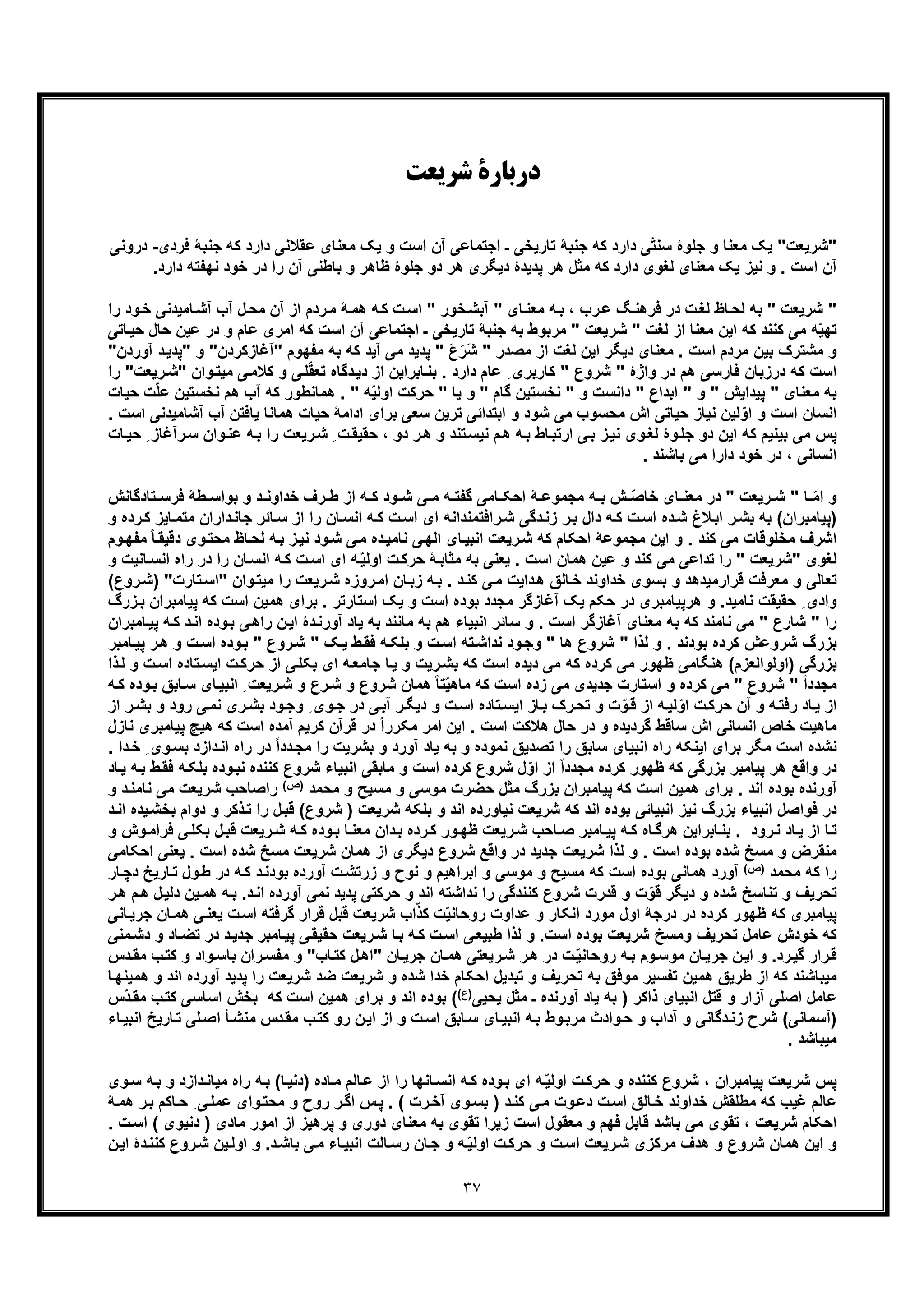 ٣٧
‫ﺷﺮﯾﻌﺖ‬ ‫درﺑﺎرة‬
‫"ﺷرﯾﻌت‬‫ﻣ‬ ‫ﯾﮏ‬ ‫و‬ ‫اﺳت‬ ‫آن‬ ‫اﺟﺗﻣﺎﻋﯽ‬ ‫ـ‬ ‫ﺗﺎرﯾﺧﯽ‬ ‫ﺟﻧﺑﮥ‬ ‫ﮐﮫ‬ ‫دارد‬ ‫ﯽ‬ّ‫ﺗ‬‫ﺳﻧ‬ ‫ﺟﻠوۀ‬ ‫و‬ ‫ﻣﻌﻧﺎ‬ ‫ﯾﮏ‬ "‫دارد‬ ‫ﻋﻘﻼﻧﯽ‬ ‫ﻌﻧﺎی‬‫ﺟﻧ‬ ‫ﮐﮫ‬‫ﻓردی‬ ‫ﺑﮥ‬-‫د‬‫روﻧﯽ‬
‫ظﺎھر‬ ‫ﺟﻠوۀ‬ ‫دو‬ ‫ھر‬ ‫دﯾﮕری‬ ‫ﭘدﯾدۀ‬ ‫ھر‬ ‫ﻣﺛل‬ ‫ﮐﮫ‬ ‫دارد‬ ‫ﻟﻐوی‬ ‫ﻣﻌﻧﺎی‬ ‫ﯾﮏ‬ ‫ﻧﯾز‬ ‫و‬ . ‫اﺳت‬ ‫آن‬‫در‬ ‫را‬ ‫آن‬ ‫ﺑﺎطﻧﯽ‬ ‫و‬‫ﻧﮭ‬ ‫ﺧود‬‫دارد‬ ‫ﻔﺗﮫ‬.
" ‫ﺷرﯾﻌت‬ "‫ﺎﻣﯾدﻧ‬‫آﺷ‬ ‫آب‬ ‫ل‬‫ﻣﺣ‬ ‫آن‬ ‫از‬ ‫ردم‬‫ﻣ‬ ‫ﮥ‬‫ھﻣ‬ ‫ﮫ‬‫ﮐ‬ ‫ت‬‫اﺳ‬ " ‫ﺧور‬‫آﺑﺷ‬ " ‫ﺎی‬‫ﻣﻌﻧ‬ ‫ﮫ‬‫ﺑ‬ ، ‫رب‬‫ﻋ‬ ‫ﮓ‬‫ﻓرھﻧ‬ ‫در‬ ‫ت‬‫ﻟﻐ‬ ‫ﺎظ‬‫ﻟﺣ‬ ‫ﺑﮫ‬‫را‬ ‫ود‬‫ﺧ‬ ‫ﯽ‬
‫ﻋﺎم‬ ‫اﻣری‬ ‫ﮐﮫ‬ ‫اﺳت‬ ‫آن‬ ‫اﺟﺗﻣﺎﻋﯽ‬ ‫ـ‬ ‫ﺗﺎرﯾﺧﯽ‬ ‫ﺟﻧﺑﮥ‬ ‫ﺑﮫ‬ ‫ﻣرﺑوط‬ " ‫ﺷرﯾﻌت‬ " ‫ﻟﻐت‬ ‫از‬ ‫ﻣﻌﻧﺎ‬ ‫اﯾن‬ ‫ﮐﮫ‬ ‫ﮐﻧﻧد‬ ‫ﻣﯽ‬ ‫ﮫ‬ّ‫ﯾ‬‫ﺗﮭ‬‫و‬‫ﺣﺎ‬ ‫ﻋﯾن‬ ‫در‬‫ﺎﺗﯽ‬‫ﺣﯾ‬ ‫ل‬
" ‫ﻣﺻدر‬ ‫از‬ ‫ﻟﻐت‬ ‫اﯾن‬ ‫دﯾﮕر‬ ‫ﻣﻌﻧﺎی‬ . ‫اﺳت‬ ‫ﻣردم‬ ‫ﺑﯾن‬ ‫ﻣﺷﺗرک‬ ‫و‬‫آ‬ ‫ﻣﯽ‬ ‫ﭘدﯾد‬ " َ‫ع‬َ‫َر‬‫ﺷ‬‫"آﻏﺎزﮐرد‬ ‫ﻣﻔﮭوم‬ ‫ﺑﮫ‬ ‫ﮐﮫ‬ ‫ﯾد‬‫د‬‫"ﭘدﯾ‬ ‫و‬ "‫ن‬‫آ‬‫وردن‬"
‫ﯽ‬‫ﻠ‬ّ‫ﻘ‬‫ﺗﻌ‬ ‫دﮔﺎه‬‫دﯾ‬ ‫از‬ ‫ﺎﺑراﯾن‬‫ﺑﻧ‬ . ‫دارد‬ ‫ﻋﺎم‬ ِ ‫ﮐﺎرﺑری‬ " ‫ﺷروع‬ " ‫واژۀ‬ ‫در‬ ‫ھم‬ ‫ﻓﺎرﺳﯽ‬ ‫درزﺑﺎن‬ ‫ﮐﮫ‬ ‫اﺳت‬‫ﯽ‬‫ﮐﻼﻣ‬ ‫و‬‫ﻣ‬‫ﯾ‬‫رﯾ‬‫"ﺷ‬ ‫وان‬‫ﺗ‬‫ﻌت‬‫را‬ "
‫ھﻣﺎﻧطور‬ . " ‫ﮫ‬ّ‫ﯾ‬‫اوﻟ‬ ‫ﺣرﮐت‬ " ‫ﯾﺎ‬ ‫و‬ " ‫ﮔﺎم‬ ‫ﻧﺧﺳﺗﯾن‬ " ‫و‬ ‫داﻧﺳت‬ " ‫اﺑداع‬ " ‫و‬ " ‫ﭘﯾداﯾش‬ " ‫ﻣﻌﻧﺎی‬ ‫ﺑﮫ‬‫ھم‬ ‫آب‬ ‫ﮐﮫ‬‫ﻋ‬ ‫ﻧﺧﺳﺗﯾن‬‫ﺣﯾﺎت‬ ‫ت‬ّ‫ﻠ‬
‫ﯾﺎﻓﺗن‬ ‫ھﻣﺎﻧﺎ‬ ‫ﺣﯾﺎت‬ ‫اداﻣﮥ‬ ‫ﺑرای‬ ‫ﺳﻌﯽ‬ ‫ﺗرﯾن‬ ‫اﺑﺗداﺋﯽ‬ ‫و‬ ‫ﺷود‬ ‫ﻣﯽ‬ ‫ﻣﺣﺳوب‬ ‫اش‬ ‫ﺣﯾﺎﺗﯽ‬ ‫ﻧﯾﺎز‬ ‫ﻟﯾن‬ّ‫او‬ ‫و‬ ‫اﺳت‬ ‫اﻧﺳﺎن‬‫آ‬‫آﺷﺎﻣﯾدﻧﯽ‬ ‫ب‬. ‫اﺳت‬
‫وا‬‫ﻋﻧ‬ ‫ﮫ‬‫ﺑ‬ ‫را‬ ‫رﯾﻌت‬‫ﺷ‬ ِ ‫ت‬‫ﺣﻘﯾﻘ‬ ، ‫دو‬ ‫ر‬‫ھ‬ ‫و‬ ‫ﺗﻧد‬‫ﻧﯾﺳ‬ ‫م‬‫ھ‬ ‫ﮫ‬‫ﺑ‬ ‫ﺎط‬‫ارﺗﺑ‬ ‫ﯽ‬‫ﺑ‬ ‫ز‬‫ﻧﯾ‬ ‫وی‬‫ﻟﻐ‬ ‫وۀ‬‫ﺟﻠ‬ ‫دو‬ ‫اﯾن‬ ‫ﮐﮫ‬ ‫ﺑﯾﻧﯾم‬ ‫ﻣﯽ‬ ‫ﭘس‬ِ ‫رآﻏﺎز‬‫ﺳ‬ ‫ن‬‫ﺎت‬‫ﺣﯾ‬
، ‫اﻧﺳﺎﻧﯽ‬. ‫ﺑﺎﺷﻧد‬ ‫ﻣﯽ‬ ‫دارا‬ ‫ﺧود‬ ‫در‬
‫ط‬ ‫از‬ ‫ﮫ‬ ‫ﮐ‬ ‫ود‬ ‫ﺷ‬ ‫ﯽ‬ ‫ﻣ‬ ‫ﮫ‬ ‫ﮔﻔﺗ‬ ‫ﺎﻣﯽ‬ ‫اﺣﮑ‬ ‫ﮥ‬ ‫ﻣﺟﻣوﻋ‬ ‫ﮫ‬ ‫ﺑ‬ ‫ش‬ ّ‫ﺻ‬‫ﺧﺎ‬ ‫ﺎی‬ ‫ﻣﻌﻧ‬ ‫در‬ " ‫رﯾﻌت‬ ‫ﺷ‬ " ‫ﺎ‬ ّ‫ﻣ‬‫ا‬ ‫و‬‫ﺗﺎد‬ ‫ﻓرﺳ‬ ‫طﮥ‬ ‫ﺑواﺳ‬ ‫و‬ ‫د‬ ‫ﺧداوﻧ‬ ‫رف‬‫ﮔﺎﻧش‬
‫)ﭘﯾﺎﻣﺑران‬‫دار‬‫ﺟﺎﻧ‬ ‫ﺎﺋر‬‫ﺳ‬ ‫از‬ ‫را‬ ‫ﺎن‬‫اﻧﺳ‬ ‫ﮫ‬‫ﮐ‬ ‫ت‬‫اﺳ‬ ‫ای‬ ‫راﻓﺗﻣﻧداﻧﮫ‬‫ﺷ‬ ‫دﮔﯽ‬‫زﻧ‬ ‫ر‬‫ﺑ‬ ‫دال‬ ‫ﮫ‬‫ﮐ‬ ‫ت‬‫اﺳ‬ ‫ده‬‫ﺷ‬ ‫ﻼغ‬‫اﺑ‬ ‫ر‬‫ﺑﺷ‬ ‫ﺑﮫ‬ (‫ﺎﯾز‬‫ﻣﺗﻣ‬ ‫ان‬‫ﮐ‬‫و‬ ‫رده‬
‫و‬ . ‫ﮐﻧد‬ ‫ﻣﯽ‬ ‫ﻣﺧﻠوﻗﺎت‬ ‫اﺷرف‬‫ﮫ‬‫ﺑ‬ ‫ز‬‫ﻧﯾ‬ ‫ود‬‫ﺷ‬ ‫ﯽ‬‫ﻣ‬ ‫ده‬‫ﻧﺎﻣﯾ‬ ‫ﯽ‬‫اﻟﮭ‬ ‫ﺎی‬‫اﻧﺑﯾ‬ ‫رﯾﻌت‬‫ﺷ‬ ‫ﮐﮫ‬ ‫اﺣﮑﺎم‬ ‫ﻣﺟﻣوﻋﮥ‬ ‫اﯾن‬‫وی‬‫ﻣﺣﺗ‬ ‫ﺎظ‬‫ﻟﺣ‬‫د‬‫و‬‫ﻣﻔﮭ‬ ً‫ﺎ‬‫ﻗﯾﻘ‬‫م‬
" ‫ﻟﻐوی‬‫د‬ ‫را‬ ‫ﺎن‬‫اﻧﺳ‬ ‫ﮫ‬‫ﮐ‬ ‫ت‬‫اﺳ‬ ‫ای‬ ‫ﮫ‬ّ‫ﯾ‬‫اوﻟ‬ ‫ت‬‫ﺣرﮐ‬ ‫ﮥ‬‫ﻣﺛﺎﺑ‬ ‫ﺑﮫ‬ ‫ﯾﻌﻧﯽ‬ . ‫اﺳت‬ ‫ھﻣﺎن‬ ‫ﻋﯾن‬ ‫و‬ ‫ﮐﻧد‬ ‫ﻣﯽ‬ ‫ﺗداﻋﯽ‬ ‫را‬ " ‫ﺷرﯾﻌت‬‫ﺎ‬‫اﻧﺳ‬ ‫راه‬ ‫ر‬‫و‬ ‫ﻧﯾت‬
‫ﺎ‬‫زﺑ‬ ‫ﮫ‬‫ﺑ‬ . ‫د‬‫ﮐﻧ‬ ‫ﯽ‬‫ﻣ‬ ‫داﯾت‬‫ھ‬ ‫ﺎﻟﻖ‬‫ﺧ‬ ‫ﺧداوﻧد‬ ‫ﺑﺳوی‬ ‫و‬ ‫ﻗرارﻣﯾدھد‬ ‫ﻣﻌرﻓت‬ ‫و‬ ‫ﺗﻌﺎﻟﯽ‬‫رﯾ‬‫ﺷ‬ ‫روزه‬‫اﻣ‬ ‫ن‬‫ﺗ‬‫"اﺳ‬ ‫وان‬‫ﻣﯾﺗ‬ ‫را‬ ‫ﻌت‬‫روع‬‫)ﺷ‬ "‫ﺎرت‬(
.‫ﻧﺎﻣﯾد‬ ‫ﺣﻘﯾﻘت‬ ِ ‫وادی‬‫ﮐ‬ ‫اﺳت‬ ‫ھﻣﯾن‬ ‫ﺑرای‬ . ‫اﺳﺗﺎرﺗر‬ ‫ﯾﮏ‬ ‫و‬ ‫اﺳت‬ ‫ﺑوده‬ ‫ﻣﺟدد‬ ‫آﻏﺎزﮔر‬ ‫ﯾﮏ‬ ‫ﺣﮑم‬ ‫در‬ ‫ھرﭘﯾﺎﻣﺑری‬ ‫و‬‫ﭘﯾﺎﻣﺑران‬ ‫ﮫ‬‫ﺑ‬‫زرگ‬
‫راھ‬ ‫ن‬‫اﯾ‬ ‫دۀ‬‫آورﻧ‬ ‫ﯾﺎد‬ ‫ﺑﮫ‬ ‫ﻣﺎﻧﻧد‬ ‫ﺑﮫ‬ ‫ھم‬ ‫اﻧﺑﯾﺎء‬ ‫ﺳﺎﺋر‬ ‫و‬ . ‫اﺳت‬ ‫آﻏﺎزﮔر‬ ‫ﻣﻌﻧﺎی‬ ‫ﺑﮫ‬ ‫ﮐﮫ‬ ‫ﻧﺎﻣﻧد‬ ‫ﻣﯽ‬ " ‫ﺷﺎرع‬ " ‫را‬‫د‬‫اﻧ‬ ‫وده‬‫ﺑ‬ ‫ﯽ‬‫ﮫ‬‫ﮐ‬‫ﺎﻣﺑران‬‫ﭘﯾ‬
‫اﺳ‬ ‫وده‬‫ﺑ‬ " ‫روع‬‫ﺷ‬ " ‫ﮏ‬‫ﯾ‬ ‫ط‬‫ﻓﻘ‬ ‫ﮫ‬‫ﺑﻠﮑ‬ ‫و‬ ‫ت‬‫اﺳ‬ ‫ﺗﮫ‬‫ﻧداﺷ‬ ‫ود‬‫وﺟ‬ " ‫ھﺎ‬ ‫ﺷروع‬ " ‫ﻟذا‬ ‫و‬ . ‫ﺑودﻧد‬ ‫ﮐرده‬ ‫ﺷروﻋش‬ ‫ﺑزرگ‬‫ر‬‫ھ‬ ‫و‬ ‫ت‬‫ﺎﻣﺑر‬‫ﭘﯾ‬
‫)اوﻟواﻟﻌزم‬ ‫ﺑزرﮔﯽ‬‫ﺗ‬‫اﯾﺳ‬ ‫ت‬‫ﺣرﮐ‬ ‫از‬ ‫ﯽ‬‫ﺑﮑﻠ‬ ‫ای‬ ‫ﮫ‬‫ﺟﺎﻣﻌ‬ ‫ﺎ‬‫ﯾ‬ ‫و‬ ‫رﯾت‬‫ﺑﺷ‬ ‫ﮐﮫ‬ ‫اﺳت‬ ‫دﯾده‬ ‫ﻣﯽ‬ ‫ﮐﮫ‬ ‫ﮐرده‬ ‫ﻣﯽ‬ ‫ظﮭور‬ ‫ھﻧﮕﺎﻣﯽ‬ (‫و‬ ‫ت‬‫اﺳ‬ ‫ﺎده‬‫ﻟ‬‫ذا‬
‫ﺟدﯾد‬ ‫اﺳﺗﺎرت‬ ‫و‬ ‫ﮐرده‬ ‫ﻣﯽ‬ " ‫ﺷروع‬ " ً‫ا‬‫ﻣﺟدد‬‫ﺎ‬‫اﻧﺑﯾ‬ ِ ‫رﯾﻌت‬‫ﺷ‬ ‫و‬ ‫رع‬‫ﺷ‬ ‫و‬ ‫ﺷروع‬ ‫ھﻣﺎن‬ ً‫ﺎ‬‫ﺗ‬ّ‫ﯾ‬‫ﻣﺎھ‬ ‫ﮐﮫ‬ ‫اﺳت‬ ‫زده‬ ‫ﻣﯽ‬ ‫ی‬‫ود‬‫ﺑ‬ ‫ﺎﺑﻖ‬‫ﺳ‬ ‫ی‬‫ﮫ‬‫ﮐ‬ ‫ه‬
‫ﯽ‬‫ﻧﻣ‬ ‫ری‬‫ﺑﺷ‬ ‫ود‬‫وﺟ‬ ِ ‫وی‬‫ﺟ‬ ‫در‬ ‫ﯽ‬‫آﺑ‬ ‫ر‬‫دﯾﮕ‬ ‫و‬ ‫ت‬‫اﺳ‬ ‫ﺗﺎده‬‫اﯾﺳ‬ ‫ﺎز‬‫ﺑ‬ ‫رک‬‫ﺗﺣ‬ ‫و‬ ‫ت‬ّ‫و‬‫ﻗ‬ ‫از‬ ‫ﮫ‬‫ﻟﯾ‬ّ‫او‬ ‫ت‬‫ﺣرﮐ‬ ‫آن‬ ‫و‬ ‫ﮫ‬‫رﻓﺗ‬ ‫ﺎد‬‫ﯾ‬ ‫از‬‫ر‬‫ﺑﺷ‬ ‫و‬ ‫رود‬‫از‬
‫ﮐر‬ ‫ﻗرآن‬ ‫در‬ ً‫ا‬‫ﻣﮑرر‬ ‫اﻣر‬ ‫اﯾن‬ . ‫اﺳت‬ ‫ھﻼﮐت‬ ‫ﺣﺎل‬ ‫در‬ ‫و‬ ‫ﮔردﯾده‬ ‫ﺳﺎﻗط‬ ‫اش‬ ‫اﻧﺳﺎﻧﯽ‬ ‫ﺧﺎص‬ ‫ﻣﺎھﯾت‬‫ﮐﮫ‬ ‫اﺳت‬ ‫آﻣده‬ ‫ﯾم‬‫ھ‬‫ﭘﯾﺎﻣﺑری‬ ‫ﯾﭻ‬‫ﻧﺎزل‬
‫راه‬ ‫در‬ ً‫ا‬‫دد‬‫ﻣﺟ‬ ‫را‬ ‫ﺑﺷرﯾت‬ ‫و‬ ‫آورد‬ ‫ﯾﺎد‬ ‫ﺑﮫ‬ ‫و‬ ‫ﻧﻣوده‬ ‫ﺗﺻدﯾﻖ‬ ‫را‬ ‫ﺳﺎﺑﻖ‬ ‫اﻧﺑﯾﺎی‬ ‫راه‬ ‫اﯾﻧﮑﮫ‬ ‫ﺑرای‬ ‫ﻣﮕر‬ ‫اﺳت‬ ‫ﻧﺷده‬‫ﺑﺳ‬ ‫دازد‬‫اﻧ‬. ‫دا‬‫ﺧ‬ ِ ‫وی‬
‫ﻧ‬ ‫ﮐﻧﻧده‬ ‫ﺷروع‬ ‫اﻧﺑﯾﺎء‬ ‫ﻣﺎﺑﻘﯽ‬ ‫و‬ ‫اﺳت‬ ‫ﮐرده‬ ‫ﺷروع‬ ‫ل‬ّ‫او‬ ‫از‬ ً‫ا‬‫ﻣﺟدد‬ ‫ﮐرده‬ ‫ظﮭور‬ ‫ﮐﮫ‬ ‫ﺑزرﮔﯽ‬ ‫ﭘﯾﺎﻣﺑر‬ ‫ھر‬ ‫واﻗﻊ‬ ‫در‬‫ﮫ‬‫ﺑﻠﮑ‬ ‫وده‬‫ﺑ‬‫ﻓ‬‫ﮫ‬‫ﺑ‬ ‫ط‬‫ﻘ‬‫ﺎد‬‫ﯾ‬
‫ﻣﺣﻣد‬ ‫و‬ ‫ﻣﺳﯾﺢ‬ ‫و‬ ‫ﻣوﺳﯽ‬ ‫ﺣﺿرت‬ ‫ﻣﺛل‬ ‫ﺑزرگ‬ ‫ﭘﯾﺎﻣﺑران‬ ‫ﮐﮫ‬ ‫اﺳت‬ ‫ھﻣﯾن‬ ‫ﺑرای‬ . ‫اﻧد‬ ‫ﺑوده‬ ‫آورﻧده‬(‫)ص‬‫ﺷرﯾﻌت‬ ‫راﺻﺎﺣب‬‫ﻣ‬‫و‬ ‫د‬‫ﻧﺎﻣﻧ‬ ‫ﯽ‬
‫ذ‬‫ﺗ‬ ‫را‬ ‫ل‬‫ﻗﺑ‬ (‫ﺷروع‬ ) ‫ﺷرﯾﻌت‬ ‫ﺑﻠﮑﮫ‬ ‫و‬ ‫اﻧد‬ ‫ﻧﯾﺎورده‬ ‫ﺷرﯾﻌت‬ ‫ﮐﮫ‬ ‫اﻧد‬ ‫ﺑوده‬ ‫اﻧﺑﯾﺎﺋﯽ‬ ‫ﻧﯾز‬ ‫ﺑزرگ‬ ‫اﻧﺑﯾﺎء‬ ‫ﻓواﺻل‬ ‫در‬‫دوام‬ ‫و‬ ‫ﮐر‬‫ﺑ‬‫د‬‫اﻧ‬ ‫ﯾده‬‫ﺧﺷ‬
‫ﺎه‬‫ھرﮔ‬ ‫ﺎﺑراﯾن‬‫ﺑﻧ‬ . ‫رود‬‫ﻧ‬ ‫ﺎد‬‫ﯾ‬ ‫از‬ ‫ﺎ‬‫ﺗ‬‫ﺑ‬ ‫ل‬‫ﻗﺑ‬ ‫رﯾﻌت‬‫ﺷ‬ ‫ﮫ‬‫ﮐ‬ ‫وده‬‫ﺑ‬ ‫ﺎ‬‫ﻣﻌﻧ‬ ‫دان‬‫ﺑ‬ ‫رده‬‫ﮐ‬ ‫ور‬‫ظﮭ‬ ‫رﯾﻌت‬‫ﺷ‬ ‫ﺎﺣب‬‫ﺻ‬ ‫ﺎﻣﺑر‬‫ﭘﯾ‬ ‫ﮫ‬‫ﮐ‬‫وش‬‫ﻓراﻣ‬ ‫ﯽ‬‫ﮑﻠ‬‫و‬
‫ﯾﻌ‬ . ‫اﺳت‬ ‫ﺷده‬ ‫ﻣﺳﺦ‬ ‫ﺷرﯾﻌت‬ ‫ھﻣﺎن‬ ‫از‬ ‫دﯾﮕری‬ ‫ﺷروع‬ ‫واﻗﻊ‬ ‫در‬ ‫ﺟدﯾد‬ ‫ﺷرﯾﻌت‬ ‫ﻟذا‬ ‫و‬ . ‫اﺳت‬ ‫ﺑوده‬ ‫ﺷده‬ ‫ﻣﺳﺦ‬ ‫و‬ ‫ﻣﻧﻘرض‬‫اﺣﮑﺎﻣﯽ‬ ‫ﻧﯽ‬
‫ﻣﺣﻣد‬ ‫ﮐﮫ‬ ‫را‬(‫)ص‬‫آورده‬ ‫ت‬‫زرﺗﺷ‬ ‫و‬ ‫ﻧوح‬ ‫و‬ ‫اﺑراھﯾم‬ ‫و‬ ‫ﻣوﺳﯽ‬ ‫و‬ ‫ﻣﺳﯾﺢ‬ ‫ﮐﮫ‬ ‫اﺳت‬ ‫ﺑوده‬ ‫ھﻣﺎﻧﯽ‬ ‫آورد‬‫و‬‫ط‬ ‫در‬ ‫ﮫ‬‫ﮐ‬ ‫د‬‫ﺑودﻧ‬‫ﺎ‬‫دﭼ‬ ‫ﺎرﯾﺦ‬‫ﺗ‬ ‫ل‬‫ر‬
‫و‬ ‫ﺗﺣرﯾف‬‫ﺷد‬ ‫ﺗﻧﺎﺳﺦ‬‫ﮐﻧﻧد‬ ‫ﺷروع‬ ‫ﻗدرت‬ ‫و‬ ‫ت‬ّ‫ﻗو‬ ‫دﯾﮕر‬ ‫و‬ ‫ه‬‫ﻧداﺷﺗﮫ‬ ‫را‬ ‫ﮔﯽ‬‫د‬‫اﻧ‬ ‫آورده‬ ‫ﻧﻣﯽ‬ ‫ﭘدﯾد‬ ‫ﺣرﮐﺗﯽ‬ ‫و‬ ‫اﻧد‬‫ﮫ‬‫ﺑ‬ .‫ھ‬‫ھ‬ ‫ل‬‫دﻟﯾ‬ ‫ﯾن‬‫ﻣ‬‫ر‬‫ھ‬ ‫م‬
‫ﯾ‬ ‫ت‬‫اﺳ‬ ‫ﮔرﻓﺗﮫ‬ ‫ﻗرار‬ ‫ﻗﺑل‬ ‫ﺷرﯾﻌت‬ ‫اب‬ّ‫ذ‬‫ﮐ‬ ‫ت‬ّ‫ﯾ‬‫روﺣﺎﻧ‬ ‫ﻋداوت‬ ‫و‬ ‫اﻧﮑﺎر‬ ‫ﻣورد‬ ‫اول‬ ‫درﺟﮥ‬ ‫در‬ ‫ﮐرده‬ ‫ظﮭور‬ ‫ﮐﮫ‬ ‫ﭘﯾﺎﻣﺑری‬‫ﺟ‬ ‫ﺎن‬‫ھﻣ‬ ‫ﯽ‬‫ﻌﻧ‬‫ﺎﻧﯽ‬‫رﯾ‬
‫ﺧودش‬ ‫ﮐﮫ‬‫ﻋ‬‫اﺳت‬ ‫ﺑوده‬ ‫ﺷرﯾﻌت‬ ‫وﻣﺳﺦ‬ ‫ﺗﺣرﯾف‬ ‫ﺎﻣل‬‫ﺎﻣﺑر‬‫ﭘﯾ‬ ‫ﯽ‬‫ﺣﻘﯾﻘ‬ ‫رﯾﻌت‬‫ﺷ‬ ‫ﺎ‬‫ﺑ‬ ‫ﮫ‬‫ﮐ‬ ‫ت‬‫اﺳ‬ ‫ﯽ‬‫طﺑﯾﻌ‬ ‫ﻟذا‬ ‫و‬ .‫ﺎد‬‫ﺗﺿ‬ ‫در‬ ‫د‬‫ﺟدﯾ‬‫ﻣﻧﯽ‬‫دﺷ‬ ‫و‬
‫رد‬‫ﮔﯾ‬ ‫رار‬‫ﻗ‬‫رو‬ ‫ﮫ‬‫ﺑ‬ ‫وم‬‫ﻣوﺳ‬ ‫ﺎن‬‫ﺟرﯾ‬ ‫ن‬‫اﯾ‬ ‫و‬ .‫در‬ ‫ت‬ّ‫ﯾ‬‫ﺣﺎﻧ‬‫و‬ ‫واد‬‫ﺑﺎﺳ‬ ‫ران‬‫ﻣﻔﺳ‬ ‫و‬ "‫ﺎب‬‫ﮐﺗ‬ ‫ل‬‫"اھ‬ ‫ﺎن‬‫ﺟرﯾ‬ ‫ﺎن‬‫ھﻣ‬ ‫رﯾﻌﺗﯽ‬‫ﺷ‬ ‫ر‬‫ھ‬‫دس‬‫ﻣﻘ‬ ‫ب‬‫ﮐﺗ‬
‫ﻣﯾ‬‫ﺧد‬ ‫اﺣﮑﺎم‬ ‫ﺗﺑدﯾل‬ ‫و‬ ‫ﺗﺣرﯾف‬ ‫ﺑﮫ‬ ‫ﻣوﻓﻖ‬ ‫ﺗﻔﺳﯾر‬ ‫ھﻣﯾن‬ ‫طرﯾﻖ‬ ‫از‬ ‫ﮐﮫ‬ ‫ﺑﺎﺷﻧد‬‫ﺿد‬ ‫ﺷرﯾﻌت‬ ‫و‬ ‫ﺷده‬ ‫ا‬‫آو‬ ‫ﭘدﯾد‬ ‫را‬ ‫ﺷرﯾﻌت‬‫و‬ ‫اﻧد‬ ‫رده‬‫ھ‬‫ﻣﯾﻧ‬‫ﺎ‬‫ﮭ‬
‫ﯾﺣﯾﯽ‬ ‫ﻣﺛل‬ ‫ـ‬ ‫آورﻧده‬ ‫ﯾﺎد‬ ‫ﺑﮫ‬ ) ‫ذاﮐر‬ ‫اﻧﺑﯾﺎی‬ ‫ﻗﺗل‬ ‫و‬ ‫آزار‬ ‫اﺻﻠﯽ‬ ‫ﻋﺎﻣل‬)‫ع‬(‫ھﻣﯾ‬ ‫ﺑرای‬ ‫و‬ ‫اﻧد‬ ‫ﺑوده‬ (‫ﺑﺧ‬ ‫ﮐﮫ‬ ‫اﺳت‬ ‫ن‬‫ﮐ‬ ‫اﺳﺎﺳﯽ‬ ‫ش‬‫ّس‬‫د‬‫ﻣﻘ‬ ‫ب‬‫ﺗ‬
‫)آﺳﻣﺎﻧﯽ‬‫ب‬‫ﮐﺗ‬ ‫رو‬ ‫ن‬‫اﯾ‬ ‫از‬ ‫و‬ ‫ت‬‫اﺳ‬ ‫ﺎﺑﻖ‬‫ﺳ‬ ‫ﺎی‬‫اﻧﺑﯾ‬ ‫ﮫ‬‫ﺑ‬ ‫وط‬‫ﻣرﺑ‬ ‫وادث‬‫ﺣ‬ ‫و‬ ‫آداب‬ ‫و‬ ‫دﮔﺎﻧﯽ‬‫زﻧ‬ ‫ﺷرح‬ (‫ﺗ‬ ‫ﻠﯽ‬‫اﺻ‬ ‫ﺄ‬‫ﻣﻧﺷ‬ ‫دس‬‫ﻣﻘ‬‫ﺎ‬‫اﻧﺑﯾ‬ ‫ﺎرﯾﺦ‬‫ء‬
‫ﻣﯾ‬. ‫ﺑﺎﺷد‬
‫وی‬‫ﺳ‬ ‫ﮫ‬‫ﺑ‬ ‫و‬ ‫دازد‬‫ﻣﯾﺎﻧ‬ ‫راه‬ ‫ﮫ‬‫ﺑ‬ (‫ﺎ‬‫)دﻧﯾ‬ ‫ﺎده‬‫ﻣ‬ ‫ﺎﻟم‬‫ﻋ‬ ‫از‬ ‫را‬ ‫ﺎﻧﮭﺎ‬‫اﻧﺳ‬ ‫ﮫ‬‫ﮐ‬ ‫وده‬‫ﺑ‬ ‫ای‬ ‫ﮫ‬ّ‫ﯾ‬‫اوﻟ‬ ‫ت‬‫ﺣرﮐ‬ ‫و‬ ‫ﮐﻧﻧده‬ ‫ﺷروع‬ ، ‫ﭘﯾﺎﻣﺑران‬ ‫ﺷرﯾﻌت‬ ‫ﭘس‬
‫ﮥ‬‫ھﻣ‬ ‫ر‬‫ﺑ‬ ‫ﺎﮐم‬‫ﺣ‬ ِ ‫ﯽ‬‫ﻋﻣﻠ‬ ‫وای‬‫ﻣﺣﺗ‬ ‫و‬ ‫روح‬ ‫ر‬‫اﮔ‬ ‫س‬‫ﭘ‬ . ( ‫رت‬‫آﺧ‬ ‫وی‬‫ﺑﺳ‬ ) ‫د‬‫ﮐﻧ‬ ‫ﯽ‬‫ﻣ‬ ‫وت‬‫دﻋ‬ ‫ت‬‫اﺳ‬ ‫ﺎﻟﻖ‬‫ﺧ‬ ‫ﺧداوﻧد‬ ‫ﻣطﻠﻘش‬ ‫ﮐﮫ‬ ‫ﻏﯾب‬ ‫ﻋﺎﻟم‬
‫ﻣﯽ‬ ‫ﺗﻘوی‬ ، ‫ﺷرﯾﻌت‬ ‫اﺣﮑﺎم‬. ‫ت‬‫اﺳ‬ ( ‫دﻧﯾوی‬ ) ‫ﻣﺎدی‬ ‫اﻣور‬ ‫از‬ ‫ﭘرھﯾز‬ ‫و‬ ‫دوری‬ ‫ﻣﻌﻧﺎی‬ ‫ﺑﮫ‬ ‫ﺗﻘوی‬ ‫زﯾرا‬ ‫اﺳت‬ ‫ﻣﻌﻘول‬ ‫و‬ ‫ﻓﮭم‬ ‫ﻗﺎﺑل‬ ‫ﺑﺎﺷد‬
‫او‬ ‫ت‬‫ﺣرﮐ‬ ‫و‬ ‫ت‬‫اﺳ‬ ‫رﯾﻌت‬‫ﺷ‬ ‫ﻣرﮐزی‬ ‫ھدف‬ ‫و‬ ‫ﺷروع‬ ‫ھﻣﺎن‬ ‫اﯾن‬ ‫و‬‫د‬‫ﺑﺎﺷ‬ ‫ﯽ‬‫ﻣ‬ ‫ﺎء‬‫اﻧﺑﯾ‬ ‫ﺎﻟت‬‫رﺳ‬ ‫ﺎن‬‫ﺟ‬ ‫و‬ ‫ﮫ‬ّ‫ﯾ‬‫ﻟ‬‫ن‬‫اﯾ‬ ‫دۀ‬‫ﮐﻧﻧ‬ ‫روع‬‫ﺷ‬ ‫ﯾن‬‫اوﻟ‬ ‫و‬ .
 
