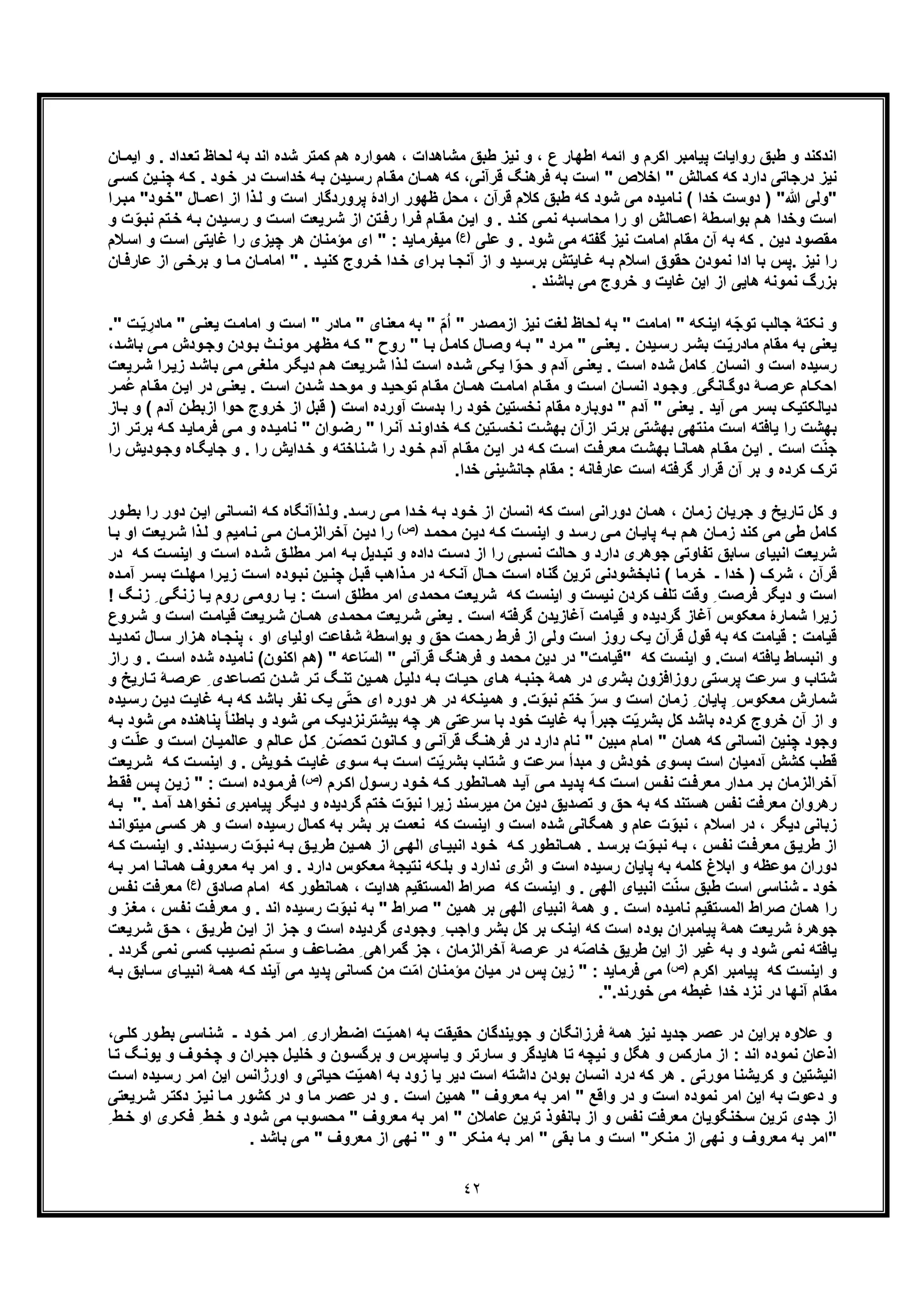 ٤٢
‫ﺎن‬‫اﯾﻣ‬ ‫و‬ . ‫داد‬‫ﺗﻌ‬ ‫ﻟﺣﺎظ‬ ‫ﺑﮫ‬ ‫اﻧد‬ ‫ﺷده‬ ‫ﮐﻣﺗر‬ ‫ھم‬ ‫ھﻣواره‬ ، ‫ﻣﺷﺎھدات‬ ‫طﺑﻖ‬ ‫ﻧﯾز‬ ‫و‬ ، ‫ع‬ ‫اطﮭﺎر‬ ‫اﺋﻣﮫ‬ ‫و‬ ‫اﮐرم‬ ‫ﭘﯾﺎﻣﺑر‬ ‫رواﯾﺎت‬ ‫طﺑﻖ‬ ‫و‬ ‫اﻧدﮐﻧد‬
‫ﯾدن‬‫رﺳ‬ ‫ﺎم‬‫ﻣﻘ‬ ‫ﺎن‬‫ھﻣ‬ ‫ﮐﮫ‬ ،‫ﻗرآﻧﯽ‬ ‫ﻓرھﻧﮓ‬ ‫ﺑﮫ‬ ‫اﺳت‬ " ‫اﺧﻼص‬ " ‫ﮐﻣﺎﻟش‬ ‫ﮐﮫ‬ ‫دارد‬ ‫درﺟﺎﺗﯽ‬ ‫ﻧﯾز‬‫ﯽ‬‫ﮐﺳ‬ ‫ﯾن‬‫ﭼﻧ‬ ‫ﮫ‬‫ﮐ‬ . ‫ود‬‫ﺧ‬ ‫در‬ ‫ت‬‫ﺧداﺳ‬ ‫ﮫ‬‫ﺑ‬
‫ﷲ‬ ‫"وﻟﯽ‬‫دوﺳت‬ ) "‫ﭘر‬ ‫ارادۀ‬ ‫ظﮭور‬ ‫ﻣﺣل‬ ، ‫ﻗرآن‬ ‫ﮐﻼم‬ ‫طﺑﻖ‬ ‫ﮐﮫ‬ ‫ﺷود‬ ‫ﻣﯽ‬ ‫ﻧﺎﻣﯾده‬ ( ‫ﺧدا‬‫ود‬‫"ﺧ‬ ‫ﺎل‬‫اﻋﻣ‬ ‫از‬ ‫ذا‬‫ﻟ‬ ‫و‬ ‫اﺳت‬ ‫وردﮔﺎر‬‫را‬‫ﻣﺑ‬ "
‫و‬ ‫ت‬ّ‫و‬‫ﻧﺑ‬ ‫ﺗم‬‫ﺧ‬ ‫ﮫ‬‫ﺑ‬ ‫ﯾدن‬‫رﺳ‬ ‫و‬ ‫ت‬‫اﺳ‬ ‫رﯾﻌت‬‫ﺷ‬ ‫از‬ ‫ﺗن‬‫رﻓ‬ ‫را‬‫ﻓ‬ ‫ﺎم‬‫ﻣﻘ‬ ‫ن‬‫اﯾ‬ ‫و‬ . ‫د‬‫ﮐﻧ‬ ‫ﯽ‬‫ﻧﻣ‬ ‫ﺑﮫ‬‫ﻣﺣﺎﺳ‬ ‫را‬ ‫او‬ ‫ﺎﻟش‬‫اﻋﻣ‬ ‫طﮥ‬‫ﺑواﺳ‬ ‫م‬‫ھ‬ ‫وﺧدا‬ ‫اﺳت‬
‫ﻋﻠﯽ‬ ‫و‬ . ‫ﺷود‬ ‫ﻣﯽ‬ ‫ﮔﻔﺗﮫ‬ ‫ﻧﯾز‬ ‫اﻣﺎﻣت‬ ‫ﻣﻘﺎم‬ ‫آن‬ ‫ﺑﮫ‬ ‫ﮐﮫ‬ . ‫دﯾن‬ ‫ﻣﻘﺻود‬)(‫ع‬‫ﻼم‬‫اﺳ‬ ‫و‬ ‫ت‬‫اﺳ‬ ‫ﻏﺎﯾﺗﯽ‬ ‫را‬ ‫ﭼﯾزی‬ ‫ھر‬ ‫ﻣؤﻣﻧﺎن‬ ‫ای‬ " : ‫ﻣﯾﻔرﻣﺎﯾد‬
‫ﺎن‬‫ﻋﺎرﻓ‬ ‫از‬ ‫ﯽ‬‫ﺑرﺧ‬ ‫و‬ ‫ﺎ‬‫ﻣ‬ ‫ﺎن‬‫اﻣﺎﻣ‬ " . ‫د‬‫ﮐﻧﯾ‬ ‫روج‬‫ﺧ‬ ‫دا‬‫ﺧ‬ ‫رای‬‫ﺑ‬ ‫ﺎ‬‫آﻧﺟ‬ ‫از‬ ‫و‬ ‫ﯾد‬‫ﺑرﺳ‬ ‫ﺎﯾﺗش‬‫ﻏ‬ ‫ﮫ‬‫ﺑ‬ ‫اﺳﻼم‬ ‫ﺣﻘوق‬ ‫ﻧﻣودن‬ ‫ادا‬ ‫ﺑﺎ‬ ‫.ﭘس‬ ‫ﻧﯾز‬ ‫را‬
. ‫ﺑﺎﺷﻧد‬ ‫ﻣﯽ‬ ‫ﺧروج‬ ‫و‬ ‫ﻏﺎﯾت‬ ‫اﯾن‬ ‫از‬ ‫ھﺎﯾﯽ‬ ‫ﻧﻣوﻧﮫ‬ ‫ﺑزرگ‬
‫ﻟﻐ‬ ‫ﻟﺣﺎظ‬ ‫ﺑﮫ‬ " ‫اﻣﺎﻣت‬ " ‫اﯾﻧﮑﮫ‬ ‫ّﮫ‬‫ﺟ‬‫ﺗو‬ ‫ﺟﺎﻟب‬ ‫ﻧﮑﺗﮥ‬ ‫و‬‫ﻣﺎدر‬ " ‫ﻣﻌﻧﺎی‬ ‫ﺑﮫ‬ " ّ‫م‬ُ‫ا‬ " ‫ازﻣﺻدر‬ ‫ﻧﯾز‬ ‫ت‬‫اﻣﺎﻣ‬ ‫و‬ ‫اﺳت‬ "‫ﻣ‬ " ‫ﯽ‬‫ﯾﻌﻧ‬ ‫ت‬" ‫ت‬ّ‫ﯾ‬ ِ‫ﺎدر‬.
‫ث‬‫ﻣوﻧ‬ ‫ر‬‫ﻣظﮭ‬ ‫ﮫ‬‫ﮐ‬ " ‫روح‬ " ‫ﺎ‬‫ﺑ‬ ‫ل‬‫ﮐﺎﻣ‬ ‫ﺎل‬‫وﺻ‬ ‫ﮫ‬‫ﺑ‬ " ‫رد‬‫ﻣ‬ " ‫ﯽ‬‫ﯾﻌﻧ‬ . ‫ﯾدن‬‫رﺳ‬ ‫ر‬‫ﺑﺷ‬ ‫ت‬ّ‫ﯾ‬‫ﻣﺎدر‬ ‫ﻣﻘﺎم‬ ‫ﺑﮫ‬ ‫ﯾﻌﻧﯽ‬‫ودش‬‫وﺟ‬ ‫ودن‬‫ﺑ‬‫ﻣ‬‫د‬‫ﺑﺎﺷ‬ ‫ﯽ‬،
‫ﻣ‬ ‫ر‬‫دﯾﮕ‬ ‫م‬‫ھ‬ ‫رﯾﻌت‬‫ﺷ‬ ‫ذا‬‫ﻟ‬ ‫ت‬‫اﺳ‬ ‫ده‬‫ﺷ‬ ‫ﯽ‬‫ﯾﮑ‬ ‫ا‬ّ‫و‬‫ﺣ‬ ‫و‬ ‫آدم‬ ‫ﯽ‬‫ﯾﻌﻧ‬ . ‫ت‬‫اﺳ‬ ‫ﺷده‬ ‫ﮐﺎﻣل‬ ِ ‫اﻧﺳﺎن‬ ‫و‬ ‫اﺳت‬ ‫رﺳﯾده‬‫د‬‫ﺑﺎﺷ‬ ‫ﯽ‬‫ﻣ‬ ‫ﯽ‬‫ﻠﻐ‬‫ز‬‫رﯾﻌت‬‫ﺷ‬ ‫را‬‫ﯾ‬
‫ن‬‫اﯾ‬ ‫در‬ ‫ﯽ‬‫ﯾﻌﻧ‬ . ‫ت‬‫اﺳ‬ ‫دن‬‫ﺷ‬ ‫د‬‫ﻣوﺣ‬ ‫و‬ ‫د‬‫ﺗوﺣﯾ‬ ‫ﺎم‬‫ﻣﻘ‬ ‫ﺎن‬‫ھﻣ‬ ‫ت‬‫اﻣﺎﻣ‬ ‫ﺎم‬‫ﻣﻘ‬ ‫و‬ ‫ت‬‫اﺳ‬ ‫ﺎن‬‫اﻧﺳ‬ ‫ود‬‫وﺟ‬ ِ ‫ﺎﻧﮕﯽ‬‫دوﮔ‬ ‫ﮥ‬‫ﻋرﺻ‬ ‫ﺎم‬‫اﺣﮑ‬‫ر‬‫ُﻣ‬‫ﻋ‬ ‫ﺎم‬‫ﻣﻘ‬
‫ﺣوا‬ ‫ﺧروج‬ ‫از‬ ‫ﻗﺑل‬ ) ‫اﺳت‬ ‫آورده‬ ‫ﺑدﺳت‬ ‫را‬ ‫ﺧود‬ ‫ﻧﺧﺳﺗﯾن‬ ‫ﻣﻘﺎم‬ ‫دوﺑﺎره‬ " ‫آدم‬ " ‫ﯾﻌﻧﯽ‬ . ‫آﯾد‬ ‫ﻣﯽ‬ ‫ﺑﺳر‬ ‫دﯾﺎﻟﮑﺗﯾﮏ‬‫آدم‬ ‫ن‬‫ازﺑط‬‫ﺎز‬‫ﺑ‬ ‫و‬ (
‫اﺳت‬ ‫ﯾﺎﻓﺗﮫ‬ ‫را‬ ‫ﺑﮭﺷت‬‫ﻓرﻣﺎ‬ ‫ﯽ‬‫ﻣ‬ ‫و‬ ‫ده‬‫ﻧﺎﻣﯾ‬ " ‫وان‬‫رﺿ‬ " ‫را‬‫آﻧ‬ ‫د‬‫ﺧداوﻧ‬ ‫ﮫ‬‫ﮐ‬ ‫ﺗﯾن‬‫ﻧﺧﺳ‬ ‫ت‬‫ﺑﮭﺷ‬ ‫ازآن‬ ‫ر‬‫ﺑرﺗ‬ ‫ﺑﮭﺷﺗﯽ‬ ‫ﻣﻧﺗﮭﯽ‬‫ر‬‫ﺑرﺗ‬ ‫ﮫ‬‫ﮐ‬ ‫د‬‫ﯾ‬‫از‬
‫ﺟﺎﯾﮕ‬ ‫و‬ . ‫را‬ ‫داﯾش‬‫ﺧ‬ ‫و‬ ‫ﻧﺎﺧﺗﮫ‬‫ﺷ‬ ‫را‬ ‫ود‬‫ﺧ‬ ‫آدم‬ ‫ﺎم‬‫ﻣﻘ‬ ‫ن‬‫اﯾ‬ ‫در‬ ‫ﮫ‬‫ﮐ‬ ‫ت‬‫اﺳ‬ ‫ت‬‫ﻣﻌرﻓ‬ ‫ت‬‫ﺑﮭﺷ‬ ‫ﺎ‬‫ھﻣﺎﻧ‬ ‫ﺎم‬‫ﻣﻘ‬ ‫ن‬‫اﯾ‬ . ‫اﺳت‬ ‫ت‬ّ‫ﻧ‬‫ﺟ‬‫ودﯾش‬‫وﺟ‬ ‫ﺎه‬‫ر‬‫ا‬
.‫ﺧدا‬ ‫ﺟﺎﻧﺷﯾﻧﯽ‬ ‫ﻣﻘﺎم‬ : ‫ﻋﺎرﻓﺎﻧﮫ‬ ‫اﺳت‬ ‫ﮔرﻓﺗﮫ‬ ‫ﻗرار‬ ‫آن‬ ‫ﺑر‬ ‫و‬ ‫ﮐرده‬ ‫ﺗرک‬
‫ﺎﻧﯽ‬‫اﻧﺳ‬ ‫ﮫ‬‫ﮐ‬ ‫ذاآﻧﮕﺎه‬‫وﻟ‬ .‫د‬‫رﺳ‬ ‫ﯽ‬‫ﻣ‬ ‫دا‬‫ﺧ‬ ‫ﺑﮫ‬ ‫ود‬‫ﺧ‬ ‫از‬ ‫اﻧﺳﺎن‬ ‫ﮐﮫ‬ ‫اﺳت‬ ‫دوراﻧﯽ‬ ‫ھﻣﺎن‬ ، ‫زﻣﺎن‬ ‫ﺟرﯾﺎن‬ ‫و‬ ‫ﺗﺎرﯾﺦ‬ ‫ﮐل‬ ‫و‬‫ا‬‫را‬ ‫دور‬ ‫ن‬‫ﯾ‬‫ﺑ‬‫ور‬‫ط‬
‫ا‬ ‫و‬ ‫د‬‫رﺳ‬ ‫ﯽ‬‫ﻣ‬ ‫ﺎن‬‫ﭘﺎﯾ‬ ‫ﮫ‬‫ﺑ‬ ‫م‬‫ھ‬ ‫ﺎن‬‫زﻣ‬ ‫ﮐﻧد‬ ‫ﻣﯽ‬ ‫طﯽ‬ ‫ﮐﺎﻣل‬‫د‬‫ﻣﺣﻣ‬ ‫ن‬‫دﯾ‬ ‫ﮫ‬‫ﮐ‬ ‫ت‬‫ﯾﻧﺳ‬‫)ص‬(‫ذا‬‫ﻟ‬ ‫و‬ ‫ﺎﻣﯾم‬‫ﻧ‬ ‫ﯽ‬‫ﻣ‬ ‫ﺎن‬‫آﺧراﻟزﻣ‬ ‫ن‬‫دﯾ‬ ‫را‬‫ﺑ‬ ‫او‬ ‫رﯾﻌت‬‫ﺷ‬‫ﺎ‬
‫ﺣ‬ ‫و‬ ‫دارد‬ ‫ﺟوھری‬ ‫ﺗﻔﺎوﺗﯽ‬ ‫ﺳﺎﺑﻖ‬ ‫اﻧﺑﯾﺎی‬ ‫ﺷرﯾﻌت‬‫و‬ ‫ت‬‫اﺳ‬ ‫ده‬‫ﺷ‬ ‫ﻖ‬‫ﻣطﻠ‬ ‫ر‬‫اﻣ‬ ‫ﮫ‬‫ﺑ‬ ‫دﯾل‬‫ﺗﺑ‬ ‫و‬ ‫داده‬ ‫ت‬‫دﺳ‬ ‫از‬ ‫را‬ ‫ﺑﯽ‬‫ﻧﺳ‬ ‫ﺎﻟت‬‫ا‬‫د‬ ‫ﮫ‬‫ﮐ‬ ‫ت‬‫ﯾﻧﺳ‬‫ر‬
‫را‬‫زﯾ‬ ‫ت‬‫اﺳ‬ ‫وده‬‫ﻧﺑ‬ ‫ﯾن‬‫ﭼﻧ‬ ‫ل‬‫ﻗﺑ‬ ‫ذاھب‬‫ﻣ‬ ‫در‬ ‫ﮫ‬‫آﻧﮑ‬ ‫ﺎل‬‫ﺣ‬ ‫ت‬‫اﺳ‬ ‫ﮔﻧﺎه‬ ‫ﺗرﯾن‬ ‫ﻧﺎﺑﺧﺷودﻧﯽ‬ ( ‫ﺧرﻣﺎ‬ ‫ـ‬ ‫ﺧدا‬ ) ‫ﺷرک‬ ، ‫ﻗرآن‬‫ﻣ‬‫آﻣ‬ ‫ر‬‫ﺑﺳ‬ ‫ت‬‫ﮭﻠ‬‫ده‬
‫ﯽ‬‫روﻣ‬ ‫ﺎ‬‫ﯾ‬ : ‫ت‬‫اﺳ‬ ‫ﻣطﻠﻖ‬ ‫اﻣر‬ ‫ﻣﺣﻣدی‬ ‫ﺷرﯾﻌت‬ ‫ﮐﮫ‬ ‫اﯾﻧﺳت‬ ‫و‬ ‫ﻧﯾﺳت‬ ‫ﮐردن‬ ‫ﺗﻠف‬ ‫وﻗت‬ ِ ‫ﻓرﺻت‬ ‫دﯾﮕر‬ ‫و‬ ‫اﺳت‬‫ﯽ‬‫زﻧﮕ‬ ‫ﺎ‬‫ﯾ‬ ‫روم‬ِ! ‫ﮓ‬‫زﻧ‬
‫اﺳ‬ ‫ت‬‫ﻗﯾﺎﻣ‬ ‫رﯾﻌت‬‫ﺷ‬ ‫ﺎن‬‫ھﻣ‬ ‫دی‬‫ﻣﺣﻣ‬ ‫رﯾﻌت‬‫ﺷ‬ ‫ﯾﻌﻧﯽ‬ . ‫اﺳت‬ ‫ﮔرﻓﺗﮫ‬ ‫آﻏﺎزﯾدن‬ ‫ﻗﯾﺎﻣت‬ ‫و‬ ‫ﮔردﯾده‬ ‫آﻏﺎز‬ ‫ﻣﻌﮑوس‬ ‫ﺷﻣﺎرۀ‬ ‫زﯾرا‬‫روع‬‫ﺷ‬ ‫و‬ ‫ت‬
‫ھ‬ ‫ﺎه‬‫ﭘﻧﺟ‬ ، ‫او‬ ‫اوﻟﯾﺎی‬ ‫ﺷﻔﺎﻋت‬ ‫ﺑواﺳطﮥ‬ ‫و‬ ‫ﺣﻖ‬ ‫رﺣﻣت‬ ‫ﻓرط‬ ‫از‬ ‫وﻟﯽ‬ ‫اﺳت‬ ‫روز‬ ‫ﯾﮏ‬ ‫ﻗرآن‬ ‫ﻗول‬ ‫ﺑﮫ‬ ‫ﮐﮫ‬ ‫ﻗﯾﺎﻣت‬ : ‫ﻗﯾﺎﻣت‬‫ﺗﻣ‬ ‫ﺎل‬‫ﺳ‬ ‫زار‬‫د‬‫دﯾ‬
‫ا‬ ‫و‬‫اﯾﻧﺳ‬ ‫و‬ .‫اﺳت‬ ‫ﯾﺎﻓﺗﮫ‬ ‫ﻧﺑﺳﺎط‬‫"ﻗﯾﺎﻣت‬ ‫ﮐﮫ‬ ‫ت‬‫ﻣ‬ ‫دﯾن‬ ‫در‬ ") " ‫ﺎﻋﮫ‬ّ‫ﺳ‬‫اﻟ‬ " ‫ﻗرآﻧﯽ‬ ‫ﻓرھﻧﮓ‬ ‫و‬ ‫ﺣﻣد‬‫ﻧﺎﻣﯾ‬ (‫اﮐﻧون‬ ‫ھم‬‫ت‬‫اﺳ‬ ‫ﺷده‬ ‫ده‬‫راز‬ ‫و‬ .
‫ﺎ‬‫ﺗ‬ ‫ﮥ‬‫ﻋرﺻ‬ ِ ‫ﺎﻋدی‬‫ﺗﺻ‬ ‫دن‬‫ﺷ‬ ‫ر‬‫ﺗ‬ ‫ﮓ‬‫ﺗﻧ‬ ‫ﯾن‬‫ھﻣ‬ ‫ل‬‫دﻟﯾ‬ ‫ﮫ‬‫ﺑ‬ ‫ﺎت‬‫ﺣﯾ‬ ‫ﺎی‬‫ھ‬ ‫ﮫ‬‫ﺟﻧﺑ‬ ‫ھﻣﮥ‬ ‫در‬ ‫ﺑﺷری‬ ‫روزاﻓزون‬ ‫ﭘرﺳﺗﯽ‬ ‫ﺳرﻋت‬ ‫و‬ ‫ﺷﺗﺎب‬‫و‬ ‫رﯾﺦ‬
‫ای‬ ‫دوره‬ ‫ھر‬ ‫در‬ ‫ھﻣﯾﻧﮑﮫ‬ ‫و‬ .‫ت‬ّ‫ﻧﺑو‬ ‫ﺧﺗم‬ ّ‫ﺳر‬ ‫و‬ ‫اﺳت‬ ‫زﻣﺎن‬ ِ ‫ﭘﺎﯾﺎن‬ ِ ‫ﻣﻌﮑوس‬ ‫ﺷﻣﺎرش‬‫ﮫ‬‫ﺑ‬ ‫ﮐﮫ‬ ‫ﺑﺎﺷد‬ ‫ﻧﻔر‬ ‫ﯾﮏ‬ ‫ﯽ‬ّ‫ﺗ‬‫ﺣ‬‫ر‬ ‫ن‬‫دﯾ‬ ‫ت‬‫ﻏﺎﯾ‬‫ﯾده‬‫ﺳ‬
ً‫ﺎ‬‫ﺑﺎطﻧ‬ ‫و‬ ‫ﺷود‬ ‫ﻣﯽ‬ ‫ﺑﯾﺷﺗرﻧزدﯾﮏ‬ ‫ﭼﮫ‬ ‫ھر‬ ‫ﺳرﻋﺗﯽ‬ ‫ﺑﺎ‬ ‫ﺧود‬ ‫ﻏﺎﯾت‬ ‫ﺑﮫ‬ ً‫ا‬‫ﺟﺑر‬ ‫ت‬ّ‫ﯾ‬‫ﺑﺷر‬ ‫ﮐل‬ ‫ﺑﺎﺷد‬ ‫ﮐرده‬ ‫ﺧروج‬ ‫آن‬ ‫از‬ ‫و‬‫ﭘ‬‫ﻣﯽ‬ ‫ﻧﺎھﻧده‬‫ﺷ‬‫ﮫ‬‫ﺑ‬ ‫ود‬
‫ﻋﺎﻟﻣ‬ ‫و‬ ‫ﺎﻟم‬‫ﻋ‬ ‫ل‬‫ﮐ‬ ِ ‫ن‬ ّ‫ﺻ‬‫ﺗﺣ‬ ‫ﺎﻧون‬‫ﮐ‬ ‫و‬ ‫ﯽ‬‫ﻗرآﻧ‬ ‫ﮓ‬‫ﻓرھﻧ‬ ‫در‬ ‫دارد‬ ‫ﻧﺎم‬ " ‫ﻣﺑﯾن‬ ‫اﻣﺎم‬ " ‫ھﻣﺎن‬ ‫ﮐﮫ‬ ‫اﻧﺳﺎﻧﯽ‬ ‫ﭼﻧﯾن‬ ‫وﺟود‬‫و‬ ‫ت‬‫اﺳ‬ ‫ﺎن‬‫ﯾ‬‫ﻋ‬‫ت‬ّ‫ﻠ‬‫و‬
‫رﯾ‬‫ﺷ‬ ‫ﮫ‬‫ﮐ‬ ‫ت‬‫اﯾﻧﺳ‬ ‫و‬ . ‫وﯾش‬‫ﺧ‬ ‫ت‬‫ﻏﺎﯾ‬ ‫وی‬‫ﺳ‬ ‫ﮫ‬‫ﺑ‬ ‫ت‬‫اﺳ‬ ‫ت‬ّ‫ﯾ‬‫ﺑﺷر‬ ‫ﺷﺗﺎب‬ ‫و‬ ‫ﺳرﻋت‬ ‫ﻣﺑدأ‬ ‫و‬ ‫ﺧودش‬ ‫ﺑﺳوی‬ ‫اﺳت‬ ‫آدﻣﯾﺎن‬ ‫ﮐﺷش‬ ‫ﻗطب‬‫ﻌت‬
‫رم‬‫اﮐ‬ ‫ول‬‫رﺳ‬ ‫ود‬‫ﺧ‬ ‫ﮫ‬‫ﮐ‬ ‫ﺎﻧطور‬‫ھﻣ‬ ‫د‬‫آﯾ‬ ‫ﯽ‬‫ﻣ‬ ‫د‬‫ﭘدﯾ‬ ‫ﮫ‬‫ﮐ‬ ‫ت‬‫اﺳ‬ ‫س‬‫ﻧﻔ‬ ‫ت‬‫ﻣﻌرﻓ‬ ‫دار‬‫ﻣ‬ ‫ر‬‫ﺑ‬ ‫آﺧراﻟزﻣﺎن‬(‫)ص‬‫ن‬‫زﯾ‬ " : ‫ت‬‫اﺳ‬ ‫وده‬‫ﻓرﻣ‬‫ط‬‫ﻓﻘ‬ ‫س‬‫ﭘ‬
‫ز‬ ‫ﻣﯾرﺳﻧد‬ ‫ﻣن‬ ‫دﯾن‬ ‫ﺗﺻدﯾﻖ‬ ‫و‬ ‫ﺣﻖ‬ ‫ﺑﮫ‬ ‫ﮐﮫ‬ ‫ھﺳﺗﻧد‬ ‫ﻧﻔس‬ ‫ﻣﻌرﻓت‬ ‫رھروان‬‫ﻧﺧ‬ ‫ﭘﯾﺎﻣﺑری‬ ‫دﯾﮕر‬ ‫و‬ ‫ﮔردﯾده‬ ‫ﺧﺗم‬ ‫ت‬ّ‫ﻧﺑو‬ ‫ﯾرا‬. ‫د‬‫آﻣ‬ ‫د‬‫واھ‬‫ﮫ‬‫ﺑ‬ "
‫اﺳ‬ ‫رﺳﯾده‬ ‫ﮐﻣﺎل‬ ‫ﺑﮫ‬ ‫ﺑﺷر‬ ‫ﺑر‬ ‫ﻧﻌﻣت‬ ‫ﮐﮫ‬ ‫اﯾﻧﺳت‬ ‫و‬ ‫اﺳت‬ ‫ﺷده‬ ‫ھﻣﮕﺎﻧﯽ‬ ‫و‬ ‫ﻋﺎم‬ ‫ت‬ّ‫ﻧﺑو‬ ، ‫اﺳﻼم‬ ‫در‬ ، ‫دﯾﮕر‬ ‫زﺑﺎﻧﯽ‬‫و‬ ‫ت‬‫ﻣ‬ ‫ﯽ‬‫ﮐﺳ‬ ‫ھر‬‫ﯾ‬‫د‬‫ﺗواﻧ‬
‫اﻟ‬ ‫ﺎی‬‫اﻧﺑﯾ‬ ‫ود‬‫ﺧ‬ ‫ﮫ‬‫ﮐ‬ ‫ﺎﻧطور‬‫ھﻣ‬ . ‫د‬‫ﺑرﺳ‬ ‫ت‬ّ‫و‬‫ﻧﺑ‬ ‫ﮫ‬‫ﺑ‬ ، ‫س‬‫ﻧﻔ‬ ‫ت‬‫ﻣﻌرﻓ‬ ‫ﻖ‬‫طرﯾ‬ ‫از‬‫ﯾدﻧد‬‫رﺳ‬ ‫ت‬ّ‫و‬‫ﻧﺑ‬ ‫ﮫ‬‫ﺑ‬ ‫ﻖ‬‫طرﯾ‬ ‫ﯾن‬‫ھﻣ‬ ‫از‬ ‫ﯽ‬‫ﮭ‬.‫و‬‫ﮫ‬ ‫ﮐ‬ ‫ت‬‫اﯾﻧﺳ‬
‫ﻣ‬ ‫ﺑﮫ‬ ‫اﻣر‬ ‫و‬ . ‫دارد‬ ‫ﻣﻌﮑوس‬ ‫ﻧﺗﯾﺟﮥ‬ ‫ﺑﻠﮑﮫ‬ ‫و‬ ‫ﻧدارد‬ ‫اﺛری‬ ‫و‬ ‫اﺳت‬ ‫رﺳﯾده‬ ‫ﭘﺎﯾﺎن‬ ‫ﺑﮫ‬ ‫ﮐﻠﻣﮫ‬ ‫اﺑﻼغ‬ ‫و‬ ‫ﻣوﻋظﮫ‬ ‫دوران‬‫ﺎ‬‫ھﻣﺎﻧ‬ ‫روف‬‫ﻌ‬‫ﮫ‬‫ﺑ‬ ‫ر‬‫اﻣ‬
‫ﺻﺎد‬ ‫اﻣﺎم‬ ‫ﮐﮫ‬ ‫ھﻣﺎﻧطور‬ ، ‫ھداﯾت‬ ‫اﻟﻣﺳﺗﻘﯾم‬ ‫ﺻراط‬ ‫ﮐﮫ‬ ‫اﯾﻧﺳت‬ ‫و‬ . ‫اﻟﮭﯽ‬ ‫اﻧﺑﯾﺎی‬ ‫ت‬ّ‫ﻧ‬‫ﺳ‬ ‫طﺑﻖ‬ ‫اﺳت‬ ‫ﺷﻧﺎﺳﯽ‬ ‫ـ‬ ‫ﺧود‬‫ق‬(‫)ع‬‫ﻣﻌرﻓت‬‫س‬‫ﻧﻔ‬
‫اﻟﻣﺳﺗﻘﯾم‬ ‫ﺻراط‬ ‫ھﻣﺎن‬ ‫را‬‫و‬ . ‫اﻧد‬ ‫رﺳﯾده‬ ‫ت‬ّ‫ﻧﺑو‬ ‫ﺑﮫ‬ " ‫ﺻراط‬ " ‫ھﻣﯾن‬ ‫ﺑر‬ ‫اﻟﮭﯽ‬ ‫اﻧﺑﯾﺎی‬ ‫ھﻣﮥ‬ ‫و‬ . ‫اﺳت‬ ‫ﻧﺎﻣﯾده‬‫ﻣ‬، ‫س‬‫ﻧﻔ‬ ‫ت‬‫ﻌرﻓ‬‫ﻣ‬‫و‬ ‫ز‬‫ﻐ‬
‫ﻖ‬‫طرﯾ‬ ‫ن‬‫اﯾ‬ ‫از‬ ‫ز‬‫ﺟ‬ ‫و‬ ‫اﺳت‬ ‫ﮔردﯾده‬ ‫وﺟودی‬ ِ ‫واﺟب‬ ‫ﺑﺷر‬ ‫ﮐل‬ ‫ﺑر‬ ‫اﯾﻧﮏ‬ ‫ﮐﮫ‬ ‫اﺳت‬ ‫ﺑوده‬ ‫ﭘﯾﺎﻣﺑران‬ ‫ھﻣﮥ‬ ‫ﺷرﯾﻌت‬ ‫ﺟوھرۀ‬،‫رﯾﻌت‬‫ﺷ‬ ‫ﻖ‬‫ﺣ‬
‫ﺟز‬ ، ‫آﺧراﻟزﻣﺎن‬ ‫ﻋرﺻﮥ‬ ‫در‬ ‫ّﮫ‬‫ﺻ‬‫ﺧﺎ‬ ‫طرﯾﻖ‬ ‫اﯾن‬ ‫از‬ ‫ﻏﯾر‬ ‫ﺑﮫ‬ ‫و‬ ‫ﺷود‬ ‫ﻧﻣﯽ‬ ‫ﯾﺎﻓﺗﮫ‬‫ﯽ‬‫ﮐﺳ‬ ‫ﯾب‬‫ﻧﺻ‬ ‫ﺗم‬‫ﺳ‬ ‫و‬ ‫ﺎﻋف‬‫ﻣﺿ‬ ِ ‫ﮔﻣراھﯽ‬‫ردد‬‫ﮔ‬ ‫ﯽ‬‫ﻧﻣ‬.
‫اﮐرم‬ ‫ﭘﯾﺎﻣﺑر‬ ‫ﮐﮫ‬ ‫اﯾﻧﺳت‬ ‫و‬(‫)ص‬‫ﮫ‬‫ﮐ‬ ‫آﯾﻧد‬ ‫ﻣﯽ‬ ‫ﭘدﯾد‬ ‫ﮐﺳﺎﻧﯽ‬ ‫ﻣن‬ ‫ت‬ّ‫ﻣ‬‫ا‬ ‫ﻣؤﻣﻧﺎن‬ ‫ﻣﯾﺎن‬ ‫در‬ ‫ﭘس‬ ‫زﯾن‬ " : ‫ﻓرﻣﺎﯾد‬ ‫ﻣﯽ‬‫ھ‬‫ﺳ‬ ‫ﺎی‬‫اﻧﺑﯾ‬ ‫ﮥ‬‫ﻣ‬‫ﮫ‬‫ﺑ‬ ‫ﺎﺑﻖ‬
‫ﻣﻘﺎ‬".‫ﺧورﻧد‬ ‫ﻣﯽ‬ ‫ﻏﺑطﮫ‬ ‫ﺧدا‬ ‫ﻧزد‬ ‫در‬ ‫آﻧﮭﺎ‬ ‫م‬.
‫ﺑﮫ‬ ‫ﺣﻘﯾﻘت‬ ‫ﺟوﯾﻧدﮔﺎن‬ ‫و‬ ‫ﻓرزاﻧﮕﺎن‬ ‫ھﻣﮥ‬ ‫ﻧﯾز‬ ‫ﺟدﯾد‬ ‫ﻋﺻر‬ ‫در‬ ‫ﺑراﯾن‬ ‫ﻋﻼوه‬ ‫و‬‫طر‬‫اﺿ‬ ‫ت‬ّ‫ﯾ‬‫اھﻣ‬‫ﯽ‬‫ﮐﻠ‬ ‫ور‬‫ﺑط‬ ‫ﯽ‬‫ﺷﻧﺎﺳ‬ ‫ـ‬ ‫ود‬‫ﺧ‬ ‫ر‬‫اﻣ‬ ِ ‫اری‬،
‫ﺎ‬‫ﺗ‬ ‫ﮓ‬‫ﯾوﻧ‬ ‫و‬ ‫وف‬‫ﭼﺧ‬ ‫و‬ ‫ران‬‫ﺟﺑ‬ ‫ل‬‫ﺧﻠﯾ‬ ‫و‬ ‫ون‬‫ﺑرﮔﺳ‬ ‫و‬ ‫ﯾﺎﺳﭘرس‬ ‫و‬ ‫ﺳﺎرﺗر‬ ‫و‬ ‫ھﺎﯾدﮔر‬ ‫ﺗﺎ‬ ‫ﻧﯾﭼﮫ‬ ‫و‬ ‫ھﮕل‬ ‫و‬ ‫ﻣﺎرﮐس‬ ‫از‬ : ‫اﻧد‬ ‫ﻧﻣوده‬ ‫اذﻋﺎن‬
‫ﯾد‬‫رﺳ‬ ‫ر‬‫اﻣ‬ ‫اﯾن‬ ‫اورژاﻧس‬ ‫و‬ ‫ﺣﯾﺎﺗﯽ‬ ‫ت‬ّ‫ﯾ‬‫اھﻣ‬ ‫ﺑﮫ‬ ‫زود‬ ‫ﯾﺎ‬ ‫دﯾر‬ ‫اﺳت‬ ‫داﺷﺗﮫ‬ ‫ﺑودن‬ ‫اﻧﺳﺎن‬ ‫درد‬ ‫ﮐﮫ‬ ‫ھر‬ . ‫ﻣورﺗﯽ‬ ‫ﮐرﯾﺷﻧﺎ‬ ‫و‬ ‫اﻧﯾﺷﺗﯾن‬‫ت‬‫اﺳ‬ ‫ه‬
‫رﯾﻌﺗﯽ‬‫ﺷ‬ ‫ر‬‫دﮐﺗ‬ ‫ز‬‫ﻧﯾ‬ ‫ﺎ‬‫ﻣ‬ ‫ﮐﺷور‬ ‫در‬ ‫و‬ ‫ﻣﺎ‬ ‫ﻋﺻر‬ ‫در‬ ‫و‬ . ‫اﺳت‬ ‫ھﻣﯾن‬ " ‫ﻣﻌروف‬ ‫ﺑﮫ‬ ‫اﻣر‬ " ‫واﻗﻊ‬ ‫در‬ ‫و‬ ‫اﺳت‬ ‫ﻧﻣوده‬ ‫اﻣر‬ ‫اﯾن‬ ‫ﺑﮫ‬ ‫دﻋوت‬ ‫و‬
‫ﻣﺣﺳ‬ " ‫ﻣﻌروف‬ ‫ﺑﮫ‬ ‫اﻣر‬ " ‫ﻋﺎﻣﻼن‬ ‫ﺗرﯾن‬ ‫ﺑﺎﻧﻔوذ‬ ‫از‬ ‫و‬ ‫ﻧﻔس‬ ‫ﻣﻌرﻓت‬ ‫ﺳﺧﻧﮕوﯾﺎن‬ ‫ﺗرﯾن‬ ‫ﺟدی‬ ‫از‬ِ ‫ط‬‫ﺧ‬ ‫او‬ ‫ری‬‫ﻓﮑ‬ ِ ‫ط‬‫ﺧ‬ ‫و‬ ‫ﺷود‬ ‫ﻣﯽ‬ ‫وب‬
‫ﻣﻧﮑر‬ ‫از‬ ‫ﻧﮭﯽ‬ ‫و‬ ‫ﻣﻌروف‬ ‫ﺑﮫ‬ ‫"اﻣر‬‫ﻣﺎ‬ ‫و‬ ‫اﺳت‬ ". ‫ﺑﺎﺷد‬ ‫ﻣﯽ‬ " ‫ﻣﻌروف‬ ‫از‬ ‫ﻧﮭﯽ‬ " ‫و‬ " ‫ﻣﻧﮑر‬ ‫ﺑﮫ‬ ‫اﻣر‬ " ‫ﺑﻘﯽ‬
 