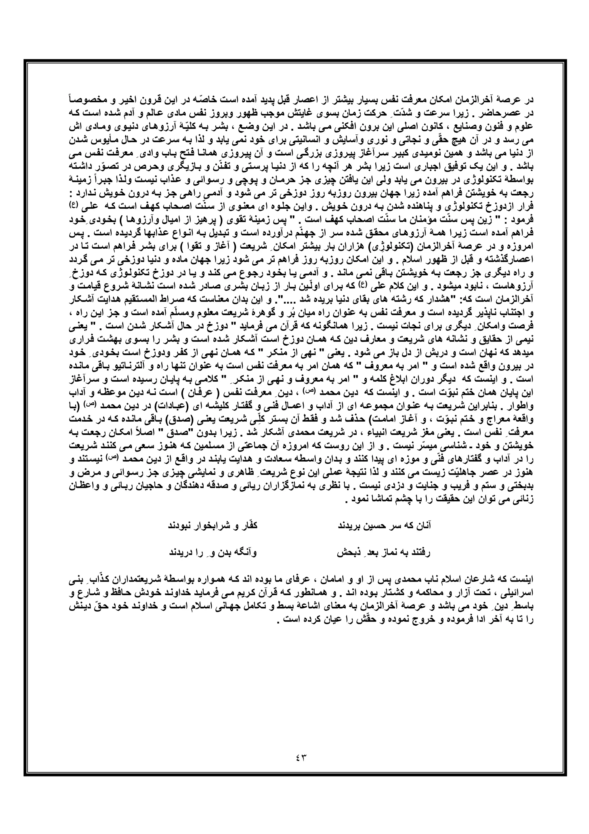 ٤٣
‫اﺧ‬ ‫رون‬‫ﻗ‬ ‫ن‬‫اﯾ‬ ‫در‬ ‫ﮫ‬ ّ‫ﺻ‬‫ﺧﺎ‬ ‫ت‬‫اﺳ‬ ‫آﻣده‬ ‫ﭘدﯾد‬ ‫ﻗﺑل‬ ‫اﻋﺻﺎر‬ ‫از‬ ‫ﺑﯾﺷﺗر‬ ‫ﺑﺳﯾﺎر‬ ‫ﻧﻔس‬ ‫ﻣﻌرﻓت‬ ‫اﻣﮑﺎن‬ ‫آﺧراﻟزﻣﺎن‬ ‫ﻋرﺻﮥ‬ ‫در‬‫ﻣﺧﺻوﺻ‬ ‫و‬ ‫ر‬‫ﯾ‬ً‫ﺎ‬
‫ده‬‫ﺷ‬ ‫آدم‬ ‫و‬ ‫ﺎﻟم‬‫ﻋ‬ ‫ﻣﺎدی‬ ‫ﻧﻔس‬ ‫وﺑروز‬ ‫ظﮭور‬ ‫ﻣوﺟب‬ ‫ﻏﺎﯾﺗش‬ ‫ﺑﺳوی‬ ‫زﻣﺎن‬ ‫ﺣرﮐت‬ ِ ‫ّت‬‫د‬‫ﺷ‬ ‫و‬ ‫ﺳرﻋت‬ ‫زﯾرا‬ . ‫ﻋﺻرﺣﺎﺿر‬ ‫در‬‫ا‬‫ﮫ‬‫ﮐ‬ ‫ت‬‫ﺳ‬
‫دﻧ‬ ‫ﺎی‬‫آرزوھ‬ ‫ﮥ‬ّ‫ﯾ‬‫ﮐﻠ‬ ‫ﮫ‬‫ﺑ‬ ‫ر‬‫ﺑﺷ‬ ، ‫ﻊ‬‫وﺿ‬ ‫ن‬‫اﯾ‬ ‫در‬ . ‫د‬‫ﺑﺎﺷ‬ ‫ﯽ‬‫ﻣ‬ ‫اﻓﮑﻧﯽ‬ ‫ﺑرون‬ ‫اﯾن‬ ‫اﺻﻠﯽ‬ ‫ﮐﺎﻧون‬ ، ‫وﺻﻧﺎﯾﻊ‬ ‫ﻓﻧون‬ ‫و‬ ‫ﻋﻠوم‬‫ﺎدی‬‫وﻣ‬ ‫وی‬‫ﯾ‬‫ا‬‫ش‬
‫ﺣ‬ ‫در‬ ‫رﻋت‬‫ﺳ‬ ‫ﮫ‬‫ﺑ‬ ‫ﻟذا‬ ‫و‬ ‫ﯾﺎﺑد‬ ‫ﻧﻣﯽ‬ ‫ﺧود‬ ‫ﺑرای‬ ‫اﻧﺳﺎﻧﯾﺗﯽ‬ ‫و‬ ‫وآﺳﺎﯾش‬ ‫ﻧوری‬ ‫و‬ ‫ﻧﺟﺎﺗﯽ‬ ‫و‬ ‫ﯽ‬ّ‫ﻘ‬‫ﺣ‬ ‫ھﯾﭻ‬ ‫آن‬ ‫در‬ ‫و‬ ‫رﺳد‬ ‫ﻣﯽ‬‫ﺎل‬‫ﺄﯾوس‬‫ﻣ‬‫ﺷ‬‫دن‬
‫ﭘ‬ ‫رآﻏﺎز‬‫ﺳ‬ ‫ر‬‫ﮐﺑﯾ‬ ‫دی‬‫ﻧوﻣﯾ‬ ‫ھﻣﯾن‬ ‫و‬ ‫ﺑﺎﺷد‬ ‫ﻣﯽ‬ ‫دﻧﯾﺎ‬ ‫از‬‫ﻣ‬ ِ ‫وادی‬ ‫ﺎب‬‫ﺑ‬ ‫ﺗﺢ‬‫ﻓ‬ ‫ﺎ‬‫ھﻣﺎﻧ‬ ‫روزی‬‫ﭘﯾ‬ ‫آن‬ ‫و‬ ‫ت‬‫اﺳ‬ ‫ﯽ‬‫ﺑزرﮔ‬ ‫روزی‬‫ﯾ‬‫ﻣ‬ ‫س‬‫ﻧﻔ‬ ‫ت‬‫ﻌرﻓ‬‫ﯽ‬
‫رص‬‫وﺣ‬ ‫ﺎزﯾﮕری‬‫ﺑ‬ ‫و‬ ‫ن‬ّ‫ﻧ‬‫ﺗﻔ‬ ‫و‬ ‫ﺗﯽ‬‫ﭘرﺳ‬ ‫ﺎ‬‫دﻧﯾ‬ ‫از‬ ‫ﮐﮫ‬ ‫را‬ ‫آﻧﭼﮫ‬ ‫ھر‬ ‫ﺑﺷر‬ ‫زﯾرا‬ ‫اﺳت‬ ‫اﺟﺑﺎری‬ ‫ﺗوﻓﯾﻖ‬ ‫ﯾﮏ‬ ‫اﯾن‬ ‫و‬ . ‫ﺑﺎﺷد‬‫د‬‫دا‬ ‫ر‬ّ‫و‬‫ﺗﺻ‬ ‫ر‬‫ﺗﮫ‬‫ﺷ‬
‫ﻧﯾ‬ ‫ذاب‬‫ﻋ‬ ‫و‬ ‫واﺋﯽ‬‫رﺳ‬ ‫و‬ ‫وﭼﯽ‬‫ﭘ‬ ‫و‬ ‫ﺎن‬‫ﺣرﻣ‬ ‫ز‬‫ﺟ‬ ‫ﭼﯾزی‬ ‫ﯾﺎﻓﺗن‬ ‫اﯾن‬ ‫وﻟﯽ‬ ‫ﯾﺎﺑد‬ ‫ﻣﯽ‬ ‫ﺑﯾرون‬ ‫در‬ ‫ﺗﮑﻧوﻟوژی‬ ‫ﺑواﺳطﮥ‬‫ذا‬‫وﻟ‬ ‫ت‬‫ﺳ‬‫ﺟ‬‫زﻣﯾﻧ‬ ً‫ا‬‫ر‬‫ﺑ‬‫ﮥ‬
‫و‬‫ﺧ‬ ‫درون‬ ‫ﮫ‬‫ﺑ‬ ‫ز‬‫ﺟ‬ ‫ﯽ‬‫راھ‬ ‫ﯽ‬‫آدﻣ‬ ‫و‬ ‫ﺷود‬ ‫ﻣﯽ‬ ‫ﺗر‬ ‫دوزﺧﯽ‬ ‫روز‬ ‫روزﺑﮫ‬ ‫ﺑﯾرون‬ ‫ﺟﮭﺎن‬ ‫زﯾرا‬ ‫آﻣده‬ ‫ﻓراھم‬ ‫ﺧوﯾﺷﺗن‬ ‫ﺑﮫ‬ ‫رﺟﻌت‬: ‫دارد‬‫ﻧ‬ ‫ﯾش‬
‫ﮫ‬‫ﮐ‬ ‫ت‬‫اﺳ‬ ‫ف‬‫ﮐﮭ‬ ‫ﺣﺎب‬‫اﺻ‬ ‫ت‬ّ‫ﻧ‬‫ﺳ‬ ‫از‬ ‫وی‬‫ﻣﻌﻧ‬ ‫ای‬ ‫وه‬‫ﺟﻠ‬ ‫ن‬‫واﯾ‬ . ‫وﯾش‬‫ﺧ‬ ‫درون‬ ‫ﮫ‬‫ﺑ‬ ‫ﺷدن‬ ‫ﭘﻧﺎھﻧده‬ ‫و‬ ‫ﺗﮑﻧوﻟوژی‬ ‫ازدوزخ‬ ‫ﻓرار‬‫ﯽ‬‫ﻋﻠ‬)(‫ع‬
‫ﻣؤﻣﻧﺎن‬ ‫ت‬ّ‫ﻧ‬‫ﺳ‬ ‫ﭘس‬ ‫زﯾن‬ " : ‫ﻓرﻣود‬‫ﺎ‬‫وآرزوھ‬ ‫اﻣﯾﺎل‬ ‫از‬ ‫ﭘرھﯾز‬ ) ‫ﺗﻘوی‬ ‫زﻣﯾﻧﮥ‬ ‫ﭘس‬ " . ‫اﺳت‬ ‫ﮐﮭف‬ ‫اﺻﺣﺎب‬ ‫ت‬ّ‫ﻧ‬‫ﺳ‬ ‫ﻣﺎ‬‫ِﺧ‬ ‫ودی‬‫ﺑﺧ‬ (‫ود‬
‫ﮔردﯾ‬ ‫ذاﺑﮭﺎ‬‫ﻋ‬ ‫واع‬‫اﻧ‬ ‫ﮫ‬‫ﺑ‬ ‫دﯾل‬‫ﺗﺑ‬ ‫و‬ ‫ت‬‫اﺳ‬ ‫درآورده‬ ‫م‬ّ‫ﻧ‬‫ﺟﮭ‬ ‫از‬ ‫ر‬‫ﺳ‬ ‫ده‬‫ﺷ‬ ‫ﻖ‬‫ﻣﺣﻘ‬ ‫ﺎی‬‫آرزوھ‬ ‫ﮥ‬‫ھﻣ‬ ‫را‬‫زﯾ‬ ‫ت‬‫اﺳ‬ ‫ده‬‫آﻣ‬ ‫راھم‬‫ﻓ‬‫ﭘ‬ . ‫ت‬‫اﺳ‬ ‫ده‬‫س‬
‫آ‬ ) ‫ﺷرﯾﻌت‬ ِ ‫اﻣﮑﺎن‬ ‫ﺑﯾﺷﺗر‬ ‫ﺑﺎر‬ ‫ھزاران‬ (‫ی‬ ِ‫)ﺗﮑﻧوﻟوژ‬ ‫آﺧراﻟزﻣﺎن‬ ‫ﻋرﺻﮥ‬ ‫در‬ ‫و‬ ‫اﻣروزه‬‫ﺑﺷ‬ ‫ﺑرای‬ ( ‫ﺗﻘوا‬ ‫و‬ ‫ﻏﺎز‬‫اﺳ‬ ‫راھم‬‫ﻓ‬ ‫ر‬‫در‬ ‫ﺎ‬‫ﺗ‬ ‫ت‬
‫دﻧﯾﺎ‬ ‫و‬ ‫ﻣﺎده‬ ‫ﺟﮭﺎن‬ ‫زﯾرا‬ ‫ﺷود‬ ‫ﻣﯽ‬ ‫ﺗر‬ ‫ﻓراھم‬ ‫روز‬ ‫روزﺑﮫ‬ ‫اﻣﮑﺎن‬ ‫اﯾن‬ ‫و‬ . ‫اﺳﻼم‬ ‫ظﮭور‬ ‫از‬ ‫ﻗﺑل‬ ‫و‬ ‫اﻋﺻﺎرﮔذﺷﺗﮫ‬‫د‬‫ﯽ‬‫ﻣ‬ ‫ﺗر‬ ‫وزﺧﯽ‬‫ردد‬‫ﮔ‬
‫وژ‬‫ﺗﮑﻧوﻟ‬ ‫دوزخ‬ ‫در‬ ‫ﺎ‬‫ﯾ‬ ‫و‬ ‫د‬‫ﮐﻧ‬ ‫ﯽ‬‫ﻣ‬ ‫وع‬‫رﺟ‬ ‫ود‬‫ﺑﺧ‬ ‫ﺎ‬‫ﯾ‬ ‫ﯽ‬‫آدﻣ‬ ‫و‬ . ‫د‬‫ﻣﺎﻧ‬ ‫ﯽ‬‫ﻧﻣ‬ ‫ﺎﻗﯽ‬‫ﺑ‬ ‫ﺗن‬‫ﺧوﯾﺷ‬ ‫ﮫ‬‫ﺑ‬ ‫رﺟﻌت‬ ‫ﺟز‬ ‫دﯾﮕری‬ ‫راه‬ ‫و‬ِ ‫دوزخ‬ ‫ﮫ‬‫ﮐ‬ ‫ی‬
‫آرز‬‫ﻋﻠﯽ‬ ‫ﮐﻼم‬ ‫اﯾن‬ ‫و‬ . ‫ﻣﯾﺷود‬ ‫ﻧﺎﺑود‬ ، ‫وھﺎﺳت‬(‫)ع‬‫ﺎﻧ‬‫ﻧﺷ‬ ‫ت‬‫اﺳ‬ ‫ده‬‫ﺷ‬ ‫ﺎدر‬‫ﺻ‬ ‫ری‬‫ﺑﺷ‬ ‫ﺎن‬‫زﺑ‬ ‫از‬ ‫ﺎر‬‫ﺑ‬ ‫ﯾن‬ّ‫ﻟ‬‫او‬ ‫رای‬‫ﺑ‬ ‫ﮐﮫ‬‫ﮥ‬‫ﺷ‬‫ت‬‫ﻗﯾﺎﻣ‬ ‫روع‬‫و‬
" :‫ﮐﮫ‬ ‫اﺳت‬ ‫آﺧراﻟزﻣﺎن‬.... ‫ﺷد‬ ‫ﺑرﯾده‬ ‫دﻧﯾﺎ‬ ‫ﺑﻘﺎی‬ ‫ھﺎی‬ ‫رﺷﺗﮫ‬ ‫ﮐﮫ‬ ‫ھﺷدار‬"‫اﻟﻣﺳ‬ ‫راط‬‫ﺻ‬ ‫ﮐﮫ‬ ‫ﻣﻌﻧﺎﺳت‬ ‫ﺑدان‬ ‫اﯾن‬ ‫و‬ .‫داﯾت‬‫ھ‬ ‫ﺗﻘﯾم‬‫ﮑﺎر‬‫آﺷ‬
‫ﺑﮫ‬ ‫ﻧﻔس‬ ‫ﻣﻌرﻓت‬ ‫و‬ ‫اﺳت‬ ‫ﮔردﯾده‬ ‫ﻧﺎﭘذﯾر‬ ‫اﺟﺗﻧﺎب‬ ‫و‬‫آﻣده‬ ‫م‬ّ‫ﻠ‬‫وﻣﺳ‬ ‫ﻣﻌﻠوم‬ ‫ﺷرﯾﻌت‬ ‫ﮔوھرۀ‬ ‫و‬ ‫ر‬ُ‫ﺑ‬ ‫ﻣﯾﺎن‬ ‫راه‬ ‫ﻋﻧوان‬‫ا‬‫اﯾ‬ ‫ز‬‫ﺟ‬ ‫و‬ ‫ﺳت‬، ‫راه‬ ‫ن‬
‫دن‬‫ﺷ‬ ‫ﮑﺎر‬‫آﺷ‬ ‫ﺣﺎل‬ ‫در‬ ‫دوزخ‬ " ‫ﻓرﻣﺎﯾد‬ ‫ﻣﯽ‬ ‫ﻗرآن‬ ‫ﮐﮫ‬ ‫ھﻣﺎﻧﮕوﻧﮫ‬ ‫زﯾرا‬ . ‫ﻧﯾﺳت‬ ‫ﻧﺟﺎت‬ ‫ﺑرای‬ ‫دﯾﮕری‬ ِ ‫واﻣﮑﺎن‬ ‫ﻓرﺻت‬‫ا‬‫ﯾﻌﻧ‬ " . ‫ت‬‫ﺳ‬‫ﯽ‬
‫ده‬‫ﺷ‬ ‫ﮑﺎر‬‫آﺷ‬ ‫ت‬‫اﺳ‬ ‫دوزخ‬ ‫ﺎن‬‫ھﻣ‬ ‫ﮫ‬‫ﮐ‬ ‫دﯾن‬ ‫ﻣﻌﺎرف‬ ‫و‬ ‫ﺷرﯾﻌت‬ ‫ھﺎی‬ ‫ﻧﺷﺎﻧﮫ‬ ‫و‬ ‫ﺣﻘﺎﯾﻖ‬ ‫از‬ ‫ﻧﯾﻣﯽ‬‫ﺑﺷ‬ ‫و‬ ‫ت‬‫اﺳ‬‫ت‬‫ﺑﮭﺷ‬ ‫وی‬‫ﺑﺳ‬ ‫را‬ ‫ر‬‫راری‬‫ﻓ‬
‫ﻣﯾ‬‫ت‬‫اﺳ‬ ‫ودوزخ‬ ‫ر‬‫ﮐﻔ‬ ‫از‬ ‫ﯽ‬‫ﻧﮭ‬ ‫ﺎن‬‫ھﻣ‬ ‫ﮫ‬‫ﮐ‬ " ‫ر‬‫ﻣﻧﮑ‬ ‫از‬ ‫ﻧﮭﯽ‬ " ‫ﯾﻌﻧﯽ‬ . ‫ﺷود‬ ‫ﻣﯽ‬ ‫ﺑﺎز‬ ‫دل‬ ‫از‬ ‫درﺑش‬ ‫و‬ ‫اﺳت‬ ‫ﻧﮭﺎن‬ ‫ﮐﮫ‬ ‫دھد‬‫ﺧ‬ ِ ‫ودی‬‫ﺑﺧ‬‫ود‬
‫آﻟﺗ‬ ‫و‬ ‫راه‬ ‫ﺗﻧﮭﺎ‬ ‫ﻋﻧوان‬ ‫ﺑﮫ‬ ‫اﺳت‬ ‫ﻧﻔس‬ ‫ﻣﻌرﻓت‬ ‫ﺑﮫ‬ ‫اﻣر‬ ‫ھﻣﺎن‬ ‫ﮐﮫ‬ " ‫ﻣﻌروف‬ ‫ﺑﮫ‬ ‫اﻣر‬ " ‫و‬ ‫اﺳت‬ ‫ﺷده‬ ‫واﻗﻊ‬ ‫ﺑﯾرون‬ ‫در‬‫ﺎﻗ‬‫ﺑ‬ ‫ﺎﺗﯾو‬‫رﻧ‬‫ده‬‫ﻣﺎﻧ‬ ‫ﯽ‬
‫ﮐﮫ‬ ‫اﯾﻧﺳت‬ ‫و‬ . ‫اﺳت‬‫ﯾ‬‫رﺳ‬ ‫ﺎن‬‫ﭘﺎﯾ‬ ‫ﮫ‬‫ﺑ‬ ‫ﯽ‬‫ﮐﻼﻣ‬ " ِ ‫ر‬‫ﻣﻧﮑ‬ ‫از‬ ‫ﯽ‬‫ﻧﮭ‬ ‫و‬ ‫ﻣﻌروف‬ ‫ﺑﮫ‬ ‫اﻣر‬ " ‫و‬ ‫ﮐﻠﻣﮫ‬ ‫اﺑﻼغ‬ ‫دوران‬ ‫دﯾﮕر‬‫رآ‬‫ﺳ‬ ‫و‬ ‫ت‬‫اﺳ‬ ‫ده‬‫ﻏﺎز‬
‫د‬‫ﻣﺣﻣ‬ ‫ن‬‫دﯾ‬ ‫ﮐﮫ‬ ‫اﯾﻧﺳت‬ ‫و‬ . ‫اﺳت‬ ‫ت‬ّ‫ﻧﺑو‬ ‫ﺧﺗم‬ ‫ھﻣﺎن‬ ‫ﭘﺎﯾﺎن‬ ‫اﯾن‬(‫)ص‬‫ن‬‫دﯾ‬ ‫ﮫ‬‫ﻧ‬ ‫ت‬‫اﺳ‬ ( ‫ﺎن‬‫ﻋرﻓ‬ ) ‫س‬‫ﻧﻔ‬ ‫ت‬‫ﻣﻌرﻓ‬ ِ ‫ن‬‫دﯾ‬ ،‫آد‬ ‫و‬ ‫ﮫ‬‫ﻣوﻋظ‬‫اب‬
‫آداب‬ ‫از‬ ‫ای‬ ‫ﮫ‬‫ﻣﺟﻣوﻋ‬ ‫وان‬‫ﻋﻧ‬ ‫ﮫ‬‫ﺑ‬ ‫رﯾﻌت‬‫ﺷ‬ ‫ﺑﻧﺎﺑراﯾن‬ . ‫واطوار‬‫ﺎ‬‫اﻋﻣ‬ ‫و‬‫ﺎدات‬‫)ﻋﺑ‬ ‫ای‬ ‫ﮫ‬‫ﮐﻠﯾﺷ‬ ‫ﺎر‬‫ﮔﻔﺗ‬ ‫و‬ ‫ﯽ‬‫ﻓﻧ‬ ‫ل‬‫دﯾ‬ ‫در‬ (‫د‬‫ﻣﺣﻣ‬ ‫ن‬)(‫ص‬)‫ﺎ‬‫ﺑ‬
‫ﻣ‬ ‫واﻗﻌﮥ‬‫ت‬‫اﻣﺎﻣ‬ ‫ﺎز‬‫آﻏ‬ ‫و‬ ، ‫ت‬ّ‫و‬‫ﻧﺑ‬ ‫ﺗم‬‫ﺧ‬ ‫و‬ ‫ﻌراج‬‫د‬‫ﻣﺎﻧ‬ ‫ﺎﻗﯽ‬‫ﺑ‬ (‫دق‬‫)ﺻ‬ ‫ﯽ‬‫ﯾﻌﻧ‬ ‫رﯾﻌت‬‫ﺷ‬ ‫ﯽ‬ ِّ‫ﻠ‬‫ﮐ‬ ‫ﺗر‬‫ﺑﺳ‬ ‫آن‬ ‫ط‬‫ﻓﻘ‬ ‫و‬ ‫د‬‫ﺷ‬ ‫ذف‬‫ﺣ‬ (‫د‬‫ﺧ‬ ‫در‬ ‫ﮫ‬‫ﮐ‬ ‫ه‬‫ﻣت‬
‫اﻣ‬ ً‫ﻼ‬‫اﺻ‬ " ‫دق‬‫"ﺻ‬ ‫دون‬‫ﺑ‬ ‫را‬‫زﯾ‬ . ‫ﺷد‬ ‫آﺷﮑﺎر‬ ‫ﻣﺣﻣدی‬ ‫ﺷرﯾﻌت‬ ‫در‬ ، ‫اﻧﺑﯾﺎء‬ ‫ﺷرﯾﻌت‬ ‫ﻣﻐز‬ ‫ﯾﻌﻧﯽ‬ . ‫اﺳت‬ ‫ﻧﻔس‬ ِ ‫ﻣﻌرﻓت‬‫ر‬ ‫ﺎن‬‫ﮑ‬‫ﺑ‬ ‫ت‬‫ﺟﻌ‬‫ﮫ‬
‫ﯽ‬‫ﻣ‬ ‫ﻌﯽ‬‫ﺳ‬ ‫وز‬‫ھﻧ‬ ‫ﮫ‬‫ﮐ‬ ‫ﻠﻣﯾن‬‫ﻣﺳ‬ ‫از‬ ‫ﺟﻣﺎﻋﺗﯽ‬ ‫آن‬ ‫اﻣروزه‬ ‫ﮐﮫ‬ ‫روﺳت‬ ‫اﯾن‬ ‫از‬ ‫و‬ . ‫ﻧﯾﺳت‬ ‫ر‬ّ‫ﺳ‬‫ﻣﯾ‬ ‫ﺷﻧﺎﺳﯽ‬ ‫ـ‬ ‫ﺧود‬ ‫و‬ ‫ﺧوﯾﺷﺗن‬‫ﮐ‬‫رﯾﻌت‬‫ﺷ‬ ‫د‬‫ﻧﻧ‬
‫دﯾ‬ ‫از‬ ‫ﻊ‬‫واﻗ‬ ‫در‬ ‫د‬‫ﯾﺎﺑﻧ‬ ‫داﯾت‬‫ھ‬ ‫و‬ ‫ﻌﺎدت‬‫ﺳ‬ ‫طﮫ‬‫واﺳ‬ ‫دان‬‫ﺑ‬ ‫و‬ ‫ﮐﻧﻧد‬ ‫ﭘﯾدا‬ ‫ای‬ ‫ﻣوزه‬ ‫و‬ ‫ﯽ‬ّ‫ﻧ‬‫ﻓ‬ ‫ﮔﻔﺗﺎرھﺎی‬ ‫و‬ ‫آداب‬ ‫در‬ ‫را‬‫د‬‫ﻣﺣﻣ‬ ‫ن‬)(‫ص‬
‫و‬ ‫ﺗﻧد‬‫ﻧﯾﺳ‬
‫ﮐﻧﻧد‬ ‫ﻣﯽ‬ ‫زﯾﺳت‬ ‫ّت‬‫ﯾ‬‫ﺟﺎھﻠ‬ ‫ﻋﺻر‬ ‫در‬ ‫ھﻧوز‬‫وا‬‫رﺳ‬ ‫ز‬‫ﺟ‬ ‫زی‬‫ﭼﯾ‬ ‫ﻧﻣﺎﯾﺷﯽ‬ ‫و‬ ‫ظﺎھری‬ ِ ‫ﺷرﯾﻌت‬ ‫ﻧوع‬ ‫اﯾن‬ ‫ﻋﻣﻠﯽ‬ ‫ﻧﺗﯾﺟﮥ‬ ‫ﻟذا‬ ‫و‬‫و‬ ‫رض‬‫ﻣ‬ ‫و‬ ‫ﺋﯽ‬
‫ﺣﺎﺟﯾﺎن‬ ‫و‬ ‫دھﻧدﮔﺎن‬ ‫ﺻدﻗﮫ‬ ‫و‬ ‫رﯾﺎﺋﯽ‬ ‫ﻧﻣﺎزﮔزاران‬ ‫ﺑﮫ‬ ‫ﻧظری‬ ‫ﺑﺎ‬ . ‫ﻧﯾﺳت‬ ‫دزدی‬ ‫و‬ ‫ﺟﻧﺎﯾت‬ ‫و‬ ‫ﻓرﯾب‬ ‫و‬ ‫ﺳﺗم‬ ‫و‬ ‫ﺑدﺑﺧﺗﯽ‬‫و‬ ‫و‬ ‫ﺎﺋﯽ‬‫رﺑ‬‫ﺎن‬‫اﻋظ‬
. ‫ﻧﻣود‬ ‫ﺗﻣﺎﺷﺎ‬ ‫ﭼﺷم‬ ‫ﺑﺎ‬ ‫را‬ ‫ﺣﻘﯾﻘت‬ ‫اﯾن‬ ‫ﺗوان‬ ‫ﻣﯽ‬ ‫زﻧﺎﺋﯽ‬
‫ﺑرﯾدﻧد‬ ‫ﺣﺳﯾن‬ ‫ﺳر‬ ‫ﮐﮫ‬ ‫آﻧﺎن‬‫ﺎر‬ّ‫ﻔ‬‫ﮐ‬‫ﻧﺑودﻧد‬ ‫ﺷراﺑﺧوار‬ ‫و‬
ِ ‫ﺑﻌد‬ ‫ﻧﻣﺎز‬ ‫ﺑﮫ‬ ‫رﻓﺗﻧد‬‫ذﺑﺣش‬‫درﯾدﻧد‬ ‫را‬ ِ ‫و‬ ‫ﺑدن‬ ‫وآﻧﮕﮫ‬
‫ﮐﮫ‬ ‫اﯾﻧﺳت‬‫ﮐ‬ ‫اﻧد‬ ‫ﺑوده‬ ‫ﻣﺎ‬ ‫ﻋرﻓﺎی‬ ، ‫اﻣﺎﻣﺎن‬ ‫و‬ ‫او‬ ‫از‬ ‫ﭘس‬ ‫ﻣﺣﻣدی‬ ‫ﻧﺎب‬ ‫اﺳﻼم‬ ‫ﺷﺎرﻋﺎن‬‫رﯾﻌﺗﻣ‬‫ﺷ‬ ‫طﮥ‬‫ﺑواﺳ‬ ‫واره‬‫ھﻣ‬ ‫ﮫ‬ّ‫ذ‬‫ﮐ‬ ‫داران‬‫ا‬‫ﯽ‬‫ﺑﻧ‬ ِ ‫ب‬
‫ﻣﺣﺎﮐ‬ ‫و‬ ‫آزار‬ ‫ﺗﺣت‬ ، ‫اﺳراﺋﯾﻠﯽ‬‫ودش‬‫ﺧ‬ ‫د‬‫ﺧداوﻧ‬ ‫د‬‫ﻓرﻣﺎﯾ‬ ‫ﯽ‬‫ﻣ‬ ‫رﯾم‬‫ﮐ‬ ‫رآن‬‫ﻗ‬ ‫ﮫ‬‫ﮐ‬ ‫ﺎﻧطور‬‫ھﻣ‬ ‫و‬ . ‫د‬‫اﻧ‬ ‫وده‬‫ﺑ‬ ‫ﺗﺎر‬‫ﮐﺷ‬ ‫و‬ ‫ﻣﮫ‬‫ﺣ‬‫ﺎرع‬‫ﺷ‬ ‫و‬ ‫ﺎﻓظ‬‫و‬
‫د‬‫ﺧداوﻧ‬ ‫و‬ ‫ت‬‫اﺳ‬ ‫ﻼم‬‫اﺳ‬ ‫ﺎﻧﯽ‬‫ﺟﮭ‬ ‫ﺗﮑﺎﻣل‬ ‫و‬ ‫ﺑﺳط‬ ‫اﺷﺎﻋﮥ‬ ‫ﻣﻌﻧﺎی‬ ‫ﺑﮫ‬ ‫آﺧراﻟزﻣﺎن‬ ‫ﻋرﺻﮥ‬ ‫و‬ ‫ﺑﺎﺷد‬ ‫ﻣﯽ‬ ‫ﺧود‬ ِ ‫دﯾن‬ ِ ‫ﺑﺎﺳط‬‫د‬ ّ‫ﻖ‬‫ﺣ‬ ‫ود‬‫ﺧ‬‫ﻧش‬‫ﯾ‬
. ‫اﺳت‬ ‫ﮐرده‬ ‫ﻋﯾﺎن‬ ‫را‬ ‫ش‬ّ‫ﻘ‬‫ﺣ‬ ‫و‬ ‫ﻧﻣوده‬ ‫ﺧروج‬ ‫و‬ ‫ﻓرﻣوده‬ ‫ادا‬ ‫آﺧر‬ ‫ﺑﮫ‬ ‫ﺗﺎ‬ ‫را‬
 
