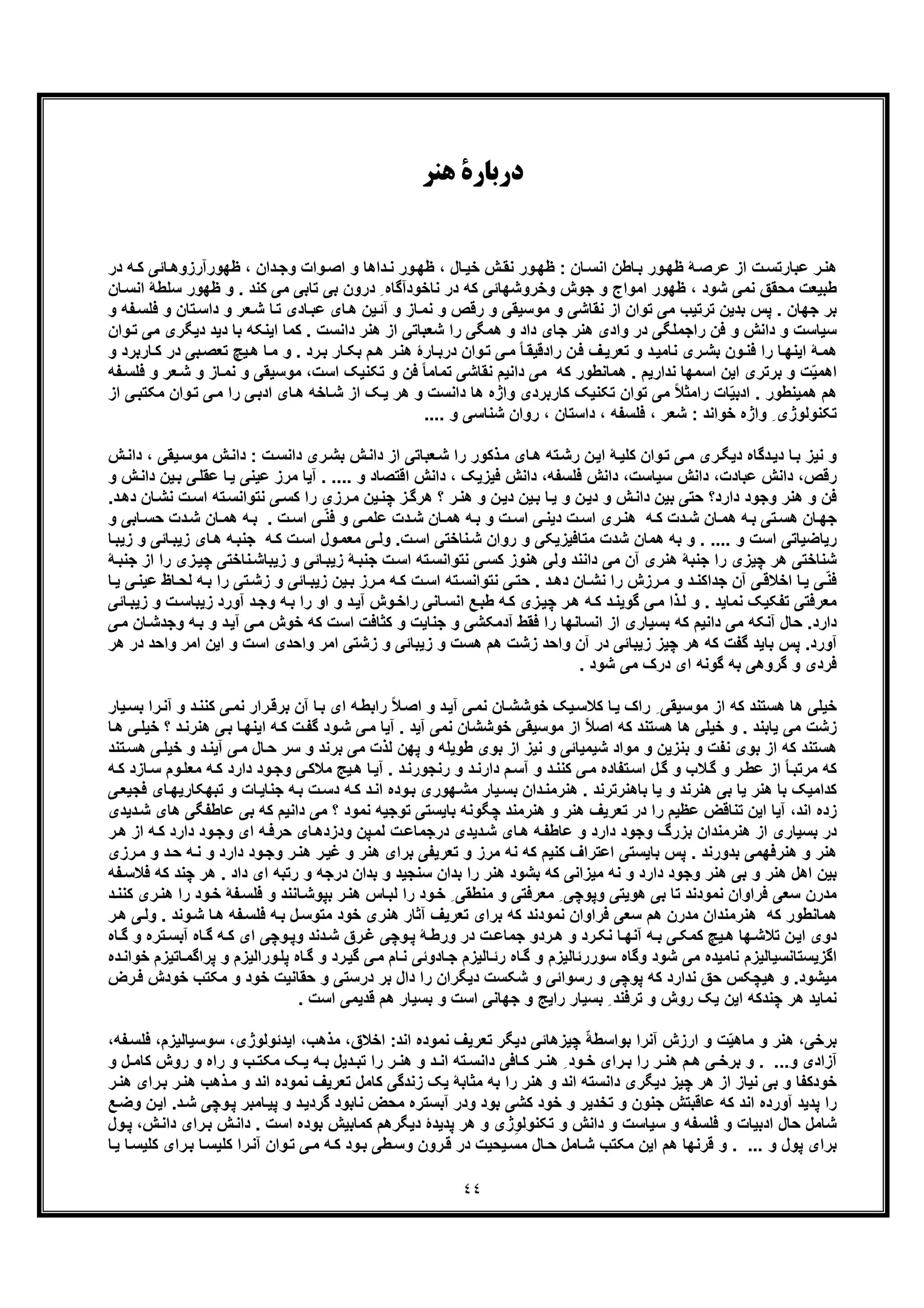 ٤٤
‫د‬‫ﻫﻨﺮ‬ ‫رﺑﺎرة‬
‫ﺎﺋﯽ‬‫ظﮭورآرزوھ‬ ، ‫دان‬‫وﺟ‬ ‫وات‬‫اﺻ‬ ‫و‬ ‫داھﺎ‬‫ﻧ‬ ‫ور‬‫ظﮭ‬ ، ‫ﺎل‬‫ﺧﯾ‬ ‫ش‬‫ﻧﻘ‬ ‫ور‬‫ظﮭ‬ : ‫ﺎن‬‫اﻧﺳ‬ ‫ﺎطن‬‫ﺑ‬ ‫ور‬‫ظﮭ‬ ‫ﮥ‬‫ﻋرﺻ‬ ‫از‬ ‫ت‬‫ﻋﺑﺎرﺗﺳ‬ ‫ر‬‫ھﻧ‬‫در‬ ‫ﮫ‬‫ﮐ‬
‫ظﮭو‬ ‫و‬ . ‫ﮐﻧد‬ ‫ﻣﯽ‬ ‫ﺗﺎﺑﯽ‬ ‫ﺑﯽ‬ ‫درون‬ ِ ‫ﻧﺎﺧودآﮔﺎه‬ ‫در‬ ‫ﮐﮫ‬ ‫وﺧروﺷﮭﺎﺋﯽ‬ ‫ﺟوش‬ ‫و‬ ‫اﻣواج‬ ‫ظﮭور‬ ، ‫ﺷود‬ ‫ﻧﻣﯽ‬ ‫ﻣﺣﻘﻖ‬ ‫طﺑﯾﻌت‬‫اﻧﺳ‬ ‫ﺳﻠطﮥ‬ ‫ر‬‫ﺎن‬
‫ﻧﻘﺎﺷ‬ ‫از‬ ‫ﺗوان‬ ‫ﻣﯽ‬ ‫ﺗرﺗﯾب‬ ‫ﺑدﯾن‬ ‫ﭘس‬ . ‫ﺟﮭﺎن‬ ‫ﺑر‬‫ﺗ‬‫داﺳ‬ ‫و‬ ‫ﻌر‬‫ﺷ‬ ‫ﺎ‬‫ﺗ‬ ‫ﺎدی‬‫ﻋﺑ‬ ‫ﺎی‬‫ھ‬ ‫ﯾن‬‫آﺋ‬ ‫و‬ ‫ﺎز‬‫ﻧﻣ‬ ‫و‬ ‫رﻗص‬ ‫و‬ ‫ﻣوﺳﯾﻘﯽ‬ ‫و‬ ‫ﯽ‬‫ﻔﮫ‬‫ﻓﻠﺳ‬ ‫و‬ ‫ﺎن‬‫و‬
‫دﯾ‬ ‫ﺑﺎ‬ ‫اﯾﻧﮑﮫ‬ ‫ﮐﻣﺎ‬ . ‫داﻧﺳت‬ ‫ھﻧر‬ ‫از‬ ‫ﺷﻌﺑﺎﺗﯽ‬ ‫را‬ ‫ھﻣﮕﯽ‬ ‫و‬ ‫داد‬ ‫ﺟﺎی‬ ‫ھﻧر‬ ‫وادی‬ ‫در‬ ‫راﺟﻣﻠﮕﯽ‬ ‫ﻓن‬ ‫و‬ ‫داﻧش‬ ‫و‬ ‫ﺳﯾﺎﺳت‬‫ﻣﯽ‬ ‫دﯾﮕری‬ ‫د‬‫وان‬‫ﺗ‬
‫رد‬‫ﺑ‬ ‫ﺎر‬‫ﺑﮑ‬ ‫م‬‫ھ‬ ‫ر‬‫ھﻧ‬ ‫ﺎرۀ‬‫درﺑ‬ ‫وان‬‫ﺗ‬ ‫ﯽ‬‫ﻣ‬ ً‫ﺎ‬‫رادﻗﯾﻘ‬ ‫ن‬‫ﻓ‬ ‫ف‬‫ﺗﻌرﯾ‬ ‫و‬ ‫د‬‫ﻧﺎﻣﯾ‬ ‫ری‬‫ﺑﺷ‬ ‫ون‬‫ﻓﻧ‬ ‫را‬ ‫ﺎ‬‫اﯾﻧﮭ‬ ‫ﮥ‬‫ھﻣ‬‫ﺗﻌ‬ ‫ﯾﭻ‬‫ھ‬ ‫ﺎ‬‫ﻣ‬ ‫و‬ .‫ﺎرﺑ‬‫ﮐ‬ ‫در‬ ‫ﺑﯽ‬‫ﺻ‬‫و‬ ‫رد‬
‫و‬ ‫ﻣوﺳﯾﻘﯽ‬ ،‫اﺳت‬ ‫ﺗﮑﻧﯾﮏ‬ ‫و‬ ‫ﻓن‬ ً‫ﺎ‬‫ﺗﻣﺎﻣ‬ ‫ﻧﻘﺎﺷﯽ‬ ‫داﻧﯾم‬ ‫ﻣﯽ‬ ‫ﮐﮫ‬ ‫ھﻣﺎﻧطور‬ . ‫ﻧدارﯾم‬ ‫اﺳﻣﮭﺎ‬ ‫اﯾن‬ ‫ﺑرﺗری‬ ‫و‬ ‫ت‬ّ‫ﯾ‬‫اھﻣ‬‫ﻧ‬‫ﻌر‬‫ﺷ‬ ‫و‬ ‫ﺎز‬‫ﻣ‬‫و‬‫ﻔﮫ‬‫ﻓﻠﺳ‬
‫را‬ ‫ﯽ‬‫ادﺑ‬ ‫ﺎی‬‫ھ‬ ‫ﺎﺧﮫ‬‫ﺷ‬ ‫از‬ ‫ﮏ‬‫ﯾ‬ ‫ھر‬ ‫و‬ ‫داﻧﺳت‬ ‫ھﺎ‬ ‫واژه‬ ‫ﮐﺎرﺑردی‬ ‫ﺗﮑﻧﯾﮏ‬ ‫ﺗوان‬ ‫ﻣﯽ‬ ً‫ﻼ‬‫راﻣﺛ‬ ‫ﺎت‬ّ‫ﯾ‬‫ادﺑ‬ . ‫ھﻣﯾﻧطور‬ ‫ھم‬‫ﻣ‬‫ﻣﮑﺗ‬ ‫وان‬‫ﺗ‬ ‫ﯽ‬‫از‬ ‫ﯽ‬‫ﺑ‬
‫ﺗﮑﻧوﻟ‬.... ‫و‬ ‫ﺷﻧﺎﺳﯽ‬ ‫روان‬ ، ‫داﺳﺗﺎن‬ ، ‫ﻓﻠﺳﻔﮫ‬ ، ‫ﺷﻌر‬ : ‫ﺧواﻧد‬ ‫واژه‬ ِ ‫وژی‬
‫ری‬‫ﺑﺷ‬ ‫ش‬‫داﻧ‬ ‫از‬ ‫ﻌﺑﺎﺗﯽ‬‫ﺷ‬ ‫را‬ ‫ذﮐور‬‫ﻣ‬ ‫ﺎی‬‫ھ‬ ‫ﺗﮫ‬‫رﺷ‬ ‫ن‬‫اﯾ‬ ‫ﮥ‬‫ﮐﻠﯾ‬ ‫وان‬‫ﺗ‬ ‫ﯽ‬‫ﻣ‬ ‫ری‬‫دﯾﮕ‬ ‫دﮔﺎه‬‫دﯾ‬ ‫ﺎ‬‫ﺑ‬ ‫ﻧﯾز‬ ‫و‬‫ﻣوﺳ‬ ‫ش‬‫داﻧ‬ : ‫ت‬‫داﻧﺳ‬‫ش‬‫داﻧ‬ ، ‫ﯾﻘﯽ‬
‫رﻗص‬‫داﻧش‬ ،‫ﻓﻠﺳﻔﮫ‬ ‫داﻧش‬ ،‫ﺳﯾﺎﺳت‬ ‫داﻧش‬ ،‫ﻋﺑﺎدت‬‫دا‬ ،.... ‫و‬ ‫اﻗﺗﺻﺎد‬ ‫داﻧش‬ ، ‫ﻓﯾزﯾﮏ‬ ‫ﻧش‬‫ﯾ‬ ‫ﻋﯾﻧﯽ‬ ‫ﻣرز‬ ‫آﯾﺎ‬ .‫ﻋﻘﻠ‬ ‫ﺎ‬‫ش‬‫داﻧ‬ ‫ﯾن‬‫ﺑ‬ ‫ﯽ‬‫و‬
‫دارد‬ ‫وﺟود‬ ‫ھﻧر‬ ‫و‬ ‫ﻓن‬‫ر‬‫ﻣ‬ ‫ﯾن‬‫ﭼﻧ‬ ‫ز‬‫ھرﮔ‬ ‫؟‬ ‫ر‬‫ھﻧ‬ ‫و‬ ‫ن‬‫دﯾ‬ ‫ﯾن‬‫ﺑ‬ ‫ﺎ‬‫ﯾ‬ ‫و‬ ‫ن‬‫دﯾ‬ ‫و‬ ‫ش‬‫داﻧ‬ ‫ﺑﯾن‬ ‫ﺣﺗﯽ‬ ‫؟‬‫اﺳ‬ ‫ﺗﮫ‬‫ﻧﺗواﻧﺳ‬ ‫ﯽ‬‫ﮐﺳ‬ ‫را‬ ‫زی‬‫د‬‫دھ‬ ‫ﺎن‬‫ﻧﺷ‬ ‫ت‬.
‫د‬‫ﺷ‬ ‫ﺎن‬‫ھﻣ‬ ‫ﮫ‬‫ﺑ‬ . ‫ت‬‫اﺳ‬ ‫ﯽ‬ّ‫ﻧ‬‫ﻓ‬ ‫و‬ ‫ﯽ‬‫ﻋﻠﻣ‬ ‫دت‬‫ﺷ‬ ‫ﺎن‬‫ھﻣ‬ ‫ﮫ‬‫ﺑ‬ ‫و‬ ‫ت‬‫اﺳ‬ ‫ﯽ‬‫دﯾﻧ‬ ‫ت‬‫اﺳ‬ ‫ری‬‫ھﻧ‬ ‫ﮫ‬‫ﮐ‬ ‫دت‬‫ﺷ‬ ‫ﺎن‬‫ھﻣ‬ ‫ﮫ‬‫ﺑ‬ ‫ﺗﯽ‬‫ھﺳ‬ ‫ﺎن‬‫ﺟﮭ‬‫ﺎﺑﯽ‬‫ﺣﺳ‬ ‫ت‬‫و‬
.... ‫و‬ ‫اﺳت‬ ‫رﯾﺎﺿﯾﺎﺗﯽ‬‫ھﻣﺎن‬ ‫ﺑﮫ‬ ‫و‬ .‫ﺷدت‬‫ت‬‫اﺳ‬ ‫ﻧﺎﺧﺗﯽ‬‫ﺷ‬ ‫روان‬ ‫و‬ ‫ﻣﺗﺎﻓﯾزﯾﮑﯽ‬‫ز‬ ‫ﺎی‬‫ھ‬ ‫ﮫ‬‫ﺟﻧﺑ‬ ‫ﮫ‬‫ﮐ‬ ‫ت‬‫اﺳ‬ ‫ول‬‫ﻣﻌﻣ‬ ‫ﯽ‬‫وﻟ‬ .‫ﺎ‬‫زﯾﺑ‬ ‫و‬ ‫ﺎﺋﯽ‬‫ﯾﺑ‬
‫ﭼﯾ‬ ‫ﻧﺎﺧﺗﯽ‬‫زﯾﺑﺎﺷ‬ ‫و‬ ‫ﺎﺋﯽ‬‫زﯾﺑ‬ ‫ﮥ‬‫ﺟﻧﺑ‬ ‫ت‬‫اﺳ‬ ‫ﺗﮫ‬‫ﻧﺗواﻧﺳ‬ ‫ﯽ‬‫ﮐﺳ‬ ‫ھﻧوز‬ ‫وﻟﯽ‬ ‫داﻧﻧد‬ ‫ﻣﯽ‬ ‫آن‬ ‫ھﻧری‬ ‫ﺟﻧﺑﮥ‬ ‫را‬ ‫ﭼﯾزی‬ ‫ھر‬ ‫ﺷﻧﺎﺧﺗﯽ‬‫ﺟ‬ ‫از‬ ‫را‬ ‫زی‬‫ﮥ‬‫ﻧﺑ‬
‫ﺎﺋ‬‫زﯾﺑ‬ ‫ﯾن‬‫ﺑ‬ ‫رز‬‫ﻣ‬ ‫ﮫ‬‫ﮐ‬ ‫ت‬‫اﺳ‬ ‫ﺗﮫ‬‫ﻧﺗواﻧﺳ‬ ‫ﯽ‬‫ﺣﺗ‬ . ‫د‬‫دھ‬ ‫ﺎن‬‫ﻧﺷ‬ ‫را‬ ‫رزش‬‫ﻣ‬ ‫و‬ ‫د‬‫ﺟداﮐﻧ‬ ‫آن‬ ‫ﯽ‬‫اﺧﻼﻗ‬ ‫ﺎ‬‫ﯾ‬ ‫ﯽ‬ّ‫ﻧ‬‫ﻓ‬‫ﮫ‬‫ﺑ‬ ‫را‬ ‫ﺗﯽ‬‫زﺷ‬ ‫و‬ ‫ﯽ‬‫ﯽ‬‫ﻋﯾﻧ‬ ‫ﺎظ‬‫ﻟﺣ‬‫ﺎ‬‫ﯾ‬
‫ﺑ‬ ‫را‬ ‫او‬ ‫و‬ ‫د‬‫آﯾ‬ ‫وش‬‫راﺧ‬ ‫ﺎﻧﯽ‬‫اﻧﺳ‬ ‫ﻊ‬‫طﺑ‬ ‫ﮫ‬‫ﮐ‬ ‫زی‬‫ﭼﯾ‬ ‫ر‬‫ھ‬ ‫ﮫ‬‫ﮐ‬ ‫د‬‫ﮔوﯾﻧ‬ ‫ﯽ‬‫ﻣ‬ ‫ذا‬‫ﻟ‬ ‫و‬ . ‫ﻧﻣﺎﯾد‬ ‫ﺗﻔﮑﯾﮏ‬ ‫ﻣﻌرﻓﺗﯽ‬‫زﯾ‬ ‫آورد‬ ‫د‬‫وﺟ‬ ‫ﮫ‬‫زﯾﺑ‬ ‫و‬ ‫ت‬‫ﺑﺎﺳ‬‫ﺎﺋﯽ‬
‫دارد‬‫ﮐﮫ‬ ‫اﺳت‬ ‫ﮐﺛﺎﻓت‬ ‫و‬ ‫ﺟﻧﺎﯾت‬ ‫و‬ ‫آدﻣﮑﺷﯽ‬ ‫ﻓﻘط‬ ‫را‬ ‫اﻧﺳﺎﻧﮭﺎ‬ ‫از‬ ‫ﺑﺳﯾﺎری‬ ‫ﮐﮫ‬ ‫داﻧﯾم‬ ‫ﻣﯽ‬ ‫آﻧﮑﮫ‬ ‫ﺣﺎل‬ .‫د‬‫آﯾ‬ ‫ﯽ‬‫ﻣ‬ ‫ﺧوش‬‫و‬‫ﺎن‬‫وﺟدﺷ‬ ‫ﮫ‬‫ﺑ‬‫ﯽ‬‫ﻣ‬
‫آورد‬‫ﺑﺎﯾد‬ ‫ﭘس‬ .‫اﯾن‬ ‫و‬ ‫اﺳت‬ ‫واﺣدی‬ ‫اﻣر‬ ‫زﺷﺗﯽ‬ ‫و‬ ‫زﯾﺑﺎﺋﯽ‬ ‫و‬ ‫ھﺳت‬ ‫ھم‬ ‫زﺷت‬ ‫واﺣد‬ ‫آن‬ ‫در‬ ‫زﯾﺑﺎﺋﯽ‬ ‫ﭼﯾز‬ ‫ھر‬ ‫ﮐﮫ‬ ‫ﮔﻔت‬‫ا‬‫در‬ ‫واﺣد‬ ‫ﻣر‬‫ھر‬
. ‫ﺷود‬ ‫ﻣﯽ‬ ‫درک‬ ‫ای‬ ‫ﮔوﻧﮫ‬ ‫ﺑﮫ‬ ‫ﮔروھﯽ‬ ‫و‬ ‫ﻓردی‬
‫ﮐ‬ ‫ﯽ‬‫ﻧﻣ‬ ‫رار‬‫ﺑرﻗ‬ ‫آن‬ ‫ﺎ‬‫ﺑ‬ ‫ای‬ ‫ﮫ‬‫راﺑط‬ ً‫ﻼ‬‫اﺻ‬ ‫و‬ ‫د‬‫آﯾ‬ ‫ﯽ‬‫ﻧﻣ‬ ‫ﺎن‬‫ﺧوﺷﺷ‬ ‫ﯾﮏ‬‫ﮐﻼﺳ‬ ‫ﺎ‬‫ﯾ‬ ‫راک‬ ِ ‫ﻣوﺳﯾﻘﯽ‬ ‫از‬ ‫ﮐﮫ‬ ‫ھﺳﺗﻧد‬ ‫ھﺎ‬ ‫ﺧﯾﻠﯽ‬‫را‬‫آﻧ‬ ‫و‬ ‫د‬‫ﻧﻧ‬‫ﯾﺎر‬‫ﺑﺳ‬
‫ﯾﺎﺑﻧد‬ ‫ﻣﯽ‬ ‫زﺷت‬‫ﯽ‬‫ﺑ‬ ‫ﺎ‬‫اﯾﻧﮭ‬ ‫ﮫ‬‫ﮐ‬ ‫ت‬‫ﮔﻔ‬ ‫ود‬‫ﺷ‬ ‫ﯽ‬‫ﻣ‬ ‫آﯾﺎ‬ . ‫آﯾد‬ ‫ﻧﻣﯽ‬ ‫ﺧوﺷﺷﺎن‬ ‫ﻣوﺳﯾﻘﯽ‬ ‫از‬ ً‫ﻼ‬‫اﺻ‬ ‫ﮐﮫ‬ ‫ھﺳﺗﻧد‬ ‫ھﺎ‬ ‫ﺧﯾﻠﯽ‬ ‫و‬ .‫ﺧﯾ‬ ‫؟‬ ‫د‬‫ھﻧرﻧ‬‫ﺎ‬‫ھ‬ ‫ﯽ‬‫ﻠ‬
‫آ‬ ‫ﯽ‬‫ﻣ‬ ‫ﺎل‬‫ﺣ‬ ‫ﺳر‬ ‫و‬ ‫ﺑرﻧد‬ ‫ﻣﯽ‬ ‫ﻟذت‬ ‫ﭘﮭن‬ ‫و‬ ‫طوﯾﻠﮫ‬ ‫ﺑوی‬ ‫از‬ ‫ﻧﯾز‬ ‫و‬ ‫ﺷﯾﻣﯾﺎﺋﯽ‬ ‫ﻣواد‬ ‫و‬ ‫ﺑﻧزﯾن‬ ‫و‬ ‫ﻧﻔت‬ ‫ﺑوی‬ ‫از‬ ‫ﮐﮫ‬ ‫ھﺳﺗﻧد‬‫ﯽ‬‫ﺧﯾﻠ‬ ‫و‬ ‫د‬‫ﯾﻧ‬‫ﺗﻧد‬‫ھﺳ‬
‫آﺳ‬ ‫و‬ ‫د‬‫ﮐﻧﻧ‬ ‫ﯽ‬‫ﻣ‬ ‫ﺗﻔﺎده‬‫اﺳ‬ ‫ل‬‫ﮔ‬ ‫و‬ ‫ﻼب‬‫ﮔ‬ ‫و‬ ‫ر‬‫ﻋط‬ ‫از‬ ً‫ﺎ‬‫ﻣرﺗﺑ‬ ‫ﮐﮫ‬‫دارد‬ ‫ود‬‫وﺟ‬ ‫ﯽ‬‫ﻣﻼﮐ‬ ‫ﯾﺞ‬‫ھ‬ ‫ﺎ‬‫آﯾ‬ . ‫د‬‫رﻧﺟورﻧ‬ ‫و‬ ‫د‬‫دارﻧ‬ ‫م‬‫ﮐ‬‫ﺎ‬‫ﺳ‬ ‫وم‬‫ﻣﻌﻠ‬ ‫ﮫ‬‫ﮫ‬‫ﮐ‬ ‫زد‬
‫ﺟﻧ‬ ‫ﮫ‬‫ﺑ‬ ‫ت‬‫دﺳ‬ ‫ﮫ‬‫ﮐ‬ ‫د‬‫اﻧ‬ ‫وده‬‫ﺑ‬ ‫ﮭوری‬‫ﻣﺷ‬ ‫ﯾﺎر‬‫ﺑﺳ‬ ‫دان‬‫ھﻧرﻣﻧ‬ . ‫ﺑﺎھﻧرﺗرﻧد‬ ‫ﯾﺎ‬ ‫و‬ ‫ھﻧرﻧد‬ ‫ﺑﯽ‬ ‫ﯾﺎ‬ ‫ھﻧر‬ ‫ﺑﺎ‬ ‫ﮐداﻣﯾﮏ‬‫ﺗ‬ ‫و‬ ‫ﺎت‬‫ﺎﯾ‬‫ﺎی‬‫ﺑﮭﮑﺎرﯾﮭ‬‫ﯽ‬‫ﻓﺟﯾﻌ‬
‫اﻧد‬ ‫زده‬‫داﻧ‬ ‫ﻣﯽ‬ ‫؟‬ ‫ﻧﻣود‬ ‫ﺗوﺟﯾﮫ‬ ‫ﺑﺎﯾﺳﺗﯽ‬ ‫ﭼﮕوﻧﮫ‬ ‫ھﻧرﻣﻧد‬ ‫و‬ ‫ھﻧر‬ ‫ﺗﻌرﯾف‬ ‫در‬ ‫را‬ ‫ﻋظﯾم‬ ‫ﺗﻧﺎﻗض‬ ‫اﯾن‬ ‫آﯾﺎ‬ ،‫ﺑﯽ‬ ‫ﮐﮫ‬ ‫ﯾم‬‫ﻋ‬‫ھﺎی‬ ‫ﺎطﻔﮕﯽ‬‫دﯾدی‬‫ﺷ‬
‫دارد‬ ‫ود‬‫وﺟ‬ ‫ای‬ ‫ﮫ‬‫ﺣرﻓ‬ ‫ﺎی‬‫ودزدھ‬ ‫ﭘن‬‫ﻟﻣ‬ ‫ت‬‫درﺟﻣﺎﻋ‬ ‫دﯾدی‬‫ﺷ‬ ‫ﺎی‬‫ھ‬ ‫ﮫ‬‫ﻋﺎطﻔ‬ ‫و‬ ‫دارد‬ ‫وﺟود‬ ‫ﺑزرگ‬ ‫ھﻧرﻣﻧدان‬ ‫از‬ ‫ﺑﺳﯾﺎری‬ ‫در‬‫ر‬‫ھ‬ ‫از‬ ‫ﮫ‬‫ﮐ‬
‫دارد‬ ‫ود‬‫وﺟ‬ ‫ر‬‫ھﻧ‬ ‫ر‬‫ﻏﯾ‬ ‫و‬ ‫ھﻧر‬ ‫ﺑرای‬ ‫ﺗﻌرﯾﻔﯽ‬ ‫و‬ ‫ﻣرز‬ ‫ﻧﮫ‬ ‫ﮐﮫ‬ ‫ﮐﻧﯾم‬ ‫اﻋﺗراف‬ ‫ﺑﺎﯾﺳﺗﯽ‬ ‫ﭘس‬ . ‫ﺑدورﻧد‬ ‫ھﻧرﻓﮭﻣﯽ‬ ‫و‬ ‫ھﻧر‬‫و‬‫ﻣ‬ ‫و‬ ‫د‬‫ﺣ‬ ‫ﮫ‬‫ﻧ‬‫رزی‬
‫ھﻧ‬ ‫ﺑﯽ‬ ‫و‬ ‫ھﻧر‬ ‫اھل‬ ‫ﺑﯾن‬‫دا‬ ‫ای‬ ‫رﺗﺑﮫ‬ ‫و‬ ‫درﺟﮫ‬ ‫ﺑدان‬ ‫و‬ ‫ﺳﻧﺟﯾد‬ ‫ﺑدان‬ ‫را‬ ‫ھﻧر‬ ‫ﺑﺷود‬ ‫ﮐﮫ‬ ‫ﻣﯾزاﻧﯽ‬ ‫ﻧﮫ‬ ‫و‬ ‫دارد‬ ‫وﺟود‬ ‫ر‬‫ﭼﻧد‬ ‫ھر‬ . ‫د‬‫ﻔﮫ‬‫ﻓﻼﺳ‬ ‫ﮐﮫ‬
‫ﻔﮥ‬‫ﻓﻠﺳ‬ ‫و‬ ‫ﺎﻧﻧد‬‫ﺑﭘوﺷ‬ ‫ر‬‫ھﻧ‬ ‫ﺎس‬‫ﻟﺑ‬ ‫را‬ ‫ود‬‫ﺧ‬ ِ ‫ﻣﻧطﻘﯽ‬ ‫و‬ ‫ﻣﻌرﻓﺗﯽ‬ ِ ‫وﭘوﭼﯽ‬ ‫ھوﯾﺗﯽ‬ ‫ﺑﯽ‬ ‫ﺗﺎ‬ ‫ﻧﻣودﻧد‬ ‫ﻓراوان‬ ‫ﺳﻌﯽ‬ ‫ﻣدرن‬‫ﺧ‬‫ری‬‫ھﻧ‬ ‫را‬ ‫ود‬‫د‬‫ﮐﻧﻧ‬
‫ﺑ‬ ‫ﮐﮫ‬ ‫ﻧﻣودﻧد‬ ‫ﻓراوان‬ ‫ﺳﻌﯽ‬ ‫ھم‬ ‫ﻣدرن‬ ‫ھﻧرﻣﻧدان‬ ‫ﮐﮫ‬ ‫ھﻣﺎﻧطور‬‫ﺎ‬‫ھ‬ ‫ﻔﮫ‬‫ﻓﻠﺳ‬ ‫ﮫ‬‫ﺑ‬ ‫ل‬‫ﻣﺗوﺳ‬ ‫ﺧود‬ ‫ھﻧری‬ ‫آﺛﺎر‬ ‫ﺗﻌرﯾف‬ ‫رای‬‫ﺷ‬‫ﯽ‬‫وﻟ‬ . ‫وﻧد‬‫ھ‬‫ر‬
‫ﺗر‬‫آﺑﺳ‬ ‫ﺎه‬‫ﮔ‬ ‫ﮫ‬ ‫ﮐ‬ ‫ای‬ ‫وﭼﯽ‬‫وﭘ‬ ‫دﻧد‬‫ﺷ‬ ‫رق‬‫ﻏ‬ ‫وﭼﯽ‬‫ﭘ‬ ‫ﮥ‬‫ورط‬ ‫در‬ ‫ت‬‫ﺟﻣﺎﻋ‬ ‫ردو‬‫ھ‬ ‫و‬ ‫رد‬‫ﻧﮑ‬ ‫ﺎ‬‫آﻧﮭ‬ ‫ﮫ‬‫ﺑ‬ ‫ﯽ‬‫ﮐﻣﮑ‬ ‫ﯾﭻ‬‫ھ‬ ‫ﮭﺎ‬‫ﺗﻼﺷ‬ ‫ن‬‫اﯾ‬ ‫دوی‬‫ﺎه‬‫ﮔ‬ ‫و‬ ‫ه‬
‫ﭘ‬ ‫ﺎه‬‫ﮔ‬ ‫و‬ ‫رد‬‫ﮔﯾ‬ ‫ﯽ‬‫ﻣ‬ ‫ﺎم‬‫ﻧ‬ ‫ﺎدوﺋﯽ‬‫ﺟ‬ ‫ﺎﻟﯾزم‬‫رﺋ‬ ‫ﺎه‬‫ﮔ‬ ‫و‬ ‫ﺳوررﺋﺎﻟﯾزم‬ ‫وﮔﺎه‬ ‫ﺷود‬ ‫ﻣﯽ‬ ‫ﻧﺎﻣﯾده‬ ‫اﮔزﯾﺳﺗﺎﻧﺳﯾﺎﻟﯾزم‬‫وراﻟﯾزم‬‫ﻠ‬‫ﭘر‬ ‫و‬‫ﺎ‬‫اﮔﻣ‬‫ده‬‫ﺧواﻧ‬ ‫ﺗﯾزم‬
‫ﻣﯾﺷود‬‫ﺧو‬ ‫ﻣﮑﺗب‬ ‫و‬ ‫ﺧود‬ ‫ﺣﻘﺎﻧﯾت‬ ‫و‬ ‫درﺳﺗﯽ‬ ‫ﺑر‬ ‫دال‬ ‫را‬ ‫دﯾﮕران‬ ‫ﺷﮑﺳت‬ ‫و‬ ‫رﺳواﺋﯽ‬ ‫و‬ ‫ﭘوﭼﯽ‬ ‫ﮐﮫ‬ ‫ﻧدارد‬ ‫ﺣﻖ‬ ‫ھﯾﭼﮑس‬ ‫و‬ .‫رض‬‫ﻓ‬ ‫دش‬
. ‫اﺳت‬ ‫ﻗدﯾﻣﯽ‬ ‫ھم‬ ‫ﺑﺳﯾﺎر‬ ‫و‬ ‫اﺳت‬ ‫ﺟﮭﺎﻧﯽ‬ ‫و‬ ‫راﯾﺞ‬ ‫ﺑﺳﯾﺎر‬ ِ ‫ﺗرﻓﻧد‬ ‫و‬ ‫روش‬ ‫ﯾﮏ‬ ‫اﯾن‬ ‫ﭼﻧدﮐﮫ‬ ‫ھر‬ ‫ﻧﻣﺎﯾد‬
‫ﺑرﺧﯽ‬‫ﺑواﺳط‬ ‫آﻧرا‬ ‫ارزش‬ ‫و‬ ‫ت‬ّ‫ﯾ‬‫ﻣﺎھ‬ ‫و‬ ‫ھﻧر‬ ،‫ﺗﻌرﯾف‬ ‫دﯾﮕر‬ ‫ﭼﯾزھﺎﺋﯽ‬ ّ‫ﮥ‬‫اﻧد‬ ‫ﻧﻣوده‬‫اﺧﻼق‬ :‫ﻔﮫ‬‫ﻓﻠﺳ‬ ،‫ﺳوﺳﯾﺎﻟﯾزم‬ ،‫اﯾدﺋوﻟوژی‬ ،‫ﻣذھب‬ ،،
‫و‬ ‫آزادی‬‫ﮫ‬ ‫ﺑ‬ ‫دﯾل‬ ‫ﺗﺑ‬ ‫را‬ ‫ر‬ ‫ھﻧ‬ ‫و‬ ‫د‬ ‫اﻧ‬ ‫ﺗﮫ‬ ‫داﻧﺳ‬ ‫ﺎﻓﯽ‬ ‫ﮐ‬ ‫ر‬ ‫ھﻧ‬ ِ ‫ود‬ ‫ﺧ‬ ‫رای‬ ‫ﺑ‬ ‫را‬ ‫ر‬ ‫ھﻧ‬ ‫م‬ ‫ھ‬ ‫ﯽ‬ ‫ﺑرﺧ‬ ‫و‬ . ...‫و‬ ‫ل‬ ‫ﮐﺎﻣ‬ ‫روش‬ ‫و‬ ‫راه‬ ‫و‬ ‫ب‬ ‫ﻣﮑﺗ‬ ‫ﮏ‬ ‫ﯾ‬
‫ﺧود‬‫ﻣ‬ ‫و‬ ‫اﻧد‬ ‫ﻧﻣوده‬ ‫ﺗﻌرﯾف‬ ‫ﮐﺎﻣل‬ ‫زﻧدﮔﯽ‬ ‫ﯾﮏ‬ ‫ﻣﺛﺎﺑﮥ‬ ‫ﺑﮫ‬ ‫را‬ ‫ھﻧر‬ ‫و‬ ‫اﻧد‬ ‫داﻧﺳﺗﮫ‬ ‫دﯾﮕری‬ ‫ﭼﯾز‬ ‫ھر‬ ‫از‬ ‫ﻧﯾﺎز‬ ‫ﺑﯽ‬ ‫و‬ ‫ﮐﻔﺎ‬‫ر‬‫ھﻧ‬ ‫رای‬‫ﺑ‬ ‫ر‬‫ھﻧ‬ ‫ذھب‬
‫ﻣ‬ ‫آﺑﺳﺗره‬ ‫ودر‬ ‫ﺑود‬ ‫ﮐﺷﯽ‬ ‫ﺧود‬ ‫و‬ ‫ﺗﺧدﯾر‬ ‫و‬ ‫ﺟﻧون‬ ‫ﻋﺎﻗﺑﺗش‬ ‫ﮐﮫ‬ ‫اﻧد‬ ‫آورده‬ ‫ﭘدﯾد‬ ‫را‬‫د‬‫ﺷ‬ ‫وﭼﯽ‬‫ﭘ‬ ‫ﺎﻣﺑر‬‫ﭘﯾ‬ ‫و‬ ‫د‬‫ﮔردﯾ‬ ‫ﻧﺎﺑود‬ ‫ﺣض‬‫ﻊ‬‫وﺿ‬ ‫ن‬‫اﯾ‬ .
‫ﮐ‬ ‫دﯾﮕرھم‬ ‫ﭘدﯾدۀ‬ ‫ھر‬ ‫و‬ ‫ژی‬ِ‫و‬‫ﺗﮑﻧوﻟ‬ ‫و‬ ‫داﻧش‬ ‫و‬ ‫ﺳﯾﺎﺳت‬ ‫و‬ ‫ﻓﻠﺳﻔﮫ‬ ‫و‬ ‫ادﺑﯾﺎت‬ ‫ﺣﺎل‬ ‫ﺷﺎﻣل‬‫ش‬‫داﻧ‬ ‫رای‬‫ﺑ‬ ‫ش‬‫داﻧ‬ . ‫اﺳت‬ ‫ﺑوده‬ ‫ﻣﺎﺑﯾش‬‫ول‬‫ﭘ‬ ،
‫ﻗرﻧﮭ‬ ‫و‬ . ... ‫و‬ ‫ﭘول‬ ‫ﺑرای‬‫ﺎ‬‫ﯾ‬ ‫ﺎ‬‫ﮐﻠﯾﺳ‬ ‫رای‬‫ﺑ‬ ‫ﺎ‬‫ﮐﻠﯾﺳ‬ ‫را‬‫آﻧ‬ ‫وان‬‫ﺗ‬ ‫ﯽ‬‫ﻣ‬ ‫ﮫ‬‫ﮐ‬ ‫ود‬‫ﺑ‬ ‫طﯽ‬‫وﺳ‬ ‫رون‬‫ﻗ‬ ‫در‬ ‫ﯾﺣﯾت‬‫ﻣﺳ‬ ‫ﺎل‬‫ﺣ‬ ‫ﺎﻣل‬‫ﺷ‬ ‫ﻣﮑﺗب‬ ‫اﯾن‬ ‫ھم‬ ‫ﺎ‬
 