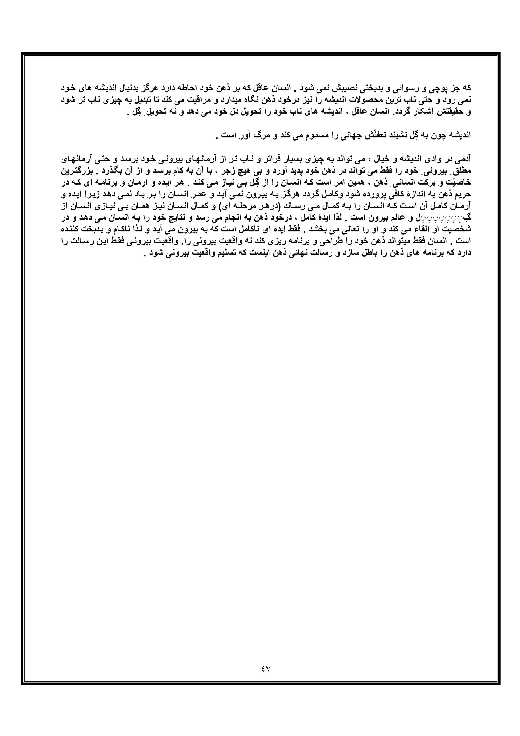 ٤٧
‫ود‬‫ﺧ‬ ‫ھﺎی‬ ‫اﻧدﯾﺷﮫ‬ ‫ﺑدﻧﺑﺎل‬ ‫ھرﮔز‬ ‫دارد‬ ‫اﺣﺎطﮫ‬ ‫ﺧود‬ ‫ذھن‬ ‫ﺑر‬ ‫ﮐﮫ‬ ‫ﻋﺎﻗل‬ ‫اﻧﺳﺎن‬ . ‫ﺷود‬ ‫ﻧﻣﯽ‬ ‫ﻧﺻﯾﺑش‬ ‫ﺑدﺑﺧﺗﯽ‬ ‫و‬ ‫رﺳواﺋﯽ‬ ‫و‬ ‫ﭘوﭼﯽ‬ ‫ﺟز‬ ‫ﮐﮫ‬
‫ﺗ‬ ‫ﻧﺎب‬ ‫ﺣﺗﯽ‬ ‫و‬ ‫رود‬ ‫ﻧﻣﯽ‬‫ﺷود‬ ‫ﺗر‬ ‫ﻧﺎب‬ ‫ﭼﯾزی‬ ‫ﺑﮫ‬ ‫ﺗﺑدﯾل‬ ‫ﺗﺎ‬ ‫ﮐﻧد‬ ‫ﻣﯽ‬ ‫ﻣراﻗﺑت‬ ‫و‬ ‫ﻣﯾدارد‬ ‫ﻧﮕﺎه‬ ‫ذھن‬ ‫درﺧود‬ ‫ﻧﯾز‬ ‫را‬ ‫اﻧدﯾﺷﮫ‬ ‫ﻣﺣﺻوﻻت‬ ‫رﯾن‬
. ‫ِل‬‫ﮔ‬ ِ ‫ﺗﺣوﯾل‬ ‫ﻧﮫ‬ ‫و‬ ‫دھد‬ ‫ﻣﯽ‬ ‫ﺧود‬ ‫دل‬ ‫ﺗﺣوﯾل‬ ‫را‬ ‫ﺧود‬ ‫ﻧﺎب‬ ‫ھﺎی‬ ‫اﻧدﯾﺷﮫ‬ ، ‫ﻋﺎﻗل‬ ‫اﻧﺳﺎن‬ .‫ﮔردد‬ ‫آﺷﮑﺎر‬ ‫ﺣﻘﯾﻘﺗش‬ ‫و‬
. ‫اﺳت‬ ‫آور‬ ‫ﻣرگ‬ ‫و‬ ‫ﮐﻧد‬ ‫ﻣﯽ‬ ‫ﻣﺳﻣوم‬ ‫را‬ ‫ﺟﮭﺎﻧﯽ‬ ‫ش‬ّ‫ﻧ‬‫ﺗﻌﻔ‬ ‫ﻧﺷﯾﻧد‬ ‫ِل‬‫ﮔ‬ ‫ﺑﮫ‬ ‫ﭼون‬ ‫اﻧدﯾﺷﮫ‬
‫ﺑرﺳ‬ ‫ود‬‫ﺧ‬ ‫ﯽ‬‫ﺑﯾروﻧ‬ ‫ﺎی‬‫آرﻣﺎﻧﮭ‬ ‫از‬ ‫ر‬‫ﺗ‬ ‫ﺎب‬‫ﻧ‬ ‫و‬ ‫ﻓراﺗر‬ ‫ﺑﺳﯾﺎر‬ ‫ﭼﯾزی‬ ‫ﺑﮫ‬ ‫ﺗواﻧد‬ ‫ﻣﯽ‬ ، ‫ﺧﯾﺎل‬ ‫و‬ ‫اﻧدﯾﺷﮫ‬ ‫وادی‬ ‫در‬ ‫آدﻣﯽ‬‫آر‬ ‫ﯽ‬‫ﺣﺗ‬ ‫و‬ ‫د‬‫ﺎی‬‫ﻣﺎﻧﮭ‬
‫ا‬ ‫و‬ ‫د‬‫ﺑرﺳ‬ ‫ﮐﺎم‬ ‫ﺑﮫ‬ ‫آن‬ ‫ﺑﺎ‬ ، ‫زﺟر‬ ‫ھﯾﭻ‬ ‫ﺑﯽ‬ ‫و‬ ‫آورد‬ ‫ﭘدﯾد‬ ‫ﺧود‬ ‫ذھن‬ ‫در‬ ‫ﺗواﻧد‬ ‫ﻣﯽ‬ ‫ﻓﻘط‬ ‫را‬ ‫ﺧود‬ ِ ‫ﺑﯾروﻧﯽ‬ ِ ‫ﻣطﻠﻖ‬‫ذرد‬‫ﺑﮕ‬ ‫آن‬ ‫ز‬‫رﯾن‬‫ﺑزرﮔﺗ‬ .
، ‫ذھن‬ ِ ‫اﻧﺳﺎﻧﯽ‬ ‫ﺑرﮐت‬ ‫و‬ ‫ت‬ّ‫ﯾ‬‫ﺧﺎﺻ‬‫ﺎن‬‫آرﻣ‬ ‫و‬ ‫ده‬‫اﯾ‬ ‫ر‬‫ھ‬ . ‫د‬‫ﮐﻧ‬ ‫ﯽ‬‫ﻣ‬ ‫ﺎز‬‫ﻧﯾ‬ ‫ﯽ‬‫ﺑ‬ ‫ل‬ ِ‫ﮔ‬ ‫از‬ ‫را‬ ‫ﺎن‬‫اﻧﺳ‬ ‫ﮫ‬‫ﮐ‬ ‫اﺳت‬ ‫اﻣر‬ ‫ھﻣﯾن‬‫ا‬ ‫ﮫ‬‫ﺑرﻧﺎﻣ‬ ‫و‬‫در‬ ‫ﮫ‬‫ﮐ‬ ‫ی‬
‫ﯽ‬‫ﻧﻣ‬ ‫ﺎد‬‫ﺑ‬ ‫ر‬‫ﺑ‬ ‫را‬ ‫ﺎن‬‫اﻧﺳ‬ ‫ر‬‫ﻋﻣ‬ ‫و‬ ‫د‬‫آﯾ‬ ‫ﯽ‬‫ﻧﻣ‬ ‫رون‬‫ﺑﯾ‬ ‫ﮫ‬‫ﺑ‬ ‫ز‬‫ھرﮔ‬ ‫ردد‬‫ﮔ‬ ‫ل‬‫وﮐﺎﻣ‬ ‫ﺷود‬ ‫ﭘرورده‬ ‫ﮐﺎﻓﯽ‬ ‫اﻧدازۀ‬ ‫ﺑﮫ‬ ‫ذھن‬ ‫ﺣرﯾم‬‫را‬‫زﯾ‬ ‫د‬‫دھ‬‫ا‬‫و‬ ‫ده‬‫ﯾ‬
‫ﺎﻧ‬ ‫رﺳ‬ ‫ﯽ‬ ‫ﻣ‬ ‫ﺎل‬ ‫ﮐﻣ‬ ‫ﮫ‬ ‫ﺑ‬ ‫را‬ ‫ﺎن‬ ‫اﻧﺳ‬ ‫ﮫ‬ ‫ﮐ‬ ‫ت‬ ‫اﺳ‬ ‫آن‬ ‫ل‬ ‫ﮐﺎﻣ‬ ‫ﺎن‬ ‫آرﻣ‬‫ای‬ ‫ﮫ‬ ‫ﻣرﺣﻠ‬ ‫ر‬ ‫)درھ‬ ‫د‬(‫ﺎزی‬ ‫ﻧﯾ‬ ‫ﯽ‬ ‫ﺑ‬ ‫ﺎن‬ ‫ھﻣ‬ ‫ز‬ ‫ﻧﯾ‬ ‫ﺎن‬ ‫اﻧﺳ‬ ‫ﺎل‬ ‫ﮐﻣ‬ ‫و‬‫از‬ ‫ﺎن‬ ‫اﻧﺳ‬
‫اﻧﺳ‬ ‫ﮫ‬‫ﺑ‬ ‫را‬ ‫ﺧود‬ ‫ﻧﺗﺎﯾﺞ‬ ‫و‬ ‫رﺳد‬ ‫ﻣﯽ‬ ‫اﻧﺟﺎم‬ ‫ﺑﮫ‬ ‫ذھن‬ ‫درﺧود‬ ، ‫ﮐﺎﻣل‬ ‫اﯾدۀ‬ ‫ﻟذا‬ . ‫اﺳت‬ ‫ﺑﯾرون‬ ‫ﻋﺎﻟم‬ ‫و‬ ‫ل‬ ِ◌ ِ◌ ِ◌ ِ◌ ِ◌ ِ◌ ِ◌ ِ‫گ‬‫د‬‫دھ‬ ‫ﯽ‬‫ﻣ‬ ‫ﺎن‬‫و‬‫در‬
‫ذا‬‫ﻟ‬ ‫و‬ ‫د‬‫آﯾ‬ ‫ﻣﯽ‬ ‫ﺑﯾرون‬ ‫ﺑﮫ‬ ‫ﮐﮫ‬ ‫اﺳت‬ ‫ﻧﺎﮐﺎﻣل‬ ‫ای‬ ‫اﯾده‬ ‫ﻓﻘط‬ . ‫ﺑﺧﺷد‬ ‫ﻣﯽ‬ ‫ﺗﻌﺎﻟﯽ‬ ‫را‬ ‫او‬ ‫و‬ ‫ﮐﻧد‬ ‫ﻣﯽ‬ ‫اﻟﻘﺎء‬ ‫او‬ ‫ﺷﺧﺻﯾت‬‫و‬ ‫ﺎم‬‫ﻧﺎﮐ‬‫ﺑ‬‫دﺑﺧت‬‫ده‬‫ﮐﻧﻧ‬
‫ﻣﯾ‬ ‫ﻓﻘط‬ ‫اﻧﺳﺎن‬ . ‫اﺳت‬‫ﺑرﻧﺎ‬ ‫و‬ ‫طراﺣﯽ‬ ‫را‬ ‫ﺧود‬ ‫ذھن‬ ‫ﺗواﻧد‬‫را‬ ‫ﺑﯾروﻧﯽ‬ ‫واﻗﻌﯾت‬ ‫ﻧﮫ‬ ‫ﮐﻧد‬ ‫رﯾزی‬ ‫ﻣﮫ‬‫ﯽ‬‫ﺑﯾروﻧ‬ ‫ت‬‫واﻗﻌﯾ‬ .‫ر‬ ‫ن‬‫اﯾ‬ ‫ط‬‫ﻓﻘ‬‫را‬ ‫ﺎﻟت‬‫ﺳ‬
. ‫ﺷود‬ ‫ﺑﯾروﻧﯽ‬ ‫واﻗﻌﯾت‬ ‫ﺗﺳﻠﯾم‬ ‫ﮐﮫ‬ ‫اﯾﻧﺳت‬ ‫ذھن‬ ‫ﻧﮭﺎﺋﯽ‬ ‫رﺳﺎﻟت‬ ‫و‬ ‫ﺳﺎزد‬ ‫ﺑﺎطل‬ ‫را‬ ‫ذھن‬ ‫ھﺎی‬ ‫ﺑرﻧﺎﻣﮫ‬ ‫ﮐﮫ‬ ‫دارد‬
 