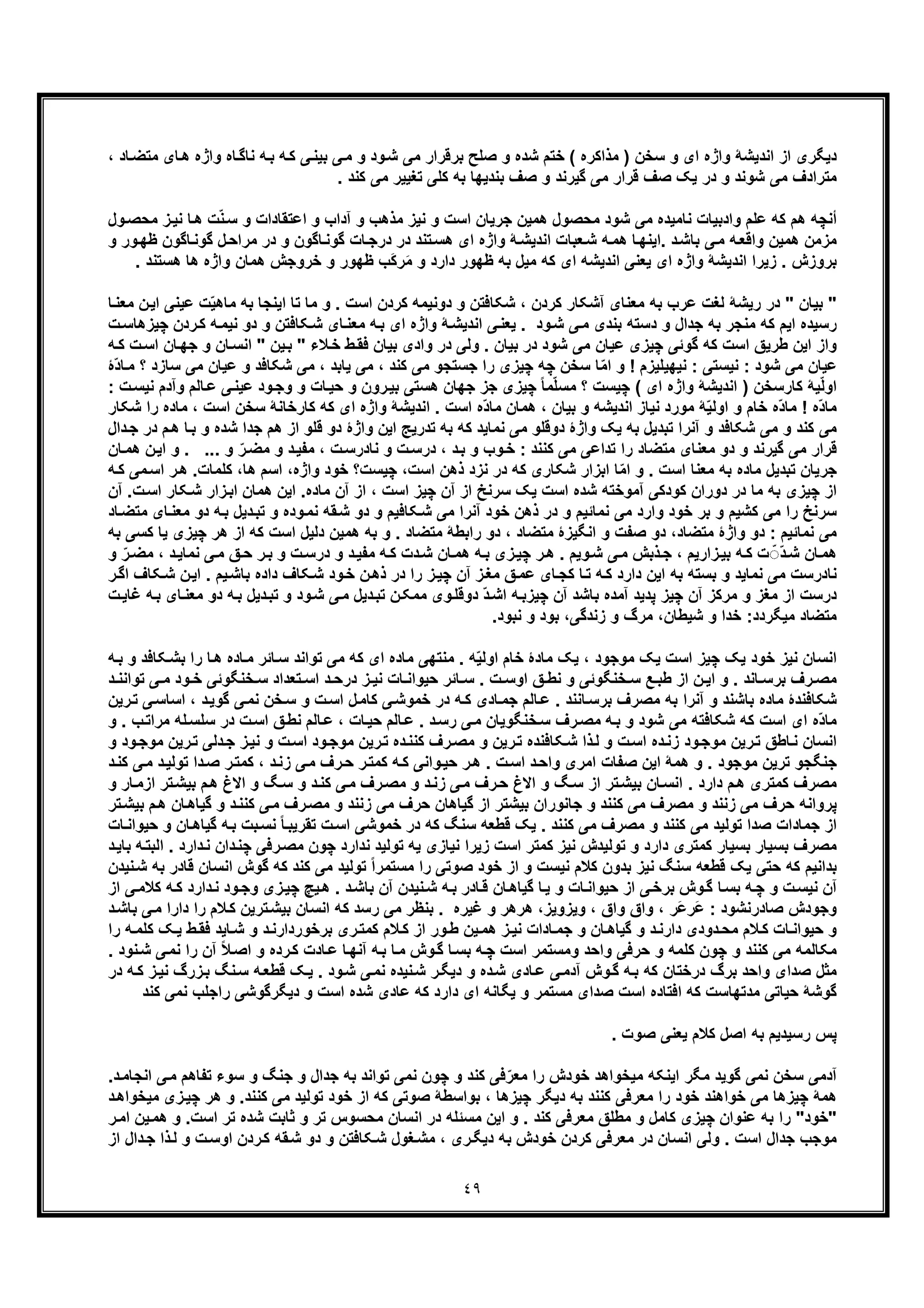 ٤٩
، ‫ﺎد‬‫ﻣﺗﺿ‬ ‫ﺎی‬‫ھ‬ ‫واژه‬ ‫ﺎه‬‫ﻧﺎﮔ‬ ‫ﮫ‬‫ﺑ‬ ‫ﮫ‬‫ﮐ‬ ‫ﯽ‬‫ﺑﯾﻧ‬ ‫ﯽ‬‫ﻣ‬ ‫و‬ ‫ود‬‫ﺷ‬ ‫ﻣﯽ‬ ‫ﺑرﻗرار‬ ‫ﺻﻠﺢ‬ ‫و‬ ‫ﺷده‬ ‫ﺧﺗم‬ ( ‫ﻣذاﮐره‬ ) ‫ﺳﺧن‬ ‫و‬ ‫ای‬ ‫واژه‬ ‫اﻧدﯾﺷﮥ‬ ‫از‬ ‫دﯾﮕری‬
‫ﻣﺗرادف‬. ‫ﮐﻧد‬ ‫ﻣﯽ‬ ‫ﺗﻐﯾﯾر‬ ‫ﮐﻠﯽ‬ ‫ﺑﮫ‬ ‫ﺑﻧدﯾﮭﺎ‬ ‫ﺻف‬ ‫و‬ ‫ﮔﯾرﻧد‬ ‫ﻣﯽ‬ ‫ﻗرار‬ ‫ﺻف‬ ‫ﯾﮏ‬ ‫در‬ ‫و‬ ‫ﺷوﻧد‬ ‫ﻣﯽ‬
‫ت‬ّ‫ﻧ‬‫ﺳ‬ ‫و‬ ‫اﻋﺗﻘﺎدات‬ ‫و‬ ‫آداب‬ ‫و‬ ‫ﻣذھب‬ ‫ﻧﯾز‬ ‫و‬ ‫اﺳت‬ ‫ﺟرﯾﺎن‬ ‫ھﻣﯾن‬ ‫ﻣﺣﺻول‬ ‫ﺷود‬ ‫ﻣﯽ‬ ‫ﻧﺎﻣﯾده‬ ‫وادﺑﯾﺎت‬ ‫ﻋﻠم‬ ‫ﮐﮫ‬ ‫ھم‬ ‫أﻧﭼﮫ‬‫ﻣﺣ‬ ‫ز‬‫ﻧﯾ‬ ‫ﺎ‬‫ھ‬‫ول‬‫ﺻ‬
‫و‬ ‫ﺎﮔون‬‫ﮔوﻧ‬ ‫ﺎت‬‫درﺟ‬ ‫در‬ ‫ﺗﻧد‬‫ھﺳ‬ ‫ای‬ ‫واژه‬ ‫ﮥ‬‫اﻧدﯾﺷ‬ ‫ﻌﺑﺎت‬‫ﺷ‬ ‫ﮫ‬‫ھﻣ‬ ‫ﺎ‬‫.اﯾﻧﮭ‬ ‫د‬‫ﺑﺎﺷ‬ ‫ﯽ‬‫ﻣ‬ ‫ﮫ‬‫واﻗﻌ‬ ‫ھﻣﯾن‬ ‫ﻣزﻣن‬‫ﮔوﻧ‬ ‫ل‬‫ﻣراﺣ‬ ‫در‬‫و‬ ‫ور‬‫ظﮭ‬ ‫ﺎﮔون‬
‫واژ‬ ‫ھﻣﺎن‬ ‫ﺧروﺟش‬ ‫و‬ ‫ظﮭور‬ ‫َب‬‫ﮐ‬‫ر‬َ‫ﻣ‬ ‫و‬ ‫دارد‬ ‫ظﮭور‬ ‫ﺑﮫ‬ ‫ﻣﯾل‬ ‫ﮐﮫ‬ ‫ای‬ ‫اﻧدﯾﺷﮫ‬ ‫ﯾﻌﻧﯽ‬ ‫ای‬ ‫واژه‬ ‫اﻧدﯾﺷﮥ‬ ‫زﯾرا‬ . ‫ﺑروزش‬‫ھﺳﺗﻧد‬ ‫ھﺎ‬ ‫ه‬.
‫ﻣﺎ‬ ‫ﺑﮫ‬ ‫اﯾﻧﺟﺎ‬ ‫ﺗﺎ‬ ‫ﻣﺎ‬ ‫و‬ . ‫اﺳت‬ ‫ﮐردن‬ ‫دوﻧﯾﻣﮫ‬ ‫و‬ ‫ﺷﮑﺎﻓﺗن‬ ، ‫ﮐردن‬ ‫آﺷﮑﺎر‬ ‫ﻣﻌﻧﺎی‬ ‫ﺑﮫ‬ ‫ﻋرب‬ ‫ﻟﻐت‬ ‫رﯾﺷﮥ‬ ‫در‬ " ‫ﺑﯾﺎن‬ "‫ﻋﯾﻧﯽ‬ ‫ت‬ّ‫ﯾ‬‫ھ‬‫ا‬‫ﺎ‬‫ﻣﻌﻧ‬ ‫ن‬‫ﯾ‬
‫ﮐﮫ‬ ‫اﯾم‬ ‫رﺳﯾده‬‫ﮫ‬‫ﻧﯾﻣ‬ ‫دو‬ ‫و‬ ‫ﮑﺎﻓﺗن‬‫ﺷ‬ ‫ﺎی‬‫ﻣﻌﻧ‬ ‫ﮫ‬‫ﺑ‬ ‫ای‬ ‫واژه‬ ‫ﮥ‬‫اﻧدﯾﺷ‬ ‫ﯽ‬‫ﯾﻌﻧ‬ . ‫ود‬‫ﺷ‬ ‫ﯽ‬‫ﻣ‬ ‫ﺑﻧدی‬ ‫دﺳﺗﮫ‬ ‫و‬ ‫ﺟدال‬ ‫ﺑﮫ‬ ‫ﻣﻧﺟر‬‫ﭼﯾزھﺎ‬ ‫ردن‬‫ﮐ‬‫ت‬‫ﺳ‬
‫و‬ ‫ﺎن‬‫اﻧﺳ‬ " ‫ﯾن‬‫ﺑ‬ " ‫ﻼء‬‫ﺧ‬ ‫ط‬‫ﻓﻘ‬ ‫ﺑﯾﺎن‬ ‫وادی‬ ‫در‬ ‫وﻟﯽ‬ . ‫ﺑﯾﺎن‬ ‫در‬ ‫ﺷود‬ ‫ﻣﯽ‬ ‫ﻋﯾﺎن‬ ‫ﭼﯾزی‬ ‫ﮔوﺋﯽ‬ ‫ﮐﮫ‬ ‫اﺳت‬ ‫طرﯾﻖ‬ ‫اﯾن‬ ‫واز‬‫ت‬‫اﺳ‬ ‫ﺎن‬‫ﺟﮭ‬‫ﮐ‬‫ﮫ‬
‫ﺟ‬ ‫را‬ ‫ﭼﯾزی‬ ‫ﭼﮫ‬ ‫ﺳﺧن‬ ‫ﺎ‬ّ‫ﻣ‬‫ا‬ ‫و‬ ! ‫ﻧﯾﮭﯾﻠﯾزم‬ : ‫ﻧﯾﺳﺗﯽ‬ : ‫ﺷود‬ ‫ﻣﯽ‬ ‫ﻋﯾﺎن‬‫ﻋﯾ‬ ‫و‬ ‫ﺷﮑﺎﻓد‬ ‫ﻣﯽ‬ ، ‫ﯾﺎﺑد‬ ‫ﻣﯽ‬ ، ‫ﮐﻧد‬ ‫ﻣﯽ‬ ‫ﺳﺗﺟو‬‫ﺳﺎزد‬ ‫ﻣﯽ‬ ‫ﺎن‬‫ّۀ‬‫د‬‫ﺎ‬‫ﻣ‬ ‫؟‬
‫ﺎ‬‫ﻋ‬ ‫ﯽ‬‫ﻋﯾﻧ‬ ‫ود‬‫وﺟ‬ ‫و‬ ‫ﺎت‬‫ﺣﯾ‬ ‫و‬ ‫رون‬‫ﺑﯾ‬ ‫ھﺳﺗﯽ‬ ‫ﺟﮭﺎن‬ ‫ﺟز‬ ‫ﭼﯾزی‬ ً‫ﺎ‬‫ﻣ‬ّ‫ﻠ‬‫ﻣﺳ‬ ‫؟‬ ‫ﭼﯾﺳت‬ ( ‫ای‬ ‫واژه‬ ‫اﻧدﯾﺷﮥ‬ ) ‫ﮐﺎرﺳﺧن‬ ‫ﯾﮥ‬ّ‫ﻟ‬‫او‬‫ﻧﯾ‬ ‫وآدم‬ ‫ﻟم‬: ‫ت‬‫ﺳ‬
‫ﮐﺎرﺧ‬ ‫ﮐﮫ‬ ‫ای‬ ‫واژه‬ ‫اﻧدﯾﺷﮥ‬ . ‫اﺳت‬ ‫ّه‬‫د‬‫ﻣﺎ‬ ‫ھﻣﺎن‬ ، ‫ﺑﯾﺎن‬ ‫و‬ ‫اﻧدﯾﺷﮫ‬ ‫ﻧﯾﺎز‬ ‫ﻣورد‬ ‫ﮥ‬ّ‫ﯾ‬‫اوﻟ‬ ‫و‬ ‫ﺧﺎم‬ ‫ّه‬‫د‬‫ﻣﺎ‬ ! ‫ّه‬‫د‬‫ﻣﺎ‬‫ﺎﻧ‬‫اﺳت‬ ‫ﺳﺧن‬ ‫ﮥ‬‫ﺷﮑﺎر‬ ‫را‬ ‫ﻣﺎده‬ ،
‫ﺟد‬ ‫ھم‬ ‫از‬ ‫ﻗﻠو‬ ‫دو‬ ‫واژۀ‬ ‫اﯾن‬ ‫ﺗدرﯾﺞ‬ ‫ﺑﮫ‬ ‫ﮐﮫ‬ ‫ﻧﻣﺎﯾد‬ ‫ﻣﯽ‬ ‫دوﻗﻠو‬ ‫واژۀ‬ ‫ﯾﮏ‬ ‫ﺑﮫ‬ ‫ﺗﺑدﯾل‬ ‫آﻧرا‬ ‫و‬ ‫ﺷﮑﺎﻓد‬ ‫ﻣﯽ‬ ‫و‬ ‫ﮐﻧد‬ ‫ﻣﯽ‬‫ﺎ‬‫ﺑ‬ ‫و‬ ‫ﺷده‬ ‫ا‬‫دال‬‫ﺟ‬ ‫در‬ ‫م‬‫ھ‬
.. ‫و‬ ّ‫ر‬‫ﻣﺿ‬ ‫و‬ ‫د‬‫ﻣﻔﯾ‬ ، ‫ت‬‫ﻧﺎدرﺳ‬ ‫و‬ ‫ت‬‫درﺳ‬ ، ‫د‬‫ﺑ‬ ‫و‬ ‫وب‬‫ﺧ‬ : ‫ﮐﻧﻧد‬ ‫ﻣﯽ‬ ‫ﺗداﻋﯽ‬ ‫را‬ ‫ﻣﺗﺿﺎد‬ ‫ﻣﻌﻧﺎی‬ ‫دو‬ ‫و‬ ‫ﮔﯾرﻧد‬ ‫ﻣﯽ‬ ‫ﻗرار‬‫ن‬‫اﯾ‬ ‫و‬ . .‫ھ‬‫ﻣ‬‫ﺎن‬
‫ﺟرﯾﺎ‬‫د‬ ‫ﮐﮫ‬ ‫ﺷﮑﺎری‬ ‫اﺑزار‬ ‫ﺎ‬ّ‫ﻣ‬‫ا‬ ‫و‬ . ‫اﺳت‬ ‫ﻣﻌﻧﺎ‬ ‫ﺑﮫ‬ ‫ﻣﺎده‬ ‫ﺗﺑدﯾل‬ ‫ن‬،‫ھﺎ‬ ‫اﺳم‬ ،‫واژه‬ ‫ﺧود‬ ‫ﭼﯾﺳت؟‬ ،‫اﺳت‬ ‫ذھن‬ ‫ﻧزد‬ ‫ر‬‫ﮐ‬‫ﻠﻣﺎت‬‫ا‬ ‫ر‬‫ھ‬ .‫ﮫ‬‫ﮐ‬ ‫ﻣﯽ‬‫ﺳ‬
‫آن‬ ‫از‬ ، ‫اﺳت‬ ‫ﭼﯾز‬ ‫آن‬ ‫از‬ ‫ﺳرﻧﺦ‬ ‫ﯾﮏ‬ ‫اﺳت‬ ‫ﺷده‬ ‫آﻣوﺧﺗﮫ‬ ‫ﮐودﮐﯽ‬ ‫دوران‬ ‫در‬ ‫ﻣﺎ‬ ‫ﺑﮫ‬ ‫ﭼﯾزی‬ ‫از‬‫زا‬‫اﺑ‬ ‫ھﻣﺎن‬ ‫اﯾن‬ .‫ﻣﺎده‬‫ت‬‫اﺳ‬ ‫ﮑﺎر‬‫ﺷ‬ ‫ر‬‫آن‬ .
‫و‬ ‫ﻧﻣﺎﺋﯾم‬ ‫ﻣﯽ‬ ‫وارد‬ ‫ﺧود‬ ‫ﺑر‬ ‫و‬ ‫ﮐﺷﯾم‬ ‫ﻣﯽ‬ ‫را‬ ‫ﺳرﻧﺦ‬‫ﮫ‬‫ﺑ‬ ‫دﯾل‬‫ﺗﺑ‬ ‫و‬ ‫وده‬‫ﻧﻣ‬ ‫ﻘﮫ‬‫ﺷ‬ ‫دو‬ ‫و‬ ‫ﮑﺎﻓﯾم‬‫ﺷ‬ ‫ﻣﯽ‬ ‫آﻧرا‬ ‫ﺧود‬ ‫ذھن‬ ‫در‬‫ﺎی‬‫ﻣﻌﻧ‬ ‫دو‬‫ﻣ‬‫ﺎد‬‫ﺗﺿ‬
‫از‬ ‫ﮐﮫ‬ ‫اﺳت‬ ‫دﻟﯾل‬ ‫ھﻣﯾن‬ ‫ﺑﮫ‬ ‫و‬ . ‫ﻣﺗﺿﺎد‬ ‫راﺑطﮥ‬ ‫دو‬ ، ‫ﻣﺗﺿﺎد‬ ‫اﻧﮕﯾزۀ‬ ‫و‬ ‫ﺻﻔت‬ ‫دو‬ ،‫ﻣﺗﺿﺎد‬ ‫واژۀ‬ ‫دو‬ : ‫ﻧﻣﺎﺋﯾم‬ ‫ﻣﯽ‬‫ھ‬‫ﯾﺎ‬ ‫ﭼﯾزی‬ ‫ر‬‫ﮐ‬‫ﺑﮫ‬ ‫ﺳﯽ‬
‫ﺑ‬ ‫و‬ ‫ت‬‫درﺳ‬ ‫و‬ ‫د‬‫ﻣﻔﯾ‬ ‫ﮫ‬‫ﮐ‬ ‫دت‬‫ﺷ‬ ‫ﺎن‬‫ھﻣ‬ ‫ﮫ‬‫ﺑ‬ ‫زی‬‫ﭼﯾ‬ ‫ر‬‫ھ‬ . ‫وﯾم‬‫ﺷ‬ ‫ﯽ‬‫ﻣ‬ ‫ذﺑش‬‫ﺟ‬ ، ‫زارﯾم‬‫ﺑﯾ‬ ‫ﮫ‬‫ﮐ‬ ‫ت‬ ّ◌ّ‫د‬‫ﺷ‬ ‫ﺎن‬‫ھﻣ‬، ‫د‬‫ﻧﻣﺎﯾ‬ ‫ﯽ‬‫ﻣ‬ ‫ﻖ‬‫ﺣ‬ ‫ر‬‫ﻣ‬‫و‬ ّ‫ر‬‫ﺿ‬
. ‫ﯾم‬‫ﺑﺎﺷ‬ ‫داده‬ ‫ﮑﺎف‬‫ﺷ‬ ‫ود‬‫ﺧ‬ ‫ن‬‫ذھ‬ ‫در‬ ‫را‬ ‫ز‬‫ﭼﯾ‬ ‫آن‬ ‫ز‬‫ﻣﻐ‬ ‫ﻖ‬‫ﻋﻣ‬ ‫ﺎی‬‫ﮐﺟ‬ ‫ﺎ‬‫ﺗ‬ ‫ﮫ‬‫ﮐ‬ ‫دارد‬ ‫اﯾن‬ ‫ﺑﮫ‬ ‫ﺑﺳﺗﮫ‬ ‫و‬ ‫ﻧﻣﺎﯾد‬ ‫ﻣﯽ‬ ‫ﻧﺎدرﺳت‬‫ا‬‫اﮔ‬ ‫ﮑﺎف‬‫ﺷ‬ ‫ن‬‫ﯾ‬‫ر‬
‫د‬‫ﺗﺑ‬ ‫و‬ ‫ود‬‫ﺷ‬ ‫ﯽ‬‫ﻣ‬ ‫دﯾل‬‫ﺗﺑ‬ ‫ن‬‫ﻣﻣﮑ‬ ‫وی‬‫دوﻗﻠ‬ ّ‫د‬‫اﺷ‬ ‫ﮫ‬‫ﭼﯾزﺑ‬ ‫آن‬ ‫ﺑﺎﺷد‬ ‫آﻣده‬ ‫ﭘدﯾد‬ ‫ﭼﯾز‬ ‫آن‬ ‫ﻣرﮐز‬ ‫و‬ ‫ﻣﻐز‬ ‫از‬ ‫درﺳت‬‫دو‬ ‫ﮫ‬‫ﺑ‬ ‫ﯾل‬‫ﻣ‬‫ﻏ‬ ‫ﮫ‬‫ﺑ‬ ‫ﺎی‬‫ﻌﻧ‬‫ت‬‫ﺎﯾ‬
‫و‬ ‫ﺧدا‬ :‫ﻣﯾﮕردد‬ ‫ﻣﺗﺿﺎد‬‫ﻧﺑود‬ ‫و‬ ‫ﺑود‬ ،‫زﻧدﮔﯽ‬ ‫و‬ ‫ﻣرگ‬ ،‫ﺷﯾطﺎن‬.
‫ﺎده‬‫ﻣ‬ ‫ﺎﺋر‬‫ﺳ‬ ‫ﺗواﻧد‬ ‫ﻣﯽ‬ ‫ﮐﮫ‬ ‫ای‬ ‫ﻣﺎده‬ ‫ﻣﻧﺗﮭﯽ‬ . ‫ﮫ‬ّ‫ﯾ‬‫اوﻟ‬ ‫ﺧﺎم‬ ‫ﻣﺎدۀ‬ ‫ﯾﮏ‬ ، ‫ﻣوﺟود‬ ‫ﯾﮏ‬ ‫اﺳت‬ ‫ﭼﯾز‬ ‫ﯾﮏ‬ ‫ﺧود‬ ‫ﻧﯾز‬ ‫اﻧﺳﺎن‬‫ھ‬‫ﮑﺎﻓ‬‫ﺑﺷ‬ ‫را‬ ‫ﺎ‬‫ﮫ‬‫ﺑ‬ ‫و‬ ‫د‬
‫ﯽ‬ ‫ﻣ‬ ‫ود‬ ‫ﺧ‬ ‫ﺧﻧﮕوﺋﯽ‬ ‫ﺳ‬ ‫ﺗﻌداد‬ ‫اﺳ‬ ‫د‬ ‫درﺣ‬ ‫ز‬ ‫ﻧﯾ‬ ‫ﺎت‬ ‫ﺣﯾواﻧ‬ ‫ﺎﺋر‬ ‫ﺳ‬ . ‫ت‬ ‫اوﺳ‬ ‫ﻖ‬ ‫ﻧط‬ ‫و‬ ‫ﺧﻧﮕوﺋﯽ‬ ‫ﺳ‬ ‫ﻊ‬ ‫طﺑ‬ ‫از‬ ‫ن‬ ‫اﯾ‬ ‫و‬ . ‫ﺎﻧد‬ ‫ﺑرﺳ‬ ‫رف‬ ‫ﻣﺻ‬‫ﺗ‬‫د‬ ‫واﻧﻧ‬
‫ﻣﺎد‬ ‫ﺷﮑﺎﻓﻧدۀ‬، ‫د‬‫ﮔوﯾ‬ ‫ﯽ‬‫ﻧﻣ‬ ‫ﺧن‬‫ﺳ‬ ‫و‬ ‫ت‬‫اﺳ‬ ‫ل‬‫ﮐﺎﻣ‬ ‫ﯽ‬‫ﺧﻣوﺷ‬ ‫در‬ ‫ﮫ‬‫ﮐ‬ ‫ﺎدی‬‫ﺟﻣ‬ ‫ﺎﻟم‬‫ﻋ‬ . ‫ﺎﻧﻧد‬‫ﺑرﺳ‬ ‫ﻣﺻرف‬ ‫ﺑﮫ‬ ‫آﻧرا‬ ‫و‬ ‫ﺑﺎﺷﻧد‬ ‫ه‬‫ا‬‫رﯾن‬‫ﺗ‬ ‫ﯽ‬‫ﺳﺎﺳ‬
‫ﻣ‬ ‫ﻠﮫ‬‫ﺳﻠﺳ‬ ‫در‬ ‫ت‬‫اﺳ‬ ‫ﻖ‬‫ﻧط‬ ‫ﺎﻟم‬‫ﻋ‬ ، ‫ﺎت‬‫ﺣﯾ‬ ‫ﺎﻟم‬‫ﻋ‬ . ‫د‬‫رﺳ‬ ‫ﯽ‬‫ﻣ‬ ‫ﺧﻧﮕوﯾﺎن‬‫ﺳ‬ ‫رف‬‫ﻣﺻ‬ ‫ﮫ‬‫ﺑ‬ ‫و‬ ‫ﺷود‬ ‫ﻣﯽ‬ ‫ﺷﮑﺎﻓﺗﮫ‬ ‫ﮐﮫ‬ ‫اﺳت‬ ‫ای‬ ‫ّه‬‫د‬‫ﻣﺎ‬‫و‬ . ‫ب‬‫راﺗ‬
‫د‬‫ﮐﻧﻧ‬ ‫رف‬‫ﻣﺻ‬ ‫و‬ ‫رﯾن‬‫ﺗ‬ ‫ﮑﺎﻓﻧده‬‫ﺷ‬ ‫ذا‬‫ﻟ‬ ‫و‬ ‫ت‬‫اﺳ‬ ‫ده‬‫زﻧ‬ ‫ود‬‫ﻣوﺟ‬ ‫رﯾن‬‫ﺗ‬ ‫ﺎطﻖ‬‫ﻧ‬ ‫اﻧﺳﺎن‬‫رﯾن‬‫ﺗ‬ ‫دﻟﯽ‬‫ﺟ‬ ‫ز‬‫ﻧﯾ‬ ‫و‬ ‫ت‬‫اﺳ‬ ‫ود‬‫ﻣوﺟ‬ ‫رﯾن‬‫ﺗ‬ ‫ه‬‫و‬ ‫ود‬‫ﻣوﺟ‬
‫ﺗوﻟ‬ ‫دا‬‫ﺻ‬ ‫ر‬‫ﮐﻣﺗ‬ ، ‫د‬‫زﻧ‬ ‫ﯽ‬‫ﻣ‬ ‫رف‬‫ﺣ‬ ‫ر‬‫ﮐﻣﺗ‬ ‫ﮫ‬‫ﮐ‬ ‫واﻧﯽ‬‫ﺣﯾ‬ ‫ر‬‫ھ‬ . ‫ت‬‫اﺳ‬ ‫د‬‫واﺣ‬ ‫اﻣری‬ ‫ﺻﻔﺎت‬ ‫اﯾن‬ ‫ھﻣﮥ‬ ‫و‬ . ‫ﻣوﺟود‬ ‫ﺗرﯾن‬ ‫ﺟﻧﮕﺟو‬‫د‬‫ﮐﻧ‬ ‫ﯽ‬‫ﻣ‬ ‫د‬‫ﯾ‬
‫ا‬ ‫ﺗر‬‫ﺑﯾﺷ‬ ‫م‬‫ھ‬ ‫اﻻغ‬ ‫و‬ ‫ﮓ‬‫ﺳ‬ ‫و‬ ‫د‬‫ﮐﻧ‬ ‫ﯽ‬‫ﻣ‬ ‫رف‬‫ﻣﺻ‬ ‫و‬ ‫د‬‫زﻧ‬ ‫ﯽ‬‫ﻣ‬ ‫رف‬‫ﺣ‬ ‫اﻻغ‬ ‫و‬ ‫ﮓ‬‫ﺳ‬ ‫از‬ ‫ﺗر‬‫ﺑﯾﺷ‬ ‫ﺎن‬‫اﻧﺳ‬ . ‫دارد‬ ‫م‬‫ھ‬ ‫ﮐﻣﺗری‬ ‫ﻣﺻرف‬‫و‬ ‫ﺎر‬‫زﻣ‬
‫ﻣ‬ ‫ﺣرف‬ ‫ﭘرواﻧﮫ‬‫ﮔﯾﺎھ‬ ‫و‬ ‫د‬‫ﮐﻧﻧ‬ ‫ﯽ‬‫ﻣ‬ ‫رف‬‫ﻣﺻ‬ ‫و‬ ‫زﻧﻧد‬ ‫ﻣﯽ‬ ‫ﺣرف‬ ‫ﮔﯾﺎھﺎن‬ ‫از‬ ‫ﺑﯾﺷﺗر‬ ‫ﺟﺎﻧوران‬ ‫و‬ ‫ﮐﻧﻧد‬ ‫ﻣﯽ‬ ‫ﻣﺻرف‬ ‫و‬ ‫زﻧﻧد‬ ‫ﯽ‬‫ﺗ‬‫ﺑﯾﺷ‬ ‫م‬‫ھ‬ ‫ﺎن‬‫ر‬
‫ﮔﯾﺎھ‬ ‫ﮫ‬‫ﺑ‬ ‫ﺑت‬‫ﻧﺳ‬ ً‫ﺎ‬‫ﺗﻘرﯾﺑ‬ ‫ت‬‫اﺳ‬ ‫ﺧﻣوﺷﯽ‬ ‫در‬ ‫ﮐﮫ‬ ‫ﺳﻧﮓ‬ ‫ﻗطﻌﮫ‬ ‫ﯾﮏ‬ . ‫ﮐﻧﻧد‬ ‫ﻣﯽ‬ ‫ﻣﺻرف‬ ‫و‬ ‫ﮐﻧﻧد‬ ‫ﻣﯽ‬ ‫ﺗوﻟﯾد‬ ‫ﺻدا‬ ‫ﺟﻣﺎدات‬ ‫از‬‫ﺣﯾواﻧ‬ ‫و‬ ‫ﺎن‬‫ﺎت‬
‫ﻧﯾ‬ ‫زﯾرا‬ ‫اﺳت‬ ‫ﮐﻣﺗر‬ ‫ﻧﯾز‬ ‫ﺗوﻟﯾدش‬ ‫و‬ ‫دارد‬ ‫ﮐﻣﺗری‬ ‫ﺑﺳﯾﺎر‬ ‫ﺑﺳﯾﺎر‬ ‫ﻣﺻرف‬‫ﻧ‬ ‫دان‬‫ﭼﻧ‬ ‫رﻓﯽ‬‫ﻣﺻ‬ ‫ﭼون‬ ‫ﻧدارد‬ ‫ﺗوﻟﯾد‬ ‫ﯾﮫ‬ ‫ﺎزی‬‫اﻟﺑ‬ . ‫دارد‬‫د‬‫ﺑﺎﯾ‬ ‫ﮫ‬‫ﺗ‬
‫اﻧﺳ‬ ‫ﮔوش‬ ‫ﮐﮫ‬ ‫ﮐﻧد‬ ‫ﻣﯽ‬ ‫ﺗوﻟﯾد‬ ً‫ا‬‫ﻣﺳﺗﻣر‬ ‫را‬ ‫ﺻوﺗﯽ‬ ‫ﺧود‬ ‫از‬ ‫و‬ ‫ﻧﯾﺳت‬ ‫ﮐﻼم‬ ‫ﺑدون‬ ‫ﻧﯾز‬ ‫ﺳﻧﮓ‬ ‫ﻗطﻌﮫ‬ ‫ﯾﮏ‬ ‫ﺣﺗﯽ‬ ‫ﮐﮫ‬ ‫ﺑداﻧﯾم‬‫ﺑﮫ‬ ‫ﻗﺎدر‬ ‫ﺎن‬‫ﻧﯾدن‬‫ﺷ‬
‫دارد‬‫ﻧ‬ ‫ود‬‫وﺟ‬ ‫زی‬‫ﭼﯾ‬ ‫ﯾﭻ‬‫ھ‬ . ‫د‬‫ﺑﺎﺷ‬ ‫آن‬ ‫ﻧﯾدن‬‫ﺷ‬ ‫ﮫ‬‫ﺑ‬ ‫ﺎدر‬‫ﻗ‬ ‫ﺎن‬‫ﮔﯾﺎھ‬ ‫ﺎ‬‫ﯾ‬ ‫و‬ ‫ﺎت‬‫ﺣﯾواﻧ‬ ‫از‬ ‫ﯽ‬‫ﺑرﺧ‬ ‫وش‬‫ﮔ‬ ‫ﺎ‬‫ﺑﺳ‬ ‫ﮫ‬‫ﭼ‬ ‫و‬ ‫ت‬‫ﻧﯾﺳ‬ ‫آن‬‫ﮐ‬‫ا‬ ‫ﯽ‬‫ﮐﻼﻣ‬ ‫ﮫ‬‫ز‬
‫ﻼم‬‫ﮐ‬ ‫ﺗرﯾن‬‫ﺑﯾﺷ‬ ‫اﻧﺳﺎن‬ ‫ﮐﮫ‬ ‫رﺳد‬ ‫ﻣﯽ‬ ‫ﺑﻧظر‬ . ‫ﻏﯾره‬ ‫و‬ ‫ھرھر‬ ،‫وﯾزوﯾز‬ ، ‫واق‬ ‫واق‬ ، ‫َر‬‫ﻋ‬‫َر‬‫ﻋ‬ : ‫ﺻﺎدرﻧﺷود‬ ‫وﺟودش‬‫ر‬‫ﯽ‬‫ﻣ‬ ‫دارا‬ ‫ا‬‫ﺑ‬‫د‬‫ﺎﺷ‬
‫ﻓﻘ‬ ‫ﺎﯾد‬‫ﺷ‬ ‫و‬ ‫د‬‫ﺑرﺧوردارﻧ‬ ‫ری‬‫ﮐﻣﺗ‬ ‫ﻼم‬‫ﮐ‬ ‫از‬ ‫ور‬‫ط‬ ‫ﯾن‬‫ھﻣ‬ ‫ز‬‫ﻧﯾ‬ ‫ﺎدات‬‫ﺟﻣ‬ ‫و‬ ‫ﺎن‬‫ﮔﯾﺎھ‬ ‫و‬ ‫د‬‫دارﻧ‬ ‫دودی‬‫ﻣﺣ‬ ‫ﻼم‬‫ﮐ‬ ‫ﺎت‬‫ﺣﯾواﻧ‬ ‫و‬‫ﮫ‬‫ﮐﻠﻣ‬ ‫ﮏ‬‫ﯾ‬ ‫ط‬‫ر‬‫ا‬
‫و‬ ‫ﮐﻠﻣﮫ‬ ‫ﭼون‬ ‫و‬ ‫ﮐﻧﻧد‬ ‫ﻣﯽ‬ ‫ﻣﮑﺎﻟﻣﮫ‬‫ر‬ ‫آن‬ ً‫ﻼ‬‫اﺻ‬ ‫و‬ ‫رده‬‫ﮐ‬ ‫ﺎدت‬‫ﻋ‬ ‫ﺎ‬‫آﻧﮭ‬ ‫ﮫ‬‫ﺑ‬ ‫ﺎ‬‫ﻣ‬ ‫وش‬‫ﮔ‬ ‫ﺎ‬‫ﺑﺳ‬ ‫ﮫ‬‫ﭼ‬ ‫اﺳت‬ ‫وﻣﺳﺗﻣر‬ ‫واﺣد‬ ‫ﺣرﻓﯽ‬‫ﻧود‬‫ﺷ‬ ‫ﯽ‬‫ﻧﻣ‬ ‫ا‬.
‫ز‬‫ﻧﯾ‬ ‫زرگ‬‫ﺑ‬ ‫ﻧﮓ‬‫ﺳ‬ ‫ﮫ‬‫ﻗطﻌ‬ ‫ﮏ‬‫ﯾ‬ . ‫ود‬‫ﺷ‬ ‫ﯽ‬‫ﻧﻣ‬ ‫ﻧﯾده‬‫ﺷ‬ ‫ر‬‫دﯾﮕ‬ ‫و‬ ‫ده‬‫ﺷ‬ ‫ﺎدی‬‫ﻋ‬ ‫ﯽ‬‫آدﻣ‬ ‫وش‬‫ﮔ‬ ‫ﮫ‬‫ﺑ‬ ‫ﮐﮫ‬ ‫درﺧﺗﺎن‬ ‫ﺑرگ‬ ‫واﺣد‬ ‫ﺻدای‬ ‫ﻣﺛل‬‫ﮐ‬‫در‬ ‫ﮫ‬
‫د‬ ‫و‬ ‫اﺳت‬ ‫ﺷده‬ ‫ﻋﺎدی‬ ‫ﮐﮫ‬ ‫دارد‬ ‫ای‬ ‫ﯾﮕﺎﻧﮫ‬ ‫و‬ ‫ﻣﺳﺗﻣر‬ ‫ﺻدای‬ ‫اﺳت‬ ‫اﻓﺗﺎده‬ ‫ﮐﮫ‬ ‫ﻣدﺗﮭﺎﺳت‬ ‫ﺣﯾﺎﺗﯽ‬ ‫ﮔوﺷﮥ‬‫راﺟﻠب‬ ‫ﯾﮕرﮔوﺷﯽ‬‫ﻧ‬‫ﮐﻧد‬ ‫ﻣﯽ‬
. ‫ﺻوت‬ ‫ﯾﻌﻧﯽ‬ ‫ﮐﻼم‬ ‫اﺻل‬ ‫ﺑﮫ‬ ‫رﺳﯾدﯾم‬ ‫ﭘس‬
‫ﻣﯾ‬ ‫اﯾﻧﮑﮫ‬ ‫ﻣﮕر‬ ‫ﮔوﯾد‬ ‫ﻧﻣﯽ‬ ‫ﺳﺧن‬ ‫آدﻣﯽ‬‫ﺳوء‬ ‫و‬ ‫ﺟﻧﮓ‬ ‫و‬ ‫ﺟدال‬ ‫ﺑﮫ‬ ‫ﺗواﻧد‬ ‫ﻧﻣﯽ‬ ‫ﭼون‬ ‫و‬ ‫ﮐﻧد‬ ‫ﻓﯽ‬ّ‫ﻣﻌر‬ ‫را‬ ‫ﺧودش‬ ‫ﺧواھد‬‫د‬‫اﻧﺟﺎﻣ‬ ‫ﯽ‬‫ﻣ‬ ‫ﺗﻔﺎھم‬.
‫ﺧ‬ ‫از‬ ‫ﮐﮫ‬ ‫ﺻوﺗﯽ‬ ‫ﺑواﺳطﮥ‬ ، ‫ﭼﯾزھﺎ‬ ‫دﯾﮕر‬ ‫ﺑﮫ‬ ‫ﮐﻧﻧد‬ ‫ﻣﻌرﻓﯽ‬ ‫را‬ ‫ﺧود‬ ‫ﺧواھﻧد‬ ‫ﻣﯽ‬ ‫ﭼﯾزھﺎ‬ ‫ھﻣﮥ‬.‫ﮐﻧﻧد‬ ‫ﻣﯽ‬ ‫ﺗوﻟﯾد‬ ‫ود‬‫د‬‫ﻣﯾﺧواھ‬ ‫زی‬‫ﭼﯾ‬ ‫ھر‬ ‫و‬
‫"ﺧود‬‫ا‬ ‫در‬ ‫ﻣﺳﺋﻠﮫ‬ ‫اﯾن‬ ‫و‬ . ‫ﮐﻧد‬ ‫ﻣﻌرﻓﯽ‬ ‫ﻣطﻠﻖ‬ ‫و‬ ‫ﮐﺎﻣل‬ ‫ﭼﯾزی‬ ‫ﻋﻧوان‬ ‫ﺑﮫ‬ ‫را‬ "‫اﺳت‬ ‫ﺗر‬ ‫ﺷده‬ ‫ﺛﺎﺑت‬ ‫و‬ ‫ﺗر‬ ‫ﻣﺣﺳوس‬ ‫ﻧﺳﺎن‬‫ر‬‫اﻣ‬ ‫ﯾن‬‫ھﻣ‬ ‫و‬ .
‫از‬ ‫دال‬‫ﺟ‬ ‫ذا‬‫ﻟ‬ ‫و‬ ‫ت‬‫اوﺳ‬ ‫ردن‬‫ﮐ‬ ‫ﻘﮫ‬‫ﺷ‬ ‫دو‬ ‫و‬ ‫ﮑﺎﻓﺗن‬‫ﺷ‬ ‫ﻐول‬‫ﻣﺷ‬ ، ‫ری‬‫دﯾﮕ‬ ‫ﺑﮫ‬ ‫ﺧودش‬ ‫ﮐردن‬ ‫ﻣﻌرﻓﯽ‬ ‫در‬ ‫اﻧﺳﺎن‬ ‫وﻟﯽ‬ . ‫اﺳت‬ ‫ﺟدال‬ ‫ﻣوﺟب‬
 