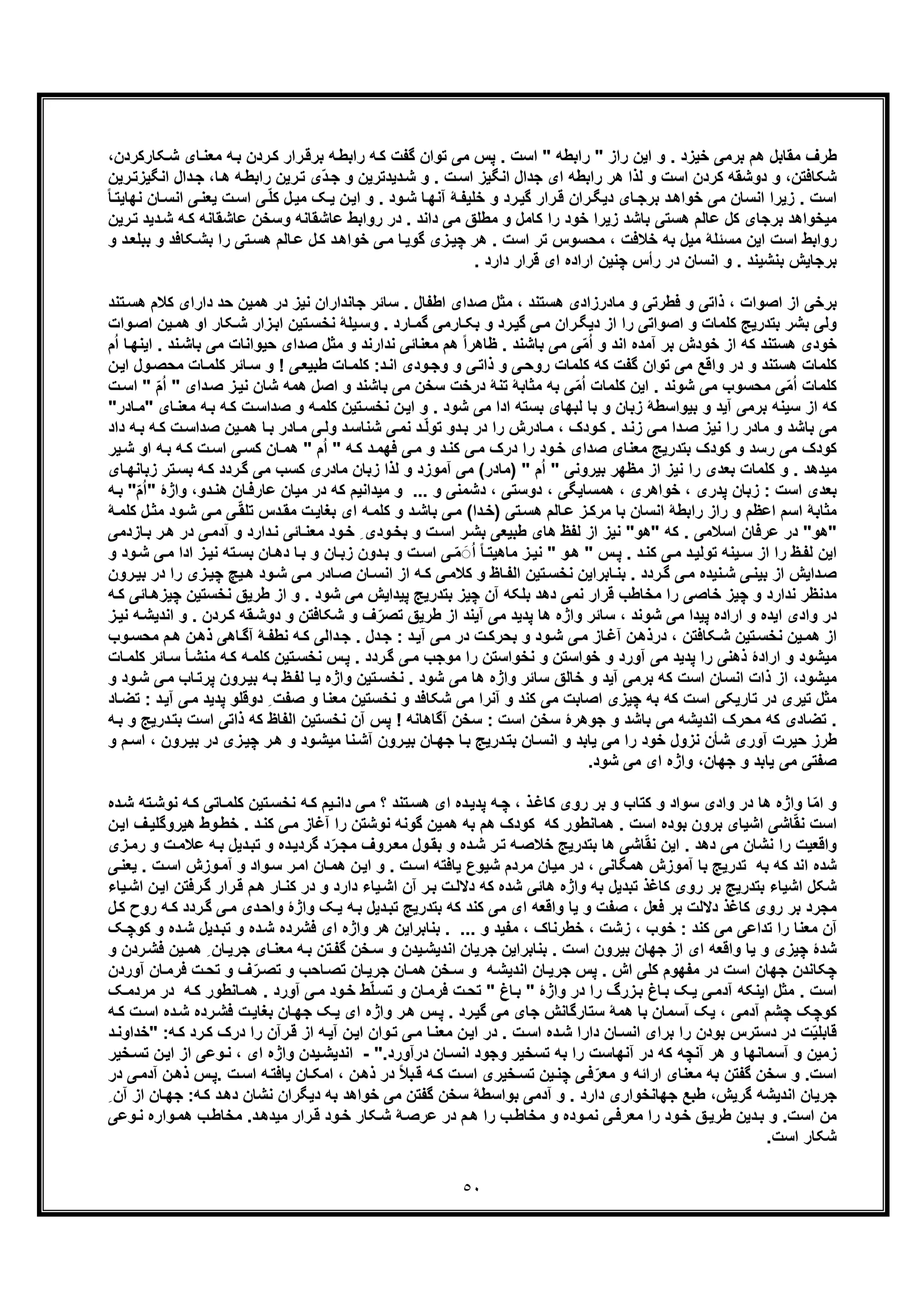 ٥٠
‫اﯾ‬ ‫و‬ . ‫ﺧﯾزد‬ ‫ﺑرﻣﯽ‬ ‫ھم‬ ‫ﻣﻘﺎﺑل‬ ‫طرف‬‫راﺑط‬ ‫ﮫ‬‫ﮐ‬ ‫ﮔﻔت‬ ‫ﺗوان‬ ‫ﻣﯽ‬ ‫ﭘس‬ . ‫اﺳت‬ " ‫راﺑطﮫ‬ " ‫راز‬ ‫ن‬‫ﮑﺎرﮐردن‬‫ﺷ‬ ‫ﺎی‬‫ﻣﻌﻧ‬ ‫ﮫ‬‫ﺑ‬ ‫ردن‬‫ﮐ‬ ‫رار‬‫ﺑرﻗ‬ ‫ﮫ‬،
‫د‬‫ﺷ‬ ‫و‬ . ‫ت‬‫اﺳ‬ ‫اﻧﮕﯾز‬ ‫ﺟدال‬ ‫ای‬ ‫راﺑطﮫ‬ ‫ھر‬ ‫ﻟذا‬ ‫و‬ ‫اﺳت‬ ‫ﮐردن‬ ‫دوﺷﻘﮫ‬ ‫و‬ ،‫ﺷﮑﺎﻓﺗن‬‫ﺎ‬‫ھ‬ ‫ﮫ‬‫راﺑط‬ ‫رﯾن‬‫ﺗ‬ ‫ّی‬‫د‬‫ﺟ‬ ‫و‬ ‫ﯾدﺗرﯾن‬‫رﯾن‬‫اﻧﮕﯾزﺗ‬ ‫دال‬‫ﺟ‬ ،
‫ا‬ ‫و‬ . ‫ود‬‫ﺷ‬ ‫ﺎ‬‫آﻧﮭ‬ ‫ﮥ‬‫ﺧﻠﯾﻔ‬ ‫و‬ ‫رد‬‫ﮔﯾ‬ ‫رار‬‫ﻗ‬ ‫ران‬‫دﯾﮕ‬ ‫ﺎی‬‫ﺑرﺟ‬ ‫د‬‫ﺧواھ‬ ‫ﻣﯽ‬ ‫اﻧﺳﺎن‬ ‫زﯾرا‬ . ‫اﺳت‬‫ل‬‫ﻣﯾ‬ ‫ﮏ‬‫ﯾ‬ ‫ن‬‫ﯾ‬ً‫ﺎ‬‫ﻧﮭﺎﯾﺗ‬ ‫ﺎن‬‫اﻧﺳ‬ ‫ﯽ‬‫ﯾﻌﻧ‬ ‫ت‬‫اﺳ‬ ‫ﯽ‬ّ‫ﻠ‬‫ﮐ‬
‫ﻣﯾ‬‫رﯾن‬‫ﺗ‬ ‫دﯾد‬‫ﺷ‬ ‫ﮫ‬‫ﮐ‬ ‫ﻋﺎﺷﻘﺎﻧﮫ‬ ‫وﺳﺧن‬ ‫ﻋﺎﺷﻘﺎﻧﮫ‬ ‫رواﺑط‬ ‫در‬ . ‫داﻧد‬ ‫ﻣﯽ‬ ‫ﻣطﻠﻖ‬ ‫و‬ ‫ﮐﺎﻣل‬ ‫را‬ ‫ﺧود‬ ‫زﯾرا‬ ‫ﺑﺎﺷد‬ ‫ھﺳﺗﯽ‬ ‫ﻋﺎﻟم‬ ‫ﮐل‬ ‫ﺑرﺟﺎی‬ ‫ﺧواھد‬
‫و‬ ‫د‬‫ﺑﺑﻠﻌ‬ ‫و‬ ‫ﮑﺎﻓد‬‫ﺑﺷ‬ ‫را‬ ‫ﺗﯽ‬‫ھﺳ‬ ‫ﺎﻟم‬‫ﻋ‬ ‫ل‬‫ﮐ‬ ‫د‬‫ﺧواھ‬ ‫ﯽ‬‫ﻣ‬ ‫ﺎ‬‫ﮔوﯾ‬ ‫زی‬‫ﭼﯾ‬ ‫ھر‬ . ‫اﺳت‬ ‫ﺗر‬ ‫ﻣﺣﺳوس‬ ، ‫ﺧﻼﻓت‬ ‫ﺑﮫ‬ ‫ﻣﯾل‬ ‫ﻣﺳﺋﻠﮥ‬ ‫اﯾن‬ ‫اﺳت‬ ‫رواﺑط‬
‫ﺑرﺟﺎ‬. ‫دارد‬ ‫ﻗرار‬ ‫ای‬ ‫اراده‬ ‫ﭼﻧﯾن‬ ‫رأس‬ ‫در‬ ‫اﻧﺳﺎن‬ ‫و‬ . ‫ﺑﻧﺷﯾﻧد‬ ‫ﯾش‬
‫ﺣد‬ ‫ھﻣﯾن‬ ‫در‬ ‫ﻧﯾز‬ ‫ﺟﺎﻧداران‬ ‫ﺳﺎﺋر‬ . ‫اطﻔﺎل‬ ‫ﺻدای‬ ‫ﻣﺛل‬ ، ‫ھﺳﺗﻧد‬ ‫ﻣﺎدرزادی‬ ‫و‬ ‫ﻓطرﺗﯽ‬ ‫و‬ ‫ذاﺗﯽ‬ ، ‫اﺻوات‬ ‫از‬ ‫ﺑرﺧﯽ‬‫ﮐﻼ‬ ‫دارای‬‫ﺗﻧد‬‫ھﺳ‬ ‫م‬
‫ﮑﺎر‬‫ﺷ‬ ‫زار‬‫اﺑ‬ ‫ﺗﯾن‬‫ﻧﺧﺳ‬ ‫ﯾﻠﮥ‬‫وﺳ‬ . ‫ﺎرد‬‫ﮔﻣ‬ ‫ﺎرﻣﯽ‬‫ﺑﮑ‬ ‫و‬ ‫رد‬‫ﮔﯾ‬ ‫ﯽ‬‫ﻣ‬ ‫ران‬‫دﯾﮕ‬ ‫از‬ ‫را‬ ‫اﺻواﺗﯽ‬ ‫و‬ ‫ﮐﻠﻣﺎت‬ ‫ﺑﺗدرﯾﺞ‬ ‫ﺑﺷر‬ ‫وﻟﯽ‬‫او‬‫وا‬‫اﺻ‬ ‫ﯾن‬‫ھﻣ‬‫ت‬
‫ﺣﯾواﻧ‬ ‫ﺻدای‬ ‫ﻣﺛل‬ ‫و‬ ‫ﻧدارﻧد‬ ‫ﻣﻌﻧﺎﺋﯽ‬ ‫ھم‬ ً‫ا‬‫ظﺎھر‬ . ‫ﺑﺎﺷﻧد‬ ‫ﻣﯽ‬ ‫ﯽ‬ّ‫ﻣ‬ُ‫ا‬ ‫و‬ ‫اﻧد‬ ‫آﻣده‬ ‫ﺑر‬ ‫ﺧودش‬ ‫از‬ ‫ﮐﮫ‬ ‫ھﺳﺗﻧد‬ ‫ﺧودی‬‫ﻧ‬‫ﺑﺎﺷ‬ ‫ﻣﯽ‬ ‫ﺎت‬‫م‬ُ‫ا‬ ‫ﺎ‬‫اﯾﻧﮭ‬ . ‫د‬
‫ﺎ‬‫ﮐﻠﻣ‬ ‫ﺎﺋر‬‫ﺳ‬ ‫و‬ ! ‫ﯽ‬‫طﺑﯾﻌ‬ ‫ﺎت‬‫ﮐﻠﻣ‬ :‫د‬‫اﻧ‬ ‫ودی‬‫وﺟ‬ ‫و‬ ‫ﯽ‬‫ذاﺗ‬ ‫و‬ ‫ﯽ‬‫روﺣ‬ ‫ﮐﻠﻣﺎت‬ ‫ﮐﮫ‬ ‫ﮔﻔت‬ ‫ﺗوان‬ ‫ﻣﯽ‬ ‫واﻗﻊ‬ ‫در‬ ‫و‬ ‫ھﺳﺗﻧد‬ ‫ﮐﻠﻣﺎت‬‫اﯾ‬ ‫ول‬‫ﻣﺣﺻ‬ ‫ت‬‫ن‬
‫ﻣﯽ‬ ‫ﻣﺣﺳوب‬ ‫ﯽ‬ّ‫ﻣ‬ُ‫ا‬ ‫ﮐﻠﻣﺎت‬‫ز‬‫ﻧﯾ‬ ‫ﺷﺎن‬ ‫ھﻣﮫ‬ ‫اﺻل‬ ‫و‬ ‫ﺑﺎﺷﻧد‬ ‫ﻣﯽ‬ ‫ﺳﺧن‬ ‫درﺧت‬ ‫ﺗﻧﮥ‬ ‫ﻣﺛﺎﺑﮥ‬ ‫ﺑﮫ‬ ‫ﯽ‬ّ‫ﻣ‬ُ‫ا‬ ‫ﮐﻠﻣﺎت‬ ‫اﯾن‬ . ‫ﺷوﻧد‬‫ﺻ‬ّ‫م‬ُ‫ا‬ " ‫دای‬‫ت‬‫اﺳ‬ "
‫ﻧﺧ‬ ‫ن‬‫اﯾ‬ ‫و‬ . ‫ﺷود‬ ‫ﻣﯽ‬ ‫ادا‬ ‫ﺑﺳﺗﮫ‬ ‫ﻟﺑﮭﺎی‬ ‫ﺑﺎ‬ ‫و‬ ‫زﺑﺎن‬ ‫ﺑﯾواﺳطﮥ‬ ‫و‬ ‫آﯾد‬ ‫ﺑرﻣﯽ‬ ‫ﺳﯾﻧﮫ‬ ‫از‬ ‫ﮐﮫ‬‫ﮫ‬‫ﮐ‬ ‫ت‬‫ﺻداﺳ‬ ‫و‬ ‫ﮫ‬‫ﮐﻠﻣ‬ ‫ﺗﯾن‬‫ﺳ‬‫ﺑ‬‫"ﻣ‬ ‫ﺎی‬‫ﻣﻌﻧ‬ ‫ﮫ‬‫ﺎدر‬"
‫د‬‫ﺑ‬ ‫در‬ ‫را‬ ‫ﺎدرش‬‫ﻣ‬ ، ‫ودک‬‫ﮐ‬ . ‫د‬‫زﻧ‬ ‫ﯽ‬‫ﻣ‬ ‫دا‬‫ﺻ‬ ‫ﻧﯾز‬ ‫را‬ ‫ﻣﺎدر‬ ‫و‬ ‫ﺑﺎﺷد‬ ‫ﻣﯽ‬‫ﺻد‬ ‫ﯾن‬‫ھﻣ‬ ‫ﺎ‬‫ﺑ‬ ‫ﺎدر‬‫ﻣ‬ ‫ﯽ‬‫وﻟ‬ ‫د‬‫ﺷﻧﺎﺳ‬ ‫ﯽ‬‫ﻧﻣ‬ ‫د‬ّ‫ﻟ‬‫ﺗو‬ ‫و‬‫ﮫ‬‫ﺑ‬ ‫ﮫ‬‫ﮐ‬ ‫ت‬‫اﺳ‬‫د‬‫اد‬
‫ا‬ ‫ﯽ‬‫ﮐﺳ‬ ‫ﺎن‬‫ھﻣ‬ " ‫م‬ُ‫ا‬ " ‫ﮫ‬‫ﮐ‬ ‫د‬‫ﻓﮭﻣ‬ ‫ﯽ‬‫ﻣ‬ ‫و‬ ‫د‬‫ﮐﻧ‬ ‫ﯽ‬‫ﻣ‬ ‫درک‬ ‫را‬ ‫ود‬‫ﺧ‬ ‫ﺻدای‬ ‫ﻣﻌﻧﺎی‬ ‫ﺑﺗدرﯾﺞ‬ ‫ﮐودک‬ ‫و‬ ‫رﺳد‬ ‫ﻣﯽ‬ ‫ﮐودک‬‫ﮫ‬‫ﺑ‬ ‫ﮫ‬‫ﮐ‬ ‫ت‬‫ﺳ‬‫ﯾر‬‫ﺷ‬ ‫او‬
‫ﻣﯾ‬‫ر‬‫ﮔ‬ ‫ﻣﯽ‬ ‫ﮐﺳب‬ ‫ﻣﺎدری‬ ‫زﺑﺎن‬ ‫ﻟذا‬ ‫و‬ ‫آﻣوزد‬ ‫ﻣﯽ‬ (‫)ﻣﺎدر‬ " ‫م‬ُ‫ا‬ " ‫ﺑﯾروﻧﯽ‬ ‫ﻣظﮭر‬ ‫از‬ ‫ﻧﯾز‬ ‫را‬ ‫ﺑﻌدی‬ ‫ﮐﻠﻣﺎت‬ ‫و‬ . ‫دھد‬‫ﺗر‬‫ﺑﺳ‬ ‫ﮫ‬‫ﮐ‬ ‫دد‬‫ﺎی‬‫زﺑﺎﻧﮭ‬
‫ھﻣﺳﺎ‬ ، ‫ﺧواھری‬ ، ‫ﭘدری‬ ‫زﺑﺎن‬ : ‫اﺳت‬ ‫ﺑﻌدی‬‫ﻣﯾ‬ ‫و‬ ... ‫و‬ ‫دﺷﻣﻧﯽ‬ ، ‫دوﺳﺗﯽ‬ ، ‫ﯾﮕﯽ‬‫در‬ ‫ﮐﮫ‬ ‫داﻧﯾم‬‫ھﻧ‬ ‫ﺎن‬‫ﻋﺎرﻓ‬ ‫ﻣﯾﺎن‬" ‫واژۀ‬ ،‫دو‬ّ‫م‬ُ‫ا‬‫ﮫ‬‫ﺑ‬ "
‫ﺑﻐﺎ‬ ‫ای‬ ‫ﮫ‬‫ﮐﻠﻣ‬ ‫و‬ ‫د‬‫ﺑﺎﺷ‬ ‫ﯽ‬‫ﻣ‬ (‫دا‬‫)ﺧ‬ ‫ﺗﯽ‬‫ھﺳ‬ ‫ﺎﻟم‬‫ﻋ‬ ‫ز‬‫ﻣرﮐ‬ ‫ﺑﺎ‬ ‫اﻧﺳﺎن‬ ‫راﺑطﮥ‬ ‫راز‬ ‫و‬ ‫اﻋظم‬ ‫اﺳم‬ ‫ﻣﺛﺎﺑﮥ‬‫ﻣ‬ ‫ﯽ‬ّ‫ﻘ‬‫ﺗﻠ‬ ‫دس‬‫ﻣﻘ‬ ‫ت‬‫ﯾ‬‫ل‬‫ﻣﺛ‬ ‫ود‬‫ﺷ‬ ‫ﯽ‬‫ﮐ‬‫ﮥ‬‫ﻠﻣ‬
" ‫ﮐﮫ‬ . ‫اﺳﻼﻣﯽ‬ ‫ﻋرﻓﺎن‬ ‫در‬ "‫"ھو‬‫ھو‬‫ﯽ‬‫آدﻣ‬ ‫و‬ ‫دارد‬‫ﻧ‬ ‫ﺎﺋﯽ‬‫ﻣﻌﻧ‬ ‫ود‬‫ﺧ‬ ِ ‫ودی‬‫ﺑﺧ‬ ‫و‬ ‫ت‬‫اﺳ‬ ‫ر‬‫ﺑﺷ‬ ‫طﺑﯾﻌﯽ‬ ‫ھﺎی‬ ‫ﻟﻔظ‬ ‫از‬ ‫ﻧﯾز‬ "‫ﺎز‬‫ﺑ‬ ‫ر‬‫ھ‬ ‫در‬‫دﻣﯽ‬
‫ﺗﮫ‬‫ﺑﺳ‬ ‫ﺎن‬‫دھ‬ ‫ﺎ‬‫ﺑ‬ ‫و‬ ‫ﺎن‬‫زﺑ‬ ‫دون‬‫ﺑ‬ ‫و‬ ‫ت‬‫اﺳ‬ ‫ﯽ‬ ّ‫ﻣ‬ َ◌ُ‫ا‬ ً‫ﺎ‬‫ﻣﺎھﯾﺗ‬ ‫ز‬‫ﻧﯾ‬ " ‫و‬‫ھ‬ " ‫س‬‫ﭘ‬ . ‫د‬‫ﮐﻧ‬ ‫ﯽ‬‫ﻣ‬ ‫د‬‫ﺗوﻟﯾ‬ ‫ﯾﻧﮫ‬‫ﺳ‬ ‫از‬ ‫را‬ ‫ظ‬‫ﻟﻔ‬ ‫اﯾن‬‫ﻣ‬ ‫ادا‬ ‫ز‬‫ﻧﯾ‬‫و‬ ‫ود‬‫ﺷ‬ ‫ﯽ‬
‫از‬ ‫ﮫ‬‫ﮐ‬ ‫ﯽ‬‫ﮐﻼﻣ‬ ‫و‬ ‫ﺎظ‬‫اﻟﻔ‬ ‫ﺗﯾن‬‫ﻧﺧﺳ‬ ‫ﺎﺑراﯾن‬‫ﺑﻧ‬ . ‫ردد‬‫ﮔ‬ ‫ﯽ‬‫ﻣ‬ ‫ﻧﯾده‬‫ﺷ‬ ‫ﯽ‬‫ﺑﯾﻧ‬ ‫از‬ ‫داﯾش‬‫ﺻ‬‫زی‬‫ﭼﯾ‬ ‫ﯾﭻ‬‫ھ‬ ‫ود‬‫ﺷ‬ ‫ﯽ‬‫ﻣ‬ ‫ﺎدر‬‫ﺻ‬ ‫ﺎن‬‫اﻧﺳ‬‫ر‬‫رون‬‫ﺑﯾ‬ ‫در‬ ‫ا‬
‫ﻧﺧﺳ‬ ‫طرﯾﻖ‬ ‫از‬ ‫و‬ . ‫ﺷود‬ ‫ﻣﯽ‬ ‫ﭘﯾداﯾش‬ ‫ﺑﺗدرﯾﺞ‬ ‫ﭼﯾز‬ ‫آن‬ ‫ﺑﻠﮑﮫ‬ ‫دھد‬ ‫ﻧﻣﯽ‬ ‫ﻗرار‬ ‫ﻣﺧﺎطب‬ ‫را‬ ‫ﺧﺎﺻﯽ‬ ‫ﭼﯾز‬ ‫و‬ ‫ﻧدارد‬ ‫ﻣدﻧظر‬‫ﺎﺋ‬‫ﭼﯾزھ‬ ‫ﺗﯾن‬‫ﮫ‬‫ﮐ‬ ‫ﯽ‬
‫ﻘﮫ‬‫دوﺷ‬ ‫و‬ ‫ﺷﮑﺎﻓﺗن‬ ‫و‬ ‫ف‬ّ‫ﺗﺻر‬ ‫طرﯾﻖ‬ ‫از‬ ‫آﯾﻧد‬ ‫ﻣﯽ‬ ‫ﭘدﯾد‬ ‫ھﺎ‬ ‫واژه‬ ‫ﺳﺎﺋر‬ ، ‫ﺷوﻧد‬ ‫ﻣﯽ‬ ‫ﭘﯾدا‬ ‫اراده‬ ‫و‬ ‫اﯾده‬ ‫وادی‬ ‫در‬‫ﮐ‬‫اﻧ‬ ‫و‬ . ‫ردن‬‫ﮫ‬‫دﯾﺷ‬‫ز‬‫ﻧﯾ‬
‫داﻟ‬‫ﺟ‬ . ‫دل‬‫ﺟ‬ : ‫د‬‫آﯾ‬ ‫ﯽ‬‫ﻣ‬ ‫در‬ ‫ت‬‫ﺑﺣرﮐ‬ ‫و‬ ‫ود‬‫ﺷ‬ ‫ﯽ‬‫ﻣ‬ ‫ﺎز‬‫آﻏ‬ ‫ن‬‫درذھ‬ ، ‫ﮑﺎﻓﺗن‬‫ﺷ‬ ‫ﺗﯾن‬‫ﻧﺧﺳ‬ ‫ﯾن‬‫ھﻣ‬ ‫از‬‫ھ‬ ‫ن‬‫ذھ‬ ‫ﺎھﯽ‬‫آﮔ‬ ‫ﮥ‬‫ﻧطﻔ‬ ‫ﮫ‬‫ﮐ‬ ‫ﯽ‬‫وب‬‫ﻣﺣﺳ‬ ‫م‬
‫ﻣﯾ‬‫ﺗﯾن‬‫ﻧﺧﺳ‬ ‫س‬‫ﭘ‬ . ‫ردد‬‫ﮔ‬ ‫ﯽ‬‫ﻣ‬ ‫ﻣوﺟب‬ ‫را‬ ‫ﻧﺧواﺳﺗن‬ ‫و‬ ‫ﺧواﺳﺗن‬ ‫و‬ ‫آورد‬ ‫ﻣﯽ‬ ‫ﭘدﯾد‬ ‫را‬ ‫ذھﻧﯽ‬ ‫ارادۀ‬ ‫و‬ ‫ﺷود‬‫ﻣﻧﺷ‬ ‫ﮫ‬‫ﮐ‬ ‫ﮫ‬‫ﮐﻠﻣ‬‫ﮐﻠﻣ‬ ‫ﺎﺋر‬‫ﺳ‬ ‫ﺄ‬‫ﺎت‬
‫ﻣﯾﺷود‬‫ﺳ‬ ‫ﺧﺎﻟﻖ‬ ‫و‬ ‫آﯾد‬ ‫ﺑرﻣﯽ‬ ‫ﮐﮫ‬ ‫اﺳت‬ ‫اﻧﺳﺎن‬ ‫ذات‬ ‫از‬ ،‫رون‬‫ﺑﯾ‬ ‫ﮫ‬‫ﺑ‬ ‫ظ‬‫ﻟﻔ‬ ‫ﺎ‬‫ﯾ‬ ‫واژه‬ ‫ﺗﯾن‬‫ﻧﺧﺳ‬ . ‫ﺷود‬ ‫ﻣﯽ‬ ‫ھﺎ‬ ‫واژه‬ ‫ﺎﺋر‬‫ﭘ‬‫و‬‫ﺷ‬ ‫ﯽ‬‫ﻣ‬ ‫ﺎب‬‫رﺗ‬‫و‬ ‫د‬
‫ﭘد‬ ‫دوﻗﻠو‬ ِ ‫ﺻﻔت‬ ‫و‬ ‫ﻣﻌﻧﺎ‬ ‫ﻧﺧﺳﺗﯾن‬ ‫و‬ ‫ﺷﮑﺎﻓد‬ ‫ﻣﯽ‬ ‫آﻧرا‬ ‫و‬ ‫ﮐﻧد‬ ‫ﻣﯽ‬ ‫اﺻﺎﺑت‬ ‫ﭼﯾزی‬ ‫ﺑﮫ‬ ‫ﮐﮫ‬ ‫اﺳت‬ ‫ﺗﺎرﯾﮑﯽ‬ ‫در‬ ‫ﺗﯾری‬ ‫ﻣﺛل‬‫د‬‫آﯾ‬ ‫ﯽ‬‫ﻣ‬ ‫ﯾد‬:‫ﺎد‬‫ﺗﺿ‬
‫اﻟﻔﺎظ‬ ‫ﻧﺧﺳﺗﯾن‬ ‫آن‬ ‫ﭘس‬ ! ‫آﮔﺎھﺎﻧﮫ‬ ‫ﺳﺧن‬ : ‫اﺳت‬ ‫ﺳﺧن‬ ‫ﺟوھرۀ‬ ‫و‬ ‫ﺑﺎﺷد‬ ‫ﻣﯽ‬ ‫اﻧدﯾﺷﮫ‬ ‫ﻣﺣرک‬ ‫ﮐﮫ‬ ‫ﺗﺿﺎدی‬ .‫اﺳت‬ ‫ذاﺗﯽ‬ ‫ﮐﮫ‬‫ﺑ‬‫ﮫ‬‫ﺑ‬ ‫و‬ ‫درﯾﺞ‬‫ﺗ‬
‫اﻧﺳ‬ ‫و‬ ‫ﯾﺎﺑد‬ ‫ﻣﯽ‬ ‫را‬ ‫ﺧود‬ ‫ﻧزول‬ ‫ﺷﺄن‬ ‫آوری‬ ‫ﺣﯾرت‬ ‫طرز‬‫ﻣﯾ‬ ‫ﻧﺎ‬‫آﺷ‬ ‫رون‬‫ﺑﯾ‬ ‫ﺎن‬‫ﺟﮭ‬ ‫ﺎ‬‫ﺑ‬ ‫درﯾﺞ‬‫ﺑﺗ‬ ‫ﺎن‬‫ﺑﯾ‬ ‫در‬ ‫زی‬‫ﭼﯾ‬ ‫ر‬‫ھ‬ ‫و‬ ‫ود‬‫ﺷ‬‫ا‬ ، ‫رون‬‫م‬‫ﺳ‬‫و‬
‫ﺷود‬ ‫ﻣﯽ‬ ‫ای‬ ‫واژه‬ ،‫ﺟﮭﺎن‬ ‫و‬ ‫ﯾﺎﺑد‬ ‫ﻣﯽ‬ ‫ﺻﻔﺗﯽ‬.
‫ﺗﯾن‬‫ﻧﺧﺳ‬ ‫ﮫ‬‫ﮐ‬ ‫ﯾم‬‫داﻧ‬ ‫ﯽ‬‫ﻣ‬ ‫؟‬ ‫ﺗﻧد‬‫ھﺳ‬ ‫ای‬ ‫ده‬‫ﭘدﯾ‬ ‫ﮫ‬‫ﭼ‬ ، ‫ذ‬‫ﮐﺎﻏ‬ ‫روی‬ ‫ﺑر‬ ‫و‬ ‫ﮐﺗﺎب‬ ‫و‬ ‫ﺳواد‬ ‫وادی‬ ‫در‬ ‫ھﺎ‬ ‫واژه‬ ‫ﺎ‬ّ‫ﻣ‬‫ا‬ ‫و‬‫ده‬‫ﺷ‬ ‫ﺗﮫ‬‫ﻧوﺷ‬ ‫ﮫ‬‫ﮐ‬ ‫ﺎﺗﯽ‬‫ﮐﻠﻣ‬
‫ن‬‫اﯾ‬ ‫ف‬‫ھﯾروﮔﻠﯾ‬ ‫وط‬‫ﺧط‬ . ‫د‬‫ﮐﻧ‬ ‫ﯽ‬‫ﻣ‬ ‫آﻏﺎز‬ ‫را‬ ‫ﻧوﺷﺗن‬ ‫ﮔوﻧﮫ‬ ‫ھﻣﯾن‬ ‫ﺑﮫ‬ ‫ھم‬ ‫ﮐودک‬ ‫ﮐﮫ‬ ‫ھﻣﺎﻧطور‬ . ‫اﺳت‬ ‫ﺑوده‬ ‫ﺑرون‬ ‫اﺷﯾﺎی‬ ‫ﺎﺷﯽ‬ّ‫ﻘ‬‫ﻧ‬ ‫اﺳت‬
‫زی‬‫رﻣ‬ ‫و‬ ‫ت‬‫ﻋﻼﻣ‬ ‫ﮫ‬‫ﺑ‬ ‫دﯾل‬‫ﺗﺑ‬ ‫و‬ ‫ده‬‫ﮔردﯾ‬ ‫د‬ّ‫ر‬‫ﻣﺟ‬ ‫روف‬‫ﻣﻌ‬ ‫ول‬‫ﺑﻘ‬ ‫و‬ ‫ده‬‫ﺷ‬ ‫ر‬‫ﺗ‬ ‫ﮫ‬‫ﺧﻼﺻ‬ ‫ﺑﺗدرﯾﺞ‬ ‫ھﺎ‬ ‫ﺎﺷﯽ‬ّ‫ﻘ‬‫ﻧ‬ ‫اﯾن‬ . ‫دھد‬ ‫ﻣﯽ‬ ‫ﻧﺷﺎن‬ ‫را‬ ‫واﻗﻌﯾت‬
‫ﺗدرﯾﺞ‬ ‫ﺑﮫ‬ ‫ﮐﮫ‬ ‫اﻧد‬ ‫ﺷده‬‫ﯽ‬‫ﯾﻌﻧ‬ . ‫ت‬‫اﺳ‬ ‫وزش‬‫آﻣ‬ ‫و‬ ‫واد‬‫ﺳ‬ ‫ر‬‫اﻣ‬ ‫ﺎن‬‫ھﻣ‬ ‫ن‬‫اﯾ‬ ‫و‬ . ‫ت‬‫اﺳ‬ ‫ﯾﺎﻓﺗﮫ‬ ‫ﺷﯾوع‬ ‫ﻣردم‬ ‫ﻣﯾﺎن‬ ‫در‬ ، ‫ھﻣﮕﺎﻧﯽ‬ ‫آﻣوزش‬ ‫ﺑﺎ‬
‫ﯾﺎء‬‫اﺷ‬ ‫ن‬‫اﯾ‬ ‫رﻓﺗن‬‫ﮔ‬ ‫رار‬‫ﻗ‬ ‫م‬‫ھ‬ ‫ﺎر‬‫ﮐﻧ‬ ‫در‬ ‫و‬ ‫دارد‬ ‫ﯾﺎء‬‫اﺷ‬ ‫آن‬ ‫ر‬‫ﺑ‬ ‫ت‬‫دﻻﻟ‬ ‫ﮐﮫ‬ ‫ﺷده‬ ‫ھﺎﺋﯽ‬ ‫واژه‬ ‫ﺑﮫ‬ ‫ﺗﺑدﯾل‬ ‫ﮐﺎﻏذ‬ ‫روی‬ ‫ﺑر‬ ‫ﺑﺗدرﯾﺞ‬ ‫اﺷﯾﺎء‬ ‫ﺷﮑل‬
‫ﮐﻧد‬ ‫ﻣﯽ‬ ‫ای‬ ‫واﻗﻌﮫ‬ ‫ﯾﺎ‬ ‫و‬ ‫ﺻﻔت‬ ، ‫ﻓﻌل‬ ‫ﺑر‬ ‫دﻻﻟت‬ ‫ﮐﺎﻏذ‬ ‫روی‬ ‫ﺑر‬ ‫ﻣﺟرد‬‫ل‬‫ﮐ‬ ‫روح‬ ‫ﮫ‬‫ﮐ‬ ‫ردد‬‫ﮔ‬ ‫ﯽ‬‫ﻣ‬ ‫دی‬‫واﺣ‬ ‫واژۀ‬ ‫ﮏ‬‫ﯾ‬ ‫ﮫ‬‫ﺑ‬ ‫دﯾل‬‫ﺗﺑ‬ ‫ﺑﺗدرﯾﺞ‬ ‫ﮐﮫ‬
‫ﮏ‬‫ﮐوﭼ‬ ‫و‬ ‫ده‬‫ﺷ‬ ‫دﯾل‬‫ﺗﺑ‬ ‫و‬ ‫ده‬‫ﺷ‬ ‫ﻓﺷرده‬ ‫ای‬ ‫واژه‬ ‫ھر‬ ‫ﺑﻧﺎﺑراﯾن‬ . ... ‫و‬ ‫ﻣﻔﯾد‬ ، ‫ﺧطرﻧﺎک‬ ، ‫زﺷت‬ ، ‫ﺧوب‬ : ‫ﮐﻧد‬ ‫ﻣﯽ‬ ‫ﺗداﻋﯽ‬ ‫را‬ ‫ﻣﻌﻧﺎ‬ ‫آن‬
ِ ‫ﺎن‬‫ﺟرﯾ‬ ‫ﺎی‬‫ﻣﻌﻧ‬ ‫ﮫ‬‫ﺑ‬ ‫ﺗن‬‫ﮔﻔ‬ ‫ﺧن‬‫ﺳ‬ ‫و‬ ‫ﯾدن‬‫اﻧدﯾﺷ‬ ‫ﺟرﯾﺎن‬ ‫ﺑﻧﺎﺑراﯾن‬ . ‫اﺳت‬ ‫ﺑﯾرون‬ ‫ﺟﮭﺎن‬ ‫از‬ ‫ای‬ ‫واﻗﻌﮫ‬ ‫ﯾﺎ‬ ‫و‬ ‫ﭼﯾزی‬ ‫ﺷدۀ‬‫و‬ ‫ردن‬‫ﻓﺷ‬ ‫ﯾن‬‫ھﻣ‬
‫آوردن‬ ‫ﺎن‬‫ﻓرﻣ‬ ‫ت‬‫ﺗﺣ‬ ‫و‬ ‫ف‬ّ‫ر‬‫ﺗﺻ‬ ‫و‬ ‫ﺎﺣب‬‫ﺗﺻ‬ ‫ﺎن‬‫ﺟرﯾ‬ ‫ﺎن‬‫ھﻣ‬ ‫ﺧن‬‫ﺳ‬ ‫و‬ ‫ﮫ‬‫اﻧدﯾﺷ‬ ‫ﺎن‬‫ﺟرﯾ‬ ‫ﭘس‬ . ‫اش‬ ‫ﮐﻠﯽ‬ ‫ﻣﻔﮭوم‬ ‫در‬ ‫اﺳت‬ ‫ﺟﮭﺎن‬ ‫ﭼﮑﺎﻧدن‬
‫ﮏ‬‫ﻣردﻣ‬ ‫در‬ ‫ﮫ‬‫ﮐ‬ ‫ﺎﻧطور‬‫ھﻣ‬ . ‫آورد‬ ‫ﯽ‬‫ﻣ‬ ‫ود‬‫ﺧ‬ ‫ط‬ّ‫ﻠ‬‫ﺗﺳ‬ ‫و‬ ‫ﺎن‬‫ﻓرﻣ‬ ‫ت‬‫ﺗﺣ‬ " ‫ﺎغ‬‫ﺑ‬ " ‫واژۀ‬ ‫در‬ ‫را‬ ‫زرگ‬‫ﺑ‬ ‫ﺎغ‬‫ﺑ‬ ‫ﮏ‬‫ﯾ‬ ‫ﯽ‬‫آدﻣ‬ ‫اﯾﻧﮑﮫ‬ ‫ﻣﺛل‬ . ‫اﺳت‬
‫ﺳﺗﺎرﮔ‬ ‫ھﻣﮥ‬ ‫ﺑﺎ‬ ‫آﺳﻣﺎن‬ ‫ﯾﮏ‬ ، ‫آدﻣﯽ‬ ‫ﭼﺷم‬ ‫ﮐوﭼﮏ‬‫ﮫ‬‫ﮐ‬ ‫ت‬‫اﺳ‬ ‫ده‬‫ﺷ‬ ‫رده‬‫ﻓﺷ‬ ‫ت‬‫ﺑﻐﺎﯾ‬ ‫ﺎن‬‫ﺟﮭ‬ ‫ﮏ‬‫ﯾ‬ ‫ای‬ ‫واژه‬ ‫ر‬‫ھ‬ ‫س‬‫ﭘ‬ . ‫رد‬‫ﮔﯾ‬ ‫ﻣﯽ‬ ‫ﺟﺎی‬ ‫ﺎﻧش‬
‫اﯾ‬ ‫وان‬‫ﺗ‬ ‫ﯽ‬‫ﻣ‬ ‫ﺎ‬‫ﻣﻌﻧ‬ ‫ن‬‫اﯾ‬ ‫در‬ . ‫ت‬‫اﺳ‬ ‫ده‬‫ﺷ‬ ‫دارا‬ ‫ﺎن‬‫اﻧﺳ‬ ‫ﺑرای‬ ‫را‬ ‫ﺑودن‬ ‫دﺳﺗرس‬ ‫در‬ ‫ت‬ّ‫ﯾ‬‫ﻗﺎﺑﻠ‬" :‫ﮫ‬‫ﮐ‬ ‫رد‬‫ﮐ‬ ‫درک‬ ‫را‬ ‫رآن‬‫ﻗ‬ ‫از‬ ‫ﮫ‬‫آﯾ‬ ‫ن‬‫د‬‫ﺧداوﻧ‬
‫آﻧﮭﺎﺳ‬ ‫در‬ ‫ﮐﮫ‬ ‫آﻧﭼﮫ‬ ‫ھر‬ ‫و‬ ‫آﺳﻣﺎﻧﮭﺎ‬ ‫و‬ ‫زﻣﯾن‬.‫درآورد‬ ‫ﺎن‬‫اﻧﺳ‬ ‫وﺟود‬ ‫ﺗﺳﺧﯾر‬ ‫ﺑﮫ‬ ‫را‬ ‫ت‬"-‫ﯾدن‬‫اﻧدﯾﺷ‬‫و‬‫ﺧﯾر‬‫ﺗﺳ‬ ‫ن‬‫اﯾ‬ ‫از‬ ‫وﻋﯽ‬‫ﻧ‬ ، ‫ای‬ ‫اژه‬
‫اﺳت‬‫.ﭘ‬ ‫ت‬‫اﺳ‬ ‫ﮫ‬‫ﯾﺎﻓﺗ‬ ‫ﺎن‬‫اﻣﮑ‬ ، ‫ن‬‫ذھ‬ ‫در‬ ً‫ﻼ‬‫ﺑ‬‫ﻗ‬ ‫ﮫ‬‫ﮐ‬ ‫ت‬‫اﺳ‬ ‫ﺧﯾری‬‫ﺗﺳ‬ ‫ﯾن‬‫ﭼﻧ‬ ‫ﯽ‬‫ﻓ‬ّ‫ﻣﻌر‬ ‫و‬ ‫اراﺋﮫ‬ ‫ﻣﻌﻧﺎی‬ ‫ﺑﮫ‬ ‫ﮔﻔﺗن‬ ‫ﺳﺧن‬ ‫و‬ .‫در‬ ‫ﯽ‬‫آدﻣ‬ ‫ن‬‫ذھ‬ ‫س‬
‫ﮔرﯾ‬ ‫اﻧدﯾﺷﮫ‬ ‫ﺟرﯾﺎن‬‫ﮔﻔﺗن‬ ‫ﺳﺧن‬ ‫ﺑواﺳطﮥ‬ ‫آدﻣﯽ‬ ‫و‬ . ‫دارد‬ ‫ﺟﮭﺎﻧﺧواری‬ ‫طﺑﻊ‬ ،‫ش‬ِ ‫آن‬ ‫از‬ ‫ﺎن‬‫ﺟﮭ‬ :‫ﮫ‬‫ﮐ‬ ‫د‬‫دھ‬ ‫ﻧﺷﺎن‬ ‫دﯾﮕران‬ ‫ﺑﮫ‬ ‫ﺧواھد‬ ‫ﻣﯽ‬
‫اﺳت‬ ‫ﻣن‬‫دﯾن‬‫ﺑ‬ ‫و‬ .‫ب‬‫ﻣﺧﺎط‬ ‫و‬ ‫وده‬‫ﻧﻣ‬ ‫ﯽ‬‫ﻣﻌرﻓ‬ ‫را‬ ‫ود‬‫ﺧ‬ ‫ﻖ‬‫طرﯾ‬‫ﻣﯾ‬ ‫رار‬‫ﻗ‬ ‫ود‬‫ﺧ‬ ‫ﮑﺎر‬‫ﺷ‬ ‫ﮥ‬‫ﻋرﺻ‬ ‫در‬ ‫م‬‫ھ‬ ‫را‬‫د‬‫وﻋﯽ‬‫ﻧ‬ ‫واره‬‫ھﻣ‬ ‫ب‬‫ﻣﺧﺎط‬ .‫د‬‫ھ‬
‫اﺳت‬ ‫ﺷﮑﺎر‬.
 