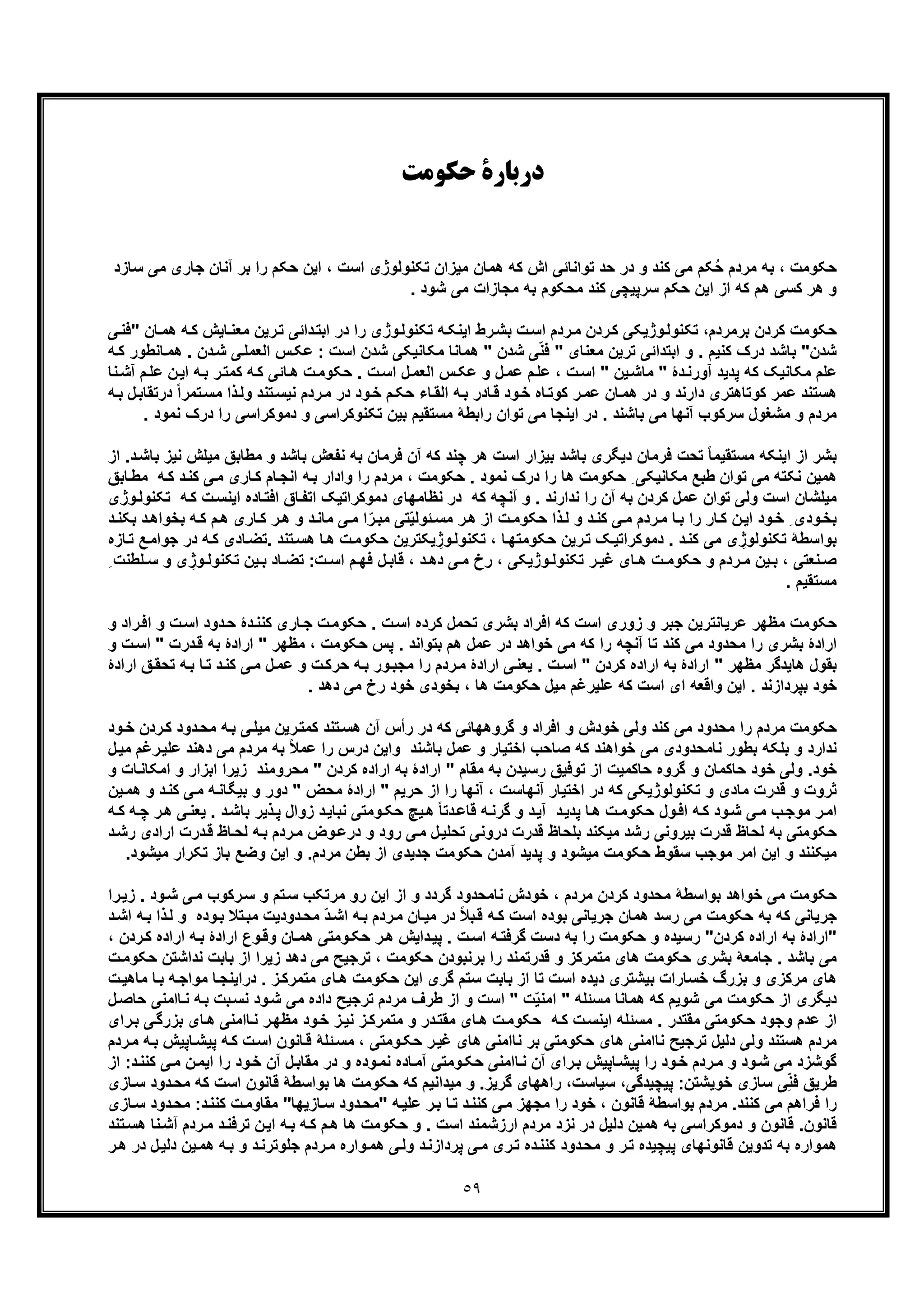 ٥٩
‫ﺣﮑﻮﻣﺖ‬ ‫درﺑﺎرة‬
‫ﺑ‬ ‫را‬ ‫ﺣﮑم‬ ‫اﯾن‬ ، ‫اﺳت‬ ‫ﺗﮑﻧوﻟوژی‬ ‫ﻣﯾزان‬ ‫ھﻣﺎن‬ ‫ﮐﮫ‬ ‫اش‬ ‫ﺗواﻧﺎﺋﯽ‬ ‫ﺣد‬ ‫در‬ ‫و‬ ‫ﮐﻧد‬ ‫ﻣﯽ‬ ‫ﮑم‬ُ‫ﺣ‬ ‫ﻣردم‬ ‫ﺑﮫ‬ ، ‫ﺣﮑوﻣت‬‫آﻧﺎن‬ ‫ر‬‫ﻣﯽ‬ ‫ﺟﺎری‬‫ﺳ‬‫ﺎزد‬
. ‫ﺷود‬ ‫ﻣﯽ‬ ‫ﻣﺟﺎزات‬ ‫ﺑﮫ‬ ‫ﻣﺣﮑوم‬ ‫ﮐﻧد‬ ‫ﺳرﭘﯾﭼﯽ‬ ‫ﺣﮑم‬ ‫اﯾن‬ ‫از‬ ‫ﮐﮫ‬ ‫ھم‬ ‫ﮐﺳﯽ‬ ‫ھر‬ ‫و‬
‫ﺑرﻣردم‬ ‫ﮐردن‬ ‫ﺣﮑوﻣت‬‫رط‬‫ﺑﺷ‬ ‫ت‬‫اﺳ‬ ‫ردم‬‫ﻣ‬ ‫ردن‬‫ﮐ‬ ‫وژﯾﮑﯽ‬‫ﺗﮑﻧوﻟ‬ ،‫داﺋ‬‫اﺑﺗ‬ ‫در‬ ‫را‬ ‫وژی‬‫ﺗﮑﻧوﻟ‬ ‫ﮫ‬‫اﯾﻧﮑ‬‫ﮫ‬‫ﮐ‬ ‫ﺎﯾش‬‫ﻣﻌﻧ‬ ‫رﯾن‬‫ﺗ‬ ‫ﯽ‬‫ھ‬‫ﯽ‬‫"ﻓﻧ‬ ‫ﺎن‬‫ﻣ‬
‫ﺷدن‬‫دن‬‫ﺷ‬ ‫ﯽ‬‫اﻟﻌﻣﻠ‬ ‫س‬‫ﻋﮑ‬ : ‫اﺳت‬ ‫ﺷدن‬ ‫ﻣﮑﺎﻧﯾﮑﯽ‬ ‫ھﻣﺎﻧﺎ‬ " ‫ﺷدن‬ ‫ﯽ‬ّ‫ﻧ‬‫ﻓ‬ " ‫ﻣﻌﻧﺎی‬ ‫ﺗرﯾن‬ ‫اﺑﺗداﺋﯽ‬ ‫و‬ . ‫ﮐﻧﯾم‬ ‫درک‬ ‫ﺑﺎﺷد‬ "‫ﺎﻧطور‬‫ھﻣ‬ .‫ﮫ‬‫ﮐ‬
‫ن‬‫اﯾ‬ ‫ﮫ‬‫ﺑ‬ ‫ر‬‫ﮐﻣﺗ‬ ‫ﮫ‬‫ﮐ‬ ‫ﺎﺋﯽ‬‫ھ‬ ‫ت‬‫ﺣﮑوﻣ‬ . ‫ت‬‫اﺳ‬ ‫ل‬‫اﻟﻌﻣ‬ ‫س‬‫ﻋﮑ‬ ‫و‬ ‫ل‬‫ﻋﻣ‬ ‫م‬‫ﻋﻠ‬ ، ‫ت‬‫اﺳ‬ " ‫ﯾن‬‫ﻣﺎﺷ‬ " ‫دۀ‬‫آورﻧ‬ ‫ﭘدﯾد‬ ‫ﮐﮫ‬ ‫ﻣﮑﺎﻧﯾﮏ‬ ‫ﻋﻠم‬‫ﻧﺎ‬‫آﺷ‬ ‫م‬‫ﻋﻠ‬
‫ﻣﺳ‬ ‫ذا‬‫وﻟ‬ ‫ﺗﻧد‬‫ﻧﯾﺳ‬ ‫ردم‬‫ﻣ‬ ‫در‬ ‫ود‬‫ﺧ‬ ‫م‬‫ﺣﮑ‬ ‫ﺎء‬‫اﻟﻘ‬ ‫ﮫ‬‫ﺑ‬ ‫ﺎدر‬‫ﻗ‬ ‫ود‬‫ﺧ‬ ‫ﺎه‬‫ﮐوﺗ‬ ‫ر‬‫ﻋﻣ‬ ‫ﺎن‬‫ھﻣ‬ ‫در‬ ‫و‬ ‫دارﻧد‬ ‫ﮐوﺗﺎھﺗری‬ ‫ﻋﻣر‬ ‫ھﺳﺗﻧد‬‫درﺗﻘ‬ ً‫ا‬‫ﺗﻣر‬‫ﮫ‬‫ﺑ‬ ‫ل‬‫ﺎﺑ‬
‫را‬ ‫دﻣوﮐراﺳﯽ‬ ‫و‬ ‫ﺗﮑﻧوﮐراﺳﯽ‬ ‫ﺑﯾن‬ ‫ﻣﺳﺗﻘﯾم‬ ‫راﺑطﮥ‬ ‫ﺗوان‬ ‫ﻣﯽ‬ ‫اﯾﻧﺟﺎ‬ ‫در‬ . ‫ﺑﺎﺷﻧد‬ ‫ﻣﯽ‬ ‫آﻧﮭﺎ‬ ‫ﺳرﮐوب‬ ‫ﻣﺷﻐول‬ ‫و‬ ‫ﻣردم‬‫د‬. ‫ﻧﻣود‬ ‫رک‬
‫ﻓرﻣﺎن‬ ‫ﺗﺣت‬ ً‫ﺎ‬‫ﻣﺳﺗﻘﯾﻣ‬ ‫اﯾﻧﮑﮫ‬ ‫از‬ ‫ﺑﺷر‬‫ﻣطﺎﺑﻖ‬ ‫و‬ ‫ﺑﺎﺷد‬ ‫ﻧﻔﻌش‬ ‫ﺑﮫ‬ ‫ﻓرﻣﺎن‬ ‫آن‬ ‫ﮐﮫ‬ ‫ﭼﻧد‬ ‫ھر‬ ‫اﺳت‬ ‫ﺑﯾزار‬ ‫ﺑﺎﺷد‬ ‫دﯾﮕری‬‫ﻣ‬‫ﯾ‬‫ﺑﺎﺷ‬ ‫ﻧﯾز‬ ‫ﻠش‬‫د‬‫از‬ .
‫ﯽ‬‫ﻣ‬ ‫ﺎری‬‫ﮐ‬ ‫ﺎم‬‫اﻧﺟ‬ ‫ﮫ‬‫ﺑ‬ ‫وادار‬ ‫را‬ ‫ﻣردم‬ ، ‫ﺣﮑوﻣت‬ . ‫ﻧﻣود‬ ‫درک‬ ‫را‬ ‫ھﺎ‬ ‫ﺣﮑوﻣت‬ ِ ‫ﻣﮑﺎﻧﯾﮑﯽ‬ ‫طﺑﻊ‬ ‫ﺗوان‬ ‫ﻣﯽ‬ ‫ﻧﮑﺗﮫ‬ ‫ھﻣﯾن‬‫ﻣ‬ ‫ﮫ‬‫ﮐ‬ ‫د‬‫ﮐﻧ‬‫ﺎﺑﻖ‬‫ط‬
‫ﻧظﺎﻣﮭﺎی‬ ‫در‬ ‫ﮐﮫ‬ ‫آﻧﭼﮫ‬ ‫و‬ . ‫ﻧدارﻧد‬ ‫را‬ ‫آن‬ ‫ﺑﮫ‬ ‫ﮐردن‬ ‫ﻋﻣل‬ ‫ﺗوان‬ ‫وﻟﯽ‬ ‫اﺳت‬ ‫ﻣﯾﻠﺷﺎن‬‫ا‬ ‫ﺎده‬‫اﻓﺗ‬ ‫ﺎق‬‫اﺗﻔ‬ ‫دﻣوﮐراﺗﯾﮏ‬‫ﺗﮑ‬ ‫ﮫ‬‫ﮐ‬ ‫ت‬‫ﯾﻧﺳ‬‫وژی‬‫ﻧوﻟ‬
‫م‬‫ھ‬ ‫ﺎری‬‫ﮐ‬ ‫ر‬‫ھ‬ ‫و‬ ‫د‬‫ﻣﺎﻧ‬ ‫ﯽ‬‫ﻣ‬ ‫ا‬ّ‫ر‬‫ﻣﺑ‬ ‫ﺗﯽ‬ّ‫ﯾ‬‫ﺋوﻟ‬‫ﻣﺳ‬ ‫ر‬‫ھ‬ ‫از‬ ‫ت‬‫ﺣﮑوﻣ‬ ‫ذا‬‫ﻟ‬ ‫و‬ ‫د‬‫ﮐﻧ‬ ‫ﯽ‬‫ﻣ‬ ‫ردم‬‫ﻣ‬ ‫ﺎ‬‫ﺑ‬ ‫را‬ ‫ﺎر‬‫ﮐ‬ ‫ن‬‫اﯾ‬ ‫ود‬‫ﺧ‬ ِ ‫ودی‬‫ﺑﺧ‬‫ﮐ‬‫ﺑ‬ ‫د‬‫ﺑﺧواھ‬ ‫ﮫ‬‫د‬‫ﮑﻧ‬
‫در‬ ‫ﮫ‬‫ﮐ‬ ‫ﺎدی‬‫.ﺗﺿ‬ ‫ﺗﻧد‬‫ھﺳ‬ ‫ﺎ‬‫ھ‬ ‫ت‬‫ﺣﮑوﻣ‬ ‫ﯾﮑﺗرﯾن‬ ِ‫وژ‬‫ﺗﮑﻧوﻟ‬ ، ‫ﺎ‬‫ﺣﮑوﻣﺗﮭ‬ ‫رﯾن‬‫ﺗ‬ ‫ﮏ‬‫دﻣوﮐراﺗﯾ‬ . ‫د‬‫ﮐﻧ‬ ‫ﻣﯽ‬ ‫ی‬ ِ‫ﺗﮑﻧوﻟوژ‬ ‫ﺑواﺳطﮥ‬‫ﺎز‬‫ﺗ‬ ‫ﻊ‬‫ﺟواﻣ‬‫ه‬
‫ﺻ‬‫و‬ ‫ی‬ ِ‫وژ‬ ‫ﺗﮑﻧوﻟ‬ ‫ﯾن‬ ‫ﺑ‬ ‫ﺎد‬ ‫ﺗﺿ‬ :‫ت‬ ‫اﺳ‬ ‫م‬ ‫ﻓﮭ‬ ‫ل‬ ‫ﻗﺎﺑ‬ ، ‫د‬ ‫دھ‬ ‫ﯽ‬ ‫ﻣ‬ ‫رخ‬ ، ‫وژﯾﮑﯽ‬ ‫ﺗﮑﻧوﻟ‬ ‫ر‬ ‫ﻏﯾ‬ ‫ﺎی‬ ‫ھ‬ ‫ت‬ ‫ﺣﮑوﻣ‬ ‫و‬ ‫ردم‬ ‫ﻣ‬ ‫ﯾن‬ ‫ﺑ‬ ، ‫ﻧﻌﺗﯽ‬‫ﺳ‬ِ ‫ﻠطﻧت‬
. ‫ﻣﺳﺗﻘﯾم‬
‫و‬ ‫ت‬‫اﺳ‬ ‫دود‬‫ﺣ‬ ‫دۀ‬‫ﮐﻧﻧ‬ ‫ﺎری‬‫ﺟ‬ ‫ت‬‫ﺣﮑوﻣ‬ . ‫ت‬‫اﺳ‬ ‫ﮐرده‬ ‫ﺗﺣﻣل‬ ‫ﺑﺷری‬ ‫اﻓراد‬ ‫ﮐﮫ‬ ‫اﺳت‬ ‫زوری‬ ‫و‬ ‫ﺟﺑر‬ ‫ﻋرﯾﺎﻧﺗرﯾن‬ ‫ﻣظﮭر‬ ‫ﺣﮑوﻣت‬‫و‬ ‫راد‬‫اﻓ‬
‫ﻣﯽ‬ ‫ﮐﮫ‬ ‫را‬ ‫آﻧﭼﮫ‬ ‫ﺗﺎ‬ ‫ﮐﻧد‬ ‫ﻣﯽ‬ ‫ﻣﺣدود‬ ‫را‬ ‫ﺑﺷری‬ ‫ارادۀ‬‫ارادۀ‬ " ‫ﻣظﮭر‬ ، ‫ﺣﮑوﻣت‬ ‫ﭘس‬ . ‫ﺑﺗواﻧد‬ ‫ھم‬ ‫ﻋﻣل‬ ‫در‬ ‫ﺧواھد‬‫ﺑ‬‫اﺳ‬ " ‫درت‬‫ﻗ‬ ‫ﮫ‬‫و‬ ‫ت‬
‫د‬‫ﮐﻧ‬ ‫ﯽ‬‫ﻣ‬ ‫ل‬‫ﻋﻣ‬ ‫و‬ ‫ت‬‫ﺣرﮐ‬ ‫ﮫ‬‫ﺑ‬ ‫ور‬‫ﻣﺟﺑ‬ ‫را‬ ‫ردم‬‫ﻣ‬ ‫ارادۀ‬ ‫ﯽ‬‫ﯾﻌﻧ‬ . ‫ت‬‫اﺳ‬ " ‫ﮐردن‬ ‫اراده‬ ‫ﺑﮫ‬ ‫ارادۀ‬ " ‫ﻣظﮭر‬ ‫ھﺎﯾدﮔر‬ ‫ﺑﻘول‬‫ﺗ‬‫ﻖ‬‫ﺗﺣﻘ‬ ‫ﮫ‬‫ﺑ‬ ‫ﺎ‬‫ا‬‫رادۀ‬
. ‫دھد‬ ‫ﻣﯽ‬ ‫رخ‬ ‫ﺧود‬ ‫ﺑﺧودی‬ ، ‫ھﺎ‬ ‫ﺣﮑوﻣت‬ ‫ﻣﯾل‬ ‫ﻋﻠﯾرﻏم‬ ‫ﮐﮫ‬ ‫اﺳت‬ ‫ای‬ ‫واﻗﻌﮫ‬ ‫اﯾن‬ . ‫ﺑﭘردازﻧد‬ ‫ﺧود‬
‫ﺣ‬‫دو‬‫ﻣﺣ‬ ‫ﮫ‬‫ﺑ‬ ‫ﯽ‬‫ﻣﯾﻠ‬ ‫رﯾن‬‫ﮐﻣﺗ‬ ‫ﺗﻧد‬‫ھﺳ‬ ‫آن‬ ‫رأس‬ ‫در‬ ‫ﮐﮫ‬ ‫ﮔروھﮭﺎﺋﯽ‬ ‫و‬ ‫اﻓراد‬ ‫و‬ ‫ﺧودش‬ ‫وﻟﯽ‬ ‫ﮐﻧد‬ ‫ﻣﯽ‬ ‫ﻣﺣدود‬ ‫را‬ ‫ﻣردم‬ ‫ﮑوﻣت‬‫ود‬‫ﺧ‬ ‫ردن‬‫ﮐ‬ ‫د‬
ً‫ﻼ‬‫ﻋﻣ‬ ‫را‬ ‫درس‬ ‫واﯾن‬ ‫ﺑﺎﺷﻧد‬ ‫ﻋﻣل‬ ‫و‬ ‫اﺧﺗﯾﺎر‬ ‫ﺻﺎﺣب‬ ‫ﮐﮫ‬ ‫ﺧواھﻧد‬ ‫ﻣﯽ‬ ‫ﻧﺎﻣﺣدودی‬ ‫ﺑطور‬ ‫ﺑﻠﮑﮫ‬ ‫و‬ ‫ﻧدارد‬‫ﻣﯽ‬ ‫ﻣردم‬ ‫ﺑﮫ‬‫د‬‫رﻏ‬‫ﻋﻠﯾ‬ ‫ھﻧد‬‫ل‬‫ﻣﯾ‬ ‫م‬
‫ﺧود‬‫ﺗوﻓﯾﻖ‬ ‫از‬ ‫ﺣﺎﮐﻣﯾت‬ ‫ﮔروه‬ ‫و‬ ‫ﺣﺎﮐﻣﺎن‬ ‫ﺧود‬ ‫وﻟﯽ‬ .‫زﯾر‬ ‫ﻣﺣروﻣﻧد‬ " ‫ﮐردن‬ ‫اراده‬ ‫ﺑﮫ‬ ‫ارادۀ‬ " ‫ﻣﻘﺎم‬ ‫ﺑﮫ‬ ‫رﺳﯾدن‬‫ا‬ ‫و‬ ‫اﺑزار‬ ‫ا‬‫و‬ ‫ﺎت‬‫ﻣﮑﺎﻧ‬
‫ﺑﯾﮕﺎﻧ‬ ‫و‬ ‫دور‬ " ‫ﻣﺣض‬ ‫ارادۀ‬ " ‫ﺣرﯾم‬ ‫از‬ ‫را‬ ‫آﻧﮭﺎ‬ ، ‫آﻧﮭﺎﺳت‬ ‫اﺧﺗﯾﺎر‬ ‫در‬ ‫ﮐﮫ‬ ‫ﺗﮑﻧوﻟوژﯾﮑﯽ‬ ‫و‬ ‫ﻣﺎدی‬ ‫ﻗدرت‬ ‫و‬ ‫ﺛروت‬‫و‬ ‫د‬‫ﮐﻧ‬ ‫ﯽ‬‫ﻣ‬ ‫ﮫ‬‫ﯾن‬‫ھﻣ‬
‫زو‬ ‫د‬‫ﻧﺑﺎﯾ‬ ‫وﻣﺗﯽ‬‫ﺣﮑ‬ ‫ﯾﭻ‬‫ھ‬ ً‫ﺎ‬‫دﺗ‬‫ﻗﺎﻋ‬ ‫ﮫ‬‫ﮔرﻧ‬ ‫و‬ ‫د‬‫آﯾ‬ ‫د‬‫ﭘدﯾ‬ ‫ﺎ‬‫ھ‬ ‫ت‬‫ﺣﮑوﻣ‬ ‫ول‬‫اﻓ‬ ‫ﮫ‬‫ﮐ‬ ‫ود‬‫ﺷ‬ ‫ﯽ‬‫ﻣ‬ ‫ب‬‫ﻣوﺟ‬ ‫ر‬‫اﻣ‬‫ﯾ‬ . ‫د‬‫ﺑﺎﺷ‬ ‫ذﯾر‬‫ﭘ‬ ‫ال‬‫ﮫ‬‫ﭼ‬ ‫ر‬‫ھ‬ ‫ﯽ‬‫ﻌﻧ‬‫ﮐ‬‫ﮫ‬
‫ﻣ‬ ‫رﺷد‬ ‫ﺑﯾروﻧﯽ‬ ‫ﻗدرت‬ ‫ﻟﺣﺎظ‬ ‫ﺑﮫ‬ ‫ﺣﮑوﻣﺗﯽ‬‫ﺑﻠﺣﺎ‬ ‫ﯾﮑﻧد‬‫وض‬‫درﻋ‬ ‫و‬ ‫رود‬ ‫ﯽ‬‫ﻣ‬ ‫ل‬‫ﺗﺣﻠﯾ‬ ‫دروﻧﯽ‬ ‫ﻗدرت‬ ‫ظ‬‫درت‬‫ﻗ‬ ‫ﺎظ‬‫ﻟﺣ‬ ‫ﮫ‬‫ﺑ‬ ‫ردم‬‫ﻣ‬‫ا‬‫د‬‫رﺷ‬ ‫رادی‬
‫ﻣﯾ‬‫ﮑﻧ‬‫ﻣﯾ‬ ‫ﺣﮑوﻣت‬ ‫ﺳﻘوط‬ ‫ﻣوﺟب‬ ‫اﻣر‬ ‫اﯾن‬ ‫و‬ ‫ﻧد‬‫ﻣر‬ ‫ﺑطن‬ ‫از‬ ‫ﺟدﯾدی‬ ‫ﺣﮑوﻣت‬ ‫آﻣدن‬ ‫ﭘدﯾد‬ ‫و‬ ‫ﺷود‬‫ﺗﮑر‬ ‫ﺑﺎز‬ ‫وﺿﻊ‬ ‫اﯾن‬ ‫و‬ .‫دم‬‫ﻣﯾﺷود‬ ‫ار‬.
‫ﺑواﺳط‬ ‫ﺧواھد‬ ‫ﻣﯽ‬ ‫ﺣﮑوﻣت‬‫را‬‫زﯾ‬ . ‫ود‬‫ﺷ‬ ‫ﯽ‬‫ﻣ‬ ‫رﮐوب‬‫ﺳ‬ ‫و‬ ‫ﺗم‬‫ﺳ‬ ‫ﻣرﺗﮑب‬ ‫رو‬ ‫اﯾن‬ ‫از‬ ‫و‬ ‫ﮔردد‬ ‫ﻧﺎﻣﺣدود‬ ‫ﺧودش‬ ، ‫ﻣردم‬ ‫ﮐردن‬ ‫ﻣﺣدود‬ ‫ﮥ‬
‫د‬‫ﻣﺣ‬ ّ‫د‬‫اﺷ‬ ‫ﮫ‬‫ﺑ‬ ‫ردم‬‫ﻣ‬ ‫ﺎن‬‫ﻣﯾ‬ ‫در‬ ً‫ﻼ‬‫ﺑ‬‫ﻗ‬ ‫ﮫ‬‫ﮐ‬ ‫اﺳت‬ ‫ﺑوده‬ ‫ﺟرﯾﺎﻧﯽ‬ ‫ھﻣﺎن‬ ‫رﺳد‬ ‫ﻣﯽ‬ ‫ﺣﮑوﻣت‬ ‫ﺑﮫ‬ ‫ﮐﮫ‬ ‫ﺟرﯾﺎﻧﯽ‬‫د‬‫اﺷ‬ ‫ﮫ‬‫ﺑ‬ ‫ذا‬‫ﻟ‬ ‫و‬ ‫وده‬‫ﺑ‬ ‫ﺗﻼ‬‫ﻣﺑ‬ ‫ودﯾت‬
‫ﮐردن‬ ‫اراده‬ ‫ﺑﮫ‬ ‫"ارادۀ‬‫داﯾش‬‫ﭘﯾ‬ . ‫ت‬‫اﺳ‬ ‫ﮫ‬‫ﮔرﻓﺗ‬ ‫دﺳت‬ ‫ﺑﮫ‬ ‫را‬ ‫ﺣﮑوﻣت‬ ‫و‬ ‫رﺳﯾده‬ "، ‫ردن‬‫ﮐ‬ ‫اراده‬ ‫ﮫ‬‫ﺑ‬ ‫ارادۀ‬ ‫وع‬‫وﻗ‬ ‫ﺎن‬‫ھﻣ‬ ‫وﻣﺗﯽ‬‫ﺣﮑ‬ ‫ر‬‫ھ‬
‫ت‬‫ﺣﮑوﻣ‬ ‫ﻧداﺷﺗن‬ ‫ﺑﺎﺑت‬ ‫از‬ ‫زﯾرا‬ ‫دھد‬ ‫ﻣﯽ‬ ‫ﺗرﺟﯾﺢ‬ ، ‫ﺣﮑوﻣت‬ ‫ﺑرﻧﺑودن‬ ‫را‬ ‫ﻗدرﺗﻣﻧد‬ ‫و‬ ‫ﻣﺗﻣرﮐز‬ ‫ھﺎی‬ ‫ﺣﮑوﻣت‬ ‫ﺑﺷری‬ ‫ﺟﺎﻣﻌﮥ‬ . ‫ﺑﺎﺷد‬ ‫ﻣﯽ‬
‫ت‬‫ﻣﺎھﯾ‬ ‫ﺎ‬‫ﺑ‬ ‫ﮫ‬‫ﻣواﺟ‬ ‫ﺎ‬‫دراﯾﻧﺟ‬ . ‫ز‬‫ﻣﺗﻣرﮐ‬ ‫ﺎی‬‫ھ‬ ‫ﺣﮑوﻣت‬ ‫اﯾن‬ ‫ﮔری‬ ‫ﺳﺗم‬ ‫ﺑﺎﺑت‬ ‫از‬ ‫ﺗﺎ‬ ‫اﺳت‬ ‫دﯾده‬ ‫ﺑﯾﺷﺗری‬ ‫ﺧﺳﺎرات‬ ‫ﺑزرگ‬ ‫و‬ ‫ﻣرﮐزی‬ ‫ھﺎی‬
‫دﯾ‬‫ل‬‫ﺣﺎﺻ‬ ‫ﺎاﻣﻧﯽ‬‫ﻧ‬ ‫ﮫ‬‫ﺑ‬ ‫ﺑت‬‫ﻧﺳ‬ ‫ود‬‫ﺷ‬ ‫ﻣﯽ‬ ‫داده‬ ‫ﺗرﺟﯾﺢ‬ ‫ﻣردم‬ ‫طرف‬ ‫از‬ ‫و‬ ‫اﺳت‬ " ‫ت‬ّ‫ﯾ‬‫اﻣﻧ‬ " ‫ﻣﺳﺋﻠﮫ‬ ‫ھﻣﺎﻧﺎ‬ ‫ﮐﮫ‬ ‫ﺷوﯾم‬ ‫ﻣﯽ‬ ‫ﺣﮑوﻣت‬ ‫از‬ ‫ﮕری‬
‫رای‬‫ﺑ‬ ‫ﯽ‬‫ﺑزرﮔ‬ ‫ﺎی‬‫ھ‬ ‫ﺎاﻣﻧﯽ‬‫ﻧ‬ ‫ر‬‫ﻣظﮭ‬ ‫ود‬‫ﺧ‬ ‫ز‬‫ﻧﯾ‬ ‫ز‬‫ﻣﺗﻣرﮐ‬ ‫و‬ ‫در‬‫ﻣﻘﺗ‬ ‫ﺎی‬‫ھ‬ ‫ت‬‫ﺣﮑوﻣ‬ ‫ﮫ‬‫ﮐ‬ ‫ت‬‫اﯾﻧﺳ‬ ‫ﻣﺳﺋﻠﮫ‬ . ‫ﻣﻘﺗدر‬ ‫ﺣﮑوﻣﺗﯽ‬ ‫وﺟود‬ ‫ﻋدم‬ ‫از‬
‫ﻧﺎا‬ ‫ﺑر‬ ‫ﺣﮑوﻣﺗﯽ‬ ‫ھﺎی‬ ‫ﻧﺎاﻣﻧﯽ‬ ‫ﺗرﺟﯾﺢ‬ ‫دﻟﯾل‬ ‫وﻟﯽ‬ ‫ھﺳﺗﻧد‬ ‫ﻣردم‬‫ردم‬‫ﻣ‬ ‫ﮫ‬‫ﺑ‬ ‫ﺎﭘﯾش‬‫ﭘﯾﺷ‬ ‫ﮫ‬‫ﮐ‬ ‫ت‬‫اﺳ‬ ‫ﺎﻧون‬‫ﻗ‬ ‫ﺋﻠﮥ‬‫ﻣﺳ‬ ، ‫وﻣﺗﯽ‬‫ﺣﮑ‬ ‫ر‬‫ﻏﯾ‬ ‫ھﺎی‬ ‫ﻣﻧﯽ‬
‫و‬ ‫وده‬‫ﻧﻣ‬ ‫ﺎده‬‫آﻣ‬ ‫وﻣﺗﯽ‬‫ﺣﮑ‬ ‫ﺎاﻣﻧﯽ‬‫ﻧ‬ ‫آن‬ ‫رای‬‫ﺑ‬ ‫ﺎﭘﯾش‬‫ﭘﯾﺷ‬ ‫را‬ ‫ود‬‫ﺧ‬ ‫ردم‬‫ﻣ‬ ‫و‬ ‫ود‬‫ﺷ‬ ‫ﻣﯽ‬ ‫ﮔوﺷزد‬‫ﮐﻧﻧ‬ ‫ﯽ‬‫ﻣ‬ ‫ن‬‫اﯾﻣ‬ ‫را‬ ‫ود‬‫ﺧ‬ ‫آن‬ ‫ل‬‫ﻣﻘﺎﺑ‬ ‫در‬‫د‬‫از‬ :
‫ﻣﯾ‬ ‫و‬ .‫ﮔرﯾز‬ ‫راھﮭﺎی‬ ،‫ﺳﯾﺎﺳت‬ ،‫ﭘﯾﭼﯾدﮔﯽ‬ :‫ﺧوﯾﺷﺗن‬ ‫ﺳﺎزی‬ ‫ِﯽ‬ّ‫ﻧ‬‫ﻓ‬ ‫طرﯾﻖ‬‫اﺳت‬ ‫ﻗﺎﻧون‬ ‫ﺑواﺳطﮥ‬ ‫ھﺎ‬ ‫ﺣﮑوﻣت‬ ‫ﮐﮫ‬ ‫داﻧﯾم‬‫ﮐ‬‫دود‬‫ﻣﺣ‬ ‫ﮫ‬‫ﺎزی‬‫ﺳ‬
‫ﮐﻧﻧد‬ ‫ﻣﯽ‬ ‫ﻓراھم‬ ‫را‬‫ﻋﻠﯾ‬ ‫ر‬‫ﺑ‬ ‫ﺎ‬‫ﺗ‬ ‫د‬‫ﮐﻧﻧ‬ ‫ﯽ‬‫ﻣ‬ ‫ﻣﺟﮭز‬ ‫را‬ ‫ﺧود‬ ، ‫ﻗﺎﻧون‬ ‫ﺑواﺳطﮥ‬ ‫ﻣردم‬ .‫ﺎزی‬‫ﺳ‬ ‫دود‬‫ﻣﺣ‬ :‫د‬‫ﮐﻧﻧ‬ ‫ت‬‫ﻣﻘﺎوﻣ‬ "‫ﺎزﯾﮭﺎ‬‫ﺳ‬ ‫دود‬‫"ﻣﺣ‬ ‫ﮫ‬
‫ﻗﺎﻧون‬‫ﺗﻧد‬‫ھﺳ‬ ‫ﻧﺎ‬‫آﺷ‬ ‫ردم‬‫ﻣ‬ ‫د‬‫ﺗرﻓﻧ‬ ‫ن‬‫اﯾ‬ ‫ﮫ‬‫ﺑ‬ ‫ﮫ‬‫ﮐ‬ ‫م‬‫ھ‬ ‫ھﺎ‬ ‫ﺣﮑوﻣت‬ ‫و‬ . ‫اﺳت‬ ‫ارزﺷﻣﻧد‬ ‫ﻣردم‬ ‫ﻧزد‬ ‫در‬ ‫دﻟﯾل‬ ‫ھﻣﯾن‬ ‫ﺑﮫ‬ ‫دﻣوﮐراﺳﯽ‬ ‫و‬ ‫ﻗﺎﻧون‬ .
‫ﭘ‬ ‫ﻗﺎﻧوﻧﮭﺎی‬ ‫ﺗدوﯾن‬ ‫ﺑﮫ‬ ‫ھﻣواره‬‫ر‬‫ھ‬ ‫در‬ ‫ل‬‫دﻟﯾ‬ ‫ﯾن‬‫ھﻣ‬ ‫ﮫ‬‫ﺑ‬ ‫و‬ ‫د‬‫ﺟﻠوﺗرﻧ‬ ‫ردم‬‫ﻣ‬ ‫واره‬‫ھﻣ‬ ‫ﯽ‬‫وﻟ‬ ‫د‬‫ﭘردازﻧ‬ ‫ﯽ‬‫ﻣ‬ ‫ری‬‫ﺗ‬ ‫ده‬‫ﮐﻧﻧ‬ ‫دود‬‫ﻣﺣ‬ ‫و‬ ‫ر‬‫ﺗ‬ ‫ﯾﭼﯾده‬
 